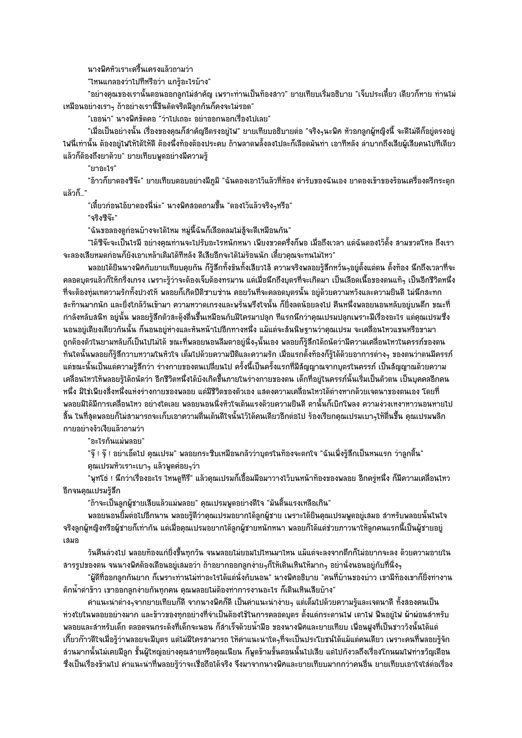 นางพิศหัวเราะครื้นเครงแล๎วถามวํา
           "ไหนแกลองวําไปทีหรือวํา แกรู๎อะไรบ๎าง"
           "อยํางคุณของเรานั้นตอนออกลูกไมํสําคัญ เพราะทํานเป็นท๎องสาว" ยายเทียบเริ่มอธิบาย "เจ็บประเดี๋ยว เดียวก็หาย ทํานไมํ
เหมือนอยํางเราๆ ถ๎าอยํางเรานี้ขืนดัดจริตมีลูกกันก็คงจะไมํรอด"
           "เออนํา" นางพิศขัดคอ "วําไปเถอะ อยําออกนอกเรื่องไปเลย"
           "เมื่อเป็นอยํางนั้น เรื่องของคุณก็สําคัญอีตรงอยูํไฟ" ยายเทียบอธิบายตํอ "จริงๆนะพิศ หัวอกลูกผู๎หญิงนี้ จะดีไมํดีก็อยูํตรงอยูํ
ไฟนี่เทํานั้น ต๎องอยูํไฟให๎ได๎ให๎ดี ต๎องนึ่งท๎องต๎องประคบ ถ๎าพลาดพลั้งลงไปละก็เลือดมันทํา เอาทีหลัง ลําบากถึงเสียผู๎เสียคนไปทีเดียว
แล๎วก็ต๎องถึงยาด๎วย" ยายเทียบพูดอยํางมีความรู๎
           "ยาอะไร"
           "อ๎าวก็ยาดองซีจ๏ะ" ยายเทียบตอบอยํางมีภูมิ "ฉันดองเอาไว๎แล๎วที่ห๎อง ตํารับของฉันเอง ยาดองเข๎าของร๎อนเครื่องตรีกระตุก
แล๎วก็..."
           "เดี๋ยวกํอนไอ๎ยาดองนี่นํะ" นางพิศสอดถามขึ้น "ดองไว๎แล๎วจริงๆหรือ"
           "จริงซีจ๏ะ"
           "ฉันขอลองดูกํอนบ๎างจะได๎ไหม หมูํนี้ฉันก็เลือดลมไมํสู๎จะดีเหมือนกัน"
           "ได๎ซจ๏ะจะเป็นไรมี อยํางคุณทํานจะไปรับอะไรหนักหนา เพียงขวดครึ่งก็พอ เมื่อถึงเวลา แตํฉันดองไว๎ต้ง สามขวดโหล ถึงเรา
                  ี                                                                                             ั
จะลองเสียหมดกํอนก็ยังเอาเหล๎าเติมได๎ทีหลัง ดีเสียอีกจะได๎ไมํร๎อนนัก เดี๋ยวคุณจะทนไมํไหว"
           พลอยได๎ยนนางพิศกับยายเทียบคุยกัน ก็รสกทั้งขันทังเสียวไส๎ ความจริงพลอยรูสกหวั่นๆอยูํต้งแตํตน ตั้งท๎อง นึกถึงเวลาที่จะ
                         ิ                             ๎ู ึ     ้                       ๎ึ            ั
คลอดบุตรแล๎วก็ให๎กริ่งเกรง เพราะรู๎วําจะต๎องเจ็บต๎องทรมาน แตํเมื่อนึกถึงบุตรที่จะเกิดมา เป็นเลือดเนื้อของตนแท๎ๆ เป็นอีกชีวิตหนึ่ง
ที่จะต๎องทุํมเทความรักทั้งปวงให๎ พลอยก็เกิดปีติซาบซําน คอยวันที่จะคลอดบุตรนั้น อยูํด๎วยความหวังและความยินดี ไมํนึกสะทก
สะท๎านมากนัก และยิ่งใกล๎วนเข๎ามา ความหวาดเกรงและพรั่นพรึงใจนั้น ก็ยิ่งลดน๎อยลงไป คืนหนึ่งพลอยนอนหลับอยูํบนตึก ขณะที่
                                   ั
กําลังหลับสนิท อยูํนั้น พลอยรู๎สึกตัวสะดุ๎งตื่นขึ้นเหมือนกับมีใครมาปลุก ทีแรกนึกวําคุณเปรมปลุกเพราะมีเรื่องอะไร แตํคุณเปรมซึ่ง
นอนอยูํเตียงเดียวกันนั้น ก็นอนอยูํหํางและหันหน๎าไปอีกทางหนึ่ง แม๎แตํจะสันนิษฐานวําคุณเปรม จะเคลื่อนไหวแขนหรือขามา
ถูกต๎องตัวในยามหลับก็เป็นไปไมํได๎ ขณะที่พลอยนอนลืมตาอยูํนิ่งๆนั้นเอง พลอยก็รู๎สึกได๎ถนัดวํามีความเคลื่อนไหวในครรภ๑ของตน
ทันใดนั้นพลอยก็รู๎สึกวาบหวามในหัวใจ เต็มไปด๎วยความปีติและความรัก เมื่อแรกตั้งท๎องก็รู๎ได๎ด๎วยอาการตํางๆ ของตนวําตนมีครรภ๑
แตํขณะนั้นเป็นแตํความรู๎สึกวํา รํางกายของตนเปลี่ยนไป ครั้งนี้เป็นครั้งแรกที่มีสัญญาณจากบุตรในครรภ๑ เป็นสัญญาณด๎วยความ
เคลื่อนไหวให๎พลอยรู๎ได๎ถนัดวํา อีกชีวิตหนึ่งได๎บังเกิดขึ้นภายในรํางกายของตน เด็กที่อยูํในครรภ๑นั้นเริ่มเป็นตัวตน เป็นบุคคลอีกคน
หนึ่ง มิใชํเพียงสิ่งหนึ่งแหํงรํางกายของพลอย แตํมีชีวิตของตัวเอง แสดงความเคลื่อนไหวได๎ตํางหากด๎วยเจตนาของตนเอง โดยที่
พลอยมิได๎มีการเคลื่อนไหว อยํางใดเลย พลอยนอนนิ่งหัวใจเต๎นแรงด๎วยความยินดี ตานั้นก็เบิกโพลง ความงํวงเหงาหาวนอนหายไป
สิ้น ในที่สุดพลอยก็ไมํสามารถจะเก็บเอาความตื่นเต๎นดีใจนั้นไว๎ได๎คนเดียวอีกตํอไป ร๎องเรียกคุณเปรมเบาๆให๎ต่นขึ้น คุณเปรมพลิก
                                                                                                              ื
กายอยํางงัวเงียแล๎วถามวํา
           "อะไรกันแมํพลอย"
           "จุ๏ ! จุ๏ ! อยําเอ็ดไป คุณเปรม" พลอยกระซิบเหมือนกลัววําบุตรในท๎องจะตกใจ "ฉันเพิ่งรู๎สึกเป็นหนแรก วําลูกดิ้น"
           คุณเปรมหัวเราะเบาๆ แล๎วพูดคํอยๆวํา
           "พุทโธํ ! นึกวําเรื่องอะไร ไหนดูทีรึ" แล๎วคุณเปรมก็เอื้อมมือมาวางไว๎บนหน๎าท๎องของพลอย อีกครูํหนึ่ง ก็มความเคลื่อนไหว
                                                                                                                  ี
อีกจนคุณเปรมรู๎สึก
           "ถ๎าจะเป็นลูกผู๎ชายเสียแล๎วแมํพลอย" คุณเปรมพูดอยํางดีใจ "มันดิ้นแรงเหลือเกิน"
           พลอยนอนยิมตํอไปอีกนาน พลอยรูดวาคุณเปรมอยากได๎ลกผู๎ชาย เพราะได๎ยนคุณเปรมพูดอยูํเสมอ สําหรับพลอยนั้นในใจ
                            ้                   ๎ีํ                   ู              ิ
จริงลูกผู๎หญิงหรือผู๎ชายก็เทํากัน แตํเมื่อคุณเปรมอยากได๎ลกผู๎ชายหนักหนา พลอยก็ได๎แตํชํวยภาวนาให๎ลกคนแรกนี้เป็นผู๎ชายอยูํ
                                                              ู                                         ู
เสมอ
           วันคืนลํวงไป พลอยท๎องแกํยงขึนทุกวัน จนพลอยไมํยอมไปไหนมาไหน แม๎แตํจะลงจากตึกก็ไมํอยากจะลง ด๎วยความอายใน
                                          ่ิ ้
สารรูปของตน จนนางพิศต๎องเตือนอยูํเสมอวํา ถ๎าอยากออกลูกงํายๆก็ให๎เดินเหินให๎มากๆ อยํานั่งนอนอยูํกบที่นิ่งๆ  ั
           "ผู๎ดีที่ออกลูกกันยาก ก็เพราะทํานไมํทําอะไรได๎แตํนั่งกับนอน" นางพิศอธิบาย "คนที่บ๎านของบําว เขามีท๎องเขาก็ยิ่งทํางาน
ตักน้ําตําข๎าว เขาออกลูกงํายกันทุกคน คุณพลอยไมํต๎องทําการงานอะไร ก็เดินเหินเสียบ๎าง"
           คําแนะนําตํางๆจากยายเทียบก็ดี จากนางพิศก็ดี เป็นคําแนะนํางํายๆ แตํเต็มไปด๎วยความรูและเจตนาดี ทั้งสองคนเป็น
                                                                                                   ๎
หํวงใยในพลอยอยํางมาก และข๎าวของทุกอยํางที่จําเป็นต๎องใช๎ในการคลอดบุตร ตั้งแตํกระดานไฟ เตาไฟ ฟืนอยูํไฟ ผ๎าผํอนสําหรับ
พลอยและสําหรับเด็ก ตลอดจนกระด๎งที่เด็กจะนอน ก็สําเร็จด๎วยน้ํามือ ของนางพิศและยายเทียบ เพื่อนฝูงที่เป็นชาววังนั้นได๎แตํ
เกี๊ยวก๏าวดีใจเมื่อรู๎วําพลอยจะมีบุตร แตํไมํมีใครสามารถ ให๎คําแนะนําใดๆที่จะเป็นประโยชน๑ได๎แม๎แตํคนเดียว เพราะคนที่พลอยรู๎จัก
สํวนมากนั้นไมํเคยมีลูก ชั้นผู๎ใหญํอยํางคุณสายหรือคุณเนียน ก็พูดข๎ามขั้นตอนนั้นไปเสีย แตํไปกังวลถึงเรื่องโกนผมไฟทําขวัญเดือน
ซึ่งเป็นเรื่องข๎ามไป คําแนะนําที่พลอยรู๎วําจะเชื่อถือได๎จริง จึงมาจากนางพิศและยายเทียบมากกวําคนอื่น ยายเทียบเอาใจใสํตํอเรื่อง
 