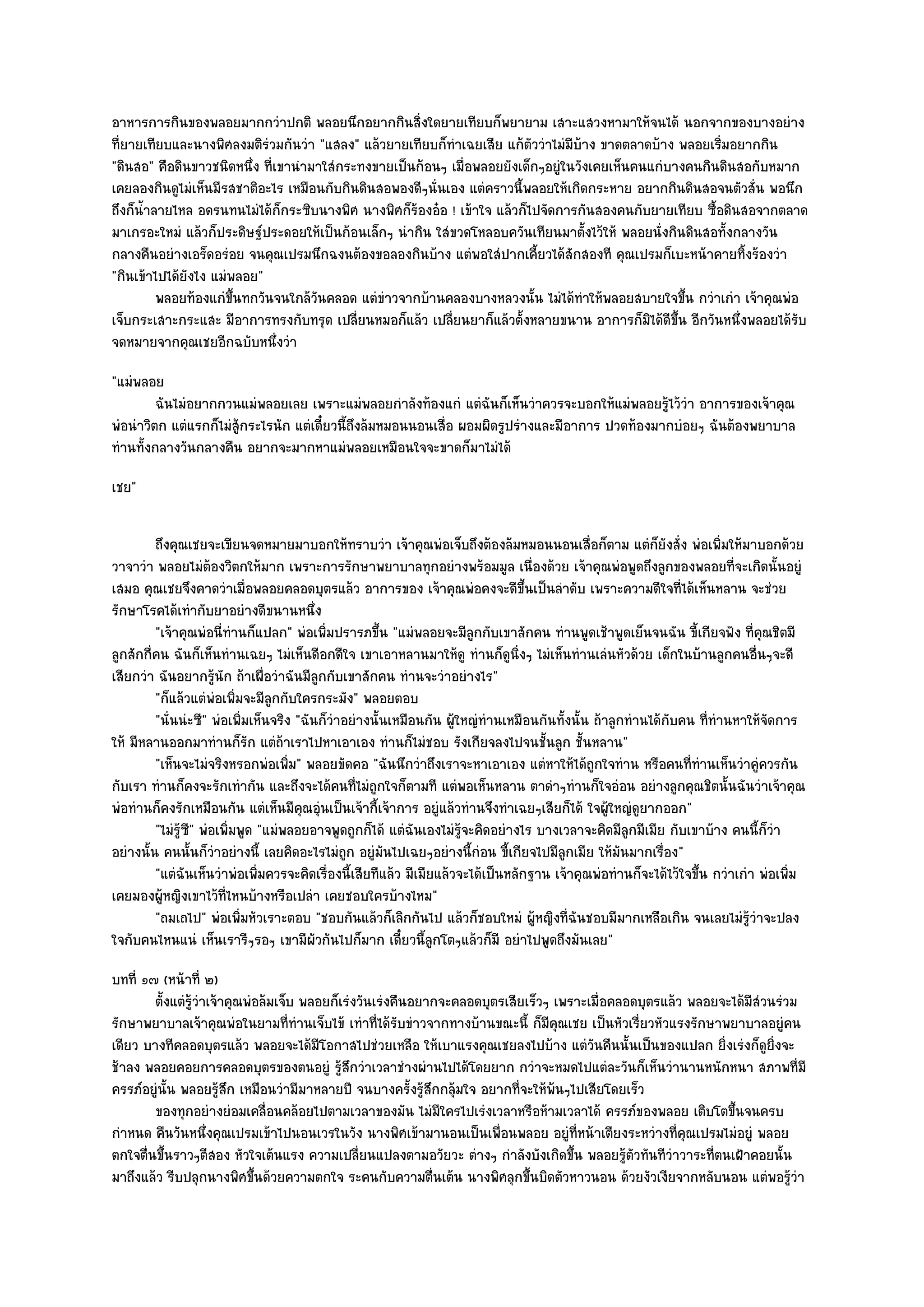 อาหารการกินของพลอยมากกวําปกติ พลอยนึกอยากกินสิ่งใดยายเทียบก็พยายาม เสาะแสวงหามาให๎จนได๎ นอกจากของบางอยําง
ที่ยายเทียบและนางพิศลงมติรํวมกันวํา "แสลง" แล๎วยายเทียบก็ทําเฉยเสีย แก๎ตัววําไมํมีบ๎าง ขาดตลาดบ๎าง พลอยเริ่มอยากกิน
"ดินสอ" คือดินขาวชนิดหนึ่ง ที่เขานํามาใสํกระทงขายเป็นก๎อนๆ เมื่อพลอยยังเด็กๆอยูํในวังเคยเห็นคนแกํบางคนกินดินสอกับหมาก
เคยลองกินดูไมํเห็นมีรสชาติอะไร เหมือนกับกินดินสอพองดีๆนั่นเอง แตํคราวนี้พลอยให๎เกิดกระหาย อยากกินดินสอจนตัวสั่น พอนึก
ถึงก็น้ําลายไหล อดรนทนไมํได๎ก็กระซิบนางพิศ นางพิศก็ร๎องอ๐อ ! เข๎าใจ แล๎วก็ไปจัดการกันสองคนกับยายเทียบ ซื้อดินสอจากตลาด
มาเกรอะใหมํ แล๎วก็ประดิษฐ๑ประดอยให๎เป็นก๎อนเล็กๆ นํากิน ใสํขวดโหลอบควันเทียนมาตั้งไว๎ให๎ พลอยนั่งกินดินสอทั้งกลางวัน
กลางคืนอยํางเอร็ดอรํอย จนคุณเปรมนึกฉงนต๎องขอลองกินบ๎าง แตํพอใสํปากเคี้ยวได๎สักสองที คุณเปรมก็เบะหน๎าคายทิ้งร๎องวํา
"กินเข๎าไปได๎ยังไง แมํพลอย"
          พลอยท๎องแกํขนทกวันจนใกล๎วนคลอด แตํขาวจากบ๎านคลองบางหลวงนั้น ไมํได๎ทําให๎พลอยสบายใจขึน กวําเกํา เจ๎าคุณพํอ
                       ้ึ            ั          ํ                                                   ้
เจ็บกระเสาะกระแสะ มีอาการทรงกับทรุด เปลี่ยนหมอก็แล๎ว เปลี่ยนยาก็แล๎วตั้งหลายขนาน อาการก็มิได๎ดีขึ้น อีกวันหนึ่งพลอยได๎รับ
จดหมายจากคุณเชยอีกฉบับหนึ่งวํา
"แมํพลอย
         ฉันไมํอยากกวนแมํพลอยเลย เพราะแมํพลอยกําลังท๎องแกํ แตํฉนก็เห็นวําควรจะบอกให๎แมํพลอยรูไว๎วา อาการของเจ๎าคุณ
                                                                     ั                            ๎ ํ
พํอนําวิตก แตํแรกก็ไมํสู๎กระไรนัก แตํเดี๋ยวนี้ถึงล๎มหมอนนอนเสื่อ ผอมผิดรูปรํางและมีอาการ ปวดท๎องมากบํอยๆ ฉันต๎องพยาบาล
ทํานทั้งกลางวันกลางคืน อยากจะมากหาแมํพลอยเหมือนใจจะขาดก็มาไมํได๎
เชย"

         ถึงคุณเชยจะเขียนจดหมายมาบอกให๎ทราบวํา เจ๎าคุณพํอเจ็บถึงต๎องล๎มหมอนนอนเสื่อก็ตาม แตํก็ยงสั่ง พํอเพิมให๎มาบอกด๎วย
                                                                                                             ั         ่
วาจาวํา พลอยไมํต๎องวิตกให๎มาก เพราะการรักษาพยาบาลทุกอยํางพร๎อมมูล เนื่องด๎วย เจ๎าคุณพํอพูดถึงลูกของพลอยที่จะเกิดนั้นอยูํ
เสมอ คุณเชยจึงคาดวําเมื่อพลอยคลอดบุตรแล๎ว อาการของ เจ๎าคุณพํอคงจะดีขึ้นเป็นลําดับ เพราะความดีใจที่ได๎เห็นหลาน จะชํวย
รักษาโรคได๎เทํากับยาอยํางดีขนานหนึ่ง
         "เจ๎าคุณพํอนี่ทํานก็แปลก" พํอเพิ่มปรารภขึ้น "แมํพลอยจะมีลกกับเขาสักคน ทํานพูดเช๎าพูดเย็นจนฉัน ขี้เกียจฟัง ที่คุณชิตมี
                                                                        ู
ลูกสักกี่คน ฉันก็เห็นทํานเฉยๆ ไมํเห็นดีอกดีใจ เขาเอาหลานมาให๎ดู ทํานก็ดูนิ่งๆ ไมํเห็นทํานเลํนหัวด๎วย เด็กในบ๎านลูกคนอื่นๆจะดี
เสียกวํา ฉันอยากรู๎นัก ถ๎าเผื่อวําฉันมีลกกับเขาสักคน ทํานจะวําอยํางไร"
                                          ู
         "ก็แล๎วแตํพํอเพิ่มจะมีลูกกับใครกระมัง" พลอยตอบ
         "นั่นนํะซี" พํอเพิ่มเห็นจริง "ฉันก็วําอยํางนั้นเหมือนกัน ผู๎ใหญํทํานเหมือนกันทั้งนั้น ถ๎าลูกทํานได๎กบคน ที่ทํานหาให๎จัดการ
                                                                                                               ั
ให๎ มีหลานออกมาทํานก็รัก แตํถ๎าเราไปหาเอาเอง ทํานก็ไมํชอบ รังเกียจลงไปจนชั้นลูก ชั้นหลาน"
         "เห็นจะไมํจริงหรอกพํอเพิ่ม" พลอยขัดคอ "ฉันนึกวําถึงเราจะหาเอาเอง แตํหาให๎ได๎ถูกใจทําน หรือคนที่ทํานเห็นวําคูํควรกัน
กับเรา ทํานก็คงจะรักเทํากัน และถึงจะได๎คนที่ไมํถูกใจก็ตามที แตํพอเห็นหลาน ตาดําๆทํานก็ใจอํอน อยํางลูกคุณชิตนั้นฉันวําเจ๎าคุณ
พํอทํานก็คงรักเหมือนกัน แตํเห็นมีคุณอุํนเป็นเจ๎ากี้เจ๎าการ อยูํแล๎วทํานจึงทําเฉยๆเสียก็ได๎ ใจผู๎ใหญํดูยากออก"
         "ไมํรู๎ซ" พํอเพิ่มพูด "แมํพลอยอาจพูดถูกก็ได๎ แตํฉันเองไมํรู๎จะคิดอยํางไร บางเวลาจะคิดมีลูกมีเมีย กับเขาบ๎าง คนนี้ก็วํา
                 ี
อยํางนั้น คนนั้นก็วําอยํางนี้ เลยคิดอะไรไมํถก อยูํมนไปเฉยๆอยํางนี้กํอน ขี้เกียจไปมีลูกเมีย ให๎มันมากเรื่อง"
                                                ู      ั
         "แตํฉันเห็นวําพํอเพิ่มควรจะคิดเรื่องนี้เสียทีแล๎ว มีเมียแล๎วจะได๎เป็นหลักฐาน เจ๎าคุณพํอทํานก็จะได๎ไว๎ใจขึ้น กวําเกํา พํอเพิ่ม
เคยมองผู๎หญิงเขาไว๎ที่ไหนบ๎างหรือเปลํา เคยชอบใครบ๎างไหม"
         "ถมเถไป" พํอเพิ่มหัวเราะตอบ "ชอบกันแล๎วก็เลิกกันไป แล๎วก็ชอบใหมํ ผู๎หญิงที่ฉันชอบมีมากเหลือเกิน จนเลยไมํรู๎วําจะปลง
ใจกับคนไหนแนํ เห็นเรารีๆรอๆ เขามีผัวกันไปก็มาก เดี๋ยวนี้ลูกโตๆแล๎วก็มี อยําไปพูดถึงมันเลย"
บทที่ ๑๗ (หน๎าที่ ๒)
        ตั้งแตํรวาเจ๎าคุณพํอล๎มเจ็บ พลอยก็เรํงวันเรํงคืนอยากจะคลอดบุตรเสียเร็วๆ เพราะเมื่อคลอดบุตรแล๎ว พลอยจะได๎มีสวนรํวม
                ๎ู ํ                                                                                                ํ
รักษาพยาบาลเจ๎าคุณพํอในยามที่ทํานเจ็บไข๎ เทําที่ได๎รับขําวจากทางบ๎านขณะนี้ ก็มคุณเชย เป็นหัวเรี่ยวหัวแรงรักษาพยาบาลอยูํคน
                                                                                 ี
เดียว บางทีคลอดบุตรแล๎ว พลอยจะได๎มีโอกาสไปชํวยเหลือ ให๎เบาแรงคุณเชยลงไปบ๎าง แตํวันคืนนั้นเป็นของแปลก ยิ่งเรํงก็ดูยิ่งจะ
ช๎าลง พลอยคอยการคลอดบุตรของตนอยูํ รู๎สึกวําเวลาชํางผํานไปได๎โดยยาก กวําจะหมดไปแตํละวันก็เห็นวํานานหนักหนา สภาพที่มี
ครรภ๑อยูํนั้น พลอยรู๎สึก เหมือนวํามีมาหลายปี จนบางครั้งรู๎สึกกลุ๎มใจ อยากที่จะให๎พ๎นๆไปเสียโดยเร็ว
        ของทุกอยํางยํอมเคลือนคล๎อยไปตามเวลาของมัน ไมํมีใครไปเรํงเวลาหรือห๎ามเวลาได๎ ครรภ๑ของพลอย เติบโตขึนจนครบ
                              ่                                                                                 ้
กําหนด คืนวันหนึ่งคุณเปรมเข๎าไปนอนเวรในวัง นางพิศเข๎ามานอนเป็นเพื่อนพลอย อยูํที่หน๎าเตียงระหวํางที่คุณเปรมไมํอยูํ พลอย
ตกใจตื่นขึ้นราวๆตีสอง หัวใจเต๎นแรง ความเปลี่ยนแปลงตามอวัยวะ ตํางๆ กําลังบังเกิดขึ้น พลอยรู๎ตัวทันทีวําวาระที่ตนเฝ้าคอยนั้น
มาถึงแล๎ว รีบปลุกนางพิศขึ้นด๎วยความตกใจ ระคนกับความตื่นเต๎น นางพิศลุกขึ้นบิดตัวหาวนอน ด๎วยงัวเงียจากหลับนอน แตํพอรู๎วํา
 