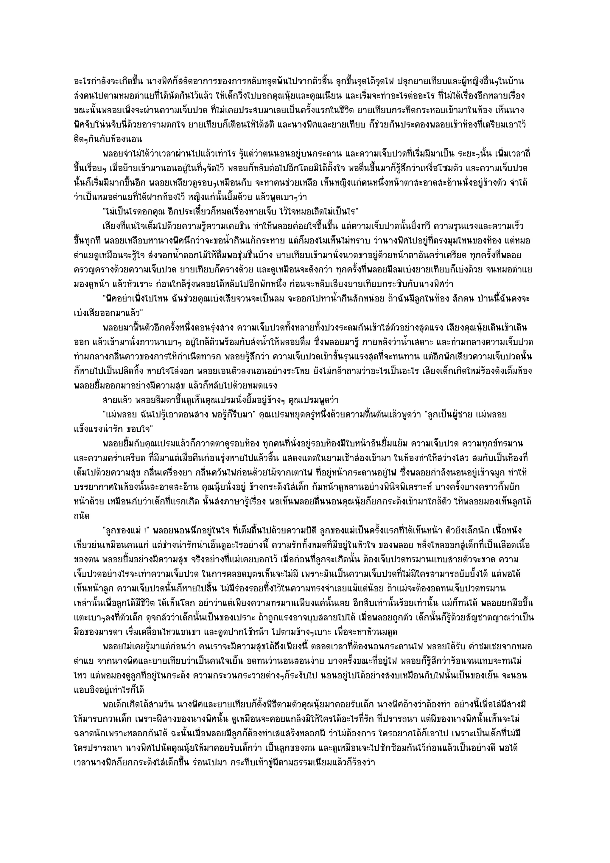 อะไรกําลังจะเกิดขึ้น นางพิศก็สลัดอาการของการหลับหลุดพ๎นไปจากตัวสิ้น ลุกขึ้นจุดไต๎จุดไฟ ปลุกยายเทียบและผู๎หญิงอื่นๆในบ๎าน
สํงคนไปตามหมอตําแยที่ได๎นัดกันไว๎แล๎ว ให๎เด็กวิ่งไปบอกคุณนุ๎ยและคุณเนียน และเริ่มจะทําอะไรตํออะไร ที่ไมํได๎เรื่องอีกหลายเรื่อง
ขณะนั้นพลอยเพิ่งจะผํานความเจ็บปวด ที่ไมํเคยประสบมาเลยเป็นครั้งแรกในชีวิต ยายเทียบกระหืดกระหอบเข๎ามาในห๎อง เห็นนาง
พิศจับโนํนจับนี่ด๎วยอารามตกใจ ยายเทียบก็เตือนให๎ได๎สติ และนางพิศและยายเทียบ ก็ชํวยกันประคองพลอยเข๎าห๎องที่เตรียมเอาไว๎
ติดๆกันกับห๎องนอน
           พลอยจําไมํได๎วาเวลาผํานไปแล๎วเทําไร รูแตํวาตนนอนอยูํบนกระดาน และความเจ็บปวดทีเริมมีมาเป็น ระยะๆนั้น เพิมเวลาถี่
                            ํ                       ๎ ํ                                            ่ ่                      ่
ขึ้นเรื่อยๆ เมื่อย๎ายเข๎ามานอนอยูํในที่ๆจัดไว๎ พลอยก็หลับตํอไปอีกโดยมิได๎ต้งใจ พอตื่นขึ้นมาก็รู๎สึกวําเหงื่อโซมตัว และความเจ็บปวด
                                                                            ั
นั้นก็เริ่มมีมากขึ้นอีก พลอยเหลียวดูรอบๆเหมือนกับ จะหาคนชํวยเหลือ เห็นหญิงแกํคนหนึ่งหน๎าตาสะอาดสะอ๎านนั่งอยูํข๎างตัว จําได๎
วําเป็นหมอตําแยที่ได๎ฝากท๎องไว๎ หญิงแกํนั้นยิ้มด๎วย แล๎วพูดเบาๆวํา
           "ไมํเป็นไรดอกคุณ อีกประเดี๋ยวก็หมดเรื่องหายเจ็บ ไว๎ใจหมอเถิดไมํเป็นไร"
           เสียงที่แนํใจเต็มไปด๎วยความรูความเคยชิน ทําให๎พลอยคํอยใจชื้นขึน แตํความเจ็บปวดนั้นยิงทวี ความรุนแรงและความเร็ว
                                         ๎                                ้                          ่
ขึ้นทุกที พลอยเหลือบหานางพิศนึกวําจะขอน้ํากินแก๎กระหาย แตํก็มองไมเห็นไมํทราบ วํานางพิศไปอยูํที่ตรงมุมไหนของห๎อง แตํหมอ
ตําแยดูเหมือนจะรู๎ใจ สํงจอกน้ําดอกไม๎ให๎ดื่มพอชุํมชื่นบ๎าง ยายเทียบเข๎ามานั่งนวดขาอยูํด๎วยหน๎าตาอันคร่ําเครียด ทุกครั้งที่พลอย
ครวญครางด๎วยความเจ็บปวด ยายเทียบก็ครางด๎วย และดูเหมือนจะดังกวํา ทุกครั้งที่พลอยมีลมเบํงยายเทียบก็เบํงด๎วย จนหมอตําแย
มองดูหน๎า แล๎วหัวเราะ กํอนใกล๎รุํงพลอยได๎หลับไปอีกพักหนึ่ง กํอนจะหลับเสียงยายเทียบกระซิบกับนางพิศวํา
           "พิศอยําเพิ่งไปไหน ฉันชํวยคุณเบํงเสียจวนจะเป็นลม จะออกไปหาน้ํากินสักหนํอย ถ๎าฉันมีลูกในท๎อง สักคน ป่านนี้ฉันคงจะ
เบํงเสียออกมาแล๎ว"
           พลอยมาฟื้นตัวอีกครังหนึงตอนรุงสาง ความเจ็บปวดทังหลายทังปวงระดมกันเข๎าใสํตวอยํางสุดแรง เสียงคุณนุ๎ยเดินเข๎าเดิน
                                  ้ ่        ํ                  ้     ้                     ั
ออก แล๎วเข๎ามานั่งภาวนาเบาๆ อยูํใกล๎ตวพร๎อมกับสํงน้ําให๎พลอยดื่ม ซึ่งพลอยมารู๎ ภายหลังวําน้ําเสดาะ และทํามกลางความเจ็บปวด
                                           ั
ทํามกลางกลิ่นคาวของการให๎กําเนิดทารก พลอยรู๎สึกวํา ความเจ็บปวดเข๎าขั้นรุนแรงสุดที่จะทนทาน แตํอีกพักเดียวความเจ็บปวดนั้น
ก็หายไปเป็นปลิดทิ้ง หายใจโลํงอก พลอยเอนตัวลงนอนอยํางระโหย ยังไมํกล๎าถามวําอะไรเป็นอะไร เสียงเด็กเกิดใหมํร๎องดังเต็มห๎อง
พลอยยิ้มออกมาอยํางมีความสุข แล๎วก็หลับไปด๎วยหมดแรง
           สายแล๎ว พลอยลืมตาขึนดูเห็นคุณเปรมนั่งยิมอยูํขางๆ คุณเปรมพูดวํา
                                   ้                  ้   ๎
           "แมํพลอย ฉันไปรู๎เอาตอนสาง พอรู๎ก็รีบมา" คุณเปรมหยุดครูํหนึ่งด๎วยความตื้นตันแล๎วพูดวํา "ลูกเป็นผู๎ชาย แมํพลอย
แข็งแรงนํารัก ขอบใจ"
           พลอยยิมกับคุณเปรมแล๎วก็กวาดตาดูรอบห๎อง ทุกคนทีน่งอยูํรอบห๎องมีใบหน๎าอันยิมแย๎ม ความเจ็บปวด ความทุกข๑ทรมาน
                    ้                                          ่ ั                        ้
และความคร่ําเครียด ที่มมาแตํเมื่อคืนกํอนรุํงหายไปแล๎วสิ้น แสดงแดดในยามเช๎าสํองเข๎ามา ในห๎องทําให๎สวํางไสว สมกับเป็นห๎องที่
                              ี
เต็มไปด๎วยความสุข กลิ่นเครื่องยา กลิ่นควันไฟกํอนด๎วยไม๎จากเตาไฟ ที่อยูํหน๎ากระดานอยูํไฟ ซึ่งพลอยกําลังนอนอยูํเข๎าจมูก ทําให๎
บรรยากาศในห๎องนั้นสะอาดสะอ๎าน คุณนุ๎ยนั่งอยูํ ข๎างกระด๎งใสํเด็ก ก๎มหน๎าดูหลานอยํางพินิจพิเคราะห๑ บางครั้งบางคราวก็พยัก
หน๎าด๎วย เหมือนกับวําเด็กที่แรกเกิด นั้นสํงภาษารู๎เรื่อง พอเห็นพลอยตื่นนอนคุณนุ๎ยก็ยกกระด๎งเข๎ามาใกล๎ตว ให๎พลอยมองเห็นลูกได๎
                                                                                                              ั
ถนัด
           "ลูกของแมํ !" พลอยนอนนึกอยูํในใจ ที่เต็มตื้นไปด๎วยความปีติ ลูกของแมํเป็นครั้งแรกที่ได๎เห็นหน๎า ตัวยังเล็กนัก เนื้อหนัง
เหี่ยวยํนเหมือนคนแกํ แตํชํางนํารักนําเอ็นดูอะไรอยํางนี้ ความรักทั้งหมดที่มีอยูํในหัวใจ ของพลอย หลั่งไหลออกสูํเด็กที่เป็นเลือดเนื้อ
ของตน พลอยยิ้มอยํางมีความสุข จริงอยํางที่แมํเคยบอกไว๎ เมื่อกํอนที่ลูกจะเกิดนั้น ต๎องเจ็บปวดทรมานแทบสายตัวจะขาด ความ
เจ็บปวดอยํางไรจะเทําความเจ็บปวด ในการคลอดบุตรเห็นจะไมํมี เพราะมันเป็นความเจ็บปวดที่ไมํมีใครสามารถยับยั้งได๎ แตํพอได๎
เห็นหน๎าลูก ความเจ็บปวดนั้นก็หายไปสิ้น ไมํมีรํองรอยทิ้งไว๎ในความทรงจําเลยแม๎แตํน๎อย ถ๎าแมํจะต๎องอดทนเจ็บปวดทรมาน
เหลํานั้นเพื่อลูกได๎มีชีวิต ได๎เห็นโลก อยําวําแตํเพียงความทรมานเพียงแคํนั้นเลย อีกสิบเทํานั้นร๎อยเทํานั้น แมํก็ทนได๎ พลอยยกมือขึ้น
แตะเบาๆลงที่ตัวเด็ก ดุจกลัววําเด็กนั้นเป็นของเปราะ ถ๎าถูกแรงอาจบุบสลายไปได๎ เมื่อพลอยถูกตัว เด็กนั้นก็รู๎ด๎วยสัญชาตญาณวําเป็น
มือของมารดา เริ่มเคลื่อนไหวแขนขา และดูดปากไซ๎หน๎า ไปตามข๎างๆเบาะ เพื่อจะหาหัวนมดูด
           พลอยไมํเคยรูมาแตํกํอนวํา คนเราจะมีความสุขได๎ถึงเพียงนี้ ตลอดเวลาที่ตองนอนกระดานไฟ พลอยได๎รบ คําชมเชยจากหมอ
                          ๎                                                      ๎                               ั
ตําแย จากนางพิศและยายเทียบวําเป็นคนใจเย็น อดทนวํานอนสอนงําย บางครั้งขณะที่อยูํไฟ พลอยก็รู๎สึกวําร๎อนจนแทบจะทนไมํ
ไหว แตํพอมองดูลกที่อยูํในกระด๎ง ความกระวนกระวายตํางๆก็ระงับไป นอนอยูํไปได๎อยํางสงบเหมือนกับไฟนั้นเป็นของเย็น จะนอน
                      ู
แอบอิงอยูํเทําไรก็ได๎
           พอเด็กเกิดได๎สามวัน นางพิศและยายเทียบก็ต้งพิธตามตัวคุณนุ๎ยมาคอยรับเด็ก นางพิศอ๎างวําต๎องทํา อยํางนี้เพื่อไลํผสางมิ
                                                        ั ี                                                                   ี
ให๎มารบกวนเด็ก เพราะผีสางของนางพิศนั้น ดูเหมือนจะคอยแกล๎งมิให๎ใครได๎อะไรที่รัก ที่ปรารถนา แตํผีของนางพิศนั้นเห็นจะไมํ
ฉลาดนักเพราะหลอกกันได๎ ฉะนั้นเมื่อพลอยมีลูกก็ต๎องทําเสแสร๎งหลอกผี วําไมํต๎องการ ใครอยากได๎ก็เอาไป เพราะเป็นเด็กที่ไมํมี
ใครปรารถนา นางพิศไปนัดคุณนุ๎ยให๎มาคอยรับเด็กวํา เป็นลูกของตน และดูเหมือนจะไปซักซ๎อมกันไว๎กํอนแล๎วเป็นอยํางดี พอได๎
เวลานางพิศก็ยกกระด๎งใสํเด็กขึ้น รํอนไปมา กระทืบเท๎าขูํผีตามธรรมเนียมแล๎วก็ร๎องวํา
 