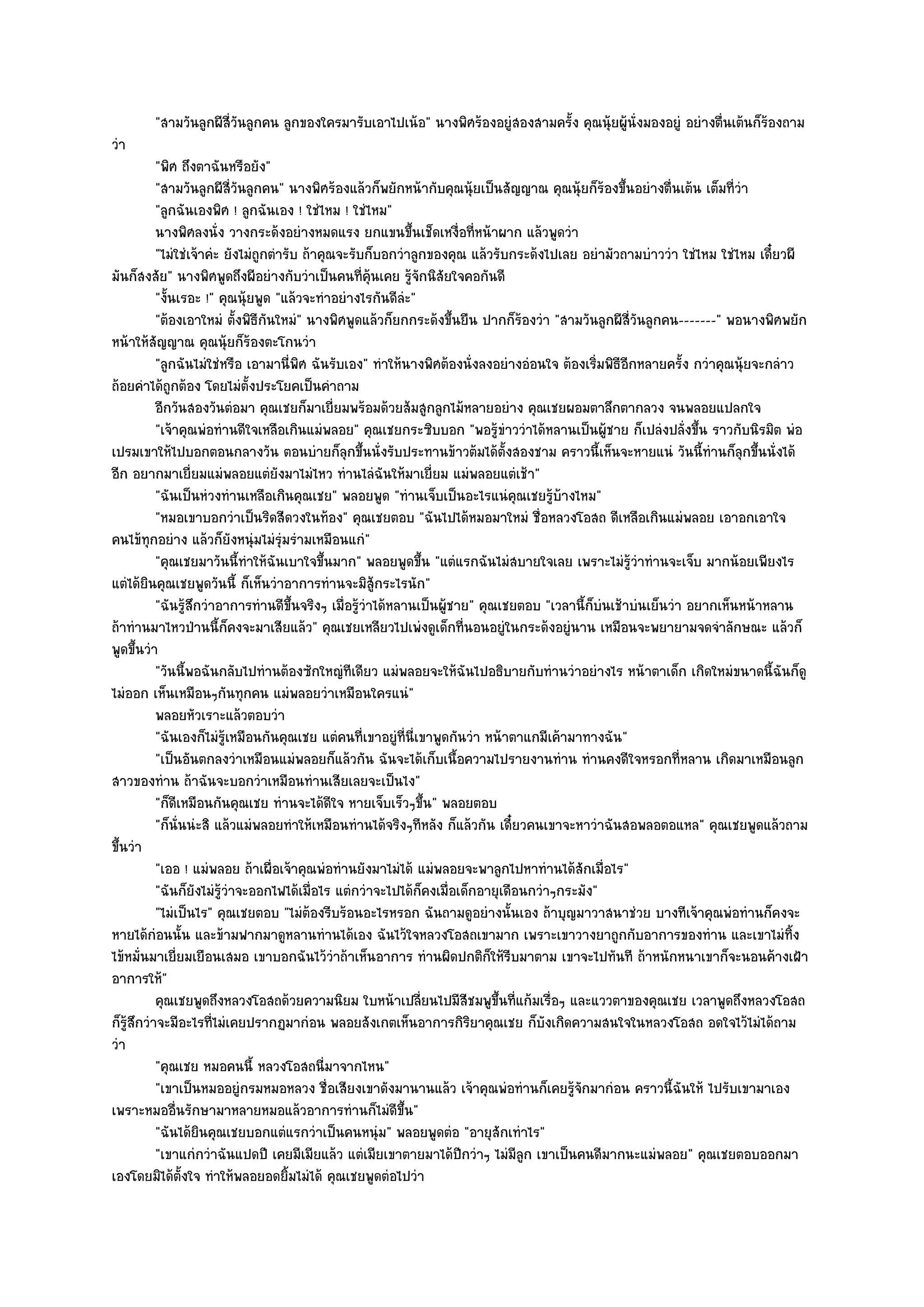 "สามวันลูกผีสี่วันลูกคน ลูกของใครมารับเอาไปเน๎อ" นางพิศร๎องอยูํสองสามครั้ง คุณนุ๎ยผู๎นั่งมองอยูํ อยํางตื่นเต๎นก็ร๎องถาม
วํา
           "พิศ ถึงตาฉันหรือยัง"
           "สามวันลูกผีสี่วันลูกคน" นางพิศร๎องแล๎วก็พยักหน๎ากับคุณนุ๎ยเป็นสัญญาณ คุณนุ๎ยก็ร๎องขึ้นอยํางตื่นเต๎น เต็มที่วํา
           "ลูกฉันเองพิศ ! ลูกฉันเอง ! ใชํไหม ! ใชํไหม"
           นางพิศลงนั่ง วางกระด๎งอยํางหมดแรง ยกแขนขึนเช็ดเหงือทีหน๎าผาก แล๎วพูดวํา
                                                              ้         ่ ่
           "ไมํใชํเจ๎าคํะ ยังไมํถูกตํารับ ถ๎าคุณจะรับก็บอกวําลูกของคุณ แล๎วรับกระด๎งไปเลย อยํามัวถามบําววํา ใชํไหม ใชํไหม เดี๋ยวผี
มันก็สงสัย" นางพิศพูดถึงผีอยํางกับวําเป็นคนที่คุ๎นเคย รู๎จักนิสัยใจคอกันดี
           "งั้นเรอะ !" คุณนุ๎ยพูด "แล๎วจะทําอยํางไรกันดีลํะ"
           "ต๎องเอาใหมํ ตั้งพิธีกนใหมํ" นางพิศพูดแล๎วก็ยกกระด๎งขึ้นยืน ปากก็ร๎องวํา "สามวันลูกผีสี่วันลูกคน-------" พอนางพิศพยัก
                                   ั
หน๎าให๎สัญญาณ คุณนุ๎ยก็ร๎องตะโกนวํา
           "ลูกฉันไมํใชํหรือ เอามานี่พิศ ฉันรับเอง" ทําให๎นางพิศต๎องนั่งลงอยํางอํอนใจ ต๎องเริ่มพิธีอีกหลายครั้ง กวําคุณนุ๎ยจะกลําว
ถ๎อยคําได๎ถูกต๎อง โดยไมํตั้งประโยคเป็นคําถาม
           อีกวันสองวันตํอมา คุณเชยก็มาเยี่ยมพร๎อมด๎วยส๎มสูกลูกไม๎หลายอยําง คุณเชยผอมตาลึกตากลวง จนพลอยแปลกใจ
           "เจ๎าคุณพํอทํานดีใจเหลือเกินแมํพลอย" คุณเชยกระซิบบอก "พอรู๎ขําววําได๎หลานเป็นผู๎ชาย ก็เปลํงปลั่งขึ้น ราวกับนิรมิต พํอ
เปรมเขาให๎ไปบอกตอนกลางวัน ตอนบํายก็ลุกขึ้นนั่งรับประทานข๎าวต๎มได๎ต้งสองชาม คราวนี้เห็นจะหายแนํ วันนี้ทํานก็ลกขึ้นนั่งได๎
                                                                                ั                                         ุ
อีก อยากมาเยี่ยมแมํพลอยแตํยังมาไมํไหว ทํานไลํฉันให๎มาเยี่ยม แมํพลอยแตํเช๎า"
           "ฉันเป็นหํวงทํานเหลือเกินคุณเชย" พลอยพูด "ทํานเจ็บเป็นอะไรแนํคุณเชยรู๎บ๎างไหม"
           "หมอเขาบอกวําเป็นริดสีดวงในท๎อง" คุณเชยตอบ "ฉันไปได๎หมอมาใหมํ ชื่อหลวงโอสถ ดีเหลือเกินแมํพลอย เอาอกเอาใจ
คนไข๎ทุกอยําง แล๎วก็ยังหนุํมไมํรุํมรํามเหมือนแกํ"
           "คุณเชยมาวันนี้ทําให๎ฉันเบาใจขึ้นมาก" พลอยพูดขึ้น "แตํแรกฉันไมํสบายใจเลย เพราะไมํรู๎วําทํานจะเจ็บ มากน๎อยเพียงไร
แตํได๎ยินคุณเชยพูดวันนี้ ก็เห็นวําอาการทํานจะมิสู๎กระไรนัก"
           "ฉันรู๎สึกวําอาการทํานดีขึ้นจริงๆ เมื่อรู๎วําได๎หลานเป็นผู๎ชาย" คุณเชยตอบ "เวลานี้ก็บํนเช๎าบํนเย็นวํา อยากเห็นหน๎าหลาน
ถ๎าทํานมาไหวป่านนี้ก็คงจะมาเสียแล๎ว" คุณเชยเหลียวไปเพํงดูเด็กที่นอนอยูํในกระด๎งอยูํนาน เหมือนจะพยายามจดจําลักษณะ แล๎วก็
พูดขึ้นวํา
           "วันนี้พอฉันกลับไปทํานต๎องซักใหญํทีเดียว แมํพลอยจะให๎ฉันไปอธิบายกับทํานวําอยํางไร หน๎าตาเด็ก เกิดใหมํขนาดนี้ฉันก็ดู
ไมํออก เห็นเหมือนๆกันทุกคน แมํพลอยวําเหมือนใครแนํ"
           พลอยหัวเราะแล๎วตอบวํา
           "ฉันเองก็ไมํรู๎เหมือนกันคุณเชย แตํคนที่เขาอยูํที่นี่เขาพูดกันวํา หน๎าตาแกมีเค๎ามาทางฉัน"
           "เป็นอันตกลงวําเหมือนแมํพลอยก็แล๎วกัน ฉันจะได๎เก็บเนื้อความไปรายงานทําน ทํานคงดีใจหรอกที่หลาน เกิดมาเหมือนลูก
สาวของทําน ถ๎าฉันจะบอกวําเหมือนทํานเสียเลยจะเป็นไง"
           "ก็ดีเหมือนกันคุณเชย ทํานจะได๎ดีใจ หายเจ็บเร็วๆขึ้น" พลอยตอบ
           "ก็นั่นนํะสิ แล๎วแมํพลอยทําให๎เหมือนทํานได๎จริงๆทีหลัง ก็แล๎วกัน เดี๋ยวคนเขาจะหาวําฉันสอพลอตอแหล" คุณเชยพูดแล๎วถาม
ขึ้นวํา
           "เออ ! แมํพลอย ถ๎าเผื่อเจ๎าคุณพํอทํานยังมาไมํได๎ แมํพลอยจะพาลูกไปหาทํานได๎สักเมื่อไร"
           "ฉันก็ยังไมํรู๎วําจะออกไฟได๎เมื่อไร แตํกวําจะไปได๎ก็คงเมื่อเด็กอายุเดือนกวําๆกระมัง"
           "ไมํเป็นไร" คุณเชยตอบ "ไมํต๎องรีบร๎อนอะไรหรอก ฉันถามดูอยํางนั้นเอง ถ๎าบุญมาวาสนาชํวย บางทีเจ๎าคุณพํอทํานก็คงจะ
หายได๎กํอนนั้น และข๎ามฟากมาดูหลานทํานได๎เอง ฉันไว๎ใจหลวงโอสถเขามาก เพราะเขาวางยาถูกกับอาการของทําน และเขาไมํทิ้ง
ไข๎หมั่นมาเยี่ยมเยือนเสมอ เขาบอกฉันไว๎วําถ๎าเห็นอาการ ทํานผิดปกติก็ให๎รีบมาตาม เขาจะไปทันที ถ๎าหนักหนาเขาก็จะนอนค๎างเฝ้า
อาการให๎"
           คุณเชยพูดถึงหลวงโอสถด๎วยความนิยม ใบหน๎าเปลียนไปมีสชมพูขนทีแก๎มเรือๆ และแววตาของคุณเชย เวลาพูดถึงหลวงโอสถ
                                                                ่         ี   ้ึ ่     ่
ก็รู๎สึกวําจะมีอะไรที่ไมํเคยปรากฏมากํอน พลอยสังเกตเห็นอาการกิริยาคุณเชย ก็บังเกิดความสนใจในหลวงโอสถ อดใจไว๎ไมํได๎ถาม
วํา
           "คุณเชย หมอคนนี้ หลวงโอสถนี่มาจากไหน"
           "เขาเป็นหมออยูํกรมหมอหลวง ชื่อเสียงเขาดังมานานแล๎ว เจ๎าคุณพํอทํานก็เคยรู๎จักมากํอน คราวนี้ฉันให๎ ไปรับเขามาเอง
เพราะหมออื่นรักษามาหลายหมอแล๎วอาการทํานก็ไมํดีขึ้น"
           "ฉันได๎ยินคุณเชยบอกแตํแรกวําเป็นคนหนุํม" พลอยพูดตํอ "อายุสักเทําไร"
           "เขาแกํกวําฉันแปดปี เคยมีเมียแล๎ว แตํเมียเขาตายมาได๎ปีกวําๆ ไมํมีลูก เขาเป็นคนดีมากนะแมํพลอย" คุณเชยตอบออกมา
เองโดยมิได๎ต้งใจ ทําให๎พลอยอดยิ้มไมํได๎ คุณเชยพูดตํอไปวํา
                 ั
 