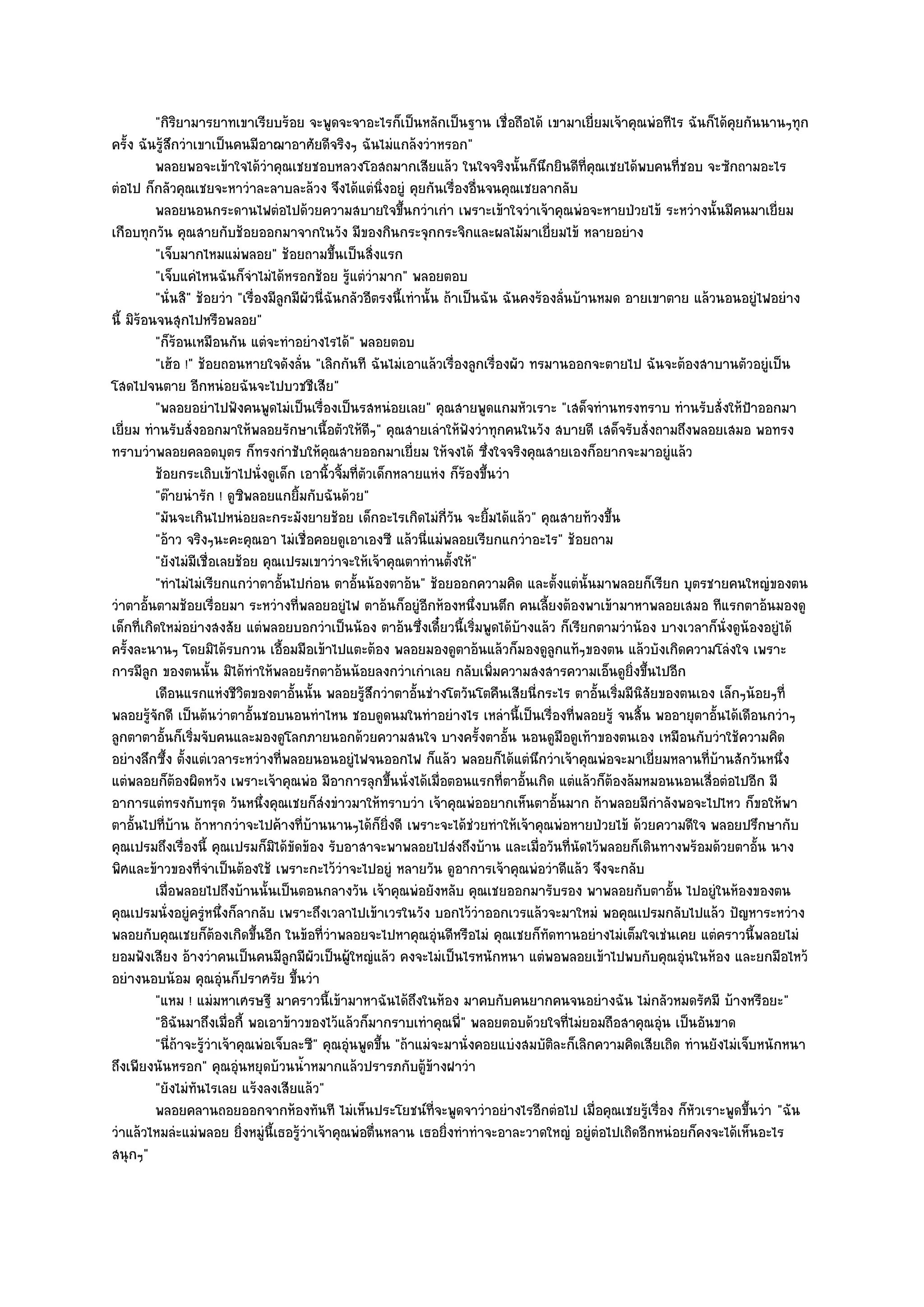 "กิริยามารยาทเขาเรียบร๎อย จะพูดจะจาอะไรก็เป็นหลักเป็นฐาน เชื่อถือได๎ เขามาเยี่ยมเจ๎าคุณพํอทีไร ฉันก็ได๎คุยกันนานๆทุก
ครั้ง ฉันรู๎สึกวําเขาเป็นคนมีอาฌาอาศัยดีจริงๆ ฉันไมํแกล๎งวําหรอก"
          พลอยพอจะเข๎าใจได๎วาคุณเชยชอบหลวงโอสถมากเสียแล๎ว ในใจจริงนั้นก็นกยินดีท่คณเชยได๎พบคนทีชอบ จะซักถามอะไร
                                  ํ                                                      ึ        ี ุ           ่
ตํอไป ก็กลัวคุณเชยจะหาวําละลาบละล๎วง จึงได๎แตํนิ่งอยูํ คุยกันเรื่องอื่นจนคุณเชยลากลับ
          พลอยนอนกระดานไฟตํอไปด๎วยความสบายใจขึนกวําเกํา เพราะเข๎าใจวําเจ๎าคุณพํอจะหายป่วยไข๎ ระหวํางนั้นมีคนมาเยี่ยม
                                                              ้
เกือบทุกวัน คุณสายกับช๎อยออกมาจากในวัง มีของกินกระจุกกระจิกและผลไม๎มาเยี่ยมไข๎ หลายอยําง
          "เจ็บมากไหมแมํพลอย" ช๎อยถามขึ้นเป็นสิ่งแรก
          "เจ็บแคํไหนฉันก็จําไมํได๎หรอกช๎อย รู๎แตํวํามาก" พลอยตอบ
          "นั่นสิ" ช๎อยวํา "เรื่องมีลูกมีผัวนี่ฉันกลัวอีตรงนี้เทํานั้น ถ๎าเป็นฉัน ฉันคงร๎องลั่นบ๎านหมด อายเขาตาย แล๎วนอนอยูํไฟอยําง
นี้ มิร๎อนจนสุกไปหรือพลอย"
          "ก็ร๎อนเหมือนกัน แตํจะทําอยํางไรได๎" พลอยตอบ
          "เฮ๎อ !" ช๎อยถอนหายใจดังลั่น "เลิกกันที ฉันไมํเอาแล๎วเรื่องลูกเรื่องผัว ทรมานออกจะตายไป ฉันจะต๎องสาบานตัวอยูํเป็น
โสดไปจนตาย อีกหนํอยฉันจะไปบวชชีเสีย"
          "พลอยอยําไปฟังคนพูดไมํเป็นเรื่องเป็นรสหนํอยเลย" คุณสายพูดแกมหัวเราะ "เสด็จทํานทรงทราบ ทํานรับสั่งให๎ป้าออกมา
เยี่ยม ทํานรับสั่งออกมาให๎พลอยรักษาเนื้อตัวให๎ดีๆ" คุณสายเลําให๎ฟังวําทุกคนในวัง สบายดี เสด็จรับสั่งถามถึงพลอยเสมอ พอทรง
ทราบวําพลอยคลอดบุตร ก็ทรงกําชับให๎คุณสายออกมาเยี่ยม ให๎จงได๎ ซึ่งใจจริงคุณสายเองก็อยากจะมาอยูํแล๎ว
          ช๎อยกระเถิบเข๎าไปนั่งดูเด็ก เอานิวจิมที่ตวเด็กหลายแหํง ก็รองขึนวํา
                                                ้ ้ ั                      ๎ ้
          "ต๏ายนํารัก ! ดูซิพลอยแกยิ้มกับฉันด๎วย"
          "มันจะเกินไปหนํอยละกระมังยายช๎อย เด็กอะไรเกิดไมํก่วัน จะยิ้มได๎แล๎ว" คุณสายท๎วงขึ้น
                                                                        ี
          "อ๎าว จริงๆนะคะคุณอา ไมํเชื่อคอยดูเอาเองซี แล๎วนี่แมํพลอยเรียกแกวําอะไร" ช๎อยถาม
          "ยังไมํมีเชื่อเลยช๎อย คุณเปรมเขาวําจะให๎เจ๎าคุณตาทํานตั้งให๎"
          "ทําไมํไมํเรียกแกวําตาอั้นไปกํอน ตาอั้นน๎องตาอ๎น" ช๎อยออกความคิด และตั้งแตํนั้นมาพลอยก็เรียก บุตรชายคนใหญํของตน
วําตาอั้นตามช๎อยเรื่อยมา ระหวํางที่พลอยอยูํไฟ ตาอ๎นก็อยูํอีกห๎องหนึ่งบนตึก คนเลี้ยงต๎องพาเข๎ามาหาพลอยเสมอ ทีแรกตาอ๎นมองดู
เด็กที่เกิดใหมํอยํางสงสัย แตํพลอยบอกวําเป็นน๎อง ตาอ๎นซึ่งเดี๋ยวนี้เริ่มพูดได๎บ๎างแล๎ว ก็เรียกตามวําน๎อง บางเวลาก็นั่งดูน๎องอยูํได๎
ครั้งละนานๆ โดยมิได๎รบกวน เอื้อมมือเข๎าไปแตะต๎อง พลอยมองดูตาอ๎นแล๎วก็มองดูลกแท๎ๆของตน แล๎วบังเกิดความโลํงใจ เพราะ
                                                                                             ู
การมีลูก ของตนนั้น มิได๎ทําให๎พลอยรักตาอ๎นน๎อยลงกวําเกําเลย กลับเพิ่มความสงสารความเอ็นดูยิ่งขึ้นไปอีก
          เดือนแรกแหํงชีวตของตาอั้นนั้น พลอยรูสกวําตาอั้นชํางโตวันโตคืนเสียนี่กระไร ตาอั้นเริมมีนสยของตนเอง เล็กๆน๎อยๆที่
                              ิ                       ๎ึ                                              ่ ิั
พลอยรู๎จักดี เป็นต๎นวําตาอั้นชอบนอนทําไหน ชอบดูดนมในทําอยํางไร เหลํานี้เป็นเรื่องที่พลอยรู๎ จนสิ้น พออายุตาอั้นได๎เดือนกวําๆ
ลูกตาตาอั้นก็เริ่มจับคนและมองดูโลกภายนอกด๎วยความสนใจ บางครั้งตาอั้น นอนดูมือดูเท๎าของตนเอง เหมือนกับวําใช๎ความคิด
อยํางลึกซึ้ง ตั้งแตํเวลาระหวํางที่พลอยนอนอยูํไฟจนออกไฟ ก็แล๎ว พลอยก็ได๎แตํนึกวําเจ๎าคุณพํอจะมาเยี่ยมหลานที่บ๎านสักวันหนึ่ง
แตํพลอยก็ต๎องผิดหวัง เพราะเจ๎าคุณพํอ มีอาการลุกขึ้นนั่งได๎เมื่อตอนแรกที่ตาอั้นเกิด แตํแล๎วก็ต๎องล๎มหมอนนอนเสื่อตํอไปอีก มี
อาการแตํทรงกับทรุด วันหนึ่งคุณเชยก็สํงขําวมาให๎ทราบวํา เจ๎าคุณพํออยากเห็นตาอั้นมาก ถ๎าพลอยมีกําลังพอจะไปไหว ก็ขอให๎พา
ตาอั้นไปที่บ๎าน ถ๎าหากวําจะไปค๎างที่บ๎านนานๆได๎ก็ยิ่งดี เพราะจะได๎ชํวยทําให๎เจ๎าคุณพํอหายป่วยไข๎ ด๎วยความดีใจ พลอยปรึกษากับ
คุณเปรมถึงเรื่องนี้ คุณเปรมก็มิได๎ขัดข๎อง รับอาสาจะพาพลอยไปสํงถึงบ๎าน และเมื่อวันที่นัดไว๎พลอยก็เดินทางพร๎อมด๎วยตาอั้น นาง
พิศและข๎าวของที่จําเป็นต๎องใช๎ เพราะกะไว๎วําจะไปอยูํ หลายวัน ดูอาการเจ๎าคุณพํอวําดีแล๎ว จึงจะกลับ
          เมื่อพลอยไปถึงบ๎านนั้นเป็นตอนกลางวัน เจ๎าคุณพํอยังหลับ คุณเชยออกมารับรอง พาพลอยกับตาอัน ไปอยูํในห๎องของตน
                                                                                                              ้
คุณเปรมนั่งอยูํครูํหนึ่งก็ลากลับ เพราะถึงเวลาไปเข๎าเวรในวัง บอกไว๎วําออกเวรแล๎วจะมาใหมํ พอคุณเปรมกลับไปแล๎ว ปัญหาระหวําง
พลอยกับคุณเชยก็ต๎องเกิดขึ้นอีก ในข๎อที่วําพลอยจะไปหาคุณอุํนดีหรือไมํ คุณเชยก็ทดทานอยํางไมํเต็มใจเชํนเคย แตํคราวนี้พลอยไมํ
                                                                                           ั
ยอมฟังเสียง อ๎างวําคนเป็นคนมีลูกมีผัวเป็นผู๎ใหญํแล๎ว คงจะไมํเป็นไรหนักหนา แตํพอพลอยเข๎าไปพบกับคุณอุํนในห๎อง และยกมือไหว๎
อยํางนอบน๎อม คุณอุํนก็ปราศรัย ขึ้นวํา
          "แหม ! แมํมหาเศรษฐี มาคราวนี้เข๎ามาหาฉันได๎ถึงในห๎อง มาคบกับคนยากคนจนอยํางฉัน ไมํกลัวหมดรัศมี บ๎างหรือยะ"
          "อิฉันมาถึงเมื่อกี้ พอเอาข๎าวของไว๎แล๎วก็มากราบเทําคุณพี่" พลอยตอบด๎วยใจที่ไมํยอมถือสาคุณอุํน เป็นอันขาด
          "นี่ถ๎าจะรู๎วําเจ๎าคุณพํอเจ็บละซี" คุณอุํนพูดขึ้น "ถ๎าแมํจะมานั่งคอยแบํงสมบัติละก็เลิกความคิดเสียเถิด ทํานยังไมํเจ็บหนักหนา
ถึงเพียงนันหรอก" คุณอุํนหยุดบ๎วนน้ําหมากแล๎วปรารภกับตู๎ข๎างฝาวํา
          "ยังไมํทันไรเลย แร๎งลงเสียแล๎ว"
          พลอยคลานถอยออกจากห๎องทันที ไมํเห็นประโยชน๑ทีจะพูดจาวําอยํางไรอีกตํอไป เมื่อคุณเชยรูเรื่อง ก็หวเราะพูดขึนวํา "ฉัน
                                                                      ่                                   ๎       ั          ้
วําแล๎วไหมลํะแมํพลอย ยิ่งหมูํนี้เธอรู๎วําเจ๎าคุณพํอตื่นหลาน เธอยิ่งทําทําจะอาละวาดใหญํ อยูํตํอไปเถิดอีกหนํอยก็คงจะได๎เห็นอะไร
สนุกๆ"
 
