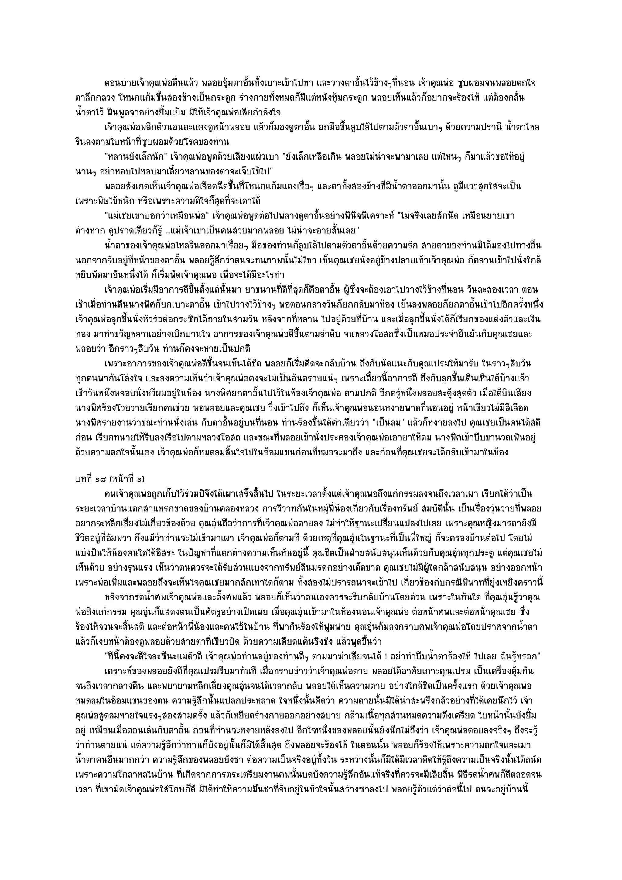 ตอนบํายเจ๎าคุณพํอตื่นแล๎ว พลอยอุมตาอั้นทังเบาะเข๎าไปหา และวางตาอั้นไว๎ขางๆทีนอน เจ๎าคุณพํอ ซูบผอมจนพลอยตกใจ
                                               ๎       ้                            ๎ ่
ตาลึกกลวง โหนกแก๎มขึ้นสองข๎างเป็นกระดูก รํางกายทั้งหมดก็มีแตํหนังหุ๎มกระดูก พลอยเห็นแล๎วก็อยากจะร๎องไห๎ แตํต๎องกลั้น
น้ําตาไว๎ ฝืนพูดจาอยํางยิ้มแย๎ม มิให๎เจ๎าคุณพํอเสียกําลังใจ
          เจ๎าคุณพํอพลิกตัวนอนตะแคงดูหน๎าพลอย แล๎วก็มองดูตาอั้น ยกมือขึนลูบไล๎ไปตามตัวตาอันเบาๆ ด๎วยความปรานี น้าตาไหล
                                                                           ้                   ้                           ํ
รินลงตามใบหน๎าที่ซูบผอมด๎วยโรคของทําน
          "หลานยังเล็กนัก" เจ๎าคุณพํอพูดด๎วยเสียงแผํวเบา "ยังเล็กเหลือเกิน พลอยไมํนําจะพามาเลย แตํไหนๆ ก็มาแล๎วขอให๎อยูํ
นานๆ อยําหอบไปหอบมาเดี๋ยวหลานของตาจะเจ็บไข๎ไป"
          พลอยสังเกตเห็นเจ๎าคุณพํอเลือดฉีดขึนทีโหนกแก๎มแดงเรื่อๆ และตาทังสองข๎างที่มีนาตาออกมานั้น ดูมแววสุกใสจะเป็น
                                                 ้ ่                         ้          ํ้                     ี
เพราะพิษไข๎หนัก หรือเพราะความดีใจก็สุดที่จะเดาได๎
          "แมํเชยเขาบอกวําเหมือนพํอ" เจ๎าคุณพํอพูดตํอไปพลางดูตาอั้นอยํางพินิจพิเคราะห๑ "ไมํจริงเลยสักนิด เหมือนยายเขา
ตํางหาก ดูปราดเดียวก็รู๎ ...แมํเจ๎าเขาเป็นคนสวยมากพลอย ไมํนําจะอายุสั้นเลย"
          น้าตาของเจ๎าคุณพํอไหลรินออกมาเรื่อยๆ มือของทํานก็ลบไล๎ไปตามตัวตาอันด๎วยความรัก สายตาของทํานมิได๎มองไปทางอืน
            ํ                                                       ู             ้                                              ่
นอกจากจับอยูํที่หน๎าของตาอั้น พลอยรู๎สึกวําตนจะทนภาพนั้นไมํไหว เห็นคุณเชยนั่งอยูํข๎างปลายเท๎าเจ๎าคุณพํอ ก็คลานเข๎าไปนั่งใกล๎
หยิบพัดมาอันหนึ่งได๎ ก็เริ่มพัดเจ๎าคุณพํอ เพื่อจะได๎มีอะไรทํา
          เจ๎าคุณพํอเริ่มมีอาการดีขนตั้งแตํน้นมา ยาขนานทีดท่สดก็คอตาอัน ผู๎ซงจะต๎องเอาไปวางไว๎ขางที่นอน วันละสองเวลา ตอน
                                   ้ึ        ั               ่ี ีุ ื ้         ่ึ                  ๎
เช๎าเมื่อทํานตื่นนางพิศก็ยกเบาะตาอั้น เข๎าไปวางไว๎ข๎างๆ พอตอนกลางวันก็ยกกลับมาห๎อง เย็นลงพลอยก็ยกตาอั้นเข๎าไปอีกครั้งหนึ่ง
เจ๎าคุณพํอลุกขึ้นนั่งหัวรํอตํอกระซิกได๎ภายในสามวัน หลังจากที่หลาน ไปอยูํด๎วยที่บ๎าน และเมื่อลุกขึ้นนั่งได๎ก็เรียกของแตํงตัวและเงิน
ทอง มาทําขวัญหลานอยํางเบิกบานใจ อาการของเจ๎าคุณพํอดีขึ้นตามลําดับ จนหลวงโอสถซึ่งเป็นหมอประจํายืนยันกับคุณเชยและ
พลอยวํา อีกราวๆสิบวัน ทํานก็คงจะหายเป็นปกติ
          เพราะอาการของเจ๎าคุณพํอดีขนจนเห็นได๎ชด พลอยก็เริมคิดจะกลับบ๎าน ถึงกับนัดแนะกับคุณเปรมให๎มารับ ในราวๆสิบวัน
                                         ้ึ          ั            ่
ทุกคนพากันโลํงใจ และลงความเห็นวําเจ๎าคุณพํอคงจะไมํเป็นอันตรายแนํๆ เพราะเดี๋ยวนี้อาการดี ถึงกับลุกขึ้นเดินเหินได๎บ๎างแล๎ว
เช๎าวันหนึ่งพลอยนั่งหวีผมอยูํในห๎อง นางพิศยกตาอั้นไปไว๎ในห๎องเจ๎าคุณพํอ ตามปกติ อีกครูํหนึ่งพลอยสะดุ๎งสุดตัว เมื่อได๎ยินเสียง
นางพิศร๎องโวยวายเรียกคนชํวย พอพลอยและคุณเชย วิ่งเข๎าไปถึง ก็เห็นเจ๎าคุณพํอนอนหงายพาดที่นอนอยูํ หน๎าเขียวไมํมีสีเลือด
นางพิศรายงานวําขณะทํานนั่งเลํน กับตาอั้นอยูํบนที่นอน ทํานร๎องขึ้นได๎คําเดียววํา "เป็นลม" แล๎วก็หงายลงไป คุณเชยเป็นคนได๎สติ
กํอน เรียกทนายให๎รีบลงเรือไปตามหลวงโอสถ และขณะที่พลอยเข๎านั่งประคองเจ๎าคุณพํอเอายาให๎ดม นางพิศเข๎าบีบขานวดเฟ้นอยูํ
ด๎วยความตกใจนั้นเอง เจ๎าคุณพํอก็หมดลมสิ้นใจไปในอ๎อมแขนกํอนที่หมอจะมาถึง และกํอนที่คุณเชยจะได๎กลับเข๎ามาในห๎อง
บทที่ ๑๘ (หน๎าที่ ๑)
          ศพเจ๎าคุณพํอถูกเก็บไว๎รวมปีจงได๎เผาเสร็จสินไป ในระยะเวลาตั้งแตํเจ๎าคุณพํอถึงแกํกรรมลงจนถึงเวลาเผา เรียกได๎วาเป็น
                                   ํ     ึ           ้                                                                     ํ
ระยะเวลาบ๎านแตกสาแหรกขาดของบ๎านคลองหลวง การวิวาทกันในหมูํพี่น๎องเกี่ยวกับเรื่องทรัพย๑ สมบัตินั้น เป็นเรื่องวุํนวายที่พลอย
อยากจะหลีกเลี่ยงไมํเกี่ยวข๎องด๎วย คุณอุํนถือวําการที่เจ๎าคุณพํอตายลง ไมํทําให๎ฐานะเปลี่ยนแปลงไปเลย เพราะคุณหญิงมารดายังมี
ชีวิตอยูํที่อัมพวา ถึงแม๎วําทํานจะไมํเข๎ามาเผา เจ๎าคุณพํอก็ตามที ด๎วยเหตุที่คุณอุํนในฐานะที่เป็นพี่ใหญํ ก็จะครองบ๎านตํอไป โดยไมํ
แบํงปันให๎น๎องคนใดได๎อิสระ ในปัญหาที่แตกตํางความเห็นหันอยูํนี้ คุณชิตเป็นฝ่ายสนับสนุนเห็นด๎วยกับคุณอุํนทุกประตู แตํคุณเชยไมํ
เห็นด๎วย อยํางรุนแรง เห็นวําตนควรจะได๎รับสํวนแบํงจากทรัพย๑สินมรดกอยํางเด็ดขาด คุณเชยไมํมีผู๎ใดกล๎าสนับสนุน อยํางออกหน๎า
เพราะพํอเพิ่มและพลอยถึงจะเห็นใจคุณเชยมากสักเทําใดก็ตาม ทั้งสองไมํปรารถนาจะเข๎าไป เกี่ยวข๎องกับกรณีพิพาทที่ยุํงเหยิงคราวนี้
          หลังจากรดน้าศพเจ๎าคุณพํอและตั้งศพแล๎ว พลอยก็เห็นวําตนเองควรจะรีบกลับบ๎านโดยดํวน เพราะในทันใด ทีคณอุนรูวาคุณ
                        ํ                                                                                            ่ ุ ํ ๎ํ
พํอถึงแกํกรรม คุณอุํนก็แสดงตนเป็นศัตรูอยํางเปิดเผย เมื่อคุณอุํนเข๎ามาในห๎องนอนเจ๎าคุณพํอ ตํอหน๎าศพและตํอหน๎าคุณเชย ซึ่ง
ร๎องไห๎จวนจะสิ้นสติ และตํอหน๎าพี่น๎องและคนใช๎ในบ๎าน ที่พากันร๎องไห๎ฟูมฟาย คุณอุํนก๎มลงกราบศพเจ๎าคุณพํอโดยปราศจากน้ําตา
แล๎วก็เงยหน๎าต๎องดูพลอยด๎วยสายตาที่เขียวปัด ด๎วยความเคียดแค๎นชิงชัง แล๎วพูดขึ้นวํา
          "ทีนี้คงจะดีใจละซีนะแมํตัวดี เจ๎าคุณพํอทํานอยูํของทํานดีๆ ตามมาฆําเสียจนได๎ ! อยําทําบีบน้ําตาร๎องไห๎ ไปเลย ฉันรู๎หรอก"
          เคราะห๑ของพลอยยังดีท่คณเปรมรีบมาทันที เมื่อทราบขําววําเจ๎าคุณพํอตาย พลอยได๎อาศัยเกาะคุณเปรม เป็นเครื่องคุ๎มกัน
                                  ี ุ
จนถึงเวลากลางคืน และพยายามหลีกเลี่ยงคุณอุํนจนได๎เวลากลับ พลอยได๎เห็นความตาย อยํางใกล๎ชิดเป็นครั้งแรก ด๎วยเจ๎าคุณพํอ
หมดลมในอ๎อมแขนของตน ความรู๎สึกนั้นแปลกประหลาด ใจหนึ่งนั้นคิดวํา ความตายนั้นมิได๎นําสะพรึงกลัวอยํางที่ได๎เคยนึกไว๎ เจ๎า
คุณพํอสูดลมหายใจแรงๆสองสามครั้ง แล๎วก็เหยียดรํางกายออกอยํางสบาย กล๎ามเนื้อทุกสํวนหมดความตึงเครียด ใบหน๎านั้นยังยิ้ม
อยูํ เหมือนเมื่อตอนเลํนกับตาอั้น กํอนที่ทํานจะหงายหลังลงไป อีกใจหนึ่งของพลอยนั้นยังนึกไมํถึงวํา เจ๎าคุณพํอตอยลงจริงๆ ถึงจะรู๎
วําทํานตายแนํ แตํความรู๎สึกวําทํานก็ยังอยูํนั้นก็มิได๎สิ้นสุด ถึงพลอยจะร๎องไห๎ ในตอนนั้น พลอยก็ร๎องไห๎เพราะความตกใจและเมา
น้ําตาคนอื่นมากกวํา ความรู๎สึกของพลอยยังชา ตํอความเป็นจริงอยูํท้งวัน ระหวํางนั้นก็มิได๎มีเวลาคิดให๎รู๎ถึงความเป็นจริงนั้นได๎ถนัด
                                                                       ั
เพราะความโกลาหลในบ๎าน ที่เกิดจากการตระเตรียมงานศพนั้นบดบังความรู๎สึกอันแท๎จริงที่ควรจะมีเสียสิ้น พิธีรดน้ําศพก็ดีตลอดจน
เวลา ที่เขามัดเจ๎าคุณพํอใสํโกษก็ดี มิได๎ทําให๎ความมึนชาที่จับอยูํในหัวใจนั้นสรํางซาลงไป พลอยรู๎ตัวแตํวําตํอนี้ไป ตนจะอยูํบ๎านนี้
 