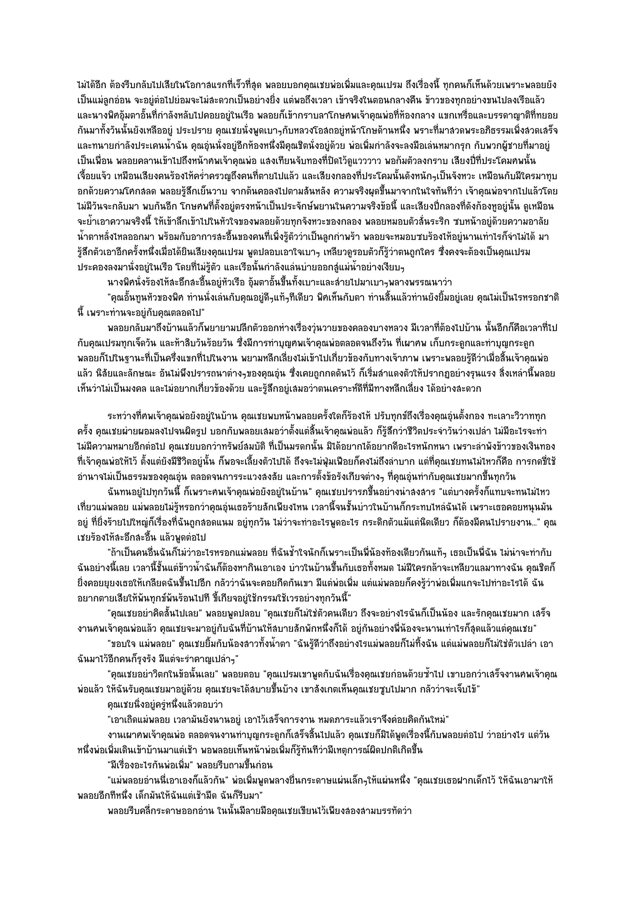 ไมํได๎อีก ต๎องรีบกลับไปเสียในโอกาสแรกที่เร็วที่สุด พลอยบอกคุณเชยพํอเพิ่มและคุณเปรม ถึงเรื่องนี้ ทุกคนก็เห็นด๎วยเพราะพลอยยัง
เป็นแมํลูกอํอน จะอยูํตํอไปยํอมจะไมํสะดวกเป็นอยํางยิ่ง แตํพอถึงเวลา เข๎าจริงในตอนกลางคืน ข๎าวของทุกอยํางขนไปลงเรือแล๎ว
และนางพิศอุ๎มตาอั้นที่กําลังหลับไปคอยอยูํในเรือ พลอยก็เข๎ากราบลาโกษศพเจ๎าคุณพํอที่ห๎องกลาง แขกเหรื่อและบรรดาญาติที่ทยอย
กันมาทั้งวันนั้นยังเหลืออยูํ ประปราย คุณเชยนั่งพูดเบาๆกับหลวงโอสถอยูํหน๎าโกษด๎านหนึ่ง พราะที่มาสวดพระอภิธรรมเพิ่งสวดเสร็จ
และทนายกําลังประเคนน้ําฉัน คุณอุํนนั่งอยูํอีกห๎องหนึ่งมีคุณชิตนั่งอยูํด๎วย พํอเพิ่มกําลังจะลงมือเลํนหมากรุก กับพวกผู๎ชายที่มาอยูํ
เป็นเพื่อน พลอยคลานเข๎าไปถึงหน๎าศพเจ๎าคุณพํอ แสงเทียนจับทองที่ปิดไว๎ดูแวววาว พอก๎มตัวลงกราบ เสียงปี่ที่ประโคมศพนั้น
เจื้อยแจ๎ว เหมือนเสียงคนร๎องไห๎คร่ําครวญถึงคนที่ตายไปแล๎ว และเสียงกลองที่ประโคมนั้นดังหนักๆเป็นจังหวะ เหมือนกับมีใครมาทุบ
อกด๎วยความโศกสลด พลอยรู๎สึกเย็นวาบ จากต๎นคอลงไปตามสันหลัง ความจริงผุดขึ้นมาจากในใจทันทีวํา เจ๎าคุณพํอจากไปแล๎วโดย
ไมํมีวันจะกลับมา พบกันอีก โกษศพที่ตั้งอยูํตรงหน๎าเป็นประจักษ๑พยานในความจริงข๎อนี้ และเสียงปี่กลองที่ดังก๎องหูอยูํนั้น ดูเหมือน
จะย้ําเอาความจริงนี้ ให๎เข๎าลึกเข๎าไปในหัวใจของพลอยด๎วยทุกจังหวะของกลอง พลอยหมอบตัวสั่นระริก ซบหน๎าอยูํด๎วยความอาลัย
น้ําตาหลั่งไหลออกมา พร๎อมกับอาการสะอื้นของคนที่เพิ่งรู๎ตัววําเป็นลูกกําพร๎า พลอยจะหมอบซบร๎องไห๎อยูํนานเทําไรก็จําไมํได๎ มา
รู๎สึกตัวเอาอีกครั้งหนึ่งเมื่อได๎ยินเสียงคุณเปรม พูดปลอบเอาใจเบาๆ เหลียวดูรอบตัวก็รู๎วําตนถูกใคร ซึ่งคงจะต๎องเป็นคุณเปรม
ประคองลงมานั่งอยูํในเรือ โดยที่ไมํรู๎ตัว และเรือนั้นกําลังแลํนบํายออกสูํแมํน้ําอยํางเงียบๆ
          นางพิศนั่งร๎องไห๎สะอึกสะอืนอยูํหวเรือ อุ๎มตาอั้นขึนทังเบาะและสํายไปมาเบาๆพลางพรรณนาวํา
                                        ้    ั              ้ ้
          "คุณอั้นทูนหัวของพิศ ทํานนั่งเลํนกับคุณอยูํดีๆแท๎ๆทีเดียว พิศเห็นกับตา ทํานสิ้นแล๎วทํานยังยิ้มอยูํเลย คุณไมํเป็นไรหรอกชาติ
นี้ เพราะทํานจะอยูํกบคุณตลอดไป"
                      ั
          พลอยกลับมาถึงบ๎านแล๎วก็พยายามปลีกตัวออกหํางเรืองวุํนวายของคลองบางหลวง มีเวลาที่ตองไปบ๎าน นั้นอีกก็คอเวลาที่ไป
                                                                ่                                      ๎                   ื
กับคุณเปรมทุกเจ็ดวัน และห๎าสิบวันร๎อยวัน ซึ่งมีการทําบุญศพเจ๎าคุณพํอตลอดจนถึงวัน ที่เผาศพ เก็บกระดูกและทําบุญกระดูก
พลอยก็ไปในฐานะที่เป็นครึ่งแขกที่ไปในงาน พยามหลีกเลี่ยงไมํเข๎าไปเกี่ยวข๎องกับทางเจ๎าภาพ เพราะพลอยรู๎ดีวําเมื่อสิ้นเจ๎าคุณพํอ
แล๎ว นิสัยและลักษณะ อันไมํพึงปรารถนาตํางๆของคุณอุํน ซึ่งเคยถูกกดดันไว๎ ก็เริ่มสําแดงตัวให๎ปรากฏอยํางรุนแรง สิ่งเหลํานี้พลอย
เห็นวําไมํเป็นมงคล และไมํอยากเกี่ยวข๎องด๎วย และรู๎สึกอยูํเสมอวําตนเคราะห๑ดีที่มีทางหลีกเลี่ยง ได๎อยํางสะดวก
            ระหวํางที่ศพเจ๎าคุณพํอยังอยูํในบ๎าน คุณเชยพบหน๎าพลอยครังใดก็รองไห๎ ปรับทุกข๑ถึงเรื่องคุณอุนตั้งกอง ทะเลาะวิวาททุก
                                                                            ้       ๎                          ํ
ครั้ง คุณเชยผํายผอมลงไปจนผิดรูป บอกกับพลอยเสมอวําตั้งแตํสิ้นเจ๎าคุณพํอแล๎ว ก็รู๎สึกวําชีวิตประจําวันวํางเปลํา ไมํมีอะไรจะทํา
ไมํมีความหมายอีกตํอไป คุณเชยบอกวําทรัพย๑สมบัติ ที่เป็นมรดกนั้น มิได๎อยากได๎อยากดีอะไรหนักหนา เพราะลําพังข๎าวของเงินทอง
ที่เจ๎าคุณพํอให๎ไว๎ ตั้งแตํยังมีชีวิตอยูํนั้น ก็พอจะเลี้ยงตัวไปได๎ ถึงจะไมํฟุ่มเฟือยก็คงไมํถึงลําบาก แตํที่คุณเชยทนไมํไหวก็คือ การกดขี่ใช๎
อํานาจไมํเป็นธรรมของคุณอุํน ตลอดจนการระแวงสงสัย และการตั้งข๎อรังเกียจตํางๆ ที่คุณอุํนทํากับคุณเชยมากขึ้นทุกวัน
            ฉันทนอยูํไปทุกวันนี้ ก็เพราะศพเจ๎าคุณพํอยังอยูํในบ๎าน" คุณเชยปรารภขึ้นอยํางนําสงสาร "แตํบางครั้งก็แทบจะทนไมํไหว
เที่ยวแมํพลอย แมํพลอยไมํรู๎หรอกวําคุณอุํนเธอร๎ายสักเพียงไหน เวลานี้จนชั้นบําวในบ๎านก็กระทบไหลํฉันได๎ เพราะเธอคอยหนุนมัน
อยูํ ที่ยิ่งร๎ายไปใหญํก็เรื่องที่ฉันถูกสอดแนม อยูํทุกวัน ไมํวําจะทําอะไรพูดอะไร กระดิกตัวแม๎แตํนิดเดียว ก็ต๎องมีคนไปรายงาน..." คุณ
เชยร๎องไห๎สะอึกสะอื้น แล๎วพูดตํอไป
            "ถ๎าเป็นคนอื่นฉันก็ไมํวําอะไรหรอกแมํพลอย ที่ฉันช้ําใจนักก็เพราะเป็นพี่น๎องท๎องเดียวกันแท๎ๆ เธอเป็นพี่ฉัน ไมํนําจะทํากับ
ฉันอยํางนี้เลย เวลานี้ชั้นแตํข๎าวน้ําฉันก็ต๎องหากินเอาเอง บําวในบ๎านขึ้นกับเธอทั้งหมด ไมํมีใครกล๎าจะเหลียวแลมาทางฉัน คุณชิตก็
ยิ่งคอยยุยงเธอให๎เกลียดฉันขึ้นไปอีก กลัววําฉันจะคอยกีดกันเขา มีแตํพํอเพิ่ม แตํแมํพลอยก็คงรู๎วําพํอเพิ่มแกจะไปทําอะไรได๎ ฉัน
อยากตายเสียให๎พ๎นทุกข๑พ๎นร๎อนไปที ขี้เกียจอยูํใช๎กรรมใช๎เวรอยํางทุกวันนี้"
            "คุณเชยอยําคิดสั้นไปเลย" พลอยพูดปลอบ "คุณเชยก็ไมํใชํตัวคนเดียว ถึงจะอยํางไรฉันก็เป็นน๎อง และรักคุณเชยมาก เสร็จ
งานศพเจ๎าคุณพํอแล๎ว คุณเชยจะมาอยูํกบฉันที่บ๎านให๎สบายสักพักหนึ่งก็ได๎ อยูํกนอยํางพี่น๎องจะนานเทําไรก็สุดแล๎วแตํคุณเชย"
                                               ั                                        ั
            "ขอบใจ แมํพลอย" คุณเชยยิ้มกับน๎องสาวทั้งน้ําตา "ฉันรู๎ดีวําถึงอยํางไรแมํพลอยก็ไมํทิ้งฉัน แตํแมํพลอยก็ไมํใชํตัวเปลํา เอา
ฉันมาไว๎อีกคนก็รุงรัง มีแตํจะรําคาญเปลําๆ"
            "คุณเชยอยําวิตกในข๎อนั้นเลย" พลอยตอบ "คุณเปรมเขาพูดกับฉันเรื่องคุณเชยกํอนด๎วยซ้ําไป เขาบอกวําเสร็จงานศพเจ๎าคุณ
พํอแล๎ว ให๎ฉันรับคุณเชยมาอยูํด๎วย คุณเชยจะได๎สบายขึ้นบ๎าง เขาสังเกตเห็นคุณเชยซูบไปมาก กลัววําจะเจ็บไข๎"
            คุณเชยนิงอยูํครูหนึงแล๎วตอบวํา
                      ่      ํ ่
            "เอาเถิดแมํพลอย เวลามันยังนานอยูํ เอาไว๎เสร็จการงาน หมดภาระแล๎วเราจึงคํอยคิดกันใหมํ"
            งานเผาศพเจ๎าคุณพํอ ตลอดจนงานทําบุญกระดูกก็เสร็จสินไปแล๎ว คุณเชยก็มิได๎พดเรื่องนี้กับพลอยตํอไป วําอยํางไร แตํวน
                                                                         ้                       ู                                  ั
หนึ่งพํอเพิ่มเดินเข๎าบ๎านมาแตํเช๎า พอพลอยเห็นหน๎าพํอเพิ่มก็รู๎ทนทีวํามีเหตุการณ๑ผิดปกติเกิดขึ้น
                                                                       ั
            "มีเรื่องอะไรกันพํอเพิ่ม" พลอยรีบถามขึ้นกํอน
            "แมํพลอยอํานนี่เอาเองก็แล๎วกัน" พํอเพิ่มพูดพลางยื่นกระดาษแผํนเล็กๆให๎แผํนหนึ่ง "คุณเชยเธอฝากเด็กไว๎ ให๎ฉันเอามาให๎
พลอยอีกทีหนึ่ง เด็กมันให๎ฉันแตํเช๎ามืด ฉันก็รีบมา"
            พลอยรีบคลี่กระดาษออกอําน ในนั้นมีลายมือคุณเชยเขียนไว๎เพียงสองสามบรรทัดวํา
 