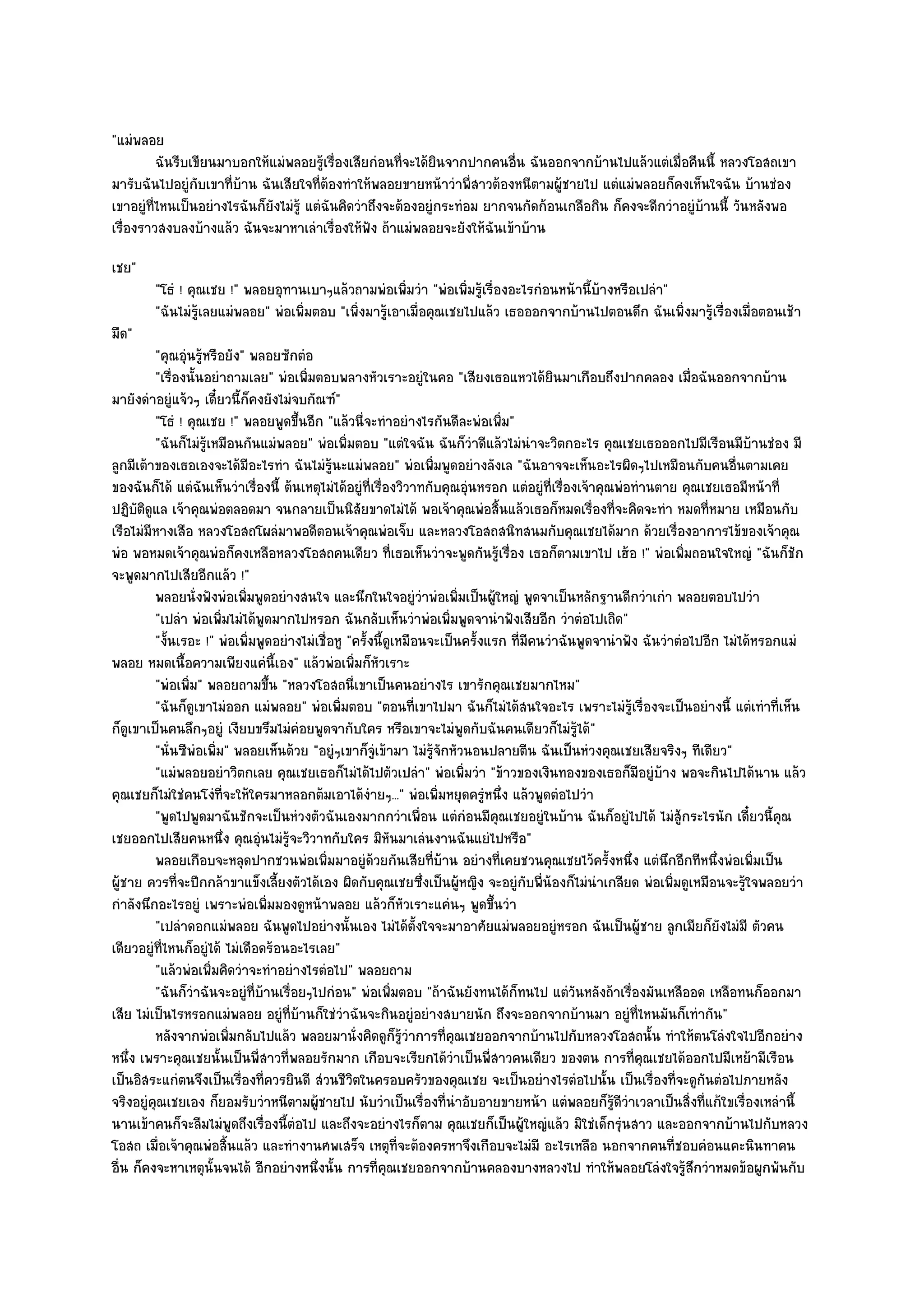 "แมํพลอย
          ฉันรีบเขียนมาบอกให๎แมํพลอยรูเรื่องเสียกํอนทีจะได๎ยนจากปากคนอืน ฉันออกจากบ๎านไปแล๎วแตํเมื่อคืนนี้ หลวงโอสถเขา
                                          ๎              ่      ิ           ่
มารับฉันไปอยูํกบเขาที่บ๎าน ฉันเสียใจที่ต๎องทําให๎พลอยขายหน๎าวําพี่สาวต๎องหนีตามผู๎ชายไป แตํแมํพลอยก็คงเห็นใจฉัน บ๎านชํอง
                  ั
เขาอยูํที่ไหนเป็นอยํางไรฉันก็ยังไมํรู๎ แตํฉันคิดวําถึงจะต๎องอยูํกระทํอม ยากจนกัดก๎อนเกลือกิน ก็คงจะดีกวําอยูํบ๎านนี้ วันหลังพอ
เรื่องราวสงบลงบ๎างแล๎ว ฉันจะมาหาเลําเรื่องให๎ฟัง ถ๎าแมํพลอยจะยังให๎ฉันเข๎าบ๎าน
เชย"
        "โธํ ! คุณเชย !" พลอยอุทานเบาๆแล๎วถามพํอเพิ่มวํา "พํอเพิ่มรู๎เรื่องอะไรกํอนหน๎านี้บ๎างหรือเปลํา"
        "ฉันไมํรู๎เลยแมํพลอย" พํอเพิ่มตอบ "เพิ่งมารู๎เอาเมื่อคุณเชยไปแล๎ว เธอออกจากบ๎านไปตอนดึก ฉันเพิ่งมารู๎เรื่องเมื่อตอนเช๎า
มืด"
         "คุณอุํนรู๎หรือยัง" พลอยซักตํอ
         "เรื่องนั้นอยําถามเลย" พํอเพิ่มตอบพลางหัวเราะอยูํในคอ "เสียงเธอแหวได๎ยินมาเกือบถึงปากคลอง เมื่อฉันออกจากบ๎าน
มายังดําอยูํแจ๎วๆ เดี๋ยวนี้ก็คงยังไมํจบกัณฑ๑"
         "โธํ ! คุณเชย !" พลอยพูดขึ้นอีก "แล๎วนี่จะทําอยํางไรกันดีละพํอเพิ่ม"
         "ฉันก็ไมํรู๎เหมือนกันแมํพลอย" พํอเพิ่มตอบ "แตํใจฉัน ฉันก็วําดีแล๎วไมํนําจะวิตกอะไร คุณเชยเธอออกไปมีเรือนมีบ๎านชํอง มี
ลูกมีเต๎าของเธอเองจะได๎มีอะไรทํา ฉันไมํรู๎นะแมํพลอย" พํอเพิ่มพูดอยํางลังเล "ฉันอาจจะเห็นอะไรผิดๆไปเหมือนกับคนอื่นตามเคย
ของฉันก็ได๎ แตํฉันเห็นวําเรื่องนี้ ต๎นเหตุไมํได๎อยูํที่เรื่องวิวาทกับคุณอุํนหรอก แตํอยูํที่เรื่องเจ๎าคุณพํอทํานตาย คุณเชยเธอมีหน๎าที่
ปฏิบติดูแล เจ๎าคุณพํอตลอดมา จนกลายเป็นนิสัยขาดไมํได๎ พอเจ๎าคุณพํอสิ้นแล๎วเธอก็หมดเรื่องที่จะคิดจะทํา หมดที่หมาย เหมือนกับ
      ั
เรือไมํมีหางเสือ หลวงโอสถโผลํมาพอดีตอนเจ๎าคุณพํอเจ็บ และหลวงโอสถสนิทสนมกับคุณเชยได๎มาก ด๎วยเรื่องอาการไข๎ของเจ๎าคุณ
พํอ พอหมดเจ๎าคุณพํอก็คงเหลือหลวงโอสถคนเดียว ที่เธอเห็นวําจะพูดกันรู๎เรื่อง เธอก็ตามเขาไป เฮ๎อ !" พํอเพิ่มถอนใจใหญํ "ฉันก็ชัก
จะพูดมากไปเสียอีกแล๎ว !"
         พลอยนั่งฟังพํอเพิมพูดอยํางสนใจ และนึกในใจอยูํวาพํอเพิมเป็นผู๎ใหญํ พูดจาเป็นหลักฐานดีกวําเกํา พลอยตอบไปวํา
                             ่                                        ํ       ่
         "เปลํา พํอเพิ่มไมํได๎พูดมากไปหรอก ฉันกลับเห็นวําพํอเพิ่มพูดจานําฟังเสียอีก วําตํอไปเถิด"
         "งั้นเรอะ !" พํอเพิ่มพูดอยํางไมํเชื่อหู "ครั้งนี้ดูเหมือนจะเป็นครั้งแรก ที่มคนวําฉันพูดจานําฟัง ฉันวําตํอไปอีก ไมํได๎หรอกแมํ
                                                                                       ี
พลอย หมดเนื้อความเพียงแคํนี้เอง" แล๎วพํอเพิ่มก็หัวเราะ
         "พํอเพิ่ม" พลอยถามขึ้น "หลวงโอสถนี่เขาเป็นคนอยํางไร เขารักคุณเชยมากไหม"
         "ฉันก็ดูเขาไมํออก แมํพลอย" พํอเพิ่มตอบ "ตอนที่เขาไปมา ฉันก็ไมํได๎สนใจอะไร เพราะไมํรู๎เรื่องจะเป็นอยํางนี้ แตํเทําที่เห็น
ก็ดูเขาเป็นคนลึกๆอยูํ เงียบขรึมไมํคํอยพูดจากับใคร หรือเขาจะไมํพูดกับฉันคนเดียวก็ไมํร๎ได๎"        ู
         "นั่นซีพํอเพิ่ม" พลอยเห็นด๎วย "อยูํๆเขาก็จูํเข๎ามา ไมํรู๎จักหัวนอนปลายตีน ฉันเป็นหํวงคุณเชยเสียจริงๆ ทีเดียว"
         "แมํพลอยอยําวิตกเลย คุณเชยเธอก็ไมํได๎ไปตัวเปลํา" พํอเพิ่มวํา "ข๎าวของเงินทองของเธอก็มอยูํบ๎าง พอจะกินไปได๎นาน แล๎ว
                                                                                                            ี
คุณเชยก็ไมํใชํคนโงํที่จะให๎ใครมาหลอกต๎มเอาได๎งํายๆ..." พํอเพิ่มหยุดครูํหนึ่ง แล๎วพูดตํอไปวํา
         "พูดไปพูดมาฉันชักจะเป็นหํวงตัวฉันเองมากกวําเพื่อน แตํกํอนมีคุณเชยอยูํในบ๎าน ฉันก็อยูํไปได๎ ไมํสู๎กระไรนัก เดี๋ยวนี้คุณ
เชยออกไปเสียคนหนึ่ง คุณอุํนไมํรู๎จะวิวาทกับใคร มิหันมาเลํนงานฉันแยํไปหรือ"
         พลอยเกือบจะหลุดปากชวนพํอเพิมมาอยูํดวยกันเสียทีบาน อยํางที่เคยชวนคุณเชยไว๎ครังหนึง แตํนกอีกทีหนึงพํอเพิมเป็น
                                             ่          ๎               ่ ๎                            ้ ่       ึ       ่     ่
ผู๎ชาย ควรที่จะปีกกล๎าขาแข็งเลี้ยงตัวได๎เอง ผิดกับคุณเชยซึ่งเป็นผู๎หญิง จะอยูํกบพี่น๎องก็ไมํนําเกลียด พํอเพิ่มดูเหมือนจะรู๎ใจพลอยวํา
                                                                                     ั
กําลังนึกอะไรอยูํ เพราะพํอเพิ่มมองดูหน๎าพลอย แล๎วก็หัวเราะแคํนๆ พูดขึ้นวํา
         "เปลําดอกแมํพลอย ฉันพูดไปอยํางนั้นเอง ไมํได๎ต้งใจจะมาอาศัยแมํพลอยอยูํหรอก ฉันเป็นผู๎ชาย ลูกเมียก็ยังไมํมี ตัวคน
                                                                    ั
เดียวอยูํที่ไหนก็อยูํได๎ ไมํเดือดร๎อนอะไรเลย"
         "แล๎วพํอเพิ่มคิดวําจะทําอยํางไรตํอไป" พลอยถาม
         "ฉันก็วําฉันจะอยูํที่บ๎านเรื่อยๆไปกํอน" พํอเพิ่มตอบ "ถ๎าฉันยังทนได๎ก็ทนไป แตํวันหลังถ๎าเรื่องมันเหลืออด เหลือทนก็ออกมา
เสีย ไมํเป็นไรหรอกแมํพลอย อยูํที่บ๎านก็ใชํวําฉันจะกินอยูํอยํางสบายนัก ถึงจะออกจากบ๎านมา อยูํที่ไหนมันก็เทํากัน"
         หลังจากพํอเพิมกลับไปแล๎ว พลอยมานั่งคิดดูกรวาการที่คณเชยออกจากบ๎านไปกับหลวงโอสถนั้น ทําให๎ตนโลํงใจไปอีกอยําง
                          ่                                  ็ ๎ู ํ         ุ
หนึ่ง เพราะคุณเชยนั้นเป็นพี่สาวที่พลอยรักมาก เกือบจะเรียกได๎วําเป็นพี่สาวคนเดียว ของตน การที่คุณเชยได๎ออกไปมีเหย๎ามีเรือน
เป็นอิสระแกํตนจึงเป็นเรื่องที่ควรยินดี สํวนชีวิตในครอบครัวของคุณเชย จะเป็นอยํางไรตํอไปนั้น เป็นเรื่องที่จะดูกนตํอไปภายหลัง
                                                                                                                       ั
จริงอยูํคุณเชยเอง ก็ยอมรับวําหนีตามผู๎ชายไป นับวําเป็นเรื่องที่นําอับอายขายหน๎า แตํพลอยก็รู๎ดีวําเวลาเป็นสิ่งที่แก๎ใขเรื่องเหลํานี้
นานเข๎าคนก็จะลืมไมํพูดถึงเรื่องนี้ตํอไป และถึงจะอยํางไรก็ตาม คุณเชยก็เป็นผู๎ใหญํแล๎ว มิใชํเด็กรุํนสาว และออกจากบ๎านไปกับหลวง
โอสถ เมื่อเจ๎าคุณพํอสิ้นแล๎ว และทํางานศพเสร็จ เหตุที่จะต๎องครหาจึงเกือบจะไมํมี อะไรเหลือ นอกจากคนที่ชอบคํอนแคะนินทาคน
อื่น ก็คงจะหาเหตุนั้นจนได๎ อีกอยํางหนึ่งนั้น การที่คุณเชยออกจากบ๎านคลองบางหลวงไป ทําให๎พลอยโลํงใจรู๎สึกวําหมดข๎อผูกพันกับ
 