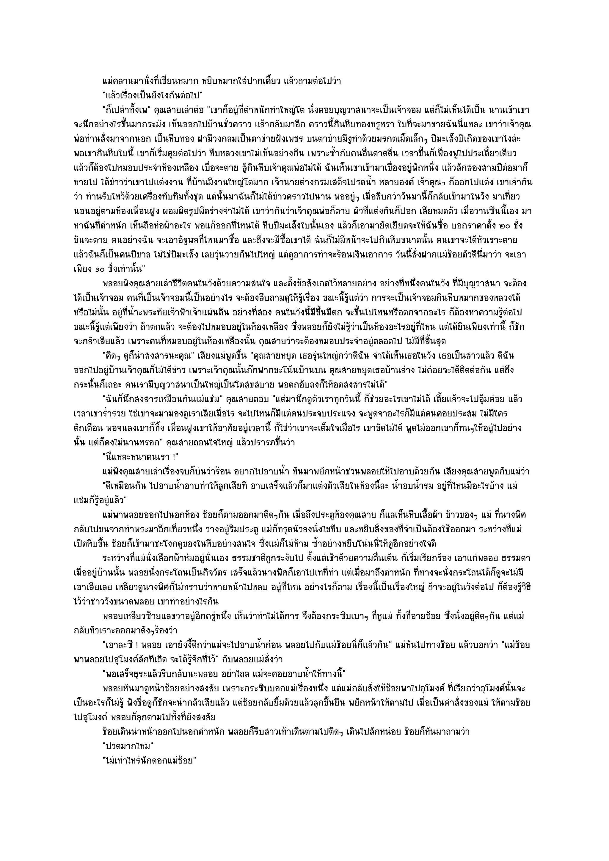 แมํคลานมานั่งที่เชี่ยนหมาก หยิบหมากใสํปากเคี้ยว แล๎วถามตํอไปวํา
          "แล๎วเรื่องเป็นยังไงกันตํอไป"
          "ก็เปลําทั้งเพ" คุณสายเลําตํอ "เขาก็อยูํที่ตําหนักทําใหญํโต นั่งคอยบุญวาสนาจะเป็นเจ๎าจอม แตํก็ไมํเห็นได๎เป็น นานเข๎าเขา
จะนึกอยํางไรขึ้นมากระมัง เห็นออกไปบ๎านชั่วคราว แล๎วกลับมาอีก คราวนี้กินหีบทองหรูหรา ใบที่จะมาขายฉันนี่แหละ เขาวําเจ๎าคุณ
พํอทํานสั่งมาจากนอก เป็นหีบทอง ฝามีวงกลมเป็นตาขํายฝังเพชร บนตาขํายมีงทําด๎วยมรกตเม็ดเล็กๆ ปีมะเส็งปีเกิดของเขาไงลํะ
                                                                                    ู
พอเขากินหีบใบนี้ เขาก็เริ่มคุยตํอไปวํา หีบหลวงเขาไมํเห็นอยํางกิน เพราะซ้ํากับคนอื่นดาดดื่น เวลาขึ้นก็เฟื่องฟูไปประเดี๋ยวเดียว
แล๎วก็ต๎องไปหมอบประจําห๎องเหลือง เบื่อจะตาย สู๎กินหีบเจ๎าคุณพํอไมํได๎ ฉันเห็นเขาเข๎ามาเขื่องอยูํพักหนึ่ง แล๎วสักสองสามปีตํอมาก็
หายไป ได๎ขําววําเขาไปแตํงงาน ที่บ๎านมีงานใหญํโตมาก เจ๎านายตํางกรมเสด็จไปรดน้ํา หลายองค๑ เจ๎าคุณฯ ก็ออกไปแตํง เขาเลํากัน
วํา ทํานรับไหว๎ด๎วยเครื่องทับทิมทั้งชุด แตํนั้นมาฉันก็ไมํได๎ขําวคราวไปนาน พออยูํๆ เมื่อสิบกวําวันมานี้ก็กลับเข๎ามาในวัง มาเที่ยว
นอนอยูํตามห๎องเพื่อนฝูง ผอมผิดรูปผิดรํางจําไมํได๎ เขาวํากันวําเจ๎าคุณพํอก็ตาย ผัวที่แตํงกันก็ปอก เสียหมดตัว เมื่อวานซืนนี้เอง มา
หาฉันที่ตําหนัก เห็นถือหํอผ๎าอะไร พอแก๎ออกที่ไหนได๎ หีบปีมะเส็งใบนั้นเอง แล๎วก็เอามายัดเยียดจะให๎ฉันซื้อ บอกราคาตั้ง ๒๐ ชั่ง
ขันจะตาย คนอยํางฉัน จะเอาอัฐฬลที่ไหนมาซื้อ และถึงจะมีซ้อเขาได๎ ฉันก็ไมํมีหน๎าจะไปกินหีบขนาดนั้น คนเขาจะได๎หัวเราะตาย
                                                                  ื
แล๎วฉันก็เป็นคนปีขาล ไมํใชํปีมะเส็ง เลยวุํนวายกันไปใหญํ แตํดูอาการทําจะร๎อนเงินเอาการ วันนี้สั่งฝากแมํช๎อยตัวดีนี่มาวํา จะเอา
เพียง ๑๐ ชั่งเทํานั้น"
          พลอยฟังคุณสายเลําชีวตคนในวังด๎วยความสนใจ และตังข๎อสังเกตไว๎หลายอยําง อยํางที่หนึงคนในวัง ที่มีบญวาสนา จะต๎อง
                                  ิ                                 ้                                ่               ุ
ได๎เป็นเจ๎าจอม คนที่เป็นเจ๎าจอมนี้เป็นอยํางไร จะต๎องสืบถามดูให๎รู๎เรื่อง ขณะนี้รู๎แตํวํา การจะเป็นเจ๎าจอมกินหีบหมากของหลวงได๎
หรือไมํนั้น อยูํที่น้ําะพระทัยเจ๎าฟ้าเจ๎าแผํนดิน อยํางที่สอง คนในวังนี้มีขึ้นมีตก จะขึ้นไปไหนหรือตกจากอะไร ก็ต๎องหาความรู๎ตํอไป
ขณะนี้รู๎แตํเพียงวํา ถ๎าตกแล๎ว จะต๎องไปหมอบอยูํในห๎องเหลือง ซึ่งพลอยก็ยังไมํรู๎วําเป็นห๎องอะไรอยูํที่ไหน แตํได๎ยินเพียงเทํานี้ ก็ชัก
จะกลัวเสียแล๎ว เพราะคนที่หมอบอยูํในห๎องเหลืองนั้น คุณสายวําจะต๎องหมอบประจําอยูํตลอดไป ไมํมีที่สิ้นสุด
          "คิดๆ ดูก็นําสงสารนะคุณ" เสียงแมํพูดขึ้น "คุณสายหยุด เธอรุํนใหญํกวําดิฉัน จําได๎เห็นเธอในวัง เธอเป็นสาวแล๎ว ดิฉัน
ออกไปอยูํบ๎านเจ๎าคุณก็ไมํได๎ขําว เพราะเจ๎าคุณนั้นก๏กฟากขะโน๎นบ๎านบน คุณสายหยุดเธอบ๎านลําง ไมํคํอยจะได๎ติดตํอกัน แตํถึง
กระนั้นก็เถอะ คนเรามีบญวาสนาเป็นใหญํเป็นโตสุขสบาย พอตกอับลงก็ให๎อดสงสารไมํได๎"
                            ุ
          "ฉันก็นึกสงสารเหมือนกันแมํแชํม" คุณสายตอบ "แตํมานึกดูตัวเราทุกวันนี้ ก็ชํวยอะไรเขาไมํได๎ เตี้ยแล๎วจะไปอุ๎มคํอย แล๎ว
เวลาเขาร่ํารวย ใชํเขาจะมามองดูเราเสียเมื่อไร จะไปไหนก็มีแตํคนประจบประแจง จะพูดจาอะไรก็มีแตํคนคอยประสม ไมํมีใคร
ตักเตือน พอจนลงเขาก็ทิ้ง เพื่อนฝูงเขาให๎อาศัยอยูํเวลานี้ ก็ใชํวําเขาจะเต็มใจเมื่อไร เขาขัดไมํได๎ พูดไมํออกเขาก็ทนๆให๎อยูํไปอยําง
นั้น แตํก็คงไมํนานหรอก" คุณสายถอนใจใหญํ แล๎วปรารภขึ้นวํา
          "นี่แหละหนาคนเรา !"
          แมํฟงคุณสายเลําเรืองจบก็บนวําร๎อน อยากไปอาบน้า หันมาพยักหน๎าชวนพลอยให๎ไปอาบด๎วยกัน เสียงคุณสายพูดกับแมํวา
               ั               ่          ํ                     ํ                                                                    ํ
          "ดีเหมือนกัน ไปอาบน้ําอาบทําให๎ลกเสียที อาบเสร็จแล๎วก็มาแตํงตัวเสียในห๎องนี้ละ น้ําอบน้ํารม อยูํที่ไหนมีอะไรบ๎าง แมํ
                                              ู
แชํมก็รู๎อยูํแล๎ว"
          แมํพาพลอยออกไปนอกห๎อง ช๎อยก็ตามออกมาติดๆกัน เมื่อถึงประตูห๎องคุณสาย ก็แลเห็นหีบเสื้อผ๎า ข๎าวของๆ แมํ ทีนางพิศ      ่
กลับไปขนจากทําพระมาอีกเที่ยวหนึ่ง วางอยูํริมประตู แมํก็ทรุดนัวลงนั่งไขหีบ และหยิบสิ่งของที่จําเป็นต๎องใช๎ออกมา ระหวํางที่แมํ
เปิดหีบขึ้น ช๎อยก็เข๎ามาชะโงกดูของในหีบอยํางสนใจ ซึ่งแมํก็ไมํห๎าม ซ้ําอยํางหยิบโนํนนี่ให๎ดูอีกอยํางใจดี
          ระหวํางที่แมํน่งเลือกผ๎าหํมอยูํน่นเอง ธรรมชาติถูกระงับไป ตังแตํเช๎าด๎วยความตืนเต๎น ก็เริมเรียกร๎อง เอาแกํพลอย ธรรมดา
                          ั                 ั                           ้                  ่       ่
เมื่ออยูํบ๎านนั้น พลอยนั่งกระโถนเป็นกิจวัตร เสร็จแล๎วนางพิศก็เอาไปเทที่ทํา แตํเมื่อมาถึงตําหนัก ที่ทางจะนั่งกระโถนได๎ก็ดูจะไมํมี
เอาเสียเลย เหลียวดูนางพิศก็ไมํทราบวําหายหน๎าไปหลบ อยูํที่ไหน อยํางไรก็ตาม เรื่องนี้เป็นเรื่องใหญํ ถ๎าจะอยูํในวังตํอไป ก็ต๎องรู๎วิธี
ไว๎วําชาววังขนาดพลอย เขาทําอยํางไรกัน
          พลอยเหลียวซ๎ายแลขวาอยูํอกครูหนึง เห็นวําทําไมํได๎การ จึงต๎องกระซิบเบาๆ ทีหแมํ ทังที่อายช๎อย ซึงนั่งอยูํตดๆกัน แตํแมํ
                                         ี ํ ่                                             ู่ ้                ่       ิ
กลับหัวเราะออกมาดังๆร๎องวํา
          "เอาละซี ! พลอย เอายังงี้ดีกวําแมํจะไปอาบน้ํากํอน พลอยไปกับแมํช๎อยนี่ก็แล๎วกัน" แมํหันไปทางช๎อย แล๎วบอกวํา "แมํช๎อย
พาพลอยไปอุโมงค๑สักทีเถิด จะได๎รู๎จักที่ไว๎" กับพลอยแมํสั่งวํา
          "พอเสร็จธุระแล๎วรีบกลับนะพลอย อยําไถล แมํจะคอยอาบน้ําให๎ทางนี้"
          พลอยหันมาดูหน๎าช๎อยอยํางสงสัย เพราะกระซิบบอกแมํเรื่องหนึง แตํแมํกลับสั่งให๎ชอยพาไปอุโมงค๑ ที่เรียกวําอุโมงค๑น้นจะ
                                                                             ่                ๎                                 ั
เป็นอะไรก็ไมํรู๎ ฟังชื่อดูก็ชักจะนํากลัวเสียแล๎ว แตํช๎อยกลับยิ้มด๎วยแล๎วลุกขึ้นยืน พยักหน๎าให๎ตามไป เมื่อเป็นคําสั่งของแมํ ให๎ตามช๎อย
ไปอุโมงค๑ พลอยก็ลุกตามไปทั้งที่ยังสงสัย
          ช๎อยเดินนําหน๎าออกไปนอกตําหนัก พลอยก็รบสาวเท๎าเดินตามไปติดๆ เดินไปสักหนํอย ช๎อยก็หนมาถามวํา
                                                         ี                                               ั
          "ปวดมากไหม"
          "ไมํเทําไหรํนักดอกแมํช๎อย"
 