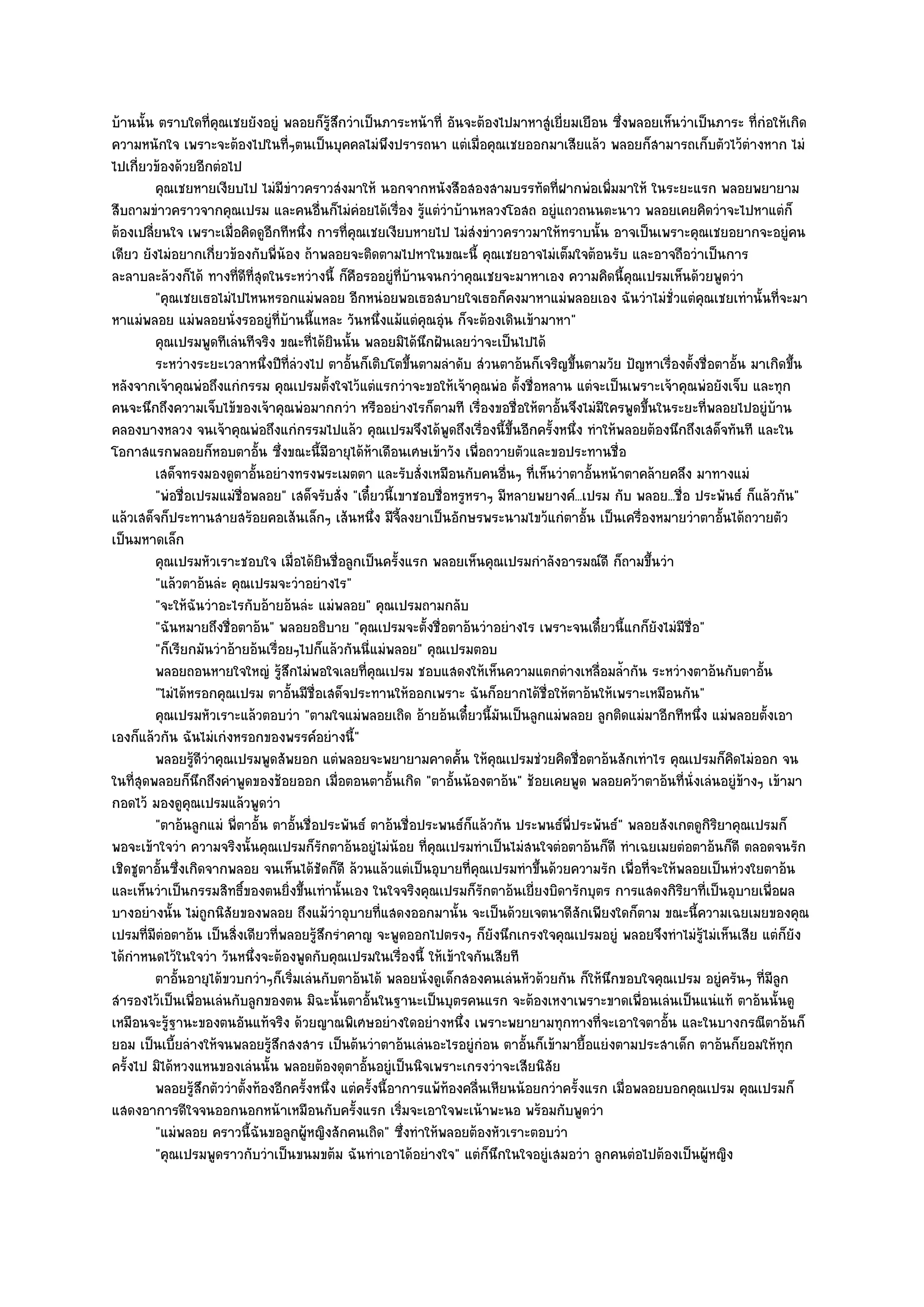 บ๎านนั้น ตราบใดที่คุณเชยยังอยูํ พลอยก็รู๎สึกวําเป็นภาระหน๎าที่ อันจะต๎องไปมาหาสูํเยี่ยมเยือน ซึ่งพลอยเห็นวําเป็นภาระ ที่กํอให๎เกิด
ความหนักใจ เพราะจะต๎องไปในที่ๆตนเป็นบุคคลไมํพึงปรารถนา แตํเมื่อคุณเชยออกมาเสียแล๎ว พลอยก็สามารถเก็บตัวไว๎ตํางหาก ไมํ
ไปเกี่ยวข๎องด๎วยอีกตํอไป
         คุณเชยหายเงียบไป ไมํมีขาวคราวสํงมาให๎ นอกจากหนังสือสองสามบรรทัดทีฝากพํอเพิมมาให๎ ในระยะแรก พลอยพยายาม
                                     ํ                                              ่            ่
สืบถามขําวคราวจากคุณเปรม และคนอื่นก็ไมํคํอยได๎เรื่อง รู๎แตํวําบ๎านหลวงโอสถ อยูํแถวถนนตะนาว พลอยเคยคิดวําจะไปหาแตํก็
ต๎องเปลี่ยนใจ เพราะเมื่อคิดดูอีกทีหนึ่ง การที่คุณเชยเงียบหายไป ไมํสํงขําวคราวมาให๎ทราบนั้น อาจเป็นเพราะคุณเชยอยากจะอยูํคน
เดียว ยังไมํอยากเกี่ยวข๎องกับพี่น๎อง ถ๎าพลอยจะติดตามไปหาในขณะนี้ คุณเชยอาจไมํเต็มใจต๎อนรับ และอาจถือวําเป็นการ
ละลาบละล๎วงก็ได๎ ทางที่ดีที่สุดในระหวํางนี้ ก็คือรออยูํที่บ๎านจนกวําคุณเชยจะมาหาเอง ความคิดนี้คุณเปรมเห็นด๎วยพูดวํา
         "คุณเชยเธอไมํไปไหนหรอกแมํพลอย อีกหนํอยพอเธอสบายใจเธอก็คงมาหาแมํพลอยเอง ฉันวําไมํชั่วแตํคุณเชยเทํานั้นที่จะมา
หาแมํพลอย แมํพลอยนั่งรออยูํที่บ๎านนี้แหละ วันหนึ่งแม๎แตํคุณอุํน ก็จะต๎องเดินเข๎ามาหา"
         คุณเปรมพูดทีเลํนทีจริง ขณะทีได๎ยนนั้น พลอยมิได๎นกฝันเลยวําจะเป็นไปได๎
                                         ่ ิ                  ึ
         ระหวํางระยะเวลาหนึงปีทีลวงไป ตาอันก็เติบโตขึนตามลําดับ สํวนตาอ๎นก็เจริญขึนตามวัย ปัญหาเรืองตั้งชื่อตาอั้น มาเกิดขึน
                               ่ ่ํ             ้           ้                          ้                ่                        ้
หลังจากเจ๎าคุณพํอถึงแกํกรรม คุณเปรมตั้งใจไว๎แตํแรกวําจะขอให๎เจ๎าคุณพํอ ตั้งชื่อหลาน แตํจะเป็นเพราะเจ๎าคุณพํอยังเจ็บ และทุก
คนจะนึกถึงความเจ็บไข๎ของเจ๎าคุณพํอมากกวํา หรืออยํางไรก็ตามที เรื่องขอชื่อให๎ตาอั้นจึงไมํมใครพูดขึ้นในระยะที่พลอยไปอยูํบ๎าน
                                                                                             ี
คลองบางหลวง จนเจ๎าคุณพํอถึงแกํกรรมไปแล๎ว คุณเปรมจึงได๎พูดถึงเรื่องนี้ขึ้นอีกครั้งหนึ่ง ทําให๎พลอยต๎องนึกถึงเสด็จทันที และใน
โอกาสแรกพลอยก็หอบตาอั้น ซึ่งขณะนี้มีอายุได๎ห๎าเดือนเศษเข๎าวัง เพื่อถวายตัวและขอประทานชื่อ
         เสด็จทรงมองดูตาอั้นอยํางทรงพระเมตตา และรับสั่งเหมือนกับคนอืนๆ ทีเห็นวําตาอั้นหน๎าตาคล๎ายคลึง มาทางแมํ
                                                                              ่ ่
         "พํอชื่อเปรมแมํชื่อพลอย" เสด็จรับสั่ง "เดี๋ยวนี้เขาชอบชื่อหรูหราๆ มีหลายพยางค๑...เปรม กับ พลอย...ชื่อ ประพันธ๑ ก็แล๎วกัน"
แล๎วเสด็จก็ประทานสายสร๎อยคอเส๎นเล็กๆ เส๎นหนึ่ง มีจี้ลงยาเป็นอักษรพระนามไขว๎แกํตาอั้น เป็นเครื่องหมายวําตาอั้นได๎ถวายตัว
เป็นมหาดเล็ก
         คุณเปรมหัวเราะชอบใจ เมื่อได๎ยนชื่อลูกเป็นครังแรก พลอยเห็นคุณเปรมกําลังอารมณ๑ดี ก็ถามขึนวํา
                                          ิ               ้                                          ้
         "แล๎วตาอ๎นลํะ คุณเปรมจะวําอยํางไร"
         "จะให๎ฉันวําอะไรกับอ๎ายอ๎นลํะ แมํพลอย" คุณเปรมถามกลับ
         "ฉันหมายถึงชื่อตาอ๎น" พลอยอธิบาย "คุณเปรมจะตั้งชื่อตาอ๎นวําอยํางไร เพราะจนเดี๋ยวนี้แกก็ยังไมํมชื่อ" ี
         "ก็เรียกมันวําอ๎ายอ๎นเรื่อยๆไปก็แล๎วกันนี่แมํพลอย" คุณเปรมตอบ
         พลอยถอนหายใจใหญํ รูสกไมํพอใจเลยทีคณเปรม ชอบแสดงให๎เห็นความแตกตํางเหลื่อมล้ากัน ระหวํางตาอ๎นกับตาอัน
                                  ๎ึ              ่ ุ                                              ํ                       ้
         "ไมํได๎หรอกคุณเปรม ตาอั้นมีชื่อเสด็จประทานให๎ออกเพราะ ฉันก็อยากได๎ชื่อให๎ตาอ๎นให๎เพราะเหมือนกัน"
         คุณเปรมหัวเราะแล๎วตอบวํา "ตามใจแมํพลอยเถิด อ๎ายอ๎นเดี๋ยวนี้มนเป็นลูกแมํพลอย ลูกติดแมํมาอีกทีหนึ่ง แมํพลอยตั้งเอา
                                                                            ั
เองก็แล๎วกัน ฉันไมํเกํงหรอกของพรรค๑อยํางนี้"
         พลอยรูดวาคุณเปรมพูดสัพยอก แตํพลอยจะพยายามคาดคัน ให๎คณเปรมชํวยคิดชื่อตาอ๎นสักเทําไร คุณเปรมก็คดไมํออก จน
                  ๎ีํ                                               ้     ุ                                          ิ
ในที่สุดพลอยก็นึกถึงคําพูดของช๎อยออก เมื่อตอนตาอั้นเกิด "ตาอั้นน๎องตาอ๎น" ช๎อยเคยพูด พลอยคว๎าตาอ๎นที่นั่งเลํนอยูํข๎างๆ เข๎ามา
กอดไว๎ มองดูคุณเปรมแล๎วพูดวํา
         "ตาอ๎นลูกแมํ พี่ตาอั้น ตาอั้นชื่อประพันธ๑ ตาอ๎นชื่อประพนธ๑ก็แล๎วกัน ประพนธ๑พี่ประพันธ๑" พลอยสังเกตดูกิริยาคุณเปรมก็
พอจะเข๎าใจวํา ความจริงนั้นคุณเปรมก็รักตาอ๎นอยูํไมํน๎อย ที่คุณเปรมทําเป็นไมํสนใจตํอตาอ๎นก็ดี ทําเฉยเมยตํอตาอ๎นก็ดี ตลอดจนรัก
เชิดชูตาอั้นซึ่งเกิดจากพลอย จนเห็นได๎ชัดก็ดี ล๎วนแล๎วแตํเป็นอุบายที่คณเปรมทําขึ้นด๎วยความรัก เพื่อที่จะให๎พลอยเป็นหํวงใยตาอ๎น
                                                                        ุ
และเห็นวําเป็นกรรมสิทธิ์ของตนยิ่งขึ้นเทํานั้นเอง ในใจจริงคุณเปรมก็รักตาอ๎นเยี่ยงบิดารักบุตร การแสดงกิริยาที่เป็นอุบายเพื่อผล
บางอยํางนั้น ไมํถูกนิสัยของพลอย ถึงแม๎วําอุบายที่แสดงออกมานั้น จะเป็นด๎วยเจตนาดีสักเพียงใดก็ตาม ขณะนี้ความเฉยเมยของคุณ
เปรมที่มีตํอตาอ๎น เป็นสิ่งเดียวที่พลอยรู๎สึกรําคาญ จะพูดออกไปตรงๆ ก็ยังนึกเกรงใจคุณเปรมอยูํ พลอยจึงทําไมํรู๎ไมํเห็นเสีย แตํก็ยัง
ได๎กําหนดไว๎ในใจวํา วันหนึ่งจะต๎องพูดกับคุณเปรมในเรื่องนี้ ให๎เข๎าใจกันเสียที
         ตาอันอายุได๎ขวบกวําๆก็เริมเลํนกับตาอ๎นได๎ พลอยนั่งดูเด็กสองคนเลํนหัวด๎วยกัน ก็ให๎นกขอบใจคุณเปรม อยูํครันๆ ทีมีลก
              ้                        ่                                                       ึ                             ่ ู
สํารองไว๎เป็นเพื่อนเลํนกับลูกของตน มิฉะนั้นตาอั้นในฐานะเป็นบุตรคนแรก จะต๎องเหงาเพราะขาดเพื่อนเลํนเป็นแนํแท๎ ตาอ๎นนั้นดู
เหมือนจะรู๎ฐานะของตนอันแท๎จริง ด๎วยญาณพิเศษอยํางใดอยํางหนึ่ง เพราะพยายามทุกทางที่จะเอาใจตาอั้น และในบางกรณีตาอ๎นก็
ยอม เป็นเบี้ยลํางให๎จนพลอยรู๎สึกสงสาร เป็นต๎นวําตาอ๎นเลํนอะไรอยูํกํอน ตาอั้นก็เข๎ามายื้อแยํงตามประสาเด็ก ตาอ๎นก็ยอมให๎ทุก
ครั้งไป มิได๎หวงแหนของเลํนนั้น พลอยต๎องดุตาอั้นอยูํเป็นนิจเพราะเกรงวําจะเสียนิสัย
         พลอยรูสกตัววําตั้งท๎องอีกครั้งหนึง แตํครังนี้อาการแพ๎ท๎องคลื่นเหียนน๎อยกวําครั้งแรก เมื่อพลอยบอกคุณเปรม คุณเปรมก็
                  ๎ึ                        ่       ้
แสดงอาการดีใจจนออกนอกหน๎าเหมือนกับครั้งแรก เริ่มจะเอาใจพะเน๎าพะนอ พร๎อมกับพูดวํา
         "แมํพลอย คราวนี้ฉันขอลูกผู๎หญิงสักคนเถิด" ซึ่งทําให๎พลอยต๎องหัวเราะตอบวํา
         "คุณเปรมพูดราวกับวําเป็นขนมขต๎ม ฉันทําเอาได๎อยํางใจ" แตํก็นึกในใจอยูํเสมอวํา ลูกคนตํอไปต๎องเป็นผู๎หญิง
 