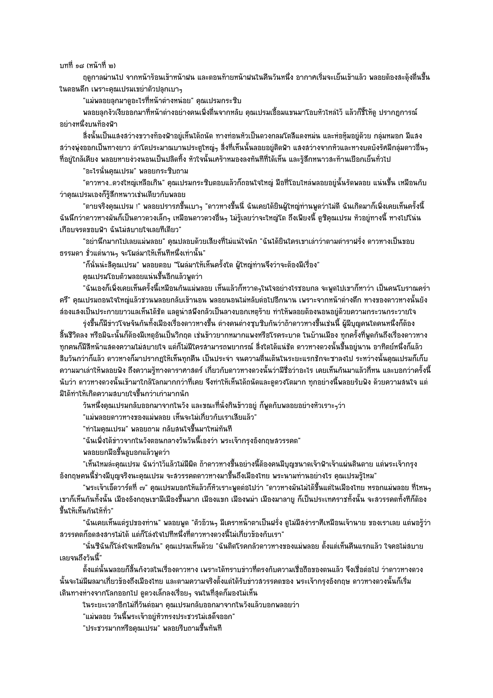 บทที่ ๑๘ (หน๎าที่ ๒)
          ฤดูกาลผํานไป จากหน๎าร๎อนเข๎าหน๎าฝน และตอนท๎ายหน๎าฝนในคืนวันหนึง อากาศเริมจะเย็นเข๎าแล๎ว พลอยต๎องสะดุ๎งตืนขึน
                                                                                  ่            ่                            ่ ้
ในตอนดึก เพราะคุณเปรมเขยําตัวปลุกเบาๆ
          "แมํพลอยลุกมาดูอะไรที่หน๎าตํางหนํอย" คุณเปรมกระซิบ
          พลอยลุกงัวเงียออกมาทีหน๎าตํางอยํางคนเพิงตืนจากหลับ คุณเปรมเอือมแขนมาโอบหัวไหลํไว๎ แล๎วก็ช้ให๎ดู ปรากฏการณ๑
                                     ่                ่ ่                    ้                              ี
อยํางหนึ่งบนท๎องฟ้า
          สิงนั้นเป็นแสงสวํางขวางท๎องฟ้าอยูํเห็นได๎ถนัด ทางทํอนหัวเป็นดวงกลมโตสีแดงหมํน และหํอหุ๎มอยูํดวย กลุมหมอก มีแสง
               ่                                                                                          ๎     ํ
สวํางพุํงออกเป็นทางยาว ลําโตประมาณบานประตูใหญํๆ สิ่งที่เห็นนั้นลอยอยูํติดฟ้า แสงสวํางจากหัวและหางบดบังรัศมีกลุํมดาวอื่นๆ
ที่อยูํใกล๎เคียง พลอยหายงํวงนอนเป็นปลิดทิ้ง หัวใจนั้นเศร๎าหมองลงทันทีที่ได๎เห็น และรู๎สึกหนาวสะท๎านเยือกเย็นทั่วไป
          "อะไรนั่นคุณเปรม" พลอยกระซิบถาม
          "ดาวหาง...ดวงใหญํเหลือเกิน" คุณเปรมกระซิบตอบแล๎วก็ถอนใจใหญํ มือที่โอบไหลํพลอยอยูํนั้นรัดพลอย แนํนขึ้น เหมือนกับ
วําคุณเปรมเองก็รู๎สึกหนาวเชํนเดียวกับพลอย
          "ตายจริงคุณเปรม !" พลอยปรารภขึ้นเบาๆ "ดาวหางขึ้นนี่ ฉันเคยได๎ยินผู๎ใหญํทํานพูดวําไมํดี ฉันเกิดมาก็เพิ่งเคยเห็นครั้งนี้
ฉันนึกวําดาวหางมันก็เป็นดาวดวงเล็กๆ เหมือนดาวดวงอื่นๆ ไมํรู๎เลยวําจะใหญํโต ถึงเพียงนี้ ดูซิคุณเปรม หัวอยูํทางนี้ หางไปโนํน
เกือบจรดขอบฟ้า ฉันไมํสบายใจเลยทีเดียว"
          "อยํานึกมากไปเลยแมํพลอย" คุณปลอบด๎วยเสียงที่ไมํแนํใจนัก "ฉันได๎ยินใครเขาเลําวําตามตําราฝรั่ง ดาวหางเป็นขอบ
ธรรมดา ชั่วแตํนานๆ จะโผลํมาให๎เห็นทีหนึ่งเทํานั้น"
          "ก็นั่นนํะสิคุณเปรม" พลอยตอบ "โผลํมาให๎เห็นครั้งใด ผู๎ใหญํทํานจึงวําจะต๎องมีเรื่อง"
          คุณเปรมโอบตัวพลอยแนํนขึนอีกแล๎วพูดวํา
                                         ้
          "ฉันเองก็เพิ่งเคยเห็นครั้งนี้เหมือนกันแมํพลอย เห็นแล๎วก็หวาดๆในใจอยํางไรชอบกล จะพูดไปเขาก็หาวํา เป็นคนโบราณคร่ํา
ครึ" คุณเปรมถอนใจใหญํแล๎วชวนพลอยกลับเข๎านอน พลอยนอนไมํหลับตํอไปอีกนาน เพราะจากหน๎าตํางตึก หางของดาวหางนั้นยัง
สํองแสงเป็นประกายยาวแลเห็นได๎ชัด แลดูนําสพึงกลัวเป็นลางบอกเหตุร๎าย ทําให๎พลอยต๎องนอนอยูํด๎วยความกระวนกระวายใจ
          รุงขึนก็มีขาวโจษจันกันทังเมืองเรืองดาวหางขึน ตํางคนตํางซุบซิบกันวําถ๎าดาวหางขึนเชํนนี้ ผู๎มีบญคนใดคนหนึงก็ตอง
              ํ ้     ํ                ้     ่          ้                                    ้         ุ            ่ ๎
สิ้นชีวิตลง หรือมิฉะนั้นก็ต๎องมีเหตุอันเป็นวิกฤต เชํนข๎าวยากหมากแพงหรือโรคระบาด ในบ๎านเมือง ทุกครั้งที่พูดกันถึงเรื่องดาวหาง
ทุกคนก็มสีหน๎าแสดงความไมํสบายใจ แตํก็ไมํมีใครสามารถพยากรณ๑ สิ่งใดได๎แนํชัด ดาวหางดวงนั้นขึ้นอยูํนาน อาทิตย๑หนึ่งก็แล๎ว
            ี
สิบวันกวําก็แล๎ว ดาวหางก็มาปรากฏให๎เห็นทุกคืน เป็นประจํา จนความตื่นเต๎นในระยะแรกชักจะซาลงไป ระหวํางนั้นคุณเปรมก็เก็บ
ความมาเลําให๎พลอยฟัง ถึงความรู๎ทางดาราศาสตร๑ เกี่ยวกับดาวหางดวงนั้นวํามีชื่อวําอะไร เคยเห็นกันมาแล๎วกี่หน และบอกวําครั้งนี้
นับวํา ดาวหางดวงนั้นเข๎ามาใกล๎โลกมากกวําที่เคย จึงทําให๎เห็นได๎ถนัดและดูดวงโตมาก ทุกอยํางนี้พลอยรับฟัง ด๎วยความสนใจ แตํ
มิได๎ทําให๎เกิดความสบายใจขึ้นกวําเกํามากนัก
          วันหนึงคุณเปรมกลับออกมาจากในวัง และขณะทีน่งกินข๎าวอยูํ ก็พดกับพลอยอยํางหัวเราะๆวํา
                  ่                                       ่ ั              ู
          "แมํพลอยดาวหางของแมํพลอย เห็นจะไมํเกี่ยวกับเราเสียแล๎ว"
          "ทําไมคุณเปรม" พลอยถาม กลับสนใจขึ้นมาใหมํทนที     ั
          "ฉันเพิ่งได๎ขําวจากในวังตอนกลางวันวันนี้เองวํา พระเจ๎ากรุงอังกฤษสวรรคต"
          พลอยยกมือขึนลูบอกแล๎วพูดวํา
                         ้
          "เห็นไหมลํะคุณเปรม ฉันวําไว๎แล๎วไมํมีผิด ถ๎าดาวหางขึ้นอยํางนี้ต๎องคนมีบุญขนาดเจ๎าฟ้าเจ๎าแผํนดินตาย แตํพระเจ๎ากรุง
อังกฤษคนนี้ชํางมีบุญจริงนะคุณเปรม จะสวรรคตดาวหางมาขึ้นถึงเมืองไทย พระนามทํานอยํางไร คุณเปรมรู๎ไหม"
          "พระเจ๎าเอ็ดวาร๑ดที่ ๗" คุณเปรมบอกให๎แล๎วก็หัวเราะพูดตํอไปวํา "ดาวหางมันไมํได๎ขึ้นแตํในเมืองไทย หรอกแมํพลอย ที่ไหนๆ
เขาก็เห็นกันทั้งนั้น เมืองอังกฤษเขามีเมืองขึ้นมาก เมืองแขก เมืองพมํา เมืองมาลายู ก็เป็นประเทศราชทั้งนั้น จะสวรรคตทั้งทีก็ต๎อง
ขึ้นให๎เห็นกันให๎ทั่ว"
          "ฉันเคยเห็นแตํรูปของทําน" พลอยพูด "ตัวอ๎วนๆ มีเคราหน๎าตาเป็นฝรั่ง ดูไมํมีสงําราศีเหมือนเจ๎านาย ของเราเลย แตํพอรู๎วํา
สวรรคตก็อดสงสารไมํได๎ แตํก็โลํงใจไปทีหนึ่งที่ดาวหางดวงนี้ไมํเกี่ยวข๎องกับเรา"
          "นั่นซีฉันก็โลํงใจเหมือนกัน" คุณเปรมเห็นด๎วย "ฉันติดโรคกลัวดาวหางของแมํพลอย ตั้งแตํเห็นคืนแรกแล๎ว ใจคอไมํสบาย
เลยจนถึงวันนี้"
          ตั้งแตํน้นพลอยก็สนกังวลในเรื่องดาวหาง เพราะได๎ทราบขําวทีตรงกับความเชื่อถือของตนแล๎ว จึงเชื่อตํอไป วําดาวหางดวง
                    ั        ้ิ                                       ่
นั้นจะไมํมีผลมาเกี่ยวข๎องถึงเมืองไทย และตามความจริงตั้งแตํได๎รับขําวสวรรคตของ พระเจ๎ากรุงอังกฤษ ดาวหางดวงนั้นก็เริ่ม
เดินทางหํางจากโลกออกไป ดูดวงเล็กลงเรื่อยๆ จนในที่สุดก็มองไมํเห็น
          ในระยะเวลาอีกไมํกวนตํอมา คุณเปรมกลับออกมาจากในวังแล๎วบอกพลอยวํา
                                ี่ ั
          "แมํพลอย วันนี้พระเจ๎าอยูํหัวทรงประชวรไมํเสด็จออก"
          "ประชวรมากหรือคุณเปรม" พลอยรีบถามขึ้นทันที
 