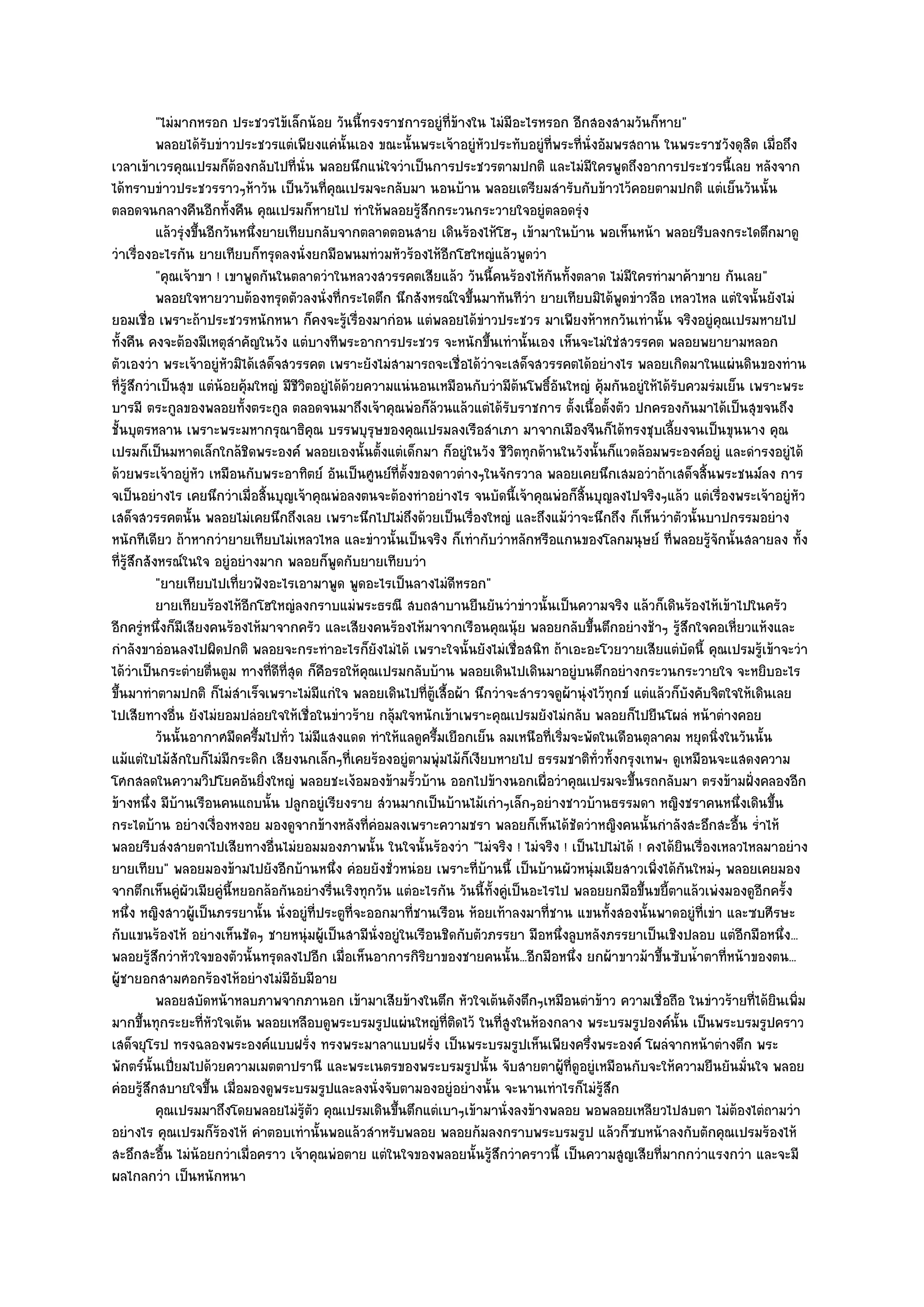 "ไมํมากหรอก ประชวรไข๎เล็กน๎อย วันนี้ทรงราชการอยูํที่ข๎างใน ไมํมีอะไรหรอก อีกสองสามวันก็หาย"
            พลอยได๎รบขําวประชวรแตํเพียงแคํน้นเอง ขณะนั้นพระเจ๎าอยูํหวประทับอยูํทีพระที่น่งอัมพรสถาน ในพระราชวังดุสต เมื่อถึง
                      ั                            ั                    ั              ่     ั                               ิ
เวลาเข๎าเวรคุณเปรมก็ต๎องกลับไปที่นั่น พลอยนึกแนํใจวําเป็นการประชวรตามปกติ และไมํมีใครพูดถึงอาการประชวรนี้เลย หลังจาก
ได๎ทราบขําวประชวรราวๆห๎าวัน เป็นวันที่คณเปรมจะกลับมา นอนบ๎าน พลอยเตรียมสํารับกับข๎าวไว๎คอยตามปกติ แตํเย็นวันนั้น
                                                ุ
ตลอดจนกลางคืนอีกทั้งคืน คุณเปรมก็หายไป ทําให๎พลอยรู๎สึกกระวนกระวายใจอยูํตลอดรุํง
            แล๎วรุงขึนอีกวันหนึงยายเทียบกลับจากตลาดตอนสาย เดินร๎องไห๎โฮๆ เข๎ามาในบ๎าน พอเห็นหน๎า พลอยรีบลงกระไดตึกมาดู
                  ํ ้           ่
วําเรื่องอะไรกัน ยายเทียบก็ทรุดลงนั่งยกมือพนมทํวมหัวร๎องไห๎อีกโฮใหญํแล๎วพูดวํา
            "คุณเจ๎าขา ! เขาพูดกันในตลาดวําในหลวงสวรรคตเสียแล๎ว วันนี้คนร๎องไห๎กนทั้งตลาด ไมํมีใครทํามาค๎าขาย กันเลย"
                                                                                         ั
            พลอยใจหายวาบต๎องทรุดตัวลงนั่งที่กระไดตึก นึกสังหรณ๑ใจขึนมาทันทีวา ยายเทียบมิได๎พดขําวลือ เหลวไหล แตํใจนั้นยังไมํ
                                                                      ้            ํ                ู
ยอมเชื่อ เพราะถ๎าประชวรหนักหนา ก็คงจะรู๎เรื่องมากํอน แตํพลอยได๎ขําวประชวร มาเพียงห๎าหกวันเทํานั้น จริงอยูํคุณเปรมหายไป
ทั้งคืน คงจะต๎องมีเหตุสําคัญในวัง แตํบางทีพระอาการประชวร จะหนักขึ้นเทํานั้นเอง เห็นจะไมํใชํสวรรคต พลอยพยายามหลอก
ตัวเองวํา พระเจ๎าอยูํหัวมิได๎เสด็จสวรรคต เพราะยังไมํสามารถจะเชื่อได๎วําจะเสด็จสวรรคตได๎อยํางไร พลอยเกิดมาในแผํนดินของทําน
ที่รู๎สึกวําเป็นสุข แตํน๎อยคุ๎มใหญํ มีชีวิตอยูํได๎ด๎วยความแนํนอนเหมือนกับวํามีต๎นโพธิ์อันใหญํ คุ๎มกันอยูํให๎ได๎รับควมรํมเย็น เพราะพระ
บารมี ตระกูลของพลอยทั้งตระกูล ตลอดจนมาถึงเจ๎าคุณพํอก็ล๎วนแล๎วแตํได๎รับราชการ ตั้งเนื้อตั้งตัว ปกครองกันมาได๎เป็นสุขจนถึง
ชั้นบุตรหลาน เพราะพระมหากรุณาธิคุณ บรรพบุรุษของคุณเปรมลงเรือสําเภา มาจากเมืองจีนก็ได๎ทรงชุบเลี้ยงจนเป็นขุนนาง คุณ
เปรมก็เป็นมหาดเล็กใกล๎ชิดพระองค๑ พลอยเองนั้นตั้งแตํเด็กมา ก็อยูํในวัง ชีวิตทุกด๎านในวังนั้นก็แวดล๎อมพระองค๑อยูํ และดํารงอยูํได๎
ด๎วยพระเจ๎าอยูํหัว เหมือนกับพระอาทิตย๑ อันเป็นศูนย๑ที่ตั้งของดาวตํางๆในจักรวาล พลอยเคยนึกเสมอวําถ๎าเสด็จสิ้นพระชนม๑ลง การ
จเป็นอยํางไร เคยนึกวําเมื่อสิ้นบุญเจ๎าคุณพํอลงตนจะต๎องทําอยํางไร จนบัดนี้เจ๎าคุณพํอก็สิ้นบุญลงไปจริงๆแล๎ว แตํเรื่องพระเจ๎าอยูํหัว
เสด็จสวรรคตนั้น พลอยไมํเคยนึกถึงเลย เพราะนึกไปไมํถึงด๎วยเป็นเรื่องใหญํ และถึงแม๎วําจะนึกถึง ก็เห็นวําตัวนั้นบาปกรรมอยําง
หนักทีเดียว ถ๎าหากวํายายเทียบไมํเหลวไหล และขําวนั้นเป็นจริง ก็เทํากับวําหลักหรือแกนของโลกมนุษย๑ ที่พลอยรู๎จักนั้นสลายลง ทั้ง
ที่รู๎สึกสังหรณ๑ในใจ อยูํอยํางมาก พลอยก็พูดกับยายเทียบวํา
            "ยายเทียบไปเที่ยวฟังอะไรเอามาพูด พูดอะไรเป็นลางไมํดีหรอก"
            ยายเทียบร๎องไห๎อกโฮใหญํลงกราบแมํพระธรณี สบถสาบานยืนยันวําขําวนั้นเป็นความจริง แล๎วก็เดินร๎องไห๎เข๎าไปในครัว
                              ี
อีกครูํหนึ่งก็มีเสียงคนร๎องไห๎มาจากครัว และเสียงคนร๎องไห๎มาจากเรือนคุณนุ๎ย พลอยกลับขึ้นตึกอยํางช๎าๆ รู๎สึกใจคอเหี่ยวแห๎งและ
กําลังขาอํอนลงไปผิดปกติ พลอยจะกระทําอะไรก็ยังไมํได๎ เพราะใจนั้นยังไมํเชื่อสนิท ถ๎าเอะอะโวยวายเสียแตํบัดนี้ คุณเปรมรู๎เข๎าจะวํา
ได๎วําเป็นกระตํายตื่นตูม ทางที่ดีที่สุด ก็คือรอให๎คุณเปรมกลับบ๎าน พลอยเดินไปเดินมาอยูํบนตึกอยํางกระวนกระวายใจ จะหยิบอะไร
ขึ้นมาทําตามปกติ ก็ไมํสําเร็จเพราะไมํมีแกํใจ พลอยเดินไปที่ตู๎เสื้อผ๎า นึกวําจะสํารวจดูผ๎านุํงไว๎ทุกข๑ แตํแล๎วก็บงคับจิตใจให๎เดินเลย
                                                                                                                    ั
ไปเสียทางอื่น ยังไมํยอมปลํอยใจให๎เชื่อในขําวร๎าย กลุ๎มใจหนักเข๎าเพราะคุณเปรมยังไมํกลับ พลอยก็ไปยืนโผลํ หน๎าตํางคอย
            วันนั้นอากาศมืดครึ้มไปทั่ว ไมํมีแสงแดด ทําให๎แลดูครึมเยือกเย็น ลมเหนือที่เริมจะพัดในเดือนตุลาคม หยุดนิงในวันนั้น
                                                                ้                          ่                           ่
แม๎แตํใบไม๎สักใบก็ไมํมีกระดิก เสียงนกเล็กๆที่เคยร๎องอยูํตามพุํมไม๎ก็เงียบหายไป ธรรมชาติท่วทั้งกรุงเทพฯ ดูเหมือนจะแสดงความ
                                                                                               ั
โศกสลดในความวิปโยคอันยิ่งใหญํ พลอยชะเง๎อมองข๎ามรั้วบ๎าน ออกไปข๎างนอกเผื่อวําคุณเปรมจะขึ้นรถกลับมา ตรงข๎ามฝั่งคลองอีก
ข๎างหนึ่ง มีบ๎านเรือนคนแถบนั้น ปลูกอยูํเรียงราย สํวนมากเป็นบ๎านไม๎เกําๆเล็กๆอยํางชาวบ๎านธรรมดา หญิงชราคนหนึ่งเดินขึ้น
กระไดบ๎าน อยํางเงื่องหงอย มองดูจากข๎างหลังที่คํอมลงเพราะความชรา พลอยก็เห็นได๎ชัดวําหญิงคนนั้นกําลังสะอึกสะอื้น ร่ําไห๎
พลอยรีบสํงสายตาไปเสียทางอื่นไมํยอมมองภาพนั้น ในใจนั้นร๎องวํา "ไมํจริง ! ไมํจริง ! เป็นไปไมํได๎ ! คงได๎ยินเรื่องเหลวไหลมาอยําง
ยายเทียบ" พลอยมองข๎ามไปยังอีกบ๎านหนึ่ง คํอยยังชั่วหนํอย เพราะที่บ๎านนี้ เป็นบ๎านผัวหนุํมเมียสาวเพิ่งได๎กนใหมํๆ พลอยเคยมอง
                                                                                                                  ั
จากตึกเห็นคูํผัวเมียคูํนี้หยอกล๎อกันอยํางรื่นเริงทุกวัน แตํอะไรกัน วันนี้ท้งคูํเป็นอะไรไป พลอยยกมือขึ้นขยี้ตาแล๎วเพํงมองดูอีกครั้ง
                                                                           ั
หนึ่ง หญิงสาวผู๎เป็นภรรยานั้น นั่งอยูํที่ประตูที่จะออกมาที่ชานเรือน ห๎อยเท๎าลงมาที่ชาน แขนทั้งสองนั้นพาดอยูํที่เขํา และซบศีรษะ
กับแขนร๎องไห๎ อยํางเห็นชัดๆ ชายหนุํมผู๎เป็นสามีนั่งอยูํในเรือนชิดกับตัวภรรยา มือหนึ่งลูบหลังภรรยาเป็นเชิงปลอบ แตํอีกมือหนึ่ง...
พลอยรู๎สึกวําหัวใจของตัวนั้นทรุดลงไปอีก เมื่อเห็นอาการกิริยาของชายคนนั้น...อีกมือหนึ่ง ยกผ๎าขาวม๎าขึ้นซับน้ําตาที่หน๎าของตน...
ผู๎ชายอกสามศอกร๎องไห๎อยํางไมํมีอับมีอาย
            พลอยสบัดหน๎าหลบภาพจากภานอก เข๎ามาเสียข๎างในตึก หัวใจเต๎นดังตึกๆเหมือนตําข๎าว ความเชื่อถือ ในขําวร๎ายทีได๎ยนเพิม    ่ ิ ่
มากขึ้นทุกระยะที่หัวใจเต๎น พลอยเหลือบดูพระบรมรูปแผํนใหญํที่ติดไว๎ ในที่สูงในห๎องกลาง พระบรมรูปองค๑นั้น เป็นพระบรมรูปคราว
เสด็จยุโรป ทรงฉลองพระองค๑แบบฝรั่ง ทรงพระมาลาแบบฝรั่ง เป็นพระบรมรูปเห็นเพียงครึ่งพระองค๑ โผลํจากหน๎าตํางตึก พระ
พักตร๑นั้นเปี่ยมไปด๎วยความเมตตาปรานี และพระเนตรของพระบรมรูปนั้น จับสายตาผู๎ที่ดูอยูํเหมือนกับจะให๎ความยืนยันมั่นใจ พลอย
คํอยรู๎สึกสบายใจขึ้น เมื่อมองดูพระบรมรูปและลงนั่งจับตามองอยูํอยํางนั้น จะนานเทําไรก็ไมํรู๎สึก
            คุณเปรมมาถึงโดยพลอยไมํรตว คุณเปรมเดินขึนตึกแตํเบาๆเข๎ามานั่งลงข๎างพลอย พอพลอยเหลียวไปสบตา ไมํตองไตํถามวํา
                                         ๎ู ั              ้                                                               ๎
อยํางไร คุณเปรมก็ร๎องไห๎ คําตอบเทํานั้นพอแล๎วสําหรับพลอย พลอยก๎มลงกราบพระบรมรูป แล๎วก็ซบหน๎าลงกับตักคุณเปรมร๎องไห๎
สะอึกสะอื้น ไมํน๎อยกวําเมื่อคราว เจ๎าคุณพํอตาย แตํในใจของพลอยนั้นรู๎สึกวําคราวนี้ เป็นความสูญเสียที่มากกวําแรงกวํา และจะมี
ผลไกลกวํา เป็นหนักหนา
 