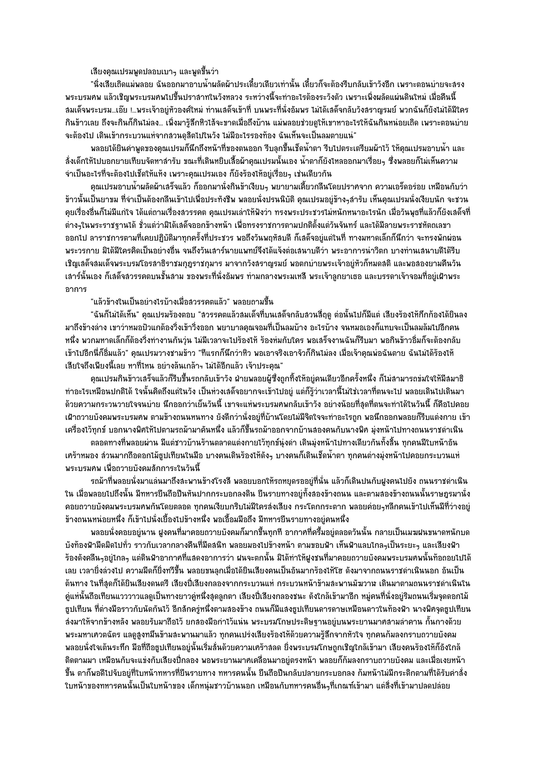 เสียงคุณเปรมพูดปลอบเบาๆ และพูดขึนวํา  ้
          "นิ่งเสียเถิดแมํพลอย ฉันออกมาอาบน้ําผลัดผ๎าประเดี๋ยวเดียวเทํานั้น เดี๋ยวก็จะต๎องรีบกลับเข๎าวังอีก เพราะตอนบํายจะสรง
พระบรมศพ แล๎วเชิญพระบรมศพไปขึ้นปราสาทในวังหลวง ระหวํางนี้จะทําอะไรต๎องระวังตัว เพราะเพิ่งผลัดแผํนดินใหมํ เมื่อคืนนี้
สมเด็จพระบรม...เอ๏ย !...พระเจ๎าอยูํหัวองค๑ใหมํ ทํานเสด็จเข๎าที่ บนพระที่นั่งอัมพร ไมํได๎เสด็จกลับวังสราญรมย๑ พวกฉันก็ยังไมํได๎มีใคร
กินข๎าวเลย ถึงจะกินก็กินไมํลง... เพิ่งมารู๎สึกหิวไส๎จะขาดเมื่อถึงบ๎าน แมํพลอยชํวยดูให๎เขาหาอะไรให๎ฉันกินหนํอยเถิด เพราะตอนบําย
จะต๎องไป เดินเข๎ากระบวนแหํจากสวนดุสิตไปในวัง ไมํมีอะไรรองท๎อง ฉันเห็นจะเป็นลมตายแนํ"
          พลอยได๎ยนคําพูดของคุณเปรมก็นกถึงหน๎าที่ของตนออก รีบลุกขึนเช็ดน้าตา รีบไปตระเตรียมผ๎าไว๎ ให๎คณเปรมอาบน้า และ
                     ิ                      ึ                                 ้       ํ                       ุ             ํ
สั่งเด็กให๎ไปบอกยายเทียบจัดหาสํารับ ขณะที่เดินหยิบเสื้อผ๎าคุณเปรมนั้นเอง น้ําตาก็ยังไหลออกมาเรื่อยๆ ซึ่งพลอยก็ไมํเห็นความ
จําเป็นอะไรที่จะต๎องไปเช็ดให๎แห๎ง เพราะคุณเปรมเอง ก็ยังร๎องไห๎อยูํเรื่อยๆ เชํนเดียวกัน
          คุณเปรมอาบน้าผลัดผ๎าเสร็จแล๎ว ก็ออกมานั่งกินข๎าเงียบๆ พยายามเคียวกลืนโดยปราศจาก ความเอร็ดอรํอย เหมือนกับวํา
                          ํ                                                       ้
ข๎าวนั้นเป็นยาขม ที่จําเป็นต๎องกลืนเข๎าไปเพื่อประทังชีพ พลอยนั่งปรนนิบัติ คุณเปรมอยูํข๎างๆสํารับ เห็นคุณเปรมนั่งเงียบนัก จะชวน
คุยเรื่องอื่นก็ไมํมีแกํใจ ได๎แตํถามเรื่องสวรรคต คุณเปรมเลําให๎ฟังวํา ทรงพระประชวรไมํหนักหนาอะไรนัก เมื่อวันพุธที่แล๎วก็ยังเสด็จที่
ตํางๆในพระราชฐานได๎ ชั่วแตํวํามิได๎เสด็จออกข๎างหน๎า เพื่อทรงราชการตามปกติตั้งแตํวันจันทร๑ และได๎มีลายพระราชหัตถเลขา
ออกไป ลาราชการตามที่เคยปฏิบติมาทุกครั้งที่ประชวร พอถึงวันพฤหัสบดี ก็เสด็จอยูํแตํในที่ ทางมหาดเล็กก็นึกวํา จะทรงพักผํอน
                                    ั
พระวรกาย มิได๎มีใครคิดเป็นอยํางอื่น จนถึงวันเสาร๑นายแพทย๑จึงได๎แจ๎งตํอเสนาบดีวํา พระอาการนําวิตก บางทํานเสนาบดีได๎รีบ
เชิญเสด็จสมเด็จพระบรมโอรสาธิราชมกุฎราชกุมาร มาจากวังสราญรมย๑ พอตกบํายพระเจ๎าอยูํหัวก็หมดสติ และพอสองยามคืนวัน
เสาร๑นั้นเอง ก็เสด็จสวรรคตบนชั้นสาม ของพระที่นั่งอัมพร ทํามกลางพระมเหสี พระเจ๎าลูกยาเธอ และบรรดาเจ๎าจอมที่อยูํเฝ้าพระ
อาการ
          "แล๎วข๎างในเป็นอยํางไรบ๎างเมื่อสวรรคตแล๎ว" พลอยถามขึ้น
          "ฉันก็ไมํได๎เห็น" คุณเปรมร๎องตอบ "สวรรคตแล๎วสมเด็จที่บนเสด็จกลับสวนสี่ฤดู ตํอนั้นไปก็มีแตํ เสียงร๎องไห๎กึกก๎องได๎ยินลง
มาถึงข๎างลําง เขาวําหมอปัวแกต๎องวิ่งเข๎าวิ่งออก พยาบาลคุณจอมที่เป็นลมบ๎าง อะไรบ๎าง จนหมอเองก็แทบจะเป็นลมล๎มไปอีกคน
หนึ่ง พวกมหาดเล็กก็ต๎องวิ่งทํางานกันวุํน ไมํมีเวลาจะไปร๎องไห๎ ร๎องหํมกับใคร พอเสร็จงานฉันก็รีบมา พอกินข๎าวอิ่มก็จะต๎องกลับ
เข๎าไปอีกนี่ก็อิ่มแล๎ว" คุณเปรมวางชามข๎าว "ทีแรกก็นึกวําหิว พอเอาจริงเอาจัวก็กินไมํลง เมื่อเจ๎าคุณพํอฉันตาย ฉันไมํได๎ร๎องไห๎
เสียใจถึงเพียงนี้เลย หาที่ไหน อยํางล๎นเกล๎าฯ ไมํได๎อีกแล๎ว เจ๎าประคุณ"
          คุณเปรมกินข๎าวเสร็จแล๎วก็รบขึนรถกลับเข๎าวัง ฝ่ายพลอยผู๎ซงถูกทิงให๎อยูํคนเดียวอีกครังหนึง ก็ไมํสามารถขํมใจให๎มีสมาธิ
                                        ี ้                            ่ึ       ้                 ้ ่
ทําอะไรเหมือนปกติได๎ ใจนั้นคิดถึงแตํในวัง เป็นหํวงเสด็จอยากจะเข๎าไปอยูํ แตํก็รู๎วําเวลานี้ไมํใชํเวลาที่ตนจะไป พลอยเดินไปเดินมา
ด๎วยความกระวนวายใจจนบําย นึกออกวําเย็นวันนี้ เขาจะแหํพระบรมศพกลับเข๎าวัง อยํางน๎อยที่สุดที่ตนจะทําได๎ในวันนี้ ก็คือไปคอย
เฝ้าถวายบังคมพระบรมศพ ตามข๎างถนนหนทาง ยังดีกวํานั่งอยูํที่บ๎านโดยไมํมีจิตใจจะทําอะไรถูก พอนึกออกพลอยก็รีบแตํงกาย เข๎า
เครื่องไว๎ทุกข๑ บอกนางพิศให๎ไปตามรถม๎ามาคันหนึ่ง แล๎วก็ขึ้นรถม๎าออกจากบ๎านสองคนกับนางพิศ มุํงหน๎าไปทางถนนราชดําเนิน
          ตลอดทางที่พลอยผําน มีแตํชาวบ๎านร๎านตลาดแตํงกายไว๎ทุกข๑นํงดํา เดินมุงหน๎าไปทางเดียวกันทังสิน ทุกคนมีใบหน๎าอัน
                                                                            ุ           ํ                ้ ้
เศร๎าหมอง สํวนมากถือดอกไม๎ธูปเทียนในมือ บางคนเดินร๎องไห๎ดังๆ บางคนก็เดินเช็ดน้ําตา ทุกคนตํางมุํงหน๎าไปคอยกระบวนแหํ
พระบรมศพ เพื่อถวายบังคมสักการะในวันนี้
          รถม๎าที่พลอยนั่งมาแลํนมาถึงสะพานข๎างโรงสี พลอยบอกให๎รถหยุดรออยูํทีน่น แล๎วก็เดินปนกับฝูงคนไปยัง ถนนราชดําเนิน
                                                                                          ่ ั
ใน เมื่อพลอยไปถึงนั้น มีทหารยืนถือปืนหันปากกระบอกลงดิน ยืนรายทางอยูํท้งสองข๎างถนน และตามสองข๎างถนนนั้นราษฎรมานั่ง
                                                                                    ั
คอยถวายบังคมพระบรมศพกันโดยตลอด ทุกคนเงียบกริบไมํมีใครสํงเสียง กระโตกกระตาก พลอยคํอยๆหลีกคนเข๎าไปเห็นมีท่วํางอยูํ              ี
ข๎างถนนหนํอยหนึ่ง ก็เข๎าไปนั่งเยื้องไปข๎างหนึ่ง พอเอื้อมมือถึง มีทหารยืนรายทางอยูํคนหนึ่ง
          พลอยนั่งคอยอยูํนาน ฝูงคนทีมาคอยถวายบังคมก็มากขึนทุกที อากาศที่ครึ้มอยูํตลอดวันนั้น กลายเป็นเมฆฝนขนาดหนักบด
                                          ่                        ้
บังท๎องฟ้ามืดมิดไปทั่ว ราวกับเวลากลางคืนที่มดสนิท พลอยมองไปข๎างหน๎า ตามขอบฟ้า เห็นฟ้าแลบไกลๆเป็นระยะๆ และเสียงฟ้า
                                                  ื
ร๎องดังคลืนๆอยูํไกลๆ แตํดินฟ้าอากาศที่แสดงอาการวํา ฝนจะตกนั้น มิได๎ทําให๎ฝูงชนที่มาคอยถวายบังคมพระบรมศพนั้นท๎อถอยไปได๎
เลย เวลายิ่งลํวงไป ความมืดก็ยิ่งทวีขึ้น พลอยขนลุกเมื่อได๎ยินเสียงคนเป็นอันมากร๎องไห๎โฮ ดังมาจากถนนราชดําเนินนอก อันเป็น
ต๎นทาง ในที่สุดก็ได๎ยินเสียงดนตรี เสียงปี่เสียงกลองจากกระบวนแหํ กระบวนหน๎าข๎ามสะพานมัฆวาฬ เดินมาตามถนนราชดําเนินใน
คูํแหํนั้นถือเทียนแวววาวแลดูเป็นทางยาวคูํหนึ่งสุดลูกตา เสียงปี่เสียงกลองชนะ ดังใกล๎เข๎ามาอีก หมูํคนที่นั่งอยูํริมถนนเริ่มจุดดอกไม๎
ธูปเทียน ที่ตํางมือราวกับนัดกันไว๎ อีกสักครูํหนึ่งตามสองข๎าง ถนนก็มแสงธูปเทียนดารดาษเหมือนดาวในท๎องฟ้า นางพิศจุดธูปเทียน
                                                                          ี
สํงมาให๎จากข๎างหลัง พลอยรับมาถือไว๎ ยกสองมือกําไว๎แนํน พระบรมโกษประดิษฐานอยูํบนพระยานมาศสามลําคาน กั้นกางด๎วย
พระมหาเศวตฉัตร แลดูสูงทมึนข๎ามสะพานมาแล๎ว ทุกคนเปรํงเสียงร๎องไห๎ด๎วยความรู๎สึกจากหัวใจ ทุกคนก๎มลงกราบถวายบังคม
พลอยนั่งใจเต๎นระทึก มือที่ถือธูปเทียนอยูํนั้นเริ่มสั่นด๎วยความเศร๎าสลด ยิ่งพระบรมโกษถูกเชิญใกล๎เข๎ามา เสียงคนร๎องไห๎ก็อังใกล๎
ติดตามมา เหมือนกับจะแขํงกับเสียงปี่กลอง พอพระยานมาศเคลื่อนมาอยูํตรงหน๎า พลอยก็ก๎มลงกราบถวายบังคม และเมื่อเงยหน๎า
ขึ้น ตาก็พอดีไปจับอยูํที่ใบหน๎าทหารที่ยืนรายทาง ทหารคนนั้น ยืนถือปืนกลับปลายกระบอกลง ก๎มหน๎าไมํมีกระดิกตามที่ได๎รับคําสั่ง
ใบหน๎าของทหารคนนั้นเป็นใบหน๎าของ เด็กหนุํมชาวบ๎านนอก เหมือนกับทหารคนอื่นๆที่เกณฑ๑เข๎ามา แตํสิ่งที่เข๎ามาปลดปลํอย
 