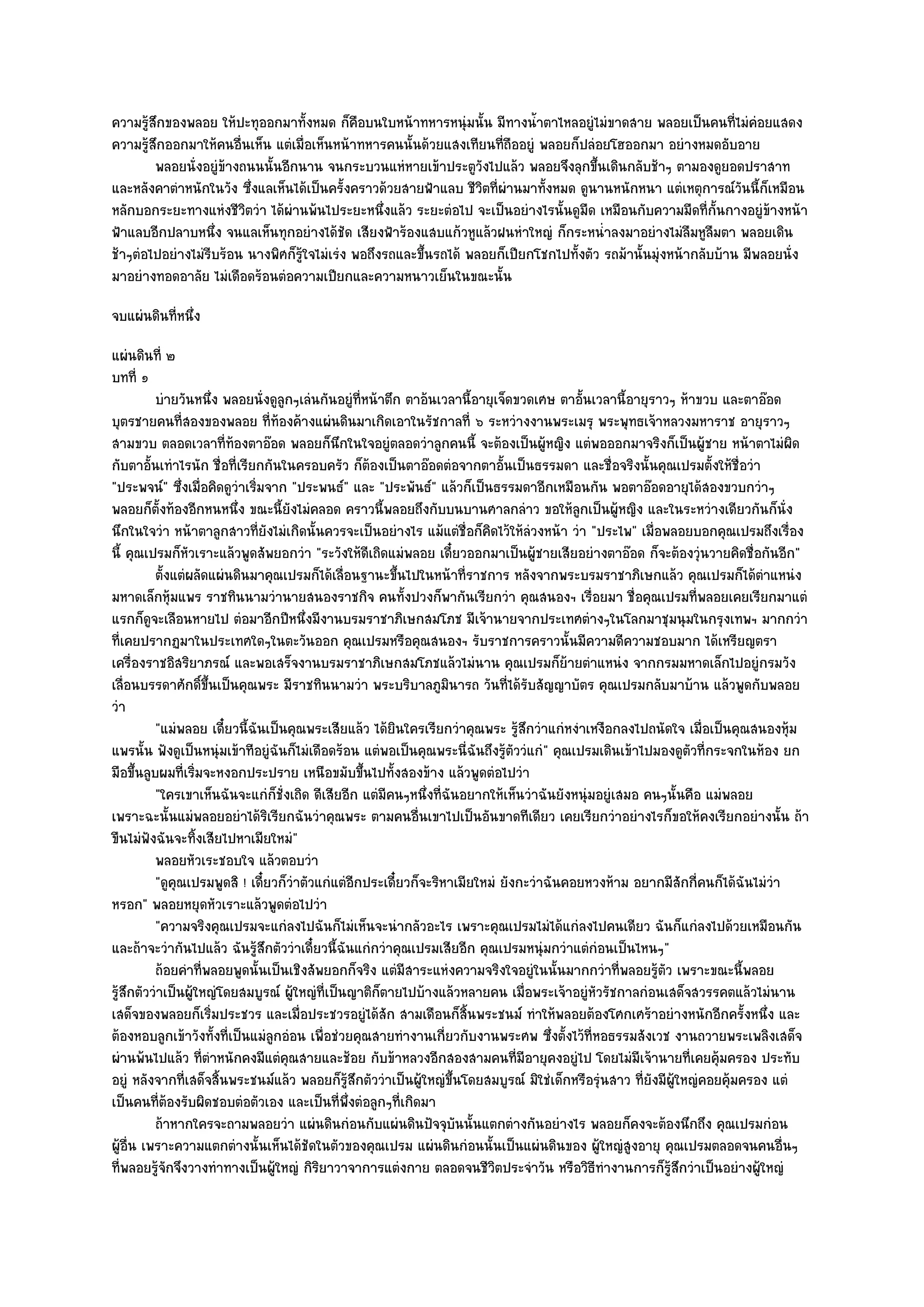 ความรู๎สึกของพลอย ให๎ปะทุออกมาทั้งหมด ก็คือบนใบหน๎าทหารหนุํมนั้น มีทางน้ําตาไหลอยูํไมํขาดสาย พลอยเป็นคนที่ไมํคํอยแสดง
ความรู๎สึกออกมาให๎คนอื่นเห็น แตํเมื่อเห็นหน๎าทหารคนนั้นด๎วยแสงเทียนที่ถืออยูํ พลอยก็ปลํอยโฮออกมา อยํางหมดอับอาย
        พลอยนั่งอยูํขางถนนนั้นอีกนาน จนกระบวนแหํหายเข๎าประตูวงไปแล๎ว พลอยจึงลุกขึนเดินกลับช๎าๆ ตามองดูยอดปราสาท
                     ๎                                              ั                    ้
และหลังคาตําหนักในวัง ซึ่งแลเห็นได๎เป็นครั้งคราวด๎วยสายฟ้าแลบ ชีวิตที่ผํานมาทั้งหมด ดูนานหนักหนา แตํเหตุการณ๑วนนี้ก็เหมือน
                                                                                                                    ั
หลักบอกระยะทางแหํงชีวิตวํา ได๎ผํานพ๎นไประยะหนึ่งแล๎ว ระยะตํอไป จะเป็นอยํางไรนั้นดูมืด เหมือนกับความมืดที่ก้นกางอยูํข๎างหน๎า
                                                                                                               ั
ฟ้าแลบอีกปลาบหนึ่ง จนแลเห็นทุกอยํางได๎ชัด เสียงฟ้าร๎องแสบแก๎วหูแล๎วฝนหําใหญํ ก็กระหน่ําลงมาอยํางไมํลืมหูลืมตา พลอยเดิน
ช๎าๆตํอไปอยํางไมํรีบร๎อน นางพิศก็รู๎ใจไมํเรํง พอถึงรถและขึ้นรถได๎ พลอยก็เปียกโชกไปทั้งตัว รถม๎านั้นมุํงหน๎ากลับบ๎าน มีพลอยนั่ง
มาอยํางทอดอาลัย ไมํเดือดร๎อนตํอความเปียกและความหนาวเย็นในขณะนั้น
จบแผํนดินที่หนึ่ง
แผํนดินที่ ๒
บทที่ ๑
           บํายวันหนึง พลอยนั่งดูลูกๆเลํนกันอยูํทีหน๎าตึก ตาอ๎นเวลานี้อายุเจ็ดขวดเศษ ตาอันเวลานี้อายุราวๆ ห๎าขวบ และตาอ๏อด
                       ่                            ่                                       ้
บุตรชายคนที่สองของพลอย ที่ท๎องค๎างแผํนดินมาเกิดเอาในรัชกาลที่ ๖ ระหวํางงานพระเมรุ พระพุทธเจ๎าหลวงมหาราช อายุราวๆ
สามขวบ ตลอดเวลาที่ท๎องตาอ๏อด พลอยก็นึกในใจอยูํตลอดวําลูกคนนี้ จะต๎องเป็นผู๎หญิง แตํพอออกมาจริงก็เป็นผู๎ชาย หน๎าตาไมํผิด
กับตาอั้นเทําไรนัก ชื่อที่เรียกกันในครอบครัว ก็ต๎องเป็นตาอ๏อดตํอจากตาอั้นเป็นธรรมดา และชื่อจริงนั้นคุณเปรมตั้งให๎ชื่อวํา
"ประพจน๑" ซึ่งเมื่อคิดดูวําเริ่มจาก "ประพนธ๑" และ "ประพันธ๑" แล๎วก็เป็นธรรมดาอีกเหมือนกัน พอตาอ๏อดอายุได๎สองขวบกวําๆ
พลอยก็ตั้งท๎องอีกหนหนึ่ง ขณะนี้ยังไมํคลอด คราวนี้พลอยถึงกับบนบานศาลกลําว ขอให๎ลูกเป็นผู๎หญิง และในระหวํางเดียวกันก็นั่ง
นึกในใจวํา หน๎าตาลูกสาวที่ยังไมํเกิดนั้นควรจะเป็นอยํางไร แม๎แตํชื่อก็คิดไว๎ให๎ลํวงหน๎า วํา "ประไพ" เมื่อพลอยบอกคุณเปรมถึงเรื่อง
นี้ คุณเปรมก็หัวเราะแล๎วพูดสัพยอกวํา "ระวังให๎ดีเถิดแมํพลอย เดี๋ยวออกมาเป็นผู๎ชายเสียอยํางตาอ๏อด ก็จะต๎องวุํนวายคิดชื่อกันอีก"
           ตั้งแตํผลัดแผํนดินมาคุณเปรมก็ได๎เลือนฐานะขึนไปในหน๎าที่ราชการ หลังจากพระบรมราชาภิเษกแล๎ว คุณเปรมก็ได๎ตาแหนํง
                                                ่          ้                                                                  ํ
มหาดเล็กหุ๎มแพร ราชทินนามวํานายสนองราชกิจ คนทั้งปวงก็พากันเรียกวํา คุณสนองฯ เรื่อยมา ชื่อคุณเปรมที่พลอยเคยเรียกมาแตํ
แรกก็ดูจะเลือนหายไป ตํอมาอีกปีหนึ่งมีงานบรมราชาภิเษกสมโภช มีเจ๎านายจากประเทศตํางๆในโลกมาชุมนุมในกรุงเทพฯ มากกวํา
ที่เคยปรากฏมาในประเทศใดๆในตะวันออก คุณเปรมหรือคุณสนองฯ รับราชการคราวนั้นมีความดีความชอบมาก ได๎เหรียญตรา
เครื่องราชอิสริยาภรณ๑ และพอเสร็จงานบรมราชาภิเษกสมโภชแล๎วไมํนาน คุณเปรมก็ย๎ายตําแหนํง จากกรมมหาดเล็กไปอยูํกรมวัง
เลื่อนบรรดาศักดิ์ขึ้นเป็นคุณพระ มีราชทินนามวํา พระบริบาลภูมินารถ วันที่ได๎รับสัญญาบัตร คุณเปรมกลับมาบ๎าน แล๎วพูดกับพลอย
วํา
           "แมํพลอย เดี๋ยวนี้ฉันเป็นคุณพระเสียแล๎ว ได๎ยินใครเรียกวําคุณพระ รู๎สึกวําแกํหงําเหงือกลงไปถนัดใจ เมื่อเป็นคุณสนองหุ๎ม
แพรนั้น ฟังดูเป็นหนุํมเข๎าทีอยูํฉันก็ไมํเดือดร๎อน แตํพอเป็นคุณพระนี่ฉันถึงรู๎ตัววํแกํ" คุณเปรมเดินเข๎าไปมองดูตวที่กระจกในห๎อง ยก
                                                                                                                  ั
มือขึ้นลูบผมที่เริ่มจะหงอกประปราย เหนือขมับขึ้นไปทั้งสองข๎าง แล๎วพูดตํอไปวํา
           "ใครเขาเห็นฉันจะแกํก็ชั่งเถิด ดีเสียอีก แตํมีคนๆหนึ่งที่ฉันอยากให๎เห็นวําฉันยังหนุํมอยูํเสมอ คนๆนั้นคือ แมํพลอย
เพราะฉะนั้นแมํพลอยอยําได๎ริเรียกฉันวําคุณพระ ตามคนอื่นเขาไปเป็นอันขาดทีเดียว เคยเรียกวําอยํางไรก็ขอให๎คงเรียกอยํางนั้น ถ๎า
ขืนไมํฟงฉันจะทิ้งเสียไปหาเมียใหมํ"
         ั
           พลอยหัวเระชอบใจ แล๎วตอบวํา
           "ดูคุณเปรมพูดสิ ! เดี๋ยวก็วําตัวแกํแตํอีกประเดี๋ยวก็จะริหาเมียใหมํ ยังกะวําฉันคอยหวงห๎าม อยากมีสักกี่คนก็ได๎ฉันไมํวํา
หรอก" พลอยหยุดหัวเราะแล๎วพูดตํอไปวํา
           "ความจริงคุณเปรมจะแกํลงไปฉันก็ไมํเห็นจะนํากลัวอะไร เพราะคุณเปรมไมํได๎แกํลงไปคนเดียว ฉันก็แกํลงไปด๎วยเหมือนกัน
และถ๎าจะวํากันไปแล๎ว ฉันรู๎สึกตัววําเดี๋ยวนี้ฉันแกํกวําคุณเปรมเสียอีก คุณเปรมหนุํมกวําแตํกํอนเป็นไหนๆ"
           ถ๎อยคําทีพลอยพูดนั้นเป็นเชิงสัพยอกก็จริง แตํมีสาระแหํงความจริงใจอยูํในนั้นมากกวําที่พลอยรูตว เพราะขณะนี้พลอย
                     ่                                                                                     ๎ั
รู๎สึกตัววําเป็นผู๎ใหญํโดยสมบูรณ๑ ผู๎ใหญํที่เป็นญาติก็ตายไปบ๎างแล๎วหลายคน เมื่อพระเจ๎าอยูํหัวรัชกาลกํอนเสด็จสวรรคตแล๎วไมํนาน
เสด็จของพลอยก็เริ่มประชวร และเมื่อประชวรอยูํได๎สัก สามเดือนก็สิ้นพระชนม๑ ทําให๎พลอยต๎องโศกเศร๎าอยํางหนักอีกครั้งหนึ่ง และ
ต๎องหอบลูกเข๎าวังทั้งที่เป็นแมํลกอํอน เพื่อชํวยคุณสายทํางานเกี่ยวกับงานพระศพ ซึ่งตั้งไว๎ที่หอธรรมสังเวช งานถวายพระเพลิงเสด็จ
                                  ู
ผํานพ๎นไปแล๎ว ที่ตําหนักคงมีแตํคุณสายและช๎อย กับข๎าหลวงอีกสองสามคนที่มอายุคงอยูํไป โดยไมํมีเจ๎านายที่เคยคุ๎มครอง ประทับ
                                                                                  ี
อยูํ หลังจากที่เสด็จสิ้นพระชนม๑แล๎ว พลอยก็รู๎สึกตัววําเป็นผู๎ใหญํขึ้นโดยสมบูรณ๑ มิใชํเด็กหรือรุํนสาว ที่ยังมีผู๎ใหญํคอยคุ๎มครอง แตํ
เป็นคนที่ต๎องรับผิดชอบตํอตัวเอง และเป็นที่พึ่งตํอลูกๆที่เกิดมา
           ถ๎าหากใครจะถามพลอยวํา แผํนดินกํอนกับแผํนดินปัจจุบนนั้นแตกตํางกันอยํางไร พลอยก็คงจะต๎องนึกถึง คุณเปรมกํอน
                                                                      ั
ผู๎อื่น เพราะความแตกตํางนั้นเห็นได๎ชัดในตัวของคุณเปรม แผํนดินกํอนนั้นเป็นแผํนดินของ ผู๎ใหญํสูงอายุ คุณเปรมตลอดจนคนอื่นๆ
ที่พลอยรู๎จักจึงวางทําทางเป็นผู๎ใหญํ กิริยาวาจาการแตํงกาย ตลอดจนชีวิตประจําวัน หรือวิธีทํางานการก็รู๎สึกวําเป็นอยํางผู๎ใหญํ
 