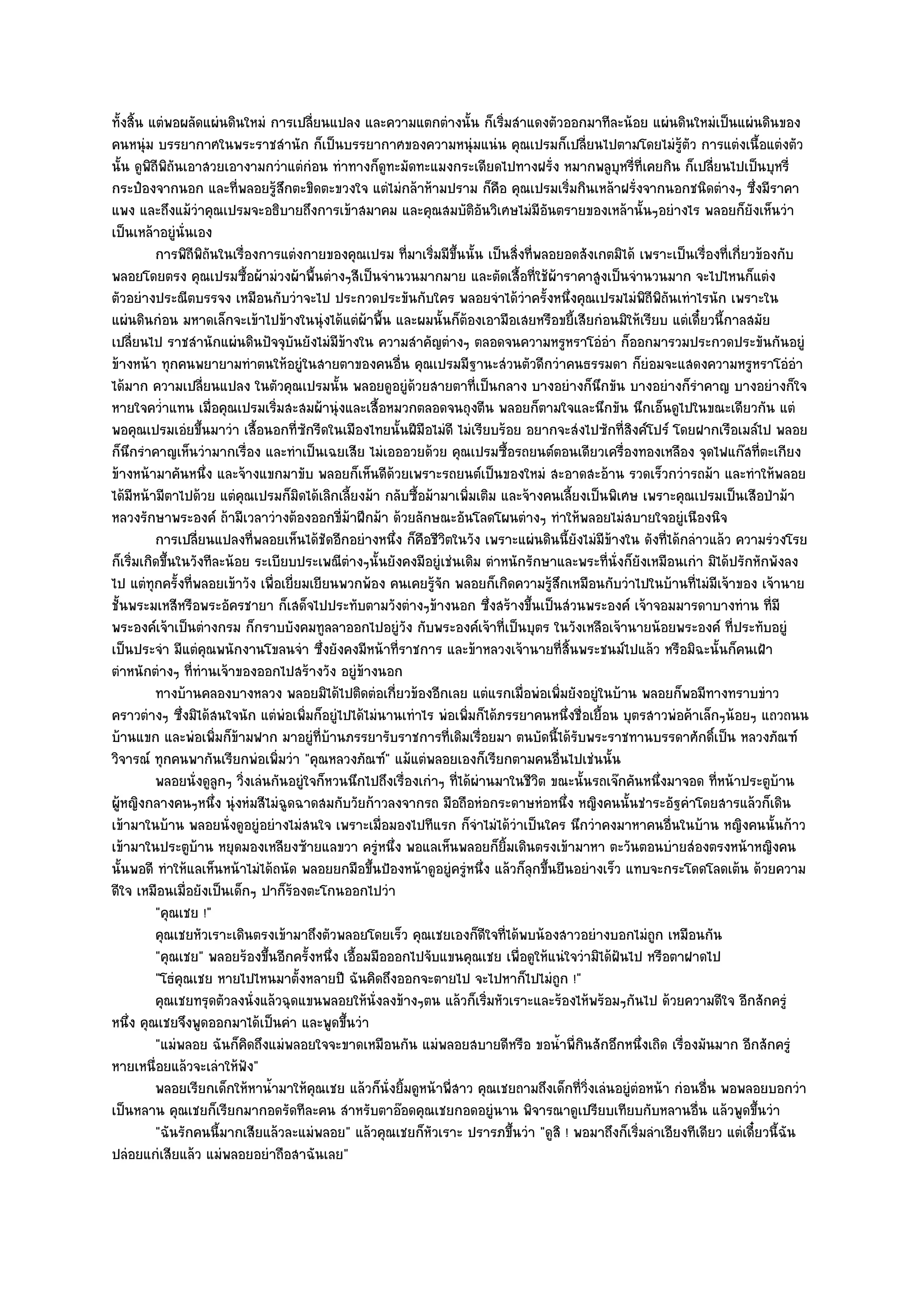 ทั้งสิ้น แตํพอผลัดแผํนดินใหมํ การเปลี่ยนแปลง และความแตกตํางนั้น ก็เริ่มสําแดงตัวออกมาทีละน๎อย แผํนดินใหมํเป็นแผํนดินของ
คนหนุํม บรรยากาศในพระราชสํานัก ก็เป็นบรรยากาศของความหนุํมแนํน คุณเปรมก็เปลี่ยนไปตามโดยไมํรู๎ตัว การแตํงเนื้อแตํงตัว
นั้น ดูพิถีพิถันเอาสวยเอางามกวําแตํกํอน ทําทางก็ดูทะมัดทะแมงกระเดียดไปทางฝรั่ง หมากพลูบหรี่ที่เคยกิน ก็เปลี่ยนไปเป็นบุหรี่
                                                                                                  ุ
กระป๋องจากนอก และที่พลอยรู๎สึกตะขิดตะขวงใจ แตํไมํกล๎าห๎ามปราม ก็คือ คุณเปรมเริ่มกินเหล๎าฝรั่งจากนอกชนิดตํางๆ ซึ่งมีราคา
แพง และถึงแม๎วําคุณเปรมจะอธิบายถึงการเข๎าสมาคม และคุณสมบัติอันวิเศษไมํมีอันตรายของเหล๎านั้นๆอยํางไร พลอยก็ยังเห็นวํา
เป็นเหล๎าอยูํนั่นเอง
          การพิถีพถนในเรื่องการแตํงกายของคุณเปรม ที่มาเริมมีขนนั้น เป็นสิงที่พลอยอดสังเกตมิได๎ เพราะเป็นเรื่องทีเกี่ยวข๎องกับ
                     ิั                                        ่ ้ึ           ่                                      ่
พลอยโดยตรง คุณเปรมซื้อผ๎ามํวงผ๎าพื้นตํางๆสีเป็นจํานวนมากมาย และตัดเสื้อที่ใช๎ผ๎าราคาสูงเป็นจํานวนมาก จะไปไหนก็แตํง
ตัวอยํางประณีตบรรจง เหมือนกับวําจะไป ประกวดประขันกับใคร พลอยจําได๎วําครั้งหนึ่งคุณเปรมไมํพิถีพิถนเทําไรนัก เพราะใน
                                                                                                          ั
แผํนดินกํอน มหาดเล็กจะเข๎าไปข๎างในนุํงได๎แตํผ๎าพื้น และผมนั้นก็ต๎องเอามือเสยหรือขยี้เสียกํอนมิให๎เรียบ แตํเดี๋ยวนี้กาลสมัย
เปลี่ยนไป ราชสํานักแผํนดินปัจจุบันยังไมํมีข๎างใน ความสําคัญตํางๆ ตลอดจนความหรูหราโอํอํา ก็ออกมารวมประกวดประขันกันอยูํ
ข๎างหน๎า ทุกคนพยายามทําตนให๎อยูํในสายตาของคนอื่น คุณเปรมมีฐานะสํวนตัวดีกวําคนธรรมดา ก็ยํอมจะแสดงความหรูหราโอํอํา
ได๎มาก ความเปลี่ยนแปลง ในตัวคุณเปรมนั้น พลอยดูอยูํด๎วยสายตาที่เป็นกลาง บางอยํางก็นึกขัน บางอยํางก็รําคาญ บางอยํางก็ใจ
หายใจคว่ําแทน เมื่อคุณเปรมเริ่มสะสมผ๎านุํงและเสื้อหมวกตลอดจนถุงตีน พลอยก็ตามใจและนึกขัน นึกเอ็นดูไปในขณะเดียวกัน แตํ
พอคุณเปรมเอํยขึ้นมาวํา เสื้อนอกที่ซักรีดในเมืองไทยนั้นฝีมือไมํดี ไมํเรียบร๎อย อยากจะสํงไปซักที่สิงค๑โปร๑ โดยฝากเรือเมล๑ไป พลอย
ก็นึกรําคาญเห็นวํามากเรื่อง และทําเป็นเฉยเสีย ไมํเอออวยด๎วย คุณเปรมซื้อรถยนต๑ตอนเดียวเครื่องทองเหลือง จุดไฟแก๏สที่ตะเกียง
ข๎างหน๎ามาคันหนึ่ง และจ๎างแขกมาขับ พลอยก็เห็นดีด๎วยเพราะรถยนต๑เป็นของใหมํ สะอาดสะอ๎าน รวดเร็วกวํารถม๎า และทําให๎พลอย
ได๎มีหน๎ามีตาไปด๎วย แตํคุณเปรมก็มิดได๎เลิกเลี้ยงม๎า กลับซื้อม๎ามาเพิ่มเติม และจ๎างคนเลี้ยงเป็นพิเศษ เพราะคุณเปรมเป็นเสือป่าม๎า
หลวงรักษาพระองค๑ ถ๎ามีเวลาวํางต๎องออกขี่ม๎าฝึกม๎า ด๎วยลักษณะอันโลดโผนตํางๆ ทําให๎พลอยไมํสบายใจอยูํเนืองนิจ
          การเปลียนแปลงที่พลอยเห็นได๎ชดอีกอยํางหนึง ก็คอชีวตในวัง เพราะแผํนดินนี้ยงไมํมีขางใน ดังที่ได๎กลําวแล๎ว ความรํวงโรย
                   ่                       ั           ่ ื ิ                              ั     ๎
ก็เริ่มเกิดขึ้นในวังทีละน๎อย ระเบียบประเพณีตํางๆนั้นยังคงมีอยูํเชํนเดิม ตําหนักรักษาและพระที่นั่งก็ยังเหมือนเกํา มิได๎ปรักหักพังลง
ไป แตํทุกครั้งที่พลอยเข๎าวัง เพื่อเยี่ยมเยียนพวกพ๎อง คนเคยรู๎จัก พลอยก็เกิดความรู๎สึกเหมือนกับวําไปในบ๎านที่ไมํมีเจ๎าของ เจ๎านาย
ชั้นพระมเหสีหรือพระอัครชายา ก็เสด็จไปประทับตามวังตํางๆข๎างนอก ซึ่งสร๎างขึ้นเป็นสํวนพระองค๑ เจ๎าจอมมารดาบางทําน ที่มี
พระองค๑เจ๎าเป็นตํางกรม ก็กราบบังคมทูลลาออกไปอยูํวัง กับพระองค๑เจ๎าที่เป็นบุตร ในวังเหลือเจ๎านายน๎อยพระองค๑ ที่ประทับอยูํ
เป็นประจํา มีแตํคุณพนักงานโขลนจํา ซึ่งยังคงมีหน๎าที่ราชการ และข๎าหลวงเจ๎านายที่สิ้นพระชนม๑ไปแล๎ว หรือมิฉะนั้นก็คนเฝ้า
ตําหนักตํางๆ ที่ทํานเจ๎าของออกไปสร๎างวัง อยูํข๎างนอก
          ทางบ๎านคลองบางหลวง พลอยมิได๎ไปติดตํอเกียวข๎องอีกเลย แตํแรกเมือพํอเพิมยังอยูํในบ๎าน พลอยก็พอมีทางทราบขําว
                                                        ่                       ่       ่
คราวตํางๆ ซึ่งมิได๎สนใจนัก แตํพํอเพิ่มก็อยูํไปได๎ไมํนานเทําไร พํอเพิ่มก็ได๎ภรรยาคนหนึ่งชื่อเยื้อน บุตรสาวพํอค๎าเล็กๆน๎อยๆ แถวถนน
บ๎านแขก และพํอเพิ่มก็ข๎ามฟาก มาอยูํที่บ๎านภรรยารับราชการที่เดิมเรื่อยมา ตนบัดนี้ได๎รับพระราชทานบรรดาศักดิ์เป็น หลวงภัณฑ๑
วิจารณ๑ ทุกคนพากันเรียกพํอเพิ่มวํา "คุณหลวงภัณฑ๑" แม๎แตํพลอยเองก็เรียกตามคนอื่นไปเชํนนั้น
          พลอยนั่งดูลูกๆ วิงเลํนกันอยูํใจก็หวนนึกไปถึงเรื่องเกําๆ ทีได๎ผานมาในชีวต ขณะนั้นรถเจ๏กคันหนึงมาจอด ทีหน๎าประตูบาน
                           ่                                        ่ ํ             ิ                   ่          ่           ๎
ผู๎หญิงกลางคนๆหนึ่ง นุํงหํมสีไมํฉูดฉาดสมกับวัยก๎าวลงจากรถ มือถือหํอกระดาษหํอหนึ่ง หญิงคนนั้นชําระอัฐคําโดยสารแล๎วก็เดิน
เข๎ามาในบ๎าน พลอยนั่งดูอยูํอยํางไมํสนใจ เพราะเมื่อมองไปทีแรก ก็จําไมํได๎วําเป็นใคร นึกวําคงมาหาคนอื่นในบ๎าน หญิงคนนั้นก๎าว
เข๎ามาในประตูบ๎าน หยุดมองเหลียงซ๎ายแลขวา ครูํหนึ่ง พอแลเห็นพลอยก็ยิ้มเดินตรงเข๎ามาหา ตะวันตอนบํายสํองตรงหน๎าหญิงคน
นั้นพอดี ทําให๎แลเห็นหน๎าไมํได๎ถนัด พลอยยกมือขึ้นป้องหน๎าดูอยูํครูํหนึ่ง แล๎วก็ลกขึ้นยืนอยํางเร็ว แทบจะกระโดดโลดเต๎น ด๎วยความ
                                                                                  ุ
ดีใจ เหมือนเมื่อยังเป็นเด็กๆ ปาก็ร๎องตะโกนออกไปวํา
          "คุณเชย !"
          คุณเชยหัวเราะเดินตรงเข๎ามาถึงตัวพลอยโดยเร็ว คุณเชยเองก็ดใจทีได๎พบน๎องสาวอยํางบอกไมํถูก เหมือนกัน
                                                                         ี ่
          "คุณเชย" พลอยร๎องขึ้นอีกครั้งหนึ่ง เอื้อมมือออกไปจับแขนคุณเชย เพื่อดูให๎แนํใจวํามิได๎ฝันไป หรือตาฝาดไป
          "โธํคุณเชย หายไปไหนมาตั้งหลายปี ฉันคิดถึงออกจะตายไป จะไปหาก็ไปไมํถก !"      ู
          คุณเชยทรุดตัวลงนั่งแล๎วฉุดแขนพลอยให๎น่งลงข๎างๆตน แล๎วก็เริมหัวเราะและร๎องไห๎พร๎อมๆกันไป ด๎วยความดีใจ อีกสักครูํ
                                                    ั                     ่
หนึ่ง คุณเชยจึงพูดออกมาได๎เป็นคํา และพูดขึ้นวํา
          "แมํพลอย ฉันก็คิดถึงแมํพลอยใจจะขาดเหมือนกัน แมํพลอยสบายดีหรือ ขอน้ําพี่กินสักอึกหนึ่งเถิด เรื่องมันมาก อีกสักครูํ
หายเหนื่อยแล๎วจะเลําให๎ฟัง"
          พลอยเรียกเด็กให๎หาน้ามาให๎คณเชย แล๎วก็น่งยิมดูหน๎าพี่สาว คุณเชยถามถึงเด็กที่วงเลํนอยูํตอหน๎า กํอนอืน พอพลอยบอกวํา
                                ํ        ุ            ั ้                                   ่ิ       ํ           ่
เป็นหลาน คุณเชยก็เรียกมากอดรัดทีละคน สําหรับตาอ๏อดคุณเชยกอดอยูํนาน พิจารณาดูเปรียบเทียบกับหลานอื่น แล๎วพูดขึ้นวํา
          "ฉันรักคนนี้มากเสียแล๎วละแมํพลอย" แล๎วคุณเชยก็หัวเราะ ปรารภขึ้นวํา "ดูสิ ! พอมาถึงก็เริ่มลําเอียงทีเดียว แตํเดี๋ยวนี้ฉัน
ปลํอยแกํเสียแล๎ว แมํพลอยอยําถือสาฉันเลย"
 