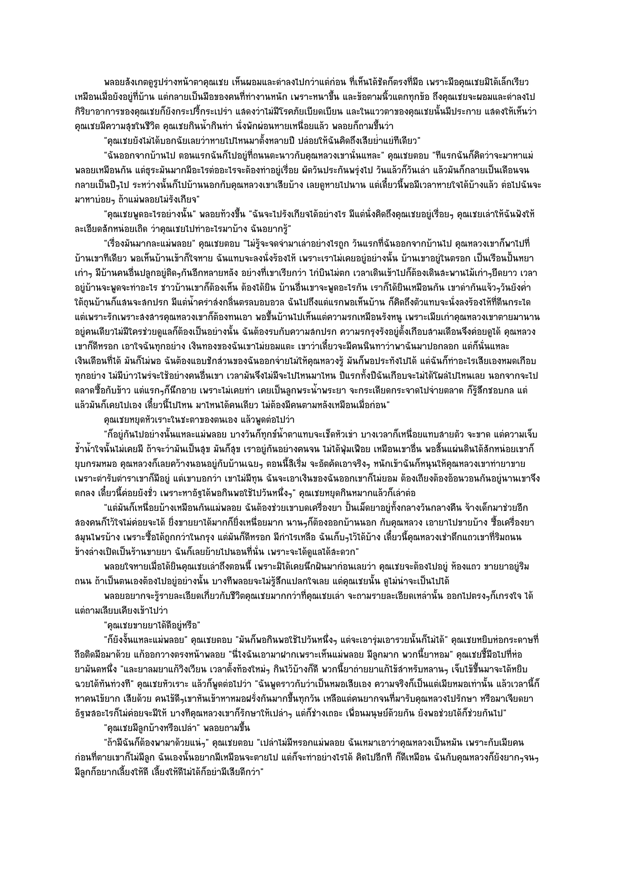 พลอยสังเกตดูรปรํางหน๎าตาคุณเชย เห็นผอมและดําลงไปกวําแตํกํอน ทีเห็นได๎ชดก็ตรงที่มือ เพราะมือคุณเชยมิได๎เล็กเรียว
                          ู                                                      ่      ั
เหมือนเมื่อยังอยูํที่บ๎าน แตํกลายเป็นมือของคนที่ทํางานหนัก เพราะหนาขึ้น และข๎อตามนิ้วแตกทุกข๎อ ถึงคุณเชยจะผอมและดําลงไป
กิริยาอาการของคุณเชยก็ยังกระปรี้กระเปรํา แสดงวําไมํมีโรคภัยเบียดเบียน และในแววตาของคุณเชยนั้นมีประกาย แสดงให๎เห็นวํา
คุณเชยมีความสุขในชีวิต คุณเชยกินน้ํากินทํา นั่งพักผํอนหายเหนื่อยแล๎ว พลอยก็ถามขึ้นวํา
          "คุณเชยยังไมํได๎บอกฉัยเลยวําหายไปไหนมาตั้งหลายปี ปลํอยให๎ฉันคิดถึงเสียย่ําแยํทีเดียว"
          "ฉันออกจากบ๎านไป ตอนแรกฉันก็ไปอยูํที่ถนนตะนาวกับคุณหลวงเขานั่นแหละ" คุณเชยตอบ "ทีแรกฉันก็คิดวําจะมาหาแมํ
พลอยเหมือนกัน แตํธุระมันมากมีอะไรตํออะไรจะต๎องทําอยูํเรื่อย ผัดวันประกันพรุํงไป วันแล๎วก็วันเลํา แล๎วมันก็กลายเป็นเดือนจน
กลายเป็นปีๆไป ระหวํางนั้นก็ไปบ๎านนอกกับคุณหลวงเขาเสียบ๎าง เลยดูหายไปนาน แตํเดี๋ยวนี้พอมีเวลาหายใจได๎บ๎างแล๎ว ตํอไปฉันจะ
มาหาบํอยๆ ถ๎าแมํพลอยไมํรังเกียจ"
          "คุณเชยพูดอะไรอยํางนั้น" พลอยท๎วงขึ้น "ฉันจะไปรังเกียจได๎อยํางไร มีแตํนั่งคิดถึงคุณเชยอยูํเรื่อยๆ คุณเชยเลําให๎ฉันฟังให๎
ละเอียดสักหนํอยเถิด วําคุณเชยไปทําอะไรมาบ๎าง ฉันอยากรู๎"
          "เรื่องมันมากละแมํพลอย" คุณเชยตอบ "ไมํรู๎จะจดจํามาเลําอยํางไรถูก วันแรกที่ฉันออกจากบ๎านไป คุณหลวงเขาก็พาไปที่
บ๎านเขาทีเดียว พอเห็นบ๎านเข๎าก็ใจหาย ฉันแทบจะลงนั่งร๎องไห๎ เพราะเราไมํเคยอยูํอยํางนั้น บ๎านเขาอยูํในตรอก เป็นเรือนปั้นหยา
เกําๆ มีบ๎านคนอื่นปลูกอยูํติดๆกันอีกหลายหลัง อยํางที่เขาเรียกวํา ไกํบินไมํตก เวลาเดินเข๎าไปก็ต๎องเดินสะพานไม๎เกําๆยืดยาว เวลา
อยูํบ๎านจะพูดจะทําอะไร ชาวบ๎านเขาก็ต๎องเห็น ต๎องได๎ยิน บ๎านอื่นเขาจะพูดอะไรกัน เราก็ได๎ยินเหมือนกัน เขาดํากันแจ๎วๆวันยังค่ํา
ใต๎ถุนบ๎านก็แสนจะสกปรก มีแตํน้ําครําสํงกลิ่นตรลบอบอวล ฉันไปถึงแตํแรกพอเห็นบ๎าน ก็คิดถึงตัวแทบจะนั่งลงร๎องไห๎ที่ตีนกระได
แตํเพราะรักเพราะสงสารคุณหลวงเขาก็ต๎องทนเอา พอขึ้นบ๎านไปเห็นแตํความรกเหมือนรังหนู เพราะเมียเกําคุณหลวงเขาตายมานาน
อยูํคนเดียวไมํมีใครชํวยดูแลก็ต๎องเป็นอยํางนั้น ฉันต๎องรบกับความสกปรก ความรกรุงรังอยูํตั้งเกือบสามเดือนจึงคํอยดูได๎ คุณหลวง
เขาก็ดีหรอก เอาใจฉันทุกอยําง เงินทองของฉันเขาไมํยอมแตะ เขาวําเดี๋ยวจะมีคนนินทาวําพาฉันมาปอกลอก แตํก็นั่นแหละ
เงินเดือนที่ได๎ มันก็ไมํพอ ฉันต๎องแอบชักสํวนของฉันออกจํายไมํให๎คุณหลวงรู๎ มันก็พอประทังไปได๎ แตํฉันก็ทําอะไรเสียเองหมดเกือบ
ทุกอยําง ไมํมีบําวไพรํจะใช๎อยํางคนอื่นเขา เวลามันจึงไมํมจะไปไหนมาไหน ปีแรกทั้งปีฉันเกือบจะไมํได๎โผลํไปไหนเลย นอกจากจะไป
                                                              ี
ตลาดซื้อกับข๎าว แตํแรกๆก็นึกอาย เพราะไมํเคยทํา เคยเป็นลูกพระน้ําพระยา จะกระเดียดกระจาดไปจํายตลาด ก็รู๎สึกชอบกล แตํ
แล๎วมันก็เคยไปเอง เดี๋ยวนี้ไปไหน มาไหนได๎คนเดียว ไมํต๎องมีคนตามหลังเหมือนเมื่อกํอน"
          คุณเชยหยุดหัวเราะในชะตาของตนเอง แล๎วพูดตํอไปวํา
          "ก็อยูํกนไปอยํางนั้นแหละแมํพลอย บางวันก็ทุกข๑น้ําตาแทบจะเช็ดหัวเขํา บางเวลาก็เหนื่อยแทบสายตัว จะขาด แตํความเจ็บ
                   ั
ช้ําน้ําใจนั้นไมํเคยมี ถ๎าจะวํามันเป็นสุข มันก็สุข เราอยูํกนอยํางคนจน ไมํได๎ฟุ่มเฟือย เหมือนเขาอื่น พอสิ้นแผํนดินได๎สักหนํอยเขาก็
                                                            ั
ยุบกรมหมอ คุณหลวงก็เลยคว๎างนอนอยูํกบบ๎านเฉยๆ ตอนนี้สิเริ่ม จะอัตคัดเอาจริงๆ หนักเข๎าฉันก็หนุนให๎คุณหลวงเขาทํายาขาย
                                              ั
เพราะตํารับตําราเขาก็มีอยูํ แตํเขาบอกวํา เขาไมํมีทุน ฉันจะเอาเงินของฉันออกเขาก็ไมํยอม ต๎องเถียงต๎องอ๎อนวอนกันอยูํนานเขาจึง
ตกลง เดี๋ยวนี้คํอยยังชั่ว เพราะหาอัฐได๎พอกินพอใช๎ไปวันหนึ่งๆ" คุณเชยหยุดกินหมากแล๎วก็เลําตํอ
          "แตํมันก็เหนื่อยบ๎างเหมือนกันแมํพลอย ฉันต๎องชํวยเขาบดเครื่องยา ปั้นเม็ดยาอยูํท้งกลางวันกลางคืน จ๎างเด็กมาชํวยอีก
                                                                                            ั
สองคนก็ไว๎ใจไมํคํอยจะได๎ ยิ่งขายยาได๎มากก็ยิ่งเหนื่อยมาก นานๆก็ต๎องออกบ๎านนอก กับคุณหลวง เอายาไปขายบ๎าง ซื้อเครื่องยา
สมุนไพรบ๎าง เพราะซื้อได๎ถูกกวําในกรุง แตํมันก็ดีหรอก มีกําไรเหลือ ฉันเก็บๆไว๎ได๎บ๎าง เดี๋ยวนี้คุณหลวงเชําตึกแถวเขาที่ริมถนน
ข๎างลํางเปิดเป็นร๎านขายยา ฉันก็เลยย๎ายไปนอนที่นั่น เพราะจะได๎ดูแลได๎สะดวก"
          พลอยใจหายเมื่อได๎ยนคุณเชยเลําถึงตอนนี้ เพราะมิได๎เคยนึกฝันมากํอนเลยวํา คุณเชยจะต๎องไปอยูํ ห๎องแถว ขายยาอยูํรม
                               ิ                                                                                               ิ
ถนน ถ๎าเป็นตนเองต๎องไปอยูํอยํางนั้น บางทีพลอยจะไมํรู๎สึกแปลกใจเลย แตํคุณเชยนั้น ดูไมํนําจะเป็นไปได๎
          พลอยอยากจะรูรายละเอียดเกี่ยวกับชีวตคุณเชยมากกวําที่คณเชยเลํา จะถามรายละเอียดเหลํานั้น ออกไปตรงๆก็เกรงใจ ได๎
                            ๎                       ิ               ุ
แตํถามเลียบเคียงเข๎าไปวํา
          "คุณเชยขายยาได๎ดีอยูํหรือ"
          "ก็ยังงั้นแหละแมํพลอย" คุณเชยตอบ "มันก็พอกินพอใช๎ไปวันหนึ่งๆ แตํจะเอารุํมเอารวยนั้นก็ไมํได๎" คุณเชยหยิบหํอกระดาษที่
ถือติดมือมาด๎วย แก๎ออกวางตรงหน๎าพลอย "นี่ไงฉันเอามาฝากเพราะเห็นแมํพลอย มีลูกมาก พวกนี้ยาหอม" คุณเชยชี้มือไปที่หํอ
ยามันดหนึ่ง "และยาลมยาแก๎วิงเวียน เวลาตั้งท๎องใหมํๆ กินไว๎บ๎างก็ดี พวกนี้ยาถํายยาแก๎ไข๎สําหรับหลานๆ เจ็บไข๎ขึ้นมาจะได๎หยิบ
ฉวยได๎ทันทํวงที" คุณเชยหัวเราะ แล๎วก็พูดตํอไปวํา "ฉันพูดราวกับวําเป็นหมอเสียเอง ความจริงก็เป็นแตํเมียหมอเทํานั้น แล๎วเวลานี้ก็
หาคนไข๎ยาก เสียด๎วย คนไข๎ดีๆเขาหันเข๎าหาหมอฝรั่งกันมากขึ้นทุกวัน เหลือแตํคนยากจนที่มารับคุณหลวงไปรักษา หรือมาเจียดยา
อัฐฬสอะไรก็ไมํคํอยจะมีให๎ บางทีคุณหลวงเขาก็รักษาให๎เปลําๆ แตํก็ชํางเถอะ เพื่อนมนุษย๑ด๎วยกัน ยังพอชํวยได๎ก็ชํวยกันไป"
          "คุณเชยมีลูกบ๎างหรือเปลํา" พลอยถามขึ้น
          "ถ๎ามีฉันก็ต๎องพามาด๎วยแนํๆ" คุณเชยตอบ "เปลําไมํมีหรอกแมํพลอย ฉันเหมาเอาวําคุณหลวงเป็นหมัน เพราะกับเมียคน
กํอนที่ตายเขาก็ไมํมีลูก ฉันเองนั้นอยากมีเหมือนจะตายไป แตํก็จะทําอยํางไรได๎ คิดไปอีกที ก็ดีเหมือน ฉันกับคุณหลวงก็ยังยากๆจนๆ
มีลูกก็อยากเลี้ยงให๎ดี เลี้ยงให๎ดีไมํได๎ก็อยํามีเสียดีกวํา"
 