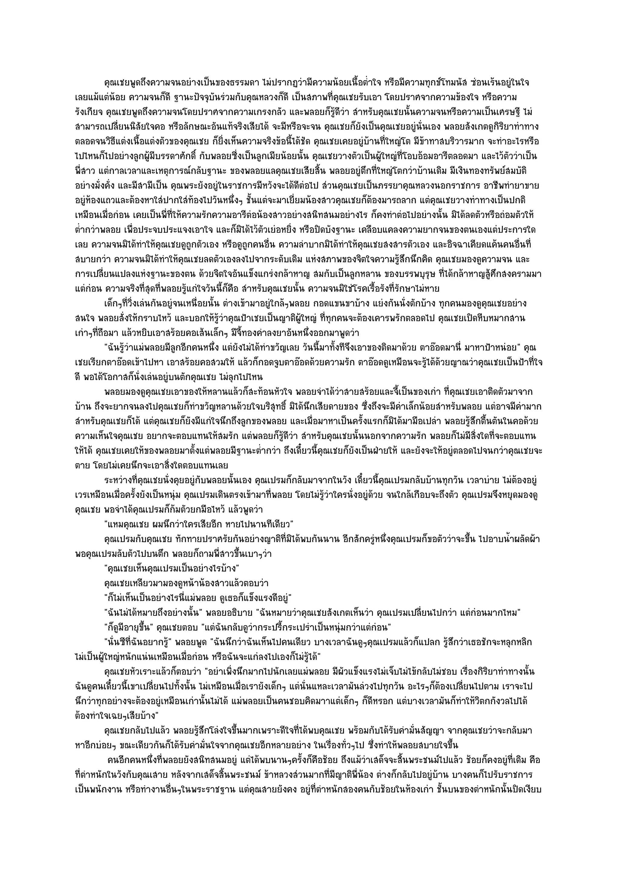 คุณเชยพูดถึงความจนอยํางเป็นของธรรมดา ไมํปรากฏวํามีความน๎อยเนื้อต่าใจ หรือมีความทุกข๑โทมนัส ซํอนเร๎นอยูํในใจ
                                                                                         ํ
เลยแม๎แตํน๎อย ความจนก็ดี ฐานะปัจจุบันรํวมกับคุณหลวงก็ดี เป็นสภาพที่คุณเชยรับเอา โดยปราศจากความข๎องใจ หรือความ
รังเกียจ คุณเชยพูดถึงความจนโดยปราศจากความเกรงกลัว และพลอยก็รู๎ดีวํา สําหรับคุณเชยนั้นความจนหรือความเป็นเศรษฐี ไมํ
สามารถเปลี่ยนนิสัยใจคอ หรือลักษณะอันแท๎จริงเสียได๎ จะมีหรือจะจน คุณเชยก็ยังเป็นคุณเชยอยูํนั่นเอง พลอยสังเกตดูกิริยาทําทาง
ตลอดจนวิธีแตํงเนื้อแตํงตัวของคุณเชย ก็ยิ่งเห็นความจริงข๎อนี้ได๎ชัด คุณเชยเคยอยูํบ๎านที่ใหญํโต มีข๎าทาสบริวารมาก จะทําอะไรหรือ
ไปไหนก็ไปอยํางลูกผู๎มีบรรดาศักดิ์ กับพลอยซี่งเป็นลูกเมียน๎อยนั้น คุณเชยวางตัวเป็นผู๎ใหญํที่โอบอ๎อมอารีตลอดมา และไว๎ตววําเป็น
                                                                                                                          ั
พี่สาว แตํกาลเวลาและเหตุการณ๑กลับฐานะ ของพลอยแลคุณเชยเสียสิ้น พลอยอยูํตึกที่ใหญํโตกวําบ๎านเดิม มีเงินทองทรัพย๑สมบัติ
อยํางมั่งคั่ง และมีสามีเป็น คุณพระยังอยูํในราชการมีหวังจะได๎ดีตํอไป สํวนคุณเชยเป็นภรรยาคุณหลวงนอกราชการ อาชีพทํายาขาย
อยูํห๎องแถวและต๎องหาใสํปากใสํท๎องไปวันหนึ่งๆ ชั้นแตํจะมาเยี่ยมน๎องสาวคุณเชยก็ต๎องมารถลาก แตํคุณเชยวางทําทางเป็นปกติ
เหมือนเมื่อกํอน เคยเป็นพี่ที่ให๎ความรักความอารีตํอน๎องสาวอยํางสนิทสนมอยํางไร ก็คงทําตํอไปอยํางนั้น มิได๎ลดตัวหรือถํอมตัวให๎
ต่ํากวําพลอย เพื่อประจบประแจงเอาใจ และก็มิได๎ไว๎ตวเยํอหยิ่ง หรือปิดบังฐานะ เคลือบแคลงความยากจนของตนเองแตํประการใด
                                                         ั
เลย ความจนมิได๎ทําให๎คุณเชยดูถกตัวเอง หรือดูถกคนอื่น ความลําบากมิได๎ทําให๎คุณเชยสงสารตัวเอง และอิจฉาเคียดแค๎นคนอื่นที่
                                    ู               ู
สบายกวํา ความจนมิได๎ทําให๎คุณเชยลดตัวเองลงไปจากระดับเดิม แหํงสภาพของจิตใจความรู๎สึกนึกคิด คุณเชยมองดูความจน และ
การเปลี่ยนแปลงแหํงฐานะของตน ด๎วยจิตใจอันแข็งแกรํงกล๎าหาญ สมกับเป็นลูกหลาน ของบรรพบุรุษ ที่ได๎กล๎าหาญสู๎ศึกสงครามมา
แตํกํอน ความจริงที่สุดที่พลอยรู๎แกํใจวันนี้ก็คือ สําหรับคุณเชยนั้น ความจนมิใชํโรคเรื้อรังที่รักษาไมํหาย
           เด็กๆทีวงเลํนกันอยูํจนเหนื่อยนั้น ตํางเข๎ามาอยูํใกล๎ๆพลอย กอดแขนขาบ๎าง แยํงกันนั่งตักบ๎าง ทุกคนมองดูคุณเชยอยําง
                   ่ ่ิ
สนใจ พลอยสั่งให๎กราบไหว๎ และบอกให๎รู๎วําคุณป้าเชยเป็นญาติผู๎ใหญํ ที่ทุกคนจะต๎องเคารพรักตลอดไป คุณเชยเปิดหีบหมากสาน
เกําๆที่ถอมา แล๎วหยิบเอาสร๎อยคอเส๎นเล็กๆ มีจี้ทองคําลงยาอันหนึ่งออกมาพูดวํา
         ื
           "ฉันรู๎วําแมํพลอยมีลูกอีกคนหนึ่ง แตํยังไมํได๎ทําขวัญเลย วันนี้มาทั้งทีจึงเอาของติดมาด๎วย ตาอ๏อดมานี่ มาหาป้าหนํอย" คุณ
เชยเรียกตาอ๏อดเข๎าไปหา เอาสร๎อยคอสวมให๎ แล๎วก็กอดจูบตาอ๏อดด๎วยความรัก ตาอ๏อดดูเหมือนจะรู๎ได๎ด๎วยญาณวําคุณเชยเป็นป้าที่ใจ
ดี พอได๎โอกาสก็นั่งเลํนอยูํบนตักคุณเชย ไมํลุกไปไหน
           พลอยมองดูคุณเชยเอาของให๎หลานแล๎วก็สะท๎อนหัวใจ พลอยจําได๎วาสายสร๎อยและจี้เป็นของเกํา ที่คณเชยเอาติดตัวมาจาก
                                                                                ํ                           ุ
บ๎าน ถึงจะยากจนลงไปคุณเชยก็ทําขวัญหลานด๎วยใจบริสุทธิ์ มิได๎นึกเสียดายของ ซึ่งถึงจะมีคําเล็กน๎อยสําหรับพลอย แตํอาจมีคํามาก
สําหรับคุณเชยก็ได๎ แตํคุณเชยก็ยังมีแกํใจนึกถึงลูกของพลอย และเมื่อมาหาเป็นครั้งแรกก็มิได๎มามือเปลํา พลอยรู๎สึกตื้นตันในคอด๎วย
ความเห็นใจคุณเชย อยากจะตอบแทนให๎สมรัก แตํพลอยก็รู๎ดีวํา สําหรับคุณเชยนั้นนอกจากความรัก พลอยก็ไมํมีสิ่งใดที่จะตอบแทน
ให๎ได๎ คุณเชยเคยให๎ของพลอยมาตั้งแตํพลอยมีฐานะต่ํากวํา ถึงเดี๋ยวนี้คุณเชยก็ยังเป็นฝ่ายให๎ และยังจะให๎อยูํตลอดไปจนกวําคุณเชยจะ
ตาย โดยไมํเคยนึกจะเอาสิ่งใดตอบแทนเลย
           ระหวํางที่คณเชยนั่งคุยอยูํกับพลอยนั้นเอง คุณเปรมก็กลับมาจากในวัง เดี๋ยวนี้คณเปรมกลับบ๎านทุกวัน เวลาบําย ไมํตองอยูํ
                        ุ                                                                    ุ                                  ๎
เวรเหมือนเมื่อครั้งยังเป็นหนุํม คุณเปรมเดินตรงเข๎ามาที่พลอย โดยไมํรู๎วําใครนั่งอยูํด๎วย จนใกล๎เกือบจะถึงตัว คุณเปรมจึงหยุดมองดู
คุณเชย พอจําได๎คุณเปรมก็ก๎มตัวยกมือไหว๎ แล๎วพูดวํา
           "แหมคุณเชย ผมนึกวําใครเสียอีก หายไปนานทีเดียว"
           คุณเปรมกับคุณเชย ทักทายปราศรัยกันอยํางญาติทีมิได๎พบกันนาน อีกสักครูหนึงคุณเปรมก็ขอตัววําจะขึน ไปอาบน้าผลัดผ๎า
                                                               ่                           ํ ่                   ้          ํ
พอคุณเปรมลับตัวไปบนตึก พลอยก็ถามพี่สาวขึ้นเบาๆวํา
           "คุณเชยเห็นคุณเปรมเป็นอยํางไรบ๎าง"
           คุณเชยเหลียวมามองดูหน๎าน๎องสาวแล๎วตอบวํา
           "ก็ไมํเห็นเป็นอยํางไรนี่แมํพลอย ดูเธอก็แข็งแรงดีอยูํ"
           "ฉันไมํได๎หมายถึงอยํางนั้น" พลอยอธิบาย "ฉันหมายวําคุณเชยสังเกตเห็นวํา คุณเปรมเปลี่ยนไปกวํา แตํกํอนมากไหม"
           "ก็ดูมีอายุขึ้น" คุณเชยตอบ "แตํฉันกลับดูวํากระปรี้กระเปรําเป็นหนุํมกวําแตํกํอน"
           "นั่นซีที่ฉันอยากรู๎" พลอยพูด "ฉันนึกวําฉันเห็นไปคนเดียว บางเวลาฉันดูๆคุณเปรมแล๎วก็แปลก รู๎สึกวําเธอชักจะหลุกหลิก
ไมํเป็นผู๎ใหญํหนักแนํนเหมือนเมื่อกํอน หรือฉันจะแกํลงไปเองก็ไมํรู๎ได๎"
           คุณเชยหัวเราะแล๎วก็ตอบวํา "อยําเพิ่งนึกมากไปนักเลยแมํพลอย มีผัวแข็งแรงไมํเจ็บไมํไข๎กลับไมํชอบ เรื่องกิริยาทําทางนั้น
ฉันดูคนเดี๋ยวนี้เขาเปลี่ยนไปทั้งนั้น ไมํเหมือนเมื่อเรายังเด็กๆ แตํนั่นแหละเวลามันลํวงไปทุกวัน อะไรๆก็ต๎องเปลี่ยนไปตาม เราจะไป
นึกวําทุกอยํางจะต๎องอยูํเหมือนเกํานั้นไมํได๎ แมํพลอยเป็นคนชอบคิดมาาแตํเด็กๆ ก็ดีหรอก แตํบางเวลามันก็ทําให๎วิตกกังวลไปได๎
ต๎องทําใจเฉยๆเสียบ๎าง"
           คุณเชยกลับไปแล๎ว พลอยรูสกโลํงใจขึนมากเพราะดีใจทีได๎พบคุณเชย พร๎อมกับได๎รบคํามันสัญญา จากคุณเชยวําจะกลับมา
                                       ๎ึ        ้                ่                            ั   ่
หาอีกบํอยๆ ขณะเดียวกันก็ได๎รับคํามั่นใจจากคุณเชยอีกหลายอยําง ในเรื่องทั่วๆไป ซึ่งทําให๎พลอยสบายใจขึ้น
            คนอีกคนหนึงที่พลอยยังสนิทสนมอยูํ แตํได๎พบนานๆครังก็คอช๎อย ถึงแม๎วาเสด็จจะสินพระชนม๑ไปแล๎ว ช๎อยก็คงอยูํทีเดิม คือ
                           ่                                        ้ ื                ํ         ้                            ่
ที่ตําหนักในวังกับคุณเสาย หลังจากเสด็จสิ้นพระชนม๑ ข๎าหลวงสํวนมากที่มญาติพี่น๎อง ตํางก็กลับไปอยูํบ๎าน บางคนก็ไปรับราชการ
                                                                              ี
เป็นพนักงาน หรือทํางานอื่นๆในพระราชฐาน แตํคุณสายยังคง อยูํที่ตําหนักสองคนกับช๎อยในห๎องเกํา ชั้นบนของตําหนักนั้นปิดเงียบ
 