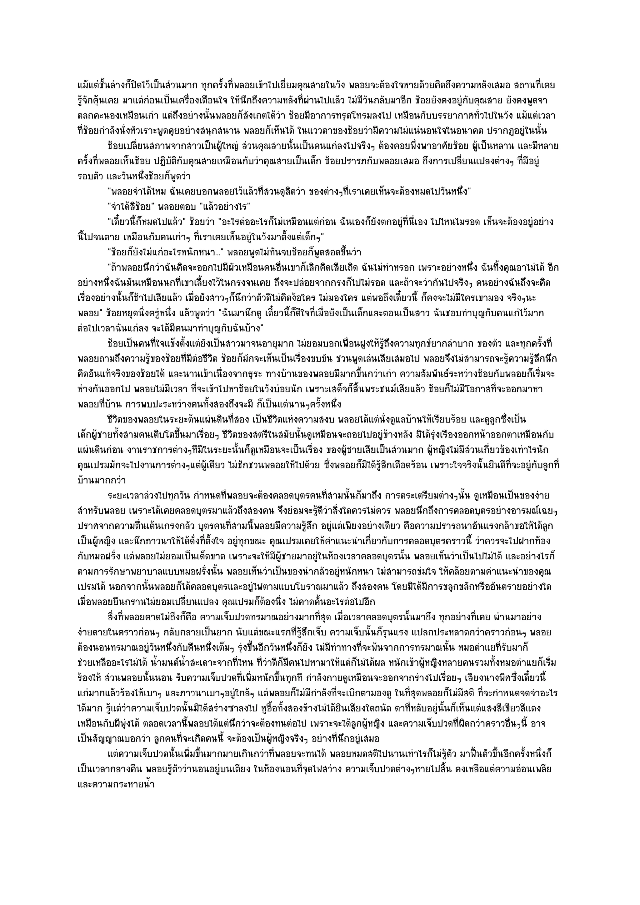 แม๎แตํชั้นลํางก็ปิดไว๎เป็นสํวนมาก ทุกครั้งที่พลอยเข๎าไปเยี่ยมคุณสายในวัง พลอยจะต๎องใจหายด๎วยคิดถึงความหลังเสมอ สถานที่เคย
รู๎จักคุ๎นเคย มาแตํกํอนเป็นเครื่องเตือนใจ ให๎นึกถึงความหลังที่ผํานไปแล๎ว ไมํมีวนกลับมาอีก ช๎อยยังคงอยูํกบคุณสาย ยังคงพูดจา
                                                                                     ั                        ั
ตลกคะนองเหมือนเกํา แตํถึงอยํางนั้นพลอยก็สังเกตได๎วํา ช๎อยมีอาการทรุดโทรมลงไป เหมือนกับบรรยากาศทั่วไปในวัง แม๎แตํเวลา
ที่ช๎อยกําลังนั่งหัวเราะพูดคุยอยํางสนุกสนาน พลอยก็เห็นได๎ ในแววตาของช๎อยวํามีความไมํแนํนอนใจในอนาคต ปรากฏอยูํในนั้น
           ช๎อยเปลียนสภาพจากสาวเป็นผู๎ใหญํ สํวนคุณสายนั้นเป็นคนแกํลงไปจริงๆ ต๎องคอยพึงพาอาศัยช๎อย ผู๎เป็นหลาน และมีหลาย
                     ่                                                                           ่
ครั้งที่พลอยเห็นช๎อย ปฏิบัติกบคุณสายเหมือนกับวําคุณสายเป็นเด็ก ช๎อยปรารภกับพลอยเสมอ ถึงการเปลี่ยนแปลงตํางๆ ที่มอยูํ
                                ั                                                                                            ี
รอบตัว และวันหนึ่งช๎อยก็พูดวํา
           "พลอยจําได๎ไหม ฉันเคยบอกพลอยไว๎แล๎วที่สวนดุสิตวํา ของตํางๆที่เราเคยเห็นจะต๎องหมดไปวันหนึ่ง"
           "จําได๎สิช๎อย" พลอยตอบ "แล๎วอยํางไร"
           "เดี๋ยวนี้ก็หมดไปแล๎ว" ช๎อยวํา "อะไรตํออะไรก็ไมํเหมือนแตํกํอน ฉันเองก็ยังตกอยูํที่นี่เอง ไปไหนไมรอด เห็นจะต๎องอยูํอยําง
นี้ไปจนตาย เหมือนกับคนเกําๆ ที่เราเคยเห็นอยูํในวังมาตั้งแตํเด็กๆ"
           "ช๎อยก็ยังไมํแกํอะไรหนักหนา..." พลอยพูดไมํทันจบช๎อยก็พูดสอดขึ้นวํา
           "ถ๎าพลอยนึกวําฉันคิดจะออกไปมีผัวเหมือนคนอื่นเขาก็เลิกคิดเสียเถิด ฉันไมํทําหรอก เพราะอยํางหนึ่ง ฉันทิ้งคุณอาไมํได๎ อีก
อยํางหนึ่งฉันมันเหมือนนกที่เขาเลี้ยงไว๎ในกรงจนเคย ถึงจะปลํอยจากกรงก็ไปไมํรอด และถ๎าจะวํากันไปจริงๆ คนอยํางฉันถึงจะคิด
เรื่องอยํางนั้นก็ช๎าไปเสียแล๎ว เมื่อยังสาวๆก็นึกวําตัวดีไมํคิดง๎อใคร ไมํมองใคร แตํพอถึงเดี๋ยวนี้ ก็คงจะไมํมีใครเขามอง จริงๆนะ
พลอย" ช๎อยหยุดนิ่งครูํหนึ่ง แล๎วพูดวํา "ฉันมานึกดู เดี๋ยวนี้ก็ดีใจที่เมื่อยังเป็นเด็กและตอนเป็นสาว ฉันชอบทําบุญกับคนแกํไว๎มาก
ตํอไปเวลาฉันแกํลง จะได๎มีคนมาทําบุญกับฉันบ๎าง"
           ช๎อยเป็นคนทีใจแข็งตั้งแตํยงเป็นสาวมาจนอายุมาก ไมํยอมบอกเพื่อนฝูงให๎รถึงความทุกข๑ยากลําบาก ของตัว และทุกครังที่
                          ่            ั                                                ๎ู                                       ้
พลอยถามถึงความรู๎ของช๎อยที่มตํอชีวิต ช๎อยก็มกจะเห็นเป็นเรื่องขบขัน ชวนพูดเลํนเสียเสมอไป พลอยจึงไมํสามารถจะรู๎ความรู๎สึกนึก
                                     ี            ั
คิดอันแท๎จริงของช๎อยได๎ และนานเข๎าเนื่องจากธุระ ทางบ๎านของพลอยมีมากขึ้นกวําเกํา ความสัมพันธ๑ระหวํางช๎อยกับพลอยก็เริ่มจะ
หํางกันออกไป พลอยไมํมีเวลา ที่จะเข๎าไปหาช๎อยในวังบํอยนัก เพราะเสด็จก็สิ้นพระชนม๑เสียแล๎ว ช๎อยก็ไมํมีโอกาสที่จะออกมาหา
พลอยที่บ๎าน การพบปะระหวํางคนทั้งสองถึงจะมี ก็เป็นแตํนานๆครั้งหนึ่ง
           ชีวตของพลอยในระยะต๎นแผํนดินทีสอง เป็นชีวตแหํงความสงบ พลอยได๎แตํน่งดูแลบ๎านให๎เรียบร๎อย และดูลูกซึงเป็น
               ิ                              ่          ิ                                 ั                          ่
เด็กผู๎ชายทั้งสามคนเติบโตขึ้นมาเรื่อยๆ ชีวิตของสตรีในสมัยนั้นดูเหมือนจะถอยไปอยูํข๎างหลัง มิได๎รุํงเรืองออกหน๎าออกตาเหมือนกับ
แผํนดินกํอน งานราชการตํางๆทีมีในระยะนั้นก็ดูเหมือนจะเป็นเรื่อง ของผู๎ชายเสียเป็นสํวนมาก ผู๎หญิงไมํมีสํวนเกี่ยวข๎องเทําไรนัก
คุณเปรมมักจะไปงานการตํางๆแตํผู๎เดียว ไมํชักชวนพลอยให๎ไปด๎วย ซึ่งพลอยก็มิได๎รู๎สึกเดือดร๎อน เพราะใจจริงนั้นยินดีที่จะอยูํกบลูกที่
                                                                                                                               ั
บ๎านมากกวํา
           ระยะเวลาลํวงไปทุกวัน กําหนดทีพลอยจะต๎องคลอดบุตรคนทีสามนั้นก็มาถึง การตระเตรียมตํางๆนั้น ดูเหมือนเป็นของงําย
                                            ่                             ่
สําหรับพลอย เพราะได๎เคยคลอดบุตรมาแล๎วถึงสองคน จึงยํอมจะรู๎ดีวําสิ่งใดควรไมํควร พลอยนึกถึงการคลอดบุตรอยํางอารมณ๑เฉยๆ
ปราศจากความตื่นเต๎นเกรงกลัว บุตรคนที่สามนี้พลอยมีความรู๎สึก อยูํแตํเพียงอยํางเดียว คือความปรารถนาอันแรงกล๎าขอให๎ได๎ลก              ู
เป็นผู๎หญิง และนึกภาวนาให๎ได๎ดั่งที่ตั้งใจ อยูํทุกขณะ คุณเปรมเคยให๎คําแนะนําเกี่ยวกับการคลอดบุตรคราวนี้ วําควรจะไปฝากท๎อง
กับหมอฝรั่ง แตํพลอยไมํยอมเป็นเด็ดขาด เพราะจะให๎มีผู๎ชายมาอยูํในห๎องเวลาคลอดบุตรนั้น พลอยเห็นวําเป็นไปไมํได๎ และอยํางไรก็
ตามการรักษาพยาบาลแบบหมอฝรั่งนั้น พลอยเห็นวําเป็นของนํากลัวอยูํหนักหนา ไมํสามารถขํมใจ ให๎คล๎อยตามคําแนะนําของคุณ
เปรมได๎ นอกจากนั้นพลอยก็ได๎คลอดบุตรและอยูํไฟตามแบบโบราณมาแล๎ว ถึงสองคน โดยมิได๎มีการขลุกขลักหรืออันตรายอยํางใด
เมื่อพลอยยืนกรานไมํยอมเปลี่ยนแปลง คุณเปรมก็ต๎องนิ่ง ไมํคาดคั้นอะไรตํอไปอีก
           สิงที่พลอยคาดไมํถึงก็คอ ความเจ็บปวดทรมาณอยํางมากทีสด เมื่อเวลาคลอดบุตรนั้นมาถึง ทุกอยํางที่เคย ผํานมาอยําง
             ่                     ื                                  ุ่
งํายดายในคราวกํอนๆ กลับกลายเป็นยาก นับแตํขณะแรกที่รู๎สึกเจ็บ ความเจ็บนั้นก็รุนแรง แปลกประหลาดกวําคราวกํอนๆ พลอย
ต๎องนอนทรมาณอยูํวันหนึ่งกับคืนหนึ่งเต็มๆ รุํงขึ้นอีกวันหนึ่งก็ยัง ไมํมีทําทางที่จะพ๎นจากการทรมาณนั้น หมอตําแยที่รับมาก็
ชํวยเหลืออะไรไมํได๎ น้ํามนต๑น้ําสะเดาะจากที่ไหน ที่วําดีก็มีคนไปหามาให๎แตํก็ไมํได๎ผล หนักเข๎าผู๎หญิงหลายคนรวมทั้งหมอตําแยก็เริ่ม
ร๎องไห๎ สํวนพลอยนั้นนอน รับความเจ็บปวดที่เพิ่มหนักขึ้นทุกที กําลังกายดูเหมือนจะออกจากรํางไปเรื่อยๆ เสียงนางพิศซึ่งเดี๋ยวนี้
แกํมากแล๎วร๎องไห๎เบาๆ และภาวนาเบาๆอยูํใกล๎ๆ แตํพลอยก็ไมํมีกําลังที่จะเบิกตามองดู ในที่สุดพลอยก็ไมํมีสติ ที่จะกําหนดจดจําอะไร
ได๎มาก รู๎แตํวําความเจ็บปวดนั้นมิได๎สรํางซาลงไป หูอื้อทั้งสองข๎างไมํได๎ยินเสียงใดถนัด ตาที่หลับอยูํนั้นก็เห็นแตํแสงสีเขียวสีแดง
เหมือนกับผีพุํงไต๎ ตลอดเวลานี้พลอยได๎แตํนึกวําจะต๎องทนตํอไป เพราะจะได๎ลกผู๎หญิง และความเจ็บปวดที่ผิดกวําคราวอื่นๆนี้ อาจ
                                                                                  ู
เป็นสัญญาณบอกวํา ลูกคนที่จะเกิดคนนี้ จะต๎องเป็นผู๎หญิงจริงๆ อยํางที่นึกอยูํเสมอ
           แตํความเจ็บปวดนั้นเพิมขึนมากมายเกินกวําที่พลอยจะทนได๎ พลอยหมดสติไปนานเทําไรก็ไมํรตว มาฟื้นตัวขึนอีกครังหนึงก็
                                  ่ ้                                                                  ๎ู ั         ้      ้ ่
เป็นเวลากลางคืน พลอยรู๎ตัววํานอนอยูํบนเตียง ในห๎องนอนที่จุดไฟสวําง ความเจ็บปวดตํางๆหายไปสิ้น คงเหลือแตํความอํอนเพลีย
และความกระหายน้ํา
 