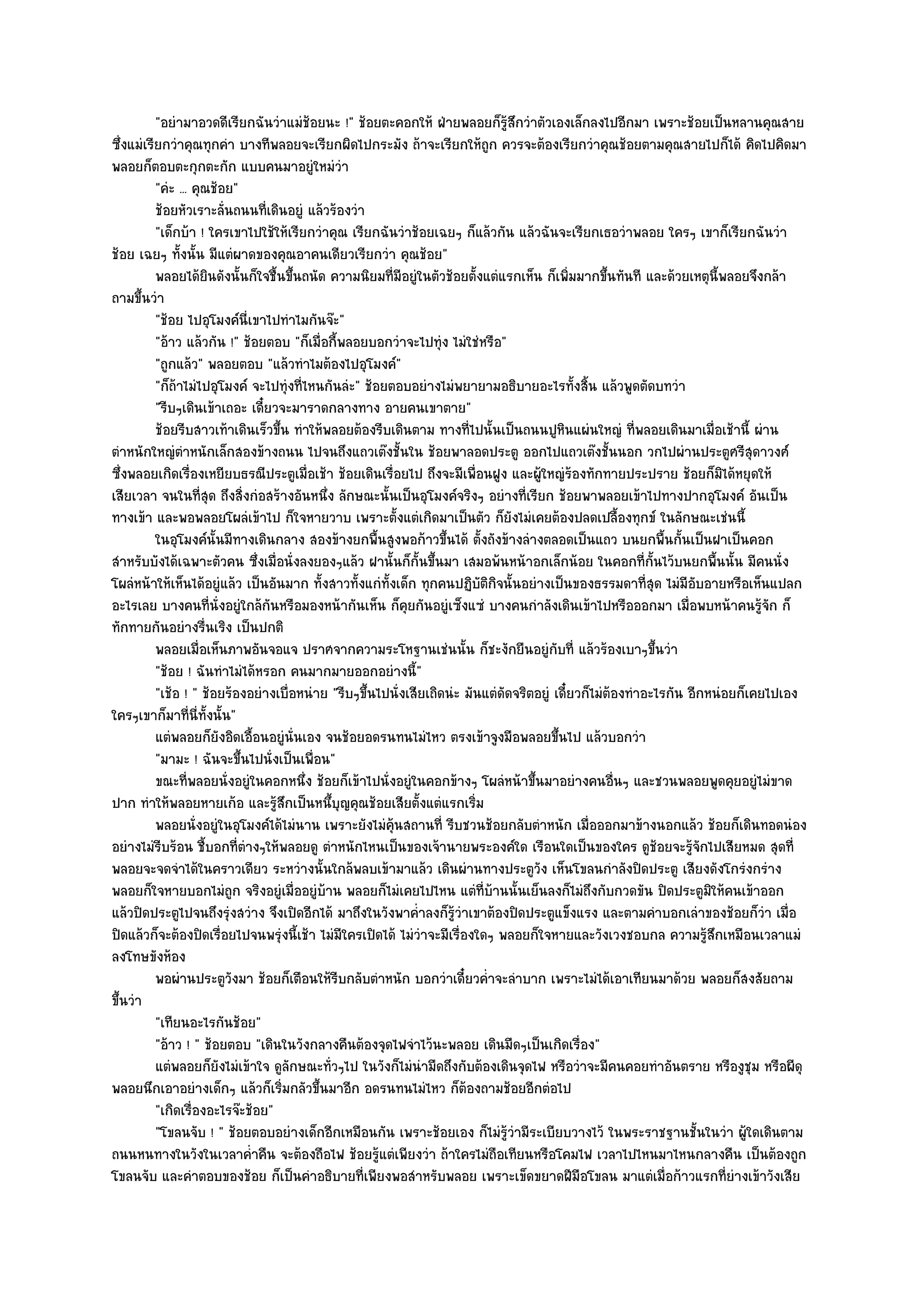 "อยํามาอวดดีเรียกฉันวําแมํช๎อยนะ !" ช๎อยตะคอกให๎ ฝ่ายพลอยก็รู๎สึกวําตัวเองเล็กลงไปอีกมา เพราะช๎อยเป็นหลานคุณสาย
ซึ่งแมํเรียกวําคุณทุกคํา บางทีพลอยจะเรียกผิดไปกระมัง ถ๎าจะเรียกให๎ถูก ควรจะต๎องเรียกวําคุณช๎อยตามคุณสายไปก็ได๎ คิดไปคิดมา
พลอยก็ตอบตะกุกตะกัก แบบคนมาอยูํใหมํวํา
          "คํะ ... คุณช๎อย"
          ช๎อยหัวเราะลั่นถนนทีเดินอยูํ แล๎วร๎องวํา
                                ่
          "เด็กบ๎า ! ใครเขาไปใช๎ให๎เรียกวําคุณ เรียกฉันวําช๎อยเฉยๆ ก็แล๎วกัน แล๎วฉันจะเรียกเธอวําพลอย ใครๆ เขาก็เรียกฉันวํา
ช๎อย เฉยๆ ทั้งนั้น มีแตํผาดของคุณอาคนเดียวเรียกวํา คุณช๎อย"
          พลอยได๎ยนดังนั้นก็ใจชื้นขึนถนัด ความนิยมที่มีอยูํในตัวช๎อยตั้งแตํแรกเห็น ก็เพิมมากขึนทันที และด๎วยเหตุน้พลอยจึงกล๎า
                      ิ               ้                                                       ่      ้                  ี
ถามขึ้นวํา
          "ช๎อย ไปอุโมงค๑นี่เขาไปทําไมกันจ๏ะ"
          "อ๎าว แล๎วกัน !" ช๎อยตอบ "ก็เมื่อกี้พลอยบอกวําจะไปทุํง ไมํใชํหรือ"
          "ถูกแล๎ว" พลอยตอบ "แล๎วทําไมต๎องไปอุโมงค๑"
          "ก็ถ๎าไมํไปอุโมงค๑ จะไปทุํงที่ไหนกันลํะ" ช๎อยตอบอยํางไมํพยายามอธิบายอะไรทั้งสิ้น แล๎วพูดตัดบทวํา
          "รีบๆเดินเข๎าเถอะ เดี๋ยวจะมาราดกลางทาง อายคนเขาตาย"
          ช๎อยรีบสาวเท๎าเดินเร็วขึน ทําให๎พลอยต๎องรีบเดินตาม ทางที่ไปนั้นเป็นถนนปูหนแผํนใหญํ ทีพลอยเดินมาเมื่อเช๎านี้ ผําน
                                    ้                                                       ิ             ่
ตําหนักใหญํตําหนักเล็กสองข๎างถนน ไปจนถึงแถวเต๏งชั้นใน ช๎อยพาลอดประตู ออกไปแถวเต๏งชั้นนอก วกไปผํานประตูศรีสุดาวงศ๑
ซึ่งพลอยเกิดเรื่องเหยียบธรณีประตูเมื่อเช๎า ช๎อยเดินเรื่อยไป ถึงจะมีเพื่อนฝูง และผู๎ใหญํร๎องทักทายประปราย ช๎อยก็มิได๎หยุดให๎
เสียเวลา จนในที่สุด ถึงสิ่งกํอสร๎างอันหนึ่ง ลักษณะนั้นเป็นอุโมงค๑จริงๆ อยํางที่เรียก ช๎อยพาพลอยเข๎าไปทางปากอุโมงค๑ อันเป็น
ทางเข๎า และพอพลอยโผลํเข๎าไป ก็ใจหายวาบ เพราะตั้งแตํเกิดมาเป็นตัว ก็ยังไมํเคยต๎องปลดเปลื้องทุกข๑ ในลักษณะเชํนนี้
          ในอุโมงค๑น้นมีทางเดินกลาง สองข๎างยกพื้นสูงพอก๎าวขึนได๎ ตั้งถังข๎างลํางตลอดเป็นแถว บนยกพื้นกันเป็นฝาเป็นคอก
                        ั                                          ้                                              ้
สําหรับบังได๎เฉพาะตัวคน ซึ่งเมื่อนั่งลงยองๆแล๎ว ฝานั้นก็กั้นขึ้นมา เสมอพ๎นหน๎าอกเล็กน๎อย ในคอกที่กั้นไว๎บนยกพื้นนั้น มีคนนั่ง
โผลํหน๎าให๎เห็นได๎อยูํแล๎ว เป็นอันมาก ทั้งสาวทั้งแกํทั้งเด็ก ทุกคนปฏิบติกิจนั้นอยํางเป็นของธรรมดาที่สุด ไมํมีอับอายหรือเห็นแปลก
                                                                          ั
อะไรเลย บางคนที่นั่งอยูํใกล๎กนหรือมองหน๎ากันเห็น ก็คุยกันอยูํเซ็งแซํ บางคนกําลังเดินเข๎าไปหรือออกมา เมื่อพบหน๎าคนรู๎จัก ก็
                                  ั
ทักทายกันอยํางรื่นเริง เป็นปกติ
          พลอยเมื่อเห็นภาพอันจอแจ ปราศจากความระโหฐานเชํนนั้น ก็ชะงักยืนอยูํกับที่ แล๎วร๎องเบาๆขึนวํา         ้
          "ช๎อย ! ฉันทําไมํได๎หรอก คนมากมายออกอยํางนี้"
          "เช๎อ ! " ช๎อยร๎องอยํางเบื่อหนําย "รีบๆขึ้นไปนั่งเสียเถิดนํะ มันแตํดัดจริตอยูํ เดี๋ยวก็ไมํต๎องทําอะไรกัน อีกหนํอยก็เคยไปเอง
ใครๆเขาก็มาที่นี่ทั้งนั้น"
          แตํพลอยก็ยงอิดเอื้อนอยูํน่นเอง จนช๎อยอดรนทนไมํไหว ตรงเข๎าจูงมือพลอยขึนไป แล๎วบอกวํา
                          ั             ั                                                 ้
          "มามะ ! ฉันจะขึ้นไปนั่งเป็นเพื่อน"
          ขณะทีพลอยนั่งอยูํในคอกหนึง ช๎อยก็เข๎าไปนั่งอยูํในคอกข๎างๆ โผลํหน๎าขึนมาอยํางคนอืนๆ และชวนพลอยพูดคุยอยูํไมํขาด
                  ่                       ่                                         ้                  ่
ปาก ทําให๎พลอยหายเก๎อ และรู๎สึกเป็นหนึ้บุญคุณช๎อยเสียตั้งแตํแรกเริ่ม
          พลอยนั่งอยูํในอุโมงค๑ได๎ไมํนาน เพราะยังไมํค๎นสถานที่ รีบชวนช๎อยกลับตําหนัก เมื่อออกมาข๎างนอกแล๎ว ช๎อยก็เดินทอดนํอง
                                                        ุ
อยํางไมํรีบร๎อน ชี้บอกที่ตํางๆให๎พลอยดู ตําหนักไหนเป็นของเจ๎านายพระองค๑ใด เรือนใดเป็นของใคร ดูช๎อยจะรู๎จักไปเสียหมด สุดที่
พลอยจะจดจําได๎ในคราวเดียว ระหวํางนั้นใกล๎พลบเข๎ามาแล๎ว เดินผํานทางประตูวัง เห็นโขลนกําลังปิดประตู เสียงดังโกรํงกรําง
พลอยก็ใจหายบอกไมํถูก จริงอยูํเมื่ออยูํบ๎าน พลอยก็ไมํเคยไปไหน แตํที่บ๎านนั้นเย็นลงก็ไมํถึงกับกวดขัน ปิดประตูมิให๎คนเข๎าออก
แล๎วปิดประตูไปจนถึงรุํงสวําง จึงเปิดอีกได๎ มาถึงในวังพาค่ําลงก็รู๎วําเขาต๎องปิดประตูแข็งแรง และตามคําบอกเลําของช๎อยก็วํา เมื่อ
ปิดแล๎วก็จะต๎องปิดเรื่อยไปจนพรุํงนี้เช๎า ไมํมีใครเปิดได๎ ไมํวําจะมีเรื่องใดๆ พลอยก็ใจหายและวังเวงชอบกล ความรู๎สึกเหมือนเวลาแมํ
ลงโทษขังห๎อง
          พอผํานประตูวงมา ช๎อยก็เตือนให๎รบกลับตําหนัก บอกวําเดี๋ยวค่ําจะลําบาก เพราะไมํได๎เอาเทียนมาด๎วย พลอยก็สงสัยถาม
                            ั                 ี
ขึ้นวํา
          "เทียนอะไรกันช๎อย"
          "อ๎าว ! " ช๎อยตอบ "เดินในวังกลางคืนต๎องจุดไฟจําไว๎นะพลอย เดินมืดๆเป็นเกิดเรื่อง"
          แตํพลอยก็ยงไมํเข๎าใจ ดูลักษณะทัวๆไป ในวังก็ไมํนามืดถึงกับต๎องเดินจุดไฟ หรือวําจะมีคนคอยทําอันตราย หรืองูชม หรือผีดุ
                          ั                 ่                 ํ                                                               ุ
พลอยนึกเอาอยํางเด็กๆ แล๎วก็เริ่มกลัวขึ้นมาอีก อดรนทนไมํไหว ก็ต๎องถามช๎อยอีกตํอไป
          "เกิดเรื่องอะไรจ๏ะช๎อย"
          "โขลนจับ ! " ช๎อยตอบอยํางเด็กอีกเหมือนกัน เพราะช๎อยเอง ก็ไมํรู๎วํามีระเบียบวางไว๎ ในพระราชฐานชั้นในวํา ผู๎ใดเดินตาม
ถนนหนทางในวังในเวลาค่ําคืน จะต๎องถือไฟ ช๎อยรู๎แตํเพียงวํา ถ๎าใครไมํถือเทียนหรือโคมไฟ เวลาไปไหนมาไหนกลางคืน เป็นต๎องถูก
โขลนจับ และคําตอบของช๎อย ก็เป็นคําอธิบายที่เพียงพอสําหรับพลอย เพราะเข็ดขยาดฝีมือโขลน มาแตํเมื่อก๎าวแรกที่ยํางเข๎าวังเสีย
 