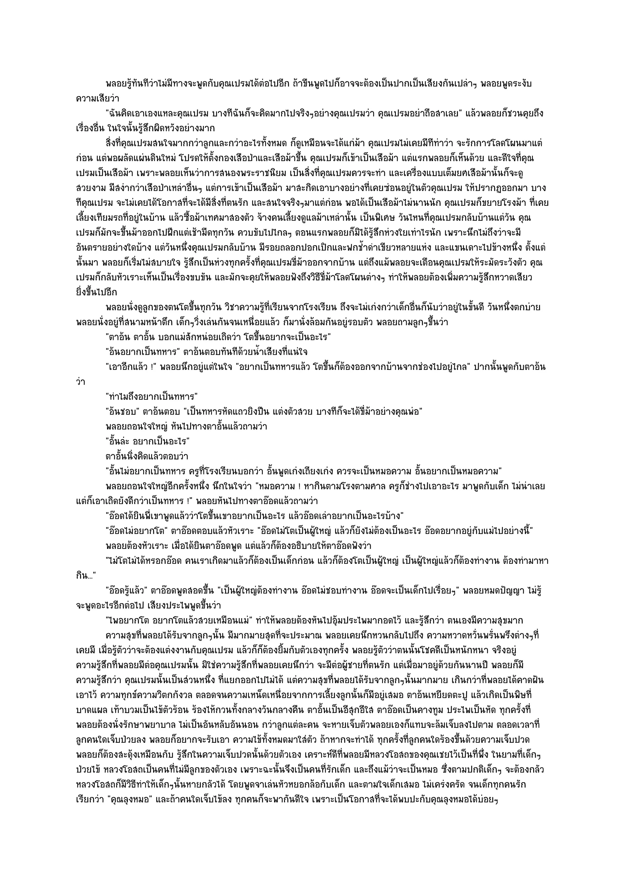 พลอยรูทันทีวาไมํมีทางจะพูดกับคุณเปรมได๎ตอไปอีก ถ๎าขืนพูดไปก็อาจจะต๎องเป็นปากเป็นเสียงกันเปลําๆ พลอยพูดระงับ
                   ๎     ํ                             ํ
ความเสียวํา
          "ฉันคิดเอาเองแหละคุณเปรม บางทีฉันก็จะคิดมากไปจริงๆอยํางคุณเปรมวํา คุณเปรมอยําถือสาเลย" แล๎วพลอยก็ชวนคุยถึง
เรื่องอื่น ในใจนั้นรู๎สึกผิดหวังอยํางมาก
          สิงที่คณเปรมสนใจมากกวําลูกและกวําอะไรทั้งหมด ก็ดเหมือนจะได๎แกํม๎า คุณเปรมไมํเคยมีทีทําวํา จะรักการโลดโผนมาแตํ
            ่ ุ                                                  ู
กํอน แตํพอผลัดแผํนดินใหมํ โปรดให๎ตั้งกองเสือป่าและเสือม๎าขึ้น คุณเปรมก็เข๎าเป็นเสือม๎า แตํแรกพลอยก็เห็นด๎วย และดีใจที่คณ    ุ
เปรมเป็นเสือม๎า เพราะพลอยเห็นวําการสนองพระราชนิยม เป็นสิ่งที่คุณเปรมควรจะทํา และเครื่องแบบเต็มยศเสือม๎านั้นก็จะดู
สวยงาม มีสงํากวําเสือป่าเหลําอื่นๆ แตํการเข๎าเป็นเสือม๎า มาสะกิดเอาบางอยํางที่เคยซํอนอยูํในตัวคุณเปรม ให๎ปรากฏออกมา บาง
ทีคุณเปรม จะไมํเคยได๎โอกาสที่จะได๎มีสิ่งที่ตนรัก และสนใจจริงๆมาแตํกํอน พอได๎เป็นเสือม๎าไมํนานนัก คุณเปรมก็ขยายโรงม๎า ที่เคย
เลี้ยงเทียมรถที่อยูํในบ๎าน แล๎วซื้อม๎าเทศมาสองตัว จ๎างคนเลี้ยงดูแลม๎าเหลํานั้น เป็นพิเศษ วันไหนที่คุณเปรมกลับบ๎านแตํวัน คุณ
เปรมก็มักจะขึ้นม๎าออกไปฝึกแตํเช๎ามืดทุกวัน ควบขับไปไกลๆ ตอนแรกพลอยก็มิได๎รู๎สึกหํวงใยเทําไรนัก เพราะนึกไมํถึงวําจะมี
อันตรายอยํางใดบ๎าง แตํวันหนึ่งคุณเปรมกลับบ๎าน มีรอยถลอกปอกเปิกและฟกช้ําดําเขียวหลายแหํง และแขนเดาะไปข๎างหนึ่ง ตั้งแตํ
นั้นมา พลอยก็เริ่มไมํสบายใจ รู๎สึกเป็นหํวงทุกครั้งที่คุณเปรมขี่ม๎าออกจากบ๎าน แตํถึงแม๎พลอยจะเตือนคุณเปรมให๎ระมัดระวังตัว คุณ
เปรมก็กลับหัวเราะเห็นเป็นเรื่องขบขัน และมักจะคุยให๎พลอยฟังถึงวิธีขี่ม๎าโลดโผนตํางๆ ทําให๎พลอยต๎องเพิ่มความรู๎สึกหวาดเสียว
ยิ่งขึ้นไปอีก
          พลอยนั่งดูลูกของตนโตขึนทุกวัน วิชาความรูทีเรียนจากโรงเรียน ถึงจะไมํเกํงกวําเด็กอืนก็นบวําอยูํในขั้นดี วันหนึงตกบําย
                                    ้                    ๎ ่                                    ่ ั                    ่
พลอยนั่งอยูํที่สนามหน๎าตึก เด็กๆวิ่งเลํนกันจนเหนื่อยแล๎ว ก็มานั่งล๎อมกันอยูํรอบตัว พลอยถามลูกๆขึ้นวํา
          "ตาอ๎น ตาอั้น บอกแมํสักหนํอยเถิดวํา โตขึ้นอยากจะเป็นอะไร"
          "อ๎นอยากเป็นทหาร" ตาอ๎นตอบทันทีด๎วยน้ําเสียงที่แนํใจ
          "เอาอีกแล๎ว !" พลอยนึกอยูํแตํในใจ "อยากเป็นทหารแล๎ว โตขึ้นก็ต๎องออกจากบ๎านจากชํองไปอยูํไกล" ปากนั้นพูดกับตาอ๎น
วํา
          "ทําไมถึงอยากเป็นทหาร"
          "อ๎นชอบ" ตาอ๎นตอบ "เป็นทหารหัดแถวยิงปืน แตํงตัวสวย บางทีก็จะได๎ขี่ม๎าอยํางคุณพํอ"
          พลอยถอนใจใหญํ หันไปทางตาอั้นแล๎วถามวํา
          "อั้นลํะ อยากเป็นอะไร"
          ตาอันนิงคิดแล๎วตอบวํา
               ้ ่
          "อั้นไมํอยากเป็นทหาร ครูที่โรงเรียนบอกวํา อั้นพูดเกํงเถียงเกํง ควรจะเป็นหมอความ อั้นอยากเป็นหมอความ"
          พลอยถอนใจใหญํอกครังหนึง นึกในใจวํา "หมอความ ! หากินตามโรงตามศาล ครูก็ชํางไปเอาอะไร มาพูดกับเด็ก ไมํนําเลย
                               ี ้ ่
แตํก็เอาเถิดยังดีกวําเป็นทหาร !" พลอยหันไปทางตาอ๏อดแล๎วถามวํา
          "อ๏อดได๎ยินพี่เขาพูดแล๎ววําโตขึ้นเขาอยากเป็นอะไร แล๎วอ๏อดเลําอยากเป็นอะไรบ๎าง"
          "อ๏อดไมํอยากโต" ตาอ๏อดตอบแล๎วหัวเราะ "อ๏อดไมํโตเป็นผู๎ใหญํ แล๎วก็ยังไมํต๎องเป็นอะไร อ๏อดอยากอยูํกบแมํไปอยํางนี้"
                                                                                                               ั
          พลอยต๎องหัวเราะ เมื่อได๎ยนตาอ๏อดพูด แตํแล๎วก็ตองอธิบายให๎ตาอ๏อดฟังวํา
                                      ิ                        ๎
          "ไมํโตไมํได๎หรอกอ๏อด คนเราเกิดมาแล๎วก็ต๎องเป็นเด็กกํอน แล๎วก็ต๎องโตเป็นผู๎ใหญํ เป็นผู๎ใหญํแล๎วก็ต๎องทํางาน ต๎องทํามาหา
กิน..."
          "อ๏อดรู๎แล๎ว" ตาอ๏อดพูดสอดขึ้น "เป็นผู๎ใหญํต๎องทํางาน อ๏อดไมํชอบทํางาน อ๏อดจะเป็นเด็กไปเรื่อยๆ" พลอยหมดปัญญา ไมํรู๎
จะพูดอะไรอีกตํอไป เสียงประไพพูดขึ้นวํา
          "ไพอยากโต อยากโตแล๎วสวยเหมือนแมํ" ทําให๎พลอยต๎องหันไปอุ๎มประไพมากอดไว๎ และรู๎สึกวํา ตนเองมีความสุขมาก
          ความสุขทีพลอยได๎รบจากลูกๆนั้น มีมากมายสุดทีจะประมาณ พลอยเคยนึกหวนกลับไปถึง ความหวาดหวั่นพรันพรึงตํางๆที่
                     ่          ั                            ่                                                     ่
เคยมี เมื่อรู๎ตัววําจะต๎องแตํงงานกับคุณเปรม แล๎วก็ก็ต๎องยิ้มกับตัวเองทุกครั้ง พลอยรู๎ตัววําตนนั้นโชคดีเป็นหนักหนา จริงอยูํ
ความรู๎สึกที่พลอยมีตํอคุณเปรมนั้น มิใชํความรู๎สึกที่พลอยเคยนึกวํา จะมีตํอผู๎ชายที่ตนรัก แตํเมื่อมาอยูํด๎วยกันนานปี พลอยก็มี
ความรู๎สึกวํา คุณเปรมนั้นเป็นสํวนหนึ่ง ที่แยกออกไปไมํได๎ แตํความสุขที่พลอยได๎รับจากลูกๆนั้นมากมาย เกินกวําที่พลอยได๎คาดฝัน
เอาไว๎ ความทุกข๑ความวิตกกังวล ตลอดจนความเหน็ดเหนื่อยจากการเลี้ยงลูกนั้นก็มอยูํเสมอ ตาอ๎นเหยียดตะปู แล๎วเกิดเป็นพิษที่
                                                                                   ี
บาดแผล เท๎าบวมเป็นไข๎ตวร๎อน ร๎องไห๎กวนทั้งกลางวันกลางคืน ตาอั้นเป็นอีสุกอีใส ตาอ๏อดเป็นคางทูม ประไพเป็นหัด ทุกครั้งที่
                             ั
พลอยต๎องนั่งรักษาพยาบาล ไมํเป็นอันหลับอันนอน กวําลูกแตํละคน จะหายเจ็บตัวพลอยเองก็แทบจะล๎มเจ็บลงไปตาม ตลอดเวลาที่
ลูกคนใดเจ็บป่วยลง พลอยก็อยากจะรับเอา ความไข๎ทั้งหมดมาใสํตว ถ๎าหากจะทําได๎ ทุกครั้งที่ลูกคนใดร๎องขึ้นด๎วยความเจ็บปวด
                                                                   ั
พลอยก็ต๎องสะดุ๎งเหมือนกับ รู๎สึกในความเจ็บปวดนั้นด๎วยตัวเอง เคราะห๑ดีที่พลอยมีหลวงโอสถของคุณเชยไว๎เป็นที่พึ่ง ในยามที่เด็กๆ
ป่วยไข๎ หลวงโอสถเป็นคนที่ไมํมีลูกของตัวเอง เพราะฉะนั้นจึงเป็นคนที่รักเด็ก และถึงแม๎วําจะเป็นหมอ ซึ่งตามปกติเด็กๆ จะต๎องกลัว
หลวงโอสถก็มีวิธีทําให๎เด็กๆนั้นหายกลัวได๎ โดยพูดจาเลํนหัวหยอกล๎อกับเด็ก และตามใจเด็กเสมอ ไมํเครํงครัด จนเด็กทุกคนรัก
เรียกวํา "คุณลุงหมอ" และถ๎าคนใดเจ็บไข๎ลง ทุกคนก็จะพากันดีใจ เพราะเป็นโอกาสที่จะได๎พบปะกับคุณลุงหมอได๎บํอยๆ
 