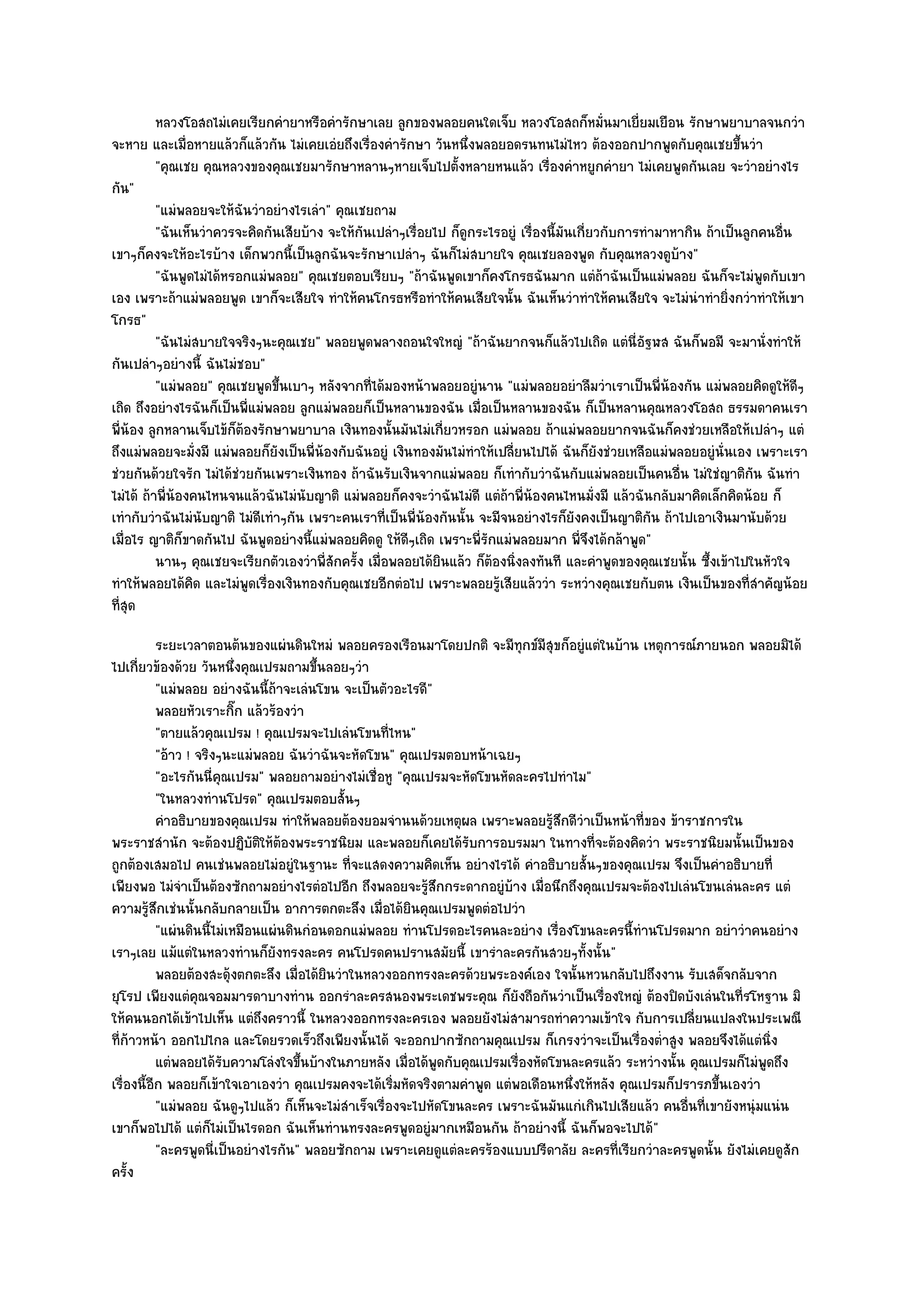 หลวงโอสถไมํเคยเรียกคํายาหรือคํารักษาเลย ลูกของพลอยคนใดเจ็บ หลวงโอสถก็หมันมาเยี่ยมเยือน รักษาพยาบาลจนกวํา
                                                                                               ่
จะหาย และเมื่อหายแล๎วก็แล๎วกัน ไมํเคยเอํยถึงเรื่องคํารักษา วันหนึ่งพลอยอดรนทนไมํไหว ต๎องออกปากพูดกับคุณเชยขึ้นวํา
          "คุณเชย คุณหลวงของคุณเชยมารักษาหลานๆหายเจ็บไปตั้งหลายหนแล๎ว เรื่องคําหยูกคํายา ไมํเคยพูดกันเลย จะวําอยํางไร
กัน"
          "แมํพลอยจะให๎ฉันวําอยํางไรเลํา" คุณเชยถาม
          "ฉันเห็นวําควรจะคิดกันเสียบ๎าง จะให๎กนเปลําๆเรื่อยไป ก็ดูกระไรอยูํ เรื่องนี้มันเกี่ยวกับการทํามาหากิน ถ๎าเป็นลูกคนอื่น
                                               ั
เขาๆก็คงจะให๎อะไรบ๎าง เด็กพวกนี้เป็นลูกฉันจะรักษาเปลําๆ ฉันก็ไมํสบายใจ คุณเชยลองพูด กับคุณหลวงดูบ๎าง"
          "ฉันพูดไมํได๎หรอกแมํพลอย" คุณเชยตอบเรียบๆ "ถ๎าฉันพูดเขาก็คงโกรธฉันมาก แตํถ๎าฉันเป็นแมํพลอย ฉันก็จะไมํพูดกับเขา
เอง เพราะถ๎าแมํพลอยพูด เขาก็จะเสียใจ ทําให๎คนโกรธหรือทําให๎คนเสียใจนั้น ฉันเห็นวําทําให๎คนเสียใจ จะไมํนําทํายิ่งกวําทําให๎เขา
โกรธ"
          "ฉันไมํสบายใจจริงๆนะคุณเชย" พลอยพูดพลางถอนใจใหญํ "ถ๎าฉันยากจนก็แล๎วไปเถิด แตํนี่อัฐฬส ฉันก็พอมี จะมานั่งทําให๎
กันเปลําๆอยํางนี้ ฉันไมํชอบ"
          "แมํพลอย" คุณเชยพูดขึ้นเบาๆ หลังจากที่ได๎มองหน๎าพลอยอยูํนาน "แมํพลอยอยําลืมวําเราเป็นพี่น๎องกัน แมํพลอยคิดดูให๎ดีๆ
เถิด ถึงอยํางไรฉันก็เป็นพี่แมํพลอย ลูกแมํพลอยก็เป็นหลานของฉัน เมื่อเป็นหลานของฉัน ก็เป็นหลานคุณหลวงโอสถ ธรรมดาคนเรา
พี่น๎อง ลูกหลานเจ็บไข๎ก็ต๎องรักษาพยาบาล เงินทองนั้นมันไมํเกี่ยวหรอก แมํพลอย ถ๎าแมํพลอยยากจนฉันก็คงชํวยเหลือให๎เปลําๆ แตํ
ถึงแมํพลอยจะมั่งมี แมํพลอยก็ยังเป็นพี่น๎องกับฉันอยูํ เงินทองมันไมํทําให๎เปลี่ยนไปได๎ ฉันก็ยังชํวยเหลือแมํพลอยอยูํนั่นเอง เพราะเรา
ชํวยกันด๎วยใจรัก ไมํได๎ชํวยกันเพราะเงินทอง ถ๎าฉันรับเงินจากแมํพลอย ก็เทํากับวําฉันกับแมํพลอยเป็นคนอื่น ไมํใชํญาติกัน ฉันทํา
ไมํได๎ ถ๎าพี่น๎องคนไหนจนแล๎วฉันไมํนับญาติ แมํพลอยก็คงจะวําฉันไมํดี แตํถ๎าพี่น๎องคนไหนมั่งมี แล๎วฉันกลับมาคิดเล็กคิดน๎อย ก็
เทํากับวําฉันไมํนับญาติ ไมํดีเทําๆกัน เพราะคนเราที่เป็นพี่น๎องกันนั้น จะมีจนอยํางไรก็ยังคงเป็นญาติกน ถ๎าไปเอาเงินมานับด๎วย
                                                                                                        ั
เมื่อไร ญาติก็ขาดกันไป ฉันพูดอยํางนี้แมํพลอยคิดดู ให๎ดีๆเถิด เพราะพี่รักแมํพลอยมาก พี่จึงได๎กล๎าพูด"
          นานๆ คุณเชยจะเรียกตัวเองวําพี่สกครัง เมื่อพลอยได๎ยนแล๎ว ก็ตองนิงลงทันที และคําพูดของคุณเชยนั้น ซึงเข๎าไปในหัวใจ
                                          ั ้                 ิ         ๎ ่                                     ้
ทําให๎พลอยได๎คิด และไมํพูดเรื่องเงินทองกับคุณเชยอีกตํอไป เพราะพลอยรู๎เสียแล๎ววํา ระหวํางคุณเชยกับตน เงินเป็นของที่สําคัญน๎อย
ที่สุด
           ระยะเวลาตอนต๎นของแผํนดินใหมํ พลอยครองเรือนมาโดยปกติ จะมีทุกข๑มีสขก็อยูํแตํในบ๎าน เหตุการณ๑ภายนอก พลอยมิได๎
                                                                                 ุ
ไปเกี่ยวข๎องด๎วย วันหนึ่งคุณเปรมถามขึ้นลอยๆวํา
           "แมํพลอย อยํางฉันนี้ถ๎าจะเลํนโขน จะเป็นตัวอะไรดี"
           พลอยหัวเราะกิก แล๎วร๎องวํา
                           ๊
           "ตายแล๎วคุณเปรม ! คุณเปรมจะไปเลํนโขนที่ไหน"
           "อ๎าว ! จริงๆนะแมํพลอย ฉันวําฉันจะหัดโขน" คุณเปรมตอบหน๎าเฉยๆ
           "อะไรกันนี่คุณเปรม" พลอยถามอยํางไมํเชื่อหู "คุณเปรมจะหัดโขนหัดละครไปทําไม"
           "ในหลวงทํานโปรด" คุณเปรมตอบสั้นๆ
           คําอธิบายของคุณเปรม ทําให๎พลอยต๎องยอมจํานนด๎วยเหตุผล เพราะพลอยรูสกดีวาเป็นหน๎าที่ของ ข๎าราชการใน
                                                                                 ๎ึ ํ
พระราชสํานัก จะต๎องปฏิบัติให๎ต๎องพระราชนิยม และพลอยก็เคยได๎รับการอบรมมา ในทางที่จะต๎องคิดวํา พระราชนิยมนั้นเป็นของ
ถูกต๎องเสมอไป คนเชํนพลอยไมํอยูํในฐานะ ที่จะแสดงความคิดเห็น อยํางไรได๎ คําอธิบายสั้นๆของคุณเปรม จึงเป็นคําอธิบายที่
เพียงพอ ไมํจําเป็นต๎องซักถามอยํางไรตํอไปอีก ถึงพลอยจะรู๎สึกกระดากอยูํบ๎าง เมื่อนึกถึงคุณเปรมจะต๎องไปเลํนโขนเลํนละคร แตํ
ความรู๎สึกเชํนนั้นกลับกลายเป็น อาการตกตะลึง เมื่อได๎ยินคุณเปรมพูดตํอไปวํา
           "แผํนดินนี้ไมํเหมือนแผํนดินกํอนดอกแมํพลอย ทํานโปรดอะไรคนละอยําง เรื่องโขนละครนี้ทํานโปรดมาก อยําวําคนอยําง
เราๆเลย แม๎แตํในหลวงทํานก็ยังทรงละคร คนโปรดคนปรานสมัยนี้ เขารําละครกันสวยๆทั้งนั้น"
           พลอยต๎องสะดุ๎งตกตะลึง เมื่อได๎ยนวําในหลวงออกทรงละครด๎วยพระองค๑เอง ใจนั้นหวนกลับไปถึงงาน รับเสด็จกลับจาก
                                          ิ
ยุโรป เพียงแตํคุณจอมมารดาบางทําน ออกรําละครสนองพระเดชพระคุณ ก็ยังถือกันวําเป็นเรื่องใหญํ ต๎องปิดบังเลํนในที่รโหฐาน มิ
ให๎คนนอกได๎เข๎าไปเห็น แตํถึงคราวนี้ ในหลวงออกทรงละครเอง พลอยยังไมํสามารถทําความเข๎าใจ กับการเปลี่ยนแปลงในประเพณี
ที่ก๎าวหน๎า ออกไปไกล และโดยรวดเร็วถึงเพียงนั้นได๎ จะออกปากซักถามคุณเปรม ก็เกรงวําจะเป็นเรื่องต่ําสูง พลอยจึงได๎แตํนิ่ง
           แตํพลอยได๎รบความโลํงใจขึนบ๎างในภายหลัง เมือได๎พดกับคุณเปรมเรืองหัดโขนละครแล๎ว ระหวํางนั้น คุณเปรมก็ไมํพดถึง
                        ั             ้                   ่ ู              ่                                             ู
เรื่องนี้อีก พลอยก็เข๎าใจเอาเองวํา คุณเปรมคงจะได๎เริ่มหัดจริงตามคําพูด แตํพอเดือนหนึ่งให๎หลัง คุณเปรมก็ปรารภขึ้นเองวํา
           "แมํพลอย ฉันดูๆไปแล๎ว ก็เห็นจะไมํสําเร็จเรื่องจะไปหัดโขนละคร เพราะฉันมันแกํเกินไปเสียแล๎ว คนอื่นที่เขายังหนุํมแนํน
เขาก็พอไปได๎ แตํก็ไมํเป็นไรดอก ฉันเห็นทํานทรงละครพูดอยูํมากเหมือนกัน ถ๎าอยํางนี้ ฉันก็พอจะไปได๎"
           "ละครพูดนี่เป็นอยํางไรกัน" พลอยซักถาม เพราะเคยดูแตํละครร๎องแบบปรีดาลัย ละครที่เรียกวําละครพูดนั้น ยังไมํเคยดูสัก
ครั้ง
 