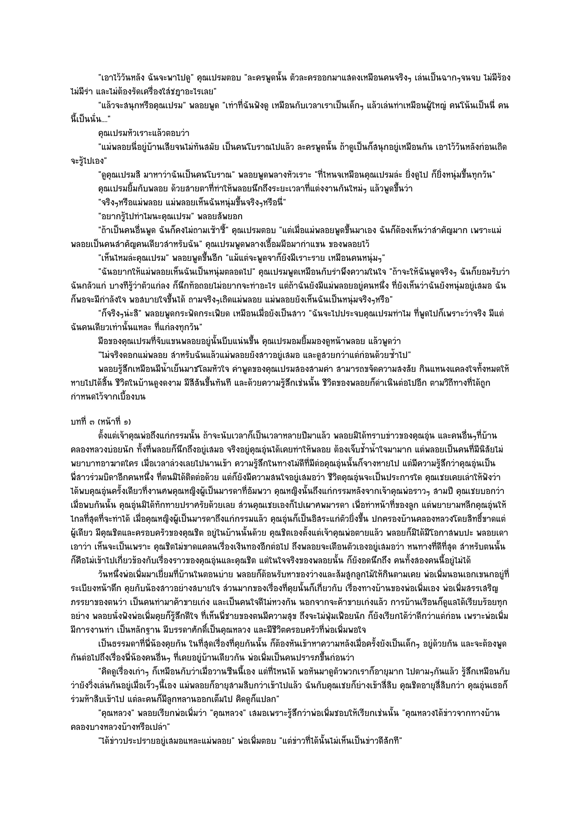 "เอาไว๎วันหลัง ฉันจะพาไปดู" คุณเปรมตอบ "ละครพูดนั้น ตัวละครออกมาแสดงเหมือนคนจริงๆ เลํนเป็นฉากๆจนจบ ไมํมีร๎อง
ไมํมีรํา และไมํต๎องรัดเครื่องใสํชฎาอะไรเลย"
          "แล๎วจะสนุกหรือคุณเปรม" พลอยพูด "เทําที่ฉันฟังดู เหมือนกับเวลาเราเป็นเด็กๆ แล๎วเลํนทําเหมือนผู๎ใหญํ คนโน๎นเป็นนี่ คน
นี้เป็นนั่น...."
          คุณเปรมหัวเราะแล๎วตอบวํา
          "แมํพลอยนี่อยูํบ๎านเสียจนไมํทันสมัย เป็นคนโบราณไปแล๎ว ละครพูดนั้น ถ๎าดูเป็นก็สนุกอยูํเหมือนกัน เอาไว๎วันหลังกํอนเถิด
จะรู๎ไปเอง"
          "ดูคุณเปรมสิ มาหาวําฉันเป็นคนโบราณ" พลอยพูดพลางหัวเราะ "ที่ไหนจเหมือนคุณเปรมลํะ ยิ่งดูไป ก็ยิ่งหนุํมขึ้นทุกวัน"
          คุณเปรมยิมกับพลอย ด๎วยสายตาทีทําให๎พลอยนึกถึงระยะเวลาที่แตํงงานกันใหมํๆ แล๎วพูดขึนวํา
                     ้                     ่                                                    ้
          "จริงๆหรือแมํพลอย แมํพลอยเห็นฉันหนุํมขึ้นจริงๆหรือนี่"
          "อยากรู๎ไปทําไมนะคุณเปรม" พลอยสัพยอก
          "ถ๎าเป็นคนอื่นพูด ฉันก็คงไมํถามเซ๎าซี้" คุณเปรมตอบ "แตํเมื่อแมํพลอยพูดขึ้นมาเอง ฉันก็ต๎องเห็นวําสําคัญมาก เพราะแมํ
พลอยเป็นคนสําคัญคนเดียวสําหรับฉัน" คุณเปรมพูดพลางเอื้อมมือมากําแขน ของพลอยไว๎
          "เห็นไหมลํะคุณเปรม" พลอยพูดขึ้นอีก "แม๎แตํจะพูดจาก็ยังมีเราะราย เหมือนคนหนุํมๆ"
          "ฉันอยากให๎แมํพลอยเห็นฉันเป็นหนุํมตลอดไป" คุณเปรมพูดเหมือนกับรําพึงความในใจ "ถ๎าจะให๎ฉันพูดจริงๆ ฉันก็ยอมรับวํา
ฉันกลัวแกํ บางทีรู๎วําตัวแกํลง ก็นึกท๎อถอยไมํอยากจะทําอะไร แตํถ๎าฉันยังมีแมํพลอยอยูํคนหนึ่ง ที่ยังเห็นวําฉันยังหนุํมอยูํเสมอ ฉัน
ก็พอจะมีกําลังใจ พอสบายใจขึ้นได๎ ถามจริงๆเถิดแมํพลอย แมํพลอยยังเห็นฉันเป็นหนุํมจริงๆหรือ"
          "ก็จริงๆนํะสิ" พลอยพูดกระฟัดกระเฟียด เหมือนเมื่อยังเป็นสาว "ฉันจะไปประจบคุณเปรมทําไม ที่พูดไปก็เพราะวําจริง มีแตํ
ฉันคนเดียวเทํานั้นแหละ ที่แกํลงทุกวัน"
          มือของคุณเปรมที่จบแขนพลอยอยูํน้นบีบแนํนขึน คุณเปรมอมยิมมองดูหน๎าพลอย แล๎วพูดวํา
                             ั               ั         ้              ้
          "ไมํจริงดอกแมํพลอย สําหรับฉันแล๎วแมํพลอยยังสาวอยูํเสมอ และดูสวยกวําแตํกํอนด๎วยซ้ําไป"
          พลอยรูสกเหมือนมีนาเย็นมาชโลมหัวใจ คําพูดของคุณเปรมสองสามคํา สามารถขจัดความสงสัย กินแหนงแคลงใจทังหมดให๎
                  ๎ึ           ํ้                                                                                         ้
หายไปได๎สิ้น ชีวิตในบ๎านดูงดงาม มีสีสันขึ้นทันที และด๎วยความรู๎สึกเชํนนั้น ชีวิตของพลอยก็ดําเนินตํอไปอีก ตามวิถีทางที่ได๎ถูก
กําหนดไว๎จากเบื้องบน
บทที่ ๓ (หน๎าที่ ๑)
          ตั้งแตํเจ๎าคุณพํอถึงแกํกรรมนั้น ถ๎าจะนับเวลาก็เป็นเวลาหลายปีมาแล๎ว พลอยมิได๎ทราบขําวของคุณอุน และคนอืนๆทีบาน
                                                                                                              ํ           ่ ่ ๎
คลองหลวงบํอยนัก ทั้งที่พลอยก็นึกถึงอยูํเสมอ จริงอยูํคุณอุํนได๎เคยทําให๎พลอย ต๎องเจ็บช้ําน้ําใจมามาก แตํพลอยเป็นคนที่มนิสัยไมํี
พยาบาทอาฆาตใคร เมื่อเวลาลํวงเลยไปนานเข๎า ความรู๎สึกในทางไมํดีที่มีตํอคุณอุํนนั้นก็จางหายไป แตํมีความรู๎สึกวําคุณอุํนเป็น
พี่สาวรํวมบิดาอีกคนหนึ่ง ที่ตนมิได๎ติดตํอด๎วย แตํก็ยังมีความสนใจอยูํเสมอวํา ชีวิตคุณอุํนจะเป็นประการใด คุณเชยเคยเลําให๎ฟังวํา
ได๎พบคุณอุํนครั้งเดียวที่งานศพคุณหญิงผู๎เป็นมารดาที่อัมพวา คุณหญิงนั้นถึงแกํกรรมหลังจากเจ๎าคุณพํอราวๆ สามปี คุณเชยบอกวํา
เมื่อพบกันนั้น คุณอุํนมิได๎ทักทายปราศรัยด๎วยเลย สํวนคุณเชยเองก็ไปเผาศพมารดา เพื่อทําหน๎าที่ของลูก แตํพยายามหลีกคุณอุํนให๎
ไกลที่สุดที่จะทําได๎ เมื่อคุณหญิงผู๎เป็นมารดาถึงแกํกรรมแล๎ว คุณอุํนก็เป็นอิสระแกํตัวยิ่งขึ้น ปกครองบ๎านคลองหลวงโดยสิทธิ์ขาดแตํ
ผู๎เดียว มีคุณชิตและครอบครัวของคุณชิต อยูํในบ๎านนั้นด๎วย คุณชิตเองตั้งแตํเจ๎าคุณพํอตายแล๎ว พลอยก็มิได๎มีโอกาสพบปะ พลอยเดา
เอาวํา เห็นจะเป็นเพราะ คุณชิตไมํขาดแคลนเรื่องเงินทองอีกตํอไป ถึงพลอยจะเตือนตัวเองอยูํเสมอวํา หนทางที่ดีที่สุด สําหรับตนนั้น
ก็คือไมํเข๎าไปเกี่ยวข๎องกับเรื่องราวของคุณอุํนและคุณชิต แตํในใจจริงของพลอยนั้น ก็ยังอดนึกถึง คนทั้งสองคนนี้อยูํไมํได๎
          วันหนึงพํอเพิมมาเยี่ยมที่บานในตอนบําย พลอยก็ตอนรับหาของวํางและส๎มสูกลูกไม๎ให๎กินตามเคย พํอเพิมนอนเอกเขนกอยูํที่
                  ่       ่            ๎                      ๎                                                   ่
ระเบียงหน๎าตึก คุยกับน๎องสาวอยํางสบายใจ สํวนมากของเรื่องที่คุยนั้นก็เกี่ยวกับ เรื่องทางบ๎านของพํอเพิ่มเอง พํอเพิ่มสรรเสริญ
ภรรยาของตนวํา เป็นคนทํามาค๎าขายเกํง และเป็นคนใจดีไมํหวงกัน นอกจากจะค๎าขายเกํงแล๎ว การบ๎านเรือนก็ดูแลได๎เรียบร๎อยทุก
อยําง พลอยนั่งฟังพํอเพิ่มคุยก็รู๎สึกดีใจ ที่เห็นพี่ชายของตนมีความสุข ถึงจะไมํฟุ่มเฟือยนัก ก็ยังเรียกได๎วําดีกวําแตํกํอน เพราะพํอเพิ่ม
มีการงานทํา เป็นหลักฐาน มีบรรดาศักดิ์เป็นคุณหลวง และมีชีวิตครอบครัวที่พํอเพิ่มพอใจ
          เป็นธรรมดาที่พ่นองคุยกัน ในทีสดเรื่องทีคยกันนั้น ก็ตองหันเข๎าหาความหลังเมือครังยังเป็นเด็กๆ อยูํดวยกัน และจะต๎องพูด
                            ี ๎             ุ่       ่ ุ            ๎                    ่ ้                    ๎
กันตํอไปถึงเรื่องพี่น๎องคนอื่นๆ ที่เคยอยูํบ๎านเดียวกัน พํอเพิ่มเป็นคนปรารภขึ้นกํอนวํา
          "คิดดูเรื่องเกําๆ ก็เหมือนกับวําเมื่อวานซืนนี้เอง แตํที่ไหนได๎ พอหันมาดูตัวพวกเราก็อายุมาก ไปตามๆกันแล๎ว รู๎สึกเหมือนกับ
วํายังวิ่งเลํนกันอยูํเมื่อเร็วๆนี้เอง แมํพลอยก็อายุสามสิบกวําเข๎าไปแล๎ว ฉันกับคุณเชยก็ยํางเข๎าสี่สิบ คุณชิตอายุสี่สิบกวํา คุณอุํนเธอก็
รํวมห๎าสิบเข๎าไป แตํละคนก็มลกหลานออกเต็มไป คิดดูก็แปลก"
                                   ีู
          "คุณหลวง" พลอยเรียกพํอเพิ่มวํา "คุณหลวง" เสมอเพราะรู๎สึกวําพํอเพิ่มชอบให๎เรียกเชํนนั้น "คุณหลวงได๎ขําวจากทางบ๎าน
คลองบางหลวงบ๎างหรือเปลํา"
          "ได๎ขําวประปรายอยูํเสมอแหละแมํพลอย" พํอเพิ่มตอบ "แตํขําวที่ได๎นั้นไมํเห็นเป็นขําวดีสักที"
 