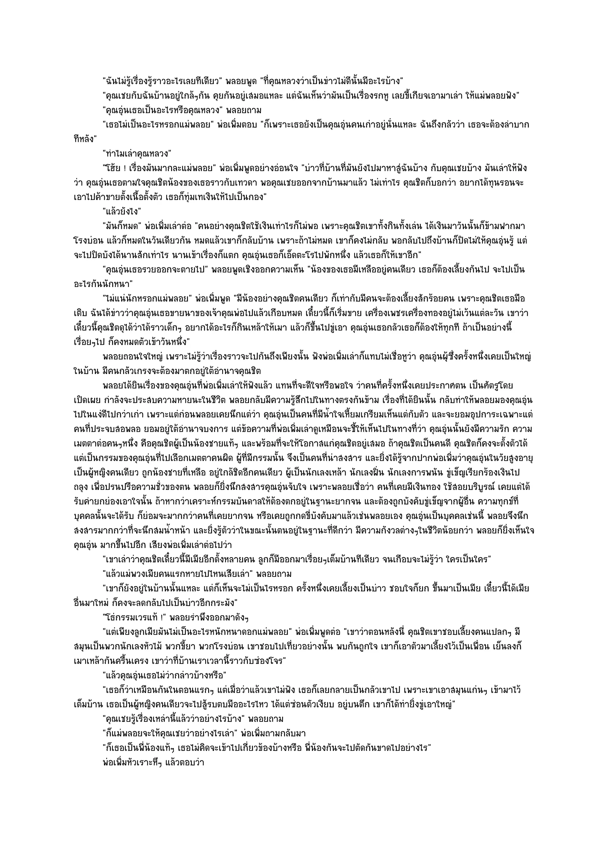 "ฉันไมํรู๎เรื่องรู๎ราวอะไรเลยทีเดียว" พลอยพูด "ที่คุณหลวงวําเป็นขําวไมํดีนั้นมีอะไรบ๎าง"
          "คุณเชยกับฉันบ๎านอยูํใกล๎ๆกัน คุยกันอยูํเสมอแหละ แตํฉันเห็นวํามันเป็นเรื่องรกหู เลยขี้เกียจเอามาเลํา ให๎แมํพลอยฟัง"
          "คุณอุํนเธอเป็นอะไรหรือคุณหลวง" พลอยถาม
          "เธอไมํเป็นอะไรหรอกแมํพลอย" พํอเพิ่มตอบ "ก็เพราะเธอยังเป็นคุณอุํนคนเกําอยูํนั่นแหละ ฉันถึงกลัววํา เธอจะต๎องลําบาก
ทีหลัง"
          "ทําไมเลําคุณหลวง"
          "โฮ๎ย ! เรื่องมันมากละแมํพลอย" พํอเพิ่มพูดอยํางอํอนใจ "บําวที่บ๎านที่มนยังไปมาหาสูํฉันบ๎าง กับคุณเชยบ๎าง มันเลําให๎ฟัง
                                                                                  ั
วํา คุณอุํนเธอตามใจคุณชิตน๎องของเธอราวกับเทวดา พอคุณเชยออกจากบ๎านมาแล๎ว ไมํเทําไร คุณชิตก็บอกวํา อยากได๎ทุนรอนจะ
เอาไปค๎าขายตั้งเนื้อตั้งตัว เธอก็ทุํมเทเงินให๎ไปเป็นกอง"
          "แล๎วยังไง"
          "มันก็หมด" พํอเพิ่มเลําตํอ "คนอยํางคุณชิตใช๎เงินเทําไรก็ไมํพอ เพราะคุณชิตเขาทั้งกินทั้งเลํน ได๎เงินมาวันนั้นก็ข๎ามฟากมา
โรงบํอน แล๎วก็หมดในวันเดียวกัน หมดแล๎วเขาก็กลับบ๎าน เพราะถ๎าไมํหมด เขาก็คงไมํกลับ พอกลับไปถึงบ๎านก็ปิดไมํให๎คุณอุํนรู๎ แตํ
จะไปปิดบังได๎นานสักเทําไร นานเข๎าเรื่องก็แตก คุณอุํนเธอก็เอ็ดตะโรไปพักหนึ่ง แล๎วเธอก็ให๎เขาอีก"
          "คุณอุํนเธอรวยออกจะตายไป" พลอยพูดเชิงออกความเห็น "น๎องของเธอมีเหลืออยูํคนเดียว เธอก็ต๎องเลี้ยงกันไป จะไปเป็น
อะไรกันนักหนา"
          "ไมํแนํนักหรอกแมํพลอย" พํอเพิ่มพูด "มีน๎องอยํางคุณชิตคนเดียว ก็เทํากับมีคนจะต๎องเลี้ยงสักร๎อยคน เพราะคุณชิตเธอมือ
เติบ ฉันได๎ขําววําคุณอุํนเธอขายนาของเจ๎าคุณพํอไปแล๎วเกือบหมด เดี๋ยวนี้ก็เริ่มขาย เครื่องเพชรเครื่องทองอยูํไมํเว๎นแตํละวัน เขาวํา
เดี๋ยวนี้คุณชิตดุได๎วําได๎ราวเด็กๆ อยากได๎อะไรก็กินเหล๎าให๎เมา แล๎วก็ขึ้นไปขูํเอา คุณอุํนเธอกลัวเธอก็ต๎องให๎ทุกที ถ๎าเป็นอยํางนี้
เรื่อยๆไป ก็คงหมดตัวเข๎าวันหนึ่ง"
          พลอยถอนใจใหญํ เพราะไมํรวาเรืองราวจะไปกันถึงเพียงนั้น ฟังพํอเพิมเลําก็แทบไมํเชื่อหูวา คุณอุํนผุ๎ซงครังหนึงเคยเป็นใหญํ
                                         ๎ู ํ ่                                 ่                 ํ             ่ึ ้ ่
ในบ๎าน มีคนกลัวเกรงจะต๎องมาตกอยูํใต๎อํานาจคุณชิต
          พลอยได๎ยนเรื่องของคุณอุนทีพอเพิมเลําให๎ฟงแล๎ว แทนทีจะดีใจหรือพอใจ วําคนทีครังหนึงเคยประกาศตน เป็นศัตรูโดย
                      ิ               ํ ่ ํ ่          ั           ่                       ่ ้ ่
เปิดเผย กําลังจะประสบความหายนะในชีวิต พลอยกลับมีความรู๎สึกไปในทางตรงกันข๎าม เรื่องที่ได๎ยินนั้น กลับทําให๎พลอยมองคุณอุํน
ไปในแงํดีไปกวําเกํา เพราะแตํกํอนพลอยเคยนึกแตํวํา คุณอุํนเป็นคนที่มน้ําใจเหี้ยมเกรียมเห็นแตํกบตัว และจะยอมอุปการะเฉพาะแตํ
                                                                          ี                         ั
คนที่ประจบสอพลอ ยอมอยูํใต๎อํานาจบงการ แตํข๎อความที่พํอเพิ่มเลําดูเหมือนจะชี้ให๎เห็นไปในทางที่วํา คุณอุํนนั้นยังมีความรัก ความ
เมตตาตํอคนๆหนึ่ง คือคุณชิตผู๎เป็นน๎องชายแท๎ๆ และพร๎อมที่จะให๎โอกาสแกํคุณชิตอยูํเสมอ ถ๎าคุณชิตเป็นคนดี คุณชิตก็คงจะตั้งตัวได๎
แตํเป็นกรรมของคุณอุํนที่ไปเลือกเมตตาคนผิด ผู๎ที่มีกรรมนั้น จึงเป็นคนที่นําสงสาร และยิ่งได๎รู๎จากปากพํอเพิ่มวําคุณอุํนในวัยสูงอายุ
เป็นผู๎หญิงคนเดียว ถูกน๎องชายที่เหลือ อยูํใกล๎ชิดอีกคนเดียว ผู๎เป็นนักเลงเหล๎า นักเลงฝิ่น นักเลงการพนัน ขูํเข็ญเรียกร๎องเงินไป
ถลุง เพื่อปรนปรือความชั่วของตน พลอยก็ยิ่งนึกสงสารคุณอุํนจับใจ เพราะพลอยเชื่อวํา คนที่เคยมีเงินทอง ใช๎สอยบริบูรณ๑ เคยแตํได๎
รับคํายกยํองเอาใจนั้น ถ๎าหากวําเคราะห๑กรรมบันดาลให๎ต๎องตกอยูํในฐานะยากจน และต๎องถูกบังคับขูํเข็ญจากผู๎อื่น ความทุกข๑ที่
บุคคลนั้นจะได๎รับ ก็ยํอมจะมากกวําคนที่เคยยากจน หรือเคยถูกกดขี่บังคับมาแล๎วเชํนพลอยเอง คุณอุํนเป็นบุคคลเชํนนี้ พลอยจึงนึก
สงสารมากกวําที่จะนึกสมน้ําหน๎า และยิ่งรู๎ตัววําในขณะนั้นตนอยูํในฐานะที่ดีกวํา มีความกังวลตํางๆในชีวิตน๎อยกวํา พลอยก็ยิ่งเห็นใจ
คุณอุํน มากขึ้นไปอีก เสียงพํอเพิ่มเลําตํอไปวํา
          "เขาเลําวําคุณชิตเดี๋ยวนี้มีเมียอีกตั้งหลายคน ลูกก็มีออกมาเรื่อยๆเต็มบ๎านทีเดียว จนเกือบจะไมํรู๎วํา ใครเป็นใคร"
          "แล๎วแมํพวงเมียคนแรกหายไปไหนเสียเลํา" พลอยถาม
          "เขาก็ยังอยูํในบ๎านนั้นแหละ แตํก็เห็นจะไมํเป็นไรหรอก ครั้งหนึ่งเคยเลี้ยงเป็นบําว ชอบใจก็ยก ขึ้นมาเป็นเมีย เดี๋ยวนี้ได๎เมีย
อื่นมาใหมํ ก็คงจะลดกลับไปเป็นบําวอีกกระมัง"
          "โธํกรรมเวรแท๎ !" พลอยรําพึงออกมาดังๆ
          "แตํเพียงลูกเมียมันไมํเป็นอะไรหนักหนาดอกแมํพลอย" พํอเพิ่มพูดตํอ "เขาวําตอนหลังนี่ คุณชิตเขาชอบเลี้ยงคนแปลกๆ มี
สมุนเป็นพวกนักเลงหัวไม๎ พวกขี้ยา พวกโรงบํอน เขาชอบไปเที่ยวอยํางนั้น พบกันถูกใจ เขาก็เอาตัวมาเลี้ยงไว๎เป็นเพื่อน เย็นลงก็
เมาเหล๎ากันครื้นเครง เขาวําที่บ๎านเราเวลานี้ราวกับซํองโจร"
          "แล๎วคุณอุํนเธอไมํวํากลําวบ๎างหรือ"
          "เธอก็วําเหมือนกันในตอนแรกๆ แตํเมื่อวําแล๎วเขาไมํฟง เธอก็เลยกลายเป็นกลัวเขาไป เพราะเขาเอาสมุนแกํนๆ เข๎ามาไว๎
                                                                 ั
เต็มบ๎าน เธอเป็นผู๎หญิงคนเดียวจะไปสู๎รบตบมืออะไรไหว ได๎แตํซํอนตัวเงียบ อยูํบนตึก เขาก็ได๎ทํายิ่งขูํเอาใหญํ"
          "คุณเชยรู๎เรื่องเหลํานี้แล๎ววําอยํางไรบ๎าง" พลอยถาม
          "ก็แมํพลอยจะให๎คุณเชยวําอยํางไรเลํา" พํอเพิ่มถามกลับมา
          "ก็เธอเป็นพี่น๎องแท๎ๆ เธอไมํคิดจะเข๎าไปเกี่ยวข๎องบ๎างหรือ พี่น๎องกันจะไปตัดกันขาดไปอยํางไร"
          พํอเพิมหัวเราะหึๆ แล๎วตอบวํา
                ่
 
