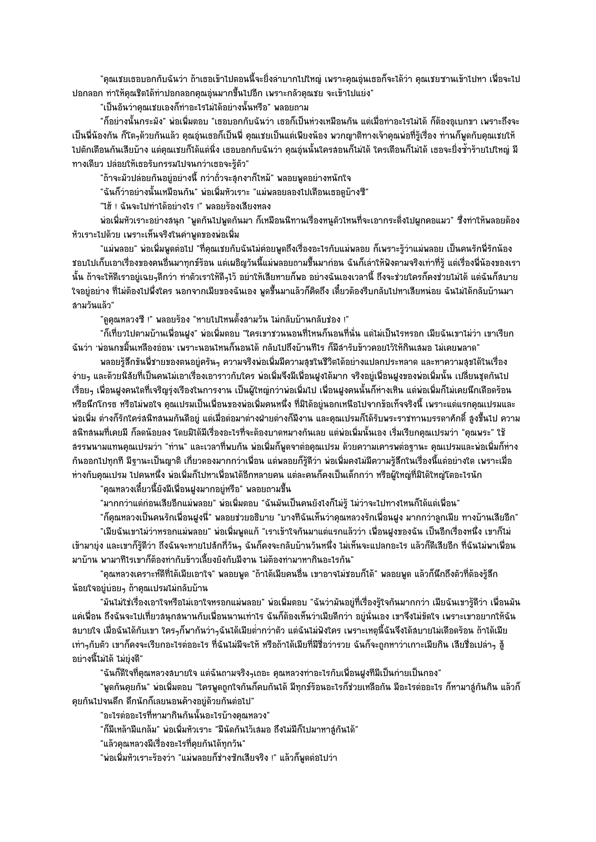 "คุณเชยเธอบอกกับฉันวํา ถ๎าเธอเข๎าไปตอนนี้จะยิ่งลําบากไปใหญํ เพราะคุณอุํนเธอก็จะได๎วํา คุณเชยซานเข๎าไปหา เพื่อจะไป
ปอกลอก ทําให๎คุณชิตได๎ทําปอกลอกคุณอุํนมากขึ้นไปอีก เพราะกลัวคุณชย จะเข๎าไปแยํง"
          "เป็นอันวําคุณเชยเองก็ทําอะไรไมํได๎อยํางนั้นหรือ" พลอยถาม
          "ก็อยํางนั้นกระมัง" พํอเพิ่มตอบ "เธอบอกกับฉันวํา เธอก็เป็นหํวงเหมือนกัน แตํเมื่อทําอะไรไมํได๎ ก็ต๎องอุเบกขา เพราะถึงจะ
เป็นพี่น๎องกัน ก็โตๆด๎วยกันแล๎ว คุณอุํนเธอก็เป็นพี่ คุณเชยเป็นแตํเพียงน๎อง พวกญาติทางเจ๎าคุณพํอที่รู๎เรื่อง ทํานก็พูดกับคุณเชยให๎
ไปตักเตือนกันเสียบ๎าง แตํคุณเชยก็ได๎แตํนิ่ง เธอบอกกับฉันวํา คุณอุํนนั้นใครสอนก็ไมํได๎ ใครเตือนก็ไมํได๎ เธอจะยิ่งซ้ําร๎ายไปใหญํ มี
ทางเดียว ปลํอยให๎เธอรับกรรมไปจนกวําเธอจะรู๎ตัว"
          "ถ๎าจะมัวปลํอยกันอยูํอยํางนี้ กวําถั่วจะสุกงาก็ไหม๎" พลอยพูดอยํางหนักใจ
          "ฉันก็วําอยํางนั้นเหมือนกัน" พํอเพิ่มหัวเราะ "แมํพลอยลองไปเตือนเธอดูบ๎างซี"
          "ไฮ๎ ! ฉันจะไปทําได๎อยํางไร !" พลอยร๎องเสียงหลง
          พํอเพิมหัวเราะอยํางสนุก "พูดกันไปพูดกันมา ก็เหมือนนิทานเรื่องหนูตัวไหนที่จะเอากระดิ่งไปผูกคอแมว" ซึ่งทําให๎พลอยต๎อง
                 ่
หัวเราะไปด๎วย เพราะเห็นจริงในคําพูดของพํอเพิ่ม
          "แมํพลอย" พํอเพิ่มพูดตํอไป "ที่คุณเชยกับฉันไมํคํอยพูดถึงเรื่องอะไรกับแมํพลอย ก็เพราะรู๎วําแมํพลอย เป็นคนรักพี่รักน๎อง
ชอบไปเก็บเอาเรื่องของคนอื่นมาทุกข๑ร๎อน แตํเผอิญวันนี้แมํพลอยถามขึ้นมากํอน ฉันก็เลําให๎ฟังตามจริงเทําที่รู๎ แตํเรื่องพี่น๎องของเรา
นั้น ถ๎าจะให๎ดีเราอยูํเฉยๆดีกวํา ทําตัวเราให๎ดีๆไว๎ อยําให๎เสียหายก็พอ อยํางฉันเองเวลานี้ ถึงจะชํวยใครก็คงชํวยไมํได๎ แตํฉันก็สบาย
ใจอยูํอยําง ที่ไมํต๎องไปพึ่งใคร นอกจากเมียของฉันเอง พูดขึ้นมาแล๎วก็คิดถึง เดี๋ยวต๎องรีบกลับไปหาเสียหนํอย ฉันไมํได๎กลับบ๎านมา
สามวันแล๎ว"
          "ดูคุณหลวงซี !" พลอยร๎อง "หายไปไหนตั้งสามวัน ไมํกลับบ๎านกลับชํอง !"
          "ก็เที่ยวไปตามบ๎านเพื่อนฝูง" พํอเพิ่มตอบ "ใครเขาชวนนอนที่ไหนก็นอนที่นั่น แตํไมํเป็นไรหรอก เมียฉันเขาไมํวํา เขาเรียก
ฉันวํา 'พํอนกขมิ้นเหลืองอํอน ' เพราะนอนไหนก็นอนได๎ กลับไปถึงบ๎านทีไร ก็มสํารับข๎าวคอยไว๎ให๎กินเสมอ ไมํเคยพลาด"
                                                                                 ี
          พลอยรูสกขันพี่ชายของตนอยูํครันๆ ความจริงพํอเพิมมีความสุขในชีวตได๎อยํางแปลกประหลาด และหาความสุขได๎ในเรื่อง
                   ๎ึ                                          ่               ิ
งํายๆ และด๎วยนิสัยที่เป็นคนไมํเอาเรื่องเอาราวกับใคร พํอเพิ่มจึงมีเพื่อนฝูงได๎มาก จริงอยูํเพื่อนฝูงของพํอเพิ่มนั้น เปลี่ยนชุดกันไป
เรื่อยๆ เพื่อนฝูงคนใดที่เจริญรุํงเรืองในการงาน เป็นผู๎ใหญํกวําพํอเพิ่มไป เพื่อนฝูงคนนั้นก็หํางเหิน แตํพํอเพิ่มก็ไมํเคยนึกเดือดร๎อน
หรือนึกโกรธ หรือไมํพอใจ คุณเปรมเป็นเพื่อนของพํอเพิ่มคนหนึ่ง ที่มิได๎อยูํนอกเหนือไปจากข๎อเท็จจริงนี้ เพราะแตํแรกคุณเปรมและ
พํอเพิ่ม ตํางก็รักใครํสนิทสนมกันดีอยูํ แตํเมื่อตํอมาตํางฝ่ายตํางก็มงาน และคุณเปรมก็ได๎รับพระราชทานบรรดาศักดิ์ สูงขึ้นไป ความ
                                                                     ี
สนิทสนมที่เคยมี ก็ลดน๎อยลง โดยมิได๎มีเรื่องอะไรที่จะต๎องบาดหมางกันเลย แตํพํอเพิ่มนั้นเอง เริ่มเรียกคุณเปรมวํา "คุณพระ" ใช๎
สรรพนามแทนคุณเปรมวํา "ทําน" และเวลาที่พบกัน พํอเพิ่มก็พูดจาตํอคุณเปรม ด๎วยความเคารพตํอฐานะ คุณเปรมและพํอเพิ่มก็หําง
กันออกไปทุกที มีฐานะเป็นญาติ เกี่ยวดองมากกวําเพื่อน แตํพลอยก็รู๎ดีวํา พํอเพิ่มคงไมํมความรู๎สึกในเรื่องนี้แตํอยํางใด เพราะเมื่อ
                                                                                          ี
หํางกับคุณเปรม ไปคนหนึ่ง พํอเพิ่มก็ไปหาเพื่อนได๎อีกหลายคน แตํละคนก็คงเป็นเด็กกวํา หรือผู๎ใหญํที่มิได๎ใหญํโตอะไรนัก
          "คุณหลวงเดี๋ยวนี้ยังมีเพื่อนฝูงมากอยูํหรือ" พลอยถามขึ้น
          "มากกวําแตํกํอนเสียอีกแมํพลอย" พํอเพิ่มตอบ "ฉันมันเป็นคนยังไงก็ไมํรู๎ ไมํวําจะไปทางไหนก็ได๎แตํเพื่อน"
          "ก็คุณหลวงเป็นคนรักเพื่อนฝูงนี่" พลอยชํวยอธิบาย "บางทีฉันเห็นวําคุณหลวงรักเพื่อนฝูง มากกวําลูกเมีย ทางบ๎านเสียอีก"
          "เมียฉันเขาไมํวําหรอกแมํพลอย" พํอเพิ่มพูดแก๎ "เราเข๎าใจกันมาแตํแรกแล๎ววํา เพื่อนฝูงของฉัน เป็นอีกเรื่องหนึ่ง เขาก็ไมํ
เข๎ามายุํง และเขาก็รู๎ดีวํา ถึงฉันจะหายไปสักกี่วันๆ ฉันก็คงจะกลับบ๎านวันหนึ่ง ไมํเห็นจะแปลกอะไร แล๎วก็ดีเสียอีก ที่ฉันไมํพาเพื่อน
มาบ๎าน พามาทีไรเขาก็ต๎องทํากับข๎าวเลี้ยงยังกับมีงาน ไมํต๎องทํามาหากินอะไรกัน"
          "คุณหลวงเคราะห๑ดีที่ได๎เมียเอาใจ" พลอยพูด "ถ๎าได๎เมียคนอื่น เขาอาจไมํชอบก็ได๎" พลอยพูด แล๎วก็นึกถึงตัวที่ต๎องรู๎สึก
น๎อยใจอยูํบํอยๆ ถ๎าคุณเปรมไมํกลับบ๎าน
          "มันไมํใชํเรื่องเอาใจหรือไมํเอาใจหรอกแมํพลอย" พํอเพิ่มตอบ "ฉันวํามันอยูํที่เรื่องรู๎ใจกันมากกวํา เมียฉันเขารู๎ดีวํา เพื่อนมัน
แคํเพื่อน ถึงฉันจะไปเที่ยวสนุกสนานกับเพื่อนนานเทําไร ฉันก็ต๎องเห็นวําเมียดีกวํา อยูํนั่นเอง เขาจึงไมํขัดใจ เพราะเขาอยากให๎ฉัน
สบายใจ เมื่อฉันได๎กบเขา ใครๆก็พากันวําๆฉันได๎เมียต่ํากวําตัว แตํฉันไมํฟังใคร เพราะเหตุนี้ฉันจึงได๎สบายไมํเดือดร๎อน ถ๎าได๎เมีย
                         ั
เทําๆกับตัว เขาก็คงจะเรียกอะไรตํออะไร ที่ฉันไมํมีจะให๎ หรือถ๎าได๎เมียที่มชื่อวํารวย ฉันก็จะถูกหาวําเกาะเมียกิน เสียชื่อเปลําๆ สู๎
                                                                           ี
อยํางนี้ไมํได๎ ไมํยุํงดี"
          "ฉันก็ดีใจที่คณหลวงสบายใจ แตํฉันถามจริงๆเถอะ คุณหลวงทําอะไรกับเพื่อนฝูงทีมเป็นกํายเป็นกอง"
                           ุ                                                                ี
          "พูดกันคุยกัน" พํอเพิ่มตอบ "ใครพูดถูกใจกันก็คบกันได๎ มีทกข๑ร๎อนอะไรก็ชํวยเหลือกัน มีอะไรตํออะไร ก็หามาสูํกนกิน แล๎วก็
                                                                       ุ                                                   ั
คุยกันไปจนดึก ดึกนักก็เลยนอนค๎างอยูํด๎วยกันตํอไป"
          "อะไรตํออะไรที่หามากินกันนั้นอะไรบ๎างคุณหลวง"
          "ก็มเหล๎ามีแกล๎ม" พํอเพิ่มหัวเราะ "มีนัดกันไว๎เสมอ ถึงไมํมีก็ไปมาหาสูํกันได๎"
               ี
          "แล๎วคุณหลวงมีเรื่องอะไรที่คุยกันได๎ทุกวัน"
          "พํอเพิ่มหัวเราะร๎องวํา "แมํพลอยก็ชํางซักเสียจริง !" แล๎วก็พูดตํอไปวํา
 