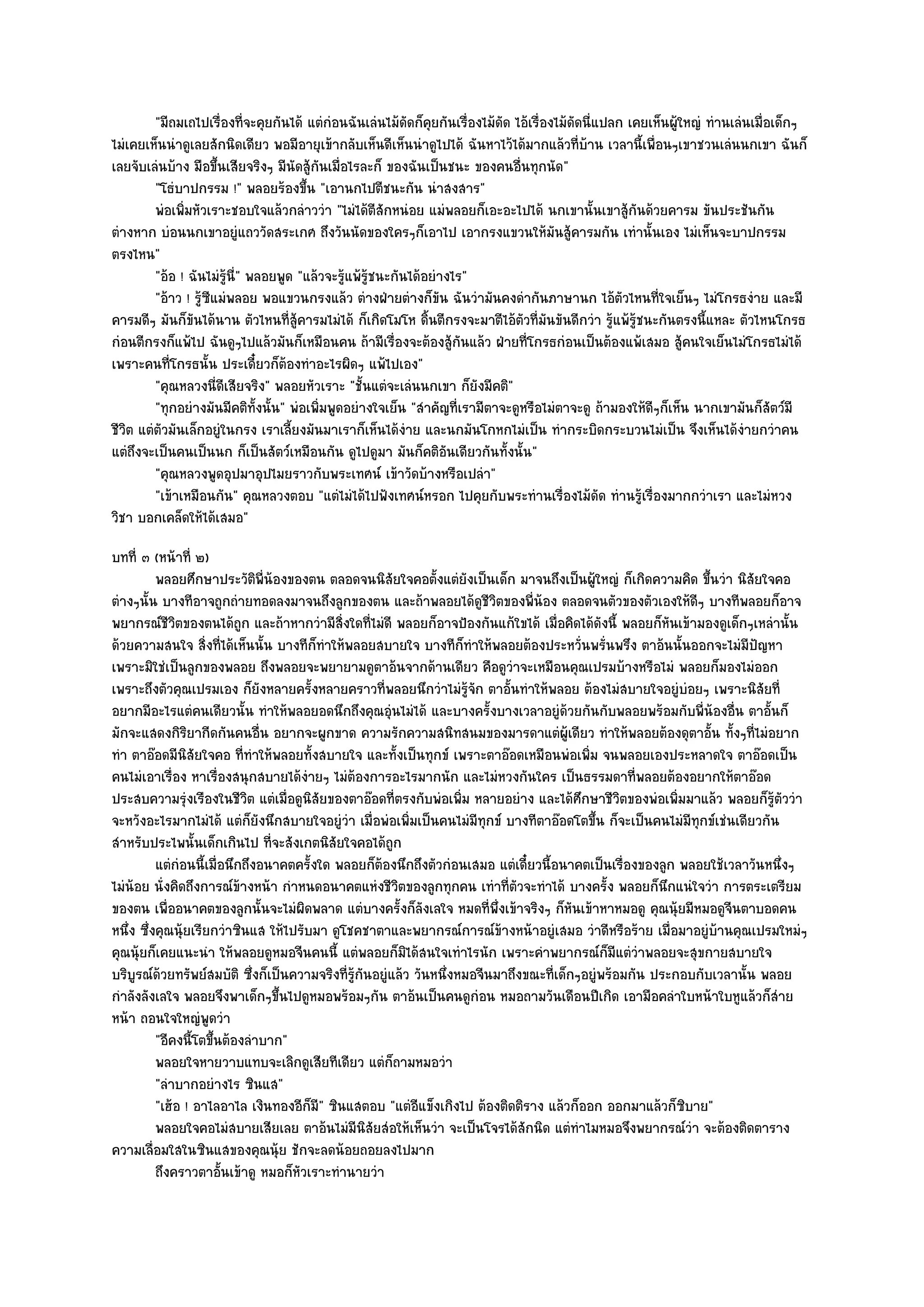 "มีถมเถไปเรื่องที่จะคุยกันได๎ แตํกํอนฉันเลํนไม๎ดัดก็คุยกันเรื่องไม๎ดัด ไอ๎เรื่องไม๎ดัดนี่แปลก เคยเห็นผู๎ใหญํ ทํานเลํนเมื่อเด็กๆ
ไมํเคยเห็นนําดูเลยสักนิดเดียว พอมีอายุเข๎ากลับเห็นดีเห็นนําดูไปได๎ ฉันหาไว๎ได๎มากแล๎วที่บ๎าน เวลานี้เพื่อนๆเขาชวนเลํนนกเขา ฉันก็
เลยจับเลํนบ๎าง มือขึ้นเสียจริงๆ มีนัดสู๎กนเมื่อไรละก็ ของฉันเป็นชนะ ของคนอื่นทุกนัด"
                                          ั
         "โธํบาปกรรม !" พลอยร๎องขึ้น "เอานกไปตีชนะกัน นําสงสาร"
         พํอเพิมหัวเราะชอบใจแล๎วกลําววํา "ไมํได๎ตสักหนํอย แมํพลอยก็เอะอะไปได๎ นกเขานั้นเขาสู๎กันด๎วยคารม ขันประชันกัน
               ่                                       ี
ตํางหาก บํอนนกเขาอยูํแถววัดสระเกศ ถึงวันนัดของใครๆก็เอาไป เอากรงแขวนให๎มันสู๎คารมกัน เทํานั้นเอง ไมํเห็นจะบาปกรรม
ตรงไหน"
         "อ๎อ ! ฉันไมํรู๎นี่" พลอยพูด "แล๎วจะรู๎แพ๎รู๎ชนะกันได๎อยํางไร"
         "อ๎าว ! รู๎ซีแมํพลอย พอแขวนกรงแล๎ว ตํางฝ่ายตํางก็ขัน ฉันวํามันคงดํากันภาษานก ไอ๎ตวไหนที่ใจเย็นๆ ไมํโกรธงําย และมี
                                                                                                      ั
คารมดีๆ มันก็ขันได๎นาน ตัวไหนที่สู๎คารมไมํได๎ ก็เกิดโมโห ดิ้นตีกรงจะมาตีไอ๎ตวที่มนขันดีกวํา รู๎แพ๎รู๎ชนะกันตรงนี้แหละ ตัวไหนโกรธ
                                                                                 ั ั
กํอนตีกรงก็แพ๎ไป ฉันดูๆไปแล๎วมันก็เหมือนคน ถ๎ามีเรื่องจะต๎องสู๎กนแล๎ว ฝ่ายที่โกรธกํอนเป็นต๎องแพ๎เสมอ สู๎คนใจเย็นไมํโกรธไมํได๎
                                                                      ั
เพราะคนที่โกรธนั้น ประเดี๋ยวก็ต๎องทําอะไรผิดๆ แพ๎ไปเอง"
         "คุณหลวงนี่ดีเสียจริง" พลอยหัวเราะ "ชั้นแตํจะเลํนนกเขา ก็ยังมีคติ"
         "ทุกอยํางมันมีคติท้งนั้น" พํอเพิ่มพูดอยํางใจเย็น "สําคัญที่เรามีตาจะดูหรือไมํตาจะดู ถ๎ามองให๎ดีๆก็เห็น นากเขามันก็สัตว๑มี
                               ั
ชีวิต แตํตวมันเล็กอยูํในกรง เราเลี้ยงมันมาเราก็เห็นได๎งําย และนกมันโกหกไมํเป็น ทํากระบิดกระบวนไมํเป็น จึงเห็นได๎งํายกวําคน
          ั
แตํถึงจะเป็นคนเป็นนก ก็เป็นสัตว๑เหมือนกัน ดูไปดูมา มันก็คติอันเดียวกันทั้งนั้น"
         "คุณหลวงพูดอุปมาอุปไมยราวกับพระเทศน๑ เข๎าวัดบ๎างหรือเปลํา"
         "เข๎าเหมือนกัน" คุณหลวงตอบ "แตํไมํได๎ไปฟังเทศน๑หรอก ไปคุยกับพระทํานเรื่องไม๎ดัด ทํานรู๎เรื่องมากกวําเรา และไมํหวง
วิชา บอกเคล็ดให๎ได๎เสมอ"
บทที่ ๓ (หน๎าที่ ๒)
          พลอยศึกษาประวัตพ่นองของตน ตลอดจนนิสยใจคอตังแตํยงเป็นเด็ก มาจนถึงเป็นผู๎ใหญํ ก็เกิดความคิด ขึนวํา นิสยใจคอ
                               ิ ี ๎                     ั      ้ ั                                             ้         ั
ตํางๆนั้น บางทีอาจถูกถํายทอดลงมาจนถึงลูกของตน และถ๎าพลอยได๎ดูชีวิตของพี่น๎อง ตลอดจนตัวของตัวเองให๎ดีๆ บางทีพลอยก็อาจ
พยากรณ๑ชีวิตของตนได๎ถูก และถ๎าหากวํามีสิ่งใดที่ไมํดี พลอยก็อาจป้องกันแก๎ใขได๎ เมื่อคิดได๎ดังนี้ พลอยก็หันเข๎ามองดูเด็กๆเหลํานั้น
ด๎วยความสนใจ สิ่งที่ได๎เห็นนั้น บางทีก็ทําให๎พลอยสบายใจ บางทีก็ทําให๎พลอยต๎องประหวั่นพรั่นพรึง ตาอ๎นนั้นออกจะไมํมปญหา   ี ั
เพราะมิใชํเป็นลูกของพลอย ถึงพลอยจะพยายามดูตาอ๎นจากด๎านเดียว คือดูวําจะเหมือนคุณเปรมบ๎างหรือไมํ พลอยก็มองไมํออก
เพราะถึงตัวคุณเปรมเอง ก็ยังหลายครั้งหลายคราวที่พลอยนึกวําไมํรู๎จัก ตาอั้นทําให๎พลอย ต๎องไมํสบายใจอยูํบํอยๆ เพราะนิสัยที่
อยากมีอะไรแตํคนเดียวนั้น ทําให๎พลอยอดนึกถึงคุณอุํนไมํได๎ และบางครั้งบางเวลาอยูํด๎วยกันกับพลอยพร๎อมกับพี่น๎องอื่น ตาอั้นก็
มักจะแสดงกิริยากีดกันคนอื่น อยากจะผูกขาด ความรักความสนิทสนมของมารดาแตํผู๎เดียว ทําให๎พลอยต๎องดุตาอั้น ทั้งๆที่ไมํอยาก
ทํา ตาอ๏อดมีนิสัยใจคอ ที่ทําให๎พลอยทั้งสบายใจ และทั้งเป็นทุกข๑ เพราะตาอ๏อดเหมือนพํอเพิ่ม จนพลอยเองประหลาดใจ ตาอ๏อดเป็น
คนไมํเอาเรื่อง หาเรื่องสนุกสบายได๎งํายๆ ไมํต๎องการอะไรมากนัก และไมํหวงกันใคร เป็นธรรมดาที่พลอยต๎องอยากให๎ตาอ๏อด
ประสบความรุํงเรืองในชีวิต แตํเมื่อดูนิสัยของตาอ๏อดที่ตรงกับพํอเพิ่ม หลายอยําง และได๎ศึกษาชีวิตของพํอเพิ่มมาแล๎ว พลอยก็รู๎ตัววํา
จะหวังอะไรมากไมํได๎ แตํก็ยังนึกสบายใจอยูํวํา เมื่อพํอเพิ่มเป็นคนไมํมีทุกข๑ บางทีตาอ๏อดโตขึ้น ก็จะเป็นคนไมํมีทุกข๑เชํนเดียวกัน
สําหรับประไพนั้นเด็กเกินไป ที่จะสังเกตนิสัยใจคอได๎ถูก
          แตํกํอนนี้เมื่อนึกถึงอนาคตครั้งใด พลอยก็ตองนึกถึงตัวกํอนเสมอ แตํเดี๋ยวนี้อนาคตเป็นเรื่องของลูก พลอยใช๎เวลาวันหนึงๆ
                                                       ๎                                                                      ่
ไมํน๎อย นั่งคิดถึงการณ๑ข๎างหน๎า กําหนดอนาคตแหํงชีวิตของลูกทุกคน เทําที่ตัวจะทําได๎ บางครั้ง พลอยก็นึกแนํใจวํา การตระเตรียม
ของตน เพื่ออนาคตของลูกนั้นจะไมํผิดพลาด แตํบางครั้งก็ลังเลใจ หมดที่พึ่งเข๎าจริงๆ ก็หันเข๎าหาหมอดู คุณนุ๎ยมีหมอดูจีนตาบอดคน
หนึ่ง ซึ่งคุณนุ๎ยเรียกวําซินแส ให๎ไปรับมา ดูโชคชาตาและพยากรณ๑การณ๑ข๎างหน๎าอยูํเสมอ วําดีหรือร๎าย เมื่อมาอยูํบ๎านคุณเปรมใหมํๆ
คุณนุ๎ยก็เคยแนะนํา ให๎พลอยดูหมอจีนคนนี้ แตํพลอยก็มิได๎สนใจเทําไรนัก เพราะคําพยากรณ๑ก็มีแตํวําพลอยจะสุขกายสบายใจ
บริบูรณ๑ด๎วยทรัพย๑สมบัติ ซึ่งก็เป็นความจริงที่รู๎กนอยูํแล๎ว วันหนึ่งหมอจีนมาถึงขณะที่เด็กๆอยูํพร๎อมกัน ประกอบกับเวลานั้น พลอย
                                                  ั
กําลังลังเลใจ พลอยจึงพาเด็กๆขึ้นไปดูหมอพร๎อมๆกัน ตาอ๎นเป็นคนดูกํอน หมอถามวันเดือนปีเกิด เอามือคลําใบหน๎าใบหูแล๎วก็สําย
หน๎า ถอนใจใหญํพูดวํา
          "อีคงนี้โตขึ้นต๎องลําบาก"
          พลอยใจหายวาบแทบจะเลิกดูเสียทีเดียว แตํก็ถามหมอวํา
          "ลําบากอยํางไร ซินแส"
          "เฮ๎อ ! อาไลอาไล เงินทองอีก็มี" ซินแสตอบ "แตํอีแข็งเกิงไป ต๎องติดติราง แล๎วก็ออก ออกมาแล๎วก็ซิบาย"
          พลอยใจคอไมํสบายเสียเลย ตาอ๎นไมํมีนสยสํอให๎เห็นวํา จะเป็นโจรได๎สกนิด แตํทําไมหมอจึงพยากรณ๑วา จะต๎องติดตาราง
                                                    ิั                         ั                             ํ
ความเลื่อมใสในซินแสของคุณนุ๎ย ชักจะลดน๎อยถอยลงไปมาก
          ถึงคราวตาอันเข๎าดู หมอก็หวเราะทํานายวํา
                        ้            ั
 