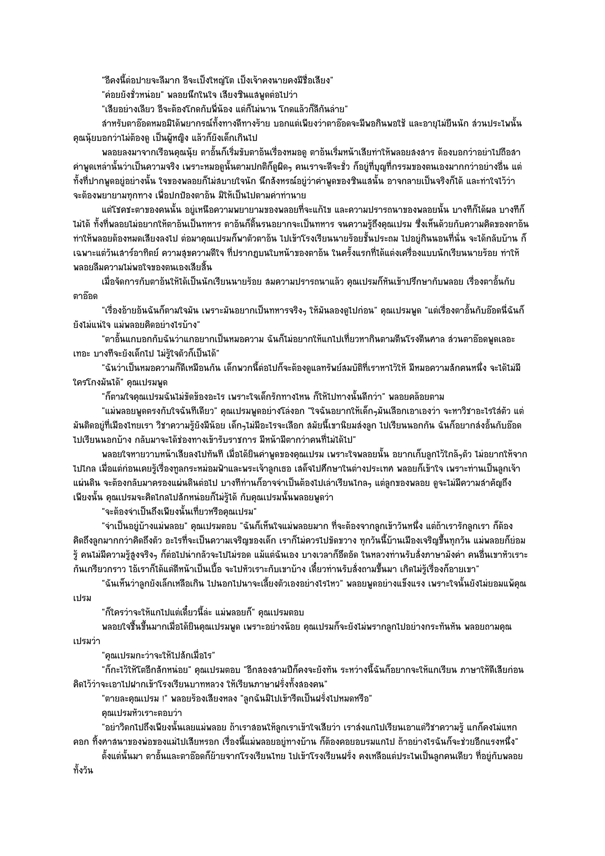 "อีคงนี้ตํอปายจะลีมาก อีจะเป็งใหญํโต เป็งเจ๎าคงนายคงมีชื่อเสียง"
           "คํอยยังชั่วหนํอย" พลอยนึกในใจ เสียงซินแสพูดตํอไปวํา
           "เสียอยํางเลียว อีจะต๎องโกดกับพี่น๎อง แตํก็ไมํนาน โกดแล๎วก็ลีกนลําย"
                                                                         ั
           สําหรับตาอ๏อดหมอมิได๎พยากรณ๑ท้งทางดีทางร๎าย บอกแตํเพียงวําตาอ๏อดจะมีพอกินพอใช๎ และอายุไมํยนนัก สํวนประไพนั้น
                                                ั                                                              ื
คุณนุ๎ยบอกวําไมํต๎องดู เป็นผู๎หญิง แล๎วก็ยังเด็กเกินไป
           พลอยลงมาจากเรือนคุณนุ๎ย ตาอันก็เริมขับตาอ๎นเรื่องหมอดู ตาอ๎นเริมหน๎าเสียทําให๎พลอยสงสาร ต๎องบอกวําอยําไปถือสา
                                             ้ ่                             ่
คําพูดเหลํานั้นวําเป็นความจริง เพราะหมอดูนั้นตามปกติก็ดูผิดๆ คนเราจะดีจะชั่ว ก็อยูํที่บุญที่กรรมของตนเองมากกวําอยํางอื่น แตํ
ทั้งที่ปากพูดอยูํอยํางนั้น ใจของพลอยก็ไมํสบายใจนัก นึกสังหรณ๑อยูํวําคําพูดของซินแสนั้น อาจกลายเป็นจริงก็ได๎ และทําใจไว๎วํา
จะต๎องพยายามทุกทาง เพื่อปกป้องตาอ๎น มิให๎เป็นไปตามคําทํานาย
           แตํโชคชะตาของคนนั้น อยูํเหนือความพยายามของพลอยทีจะแก๎ไข และความปรารถนาของพลอยนั้น บางทีกได๎ผล บางทีก็
                                                                   ่                                                ็
ไมํได๎ ทั้งที่พลอยไมํอยากให๎ตาอ๎นเป็นทหาร ตาอ๎นก็ดิ้นรนอยากจะเป็นทหาร จนความรู๎ถึงคุณเปรม ซึ่งเห็นด๎วยกับความคิดของตาอ๎น
ทําให๎พลอยต๎องหมดเสียงลงไป ตํอมาคุณเปรมก็พาตัวตาอ๎น ไปเข๎าโรงเรียนนายร๎อยชั้นประถม ไปอยูํกินนอนที่นั่น จะได๎กลับบ๎าน ก็
เฉพาะแตํวันเสาร๑อาทิตย๑ ความสุขความดีใจ ที่ปรากฏบนใบหน๎าของตาอ๎น ในครั้งแรกที่ได๎แตํงเครื่องแบบนักเรียนนายร๎อย ทําให๎
พลอยลืมความไมํพอใจของตนเองเสียสิ้น
           เมื่อจัดการกับตาอ๎นให๎ได๎เป็นนักเรียนนายร๎อย สมความปรารถนาแล๎ว คุณเปรมก็หนเข๎าปรึกษากับพลอย เรื่องตาอั้นกับ
                                                                                           ั
ตาอ๏อด
           "เรื่องอ๎ายอ๎นฉันก็ตามใจมัน เพราะมันอยากเป็นทหารจริงๆ ให๎มันลองดูไปกํอน" คุณเปรมพูด "แตํเรื่องตาอั้นกับอ๏อดนี่ฉันก็
ยังไมํแนํใจ แมํพลอยคิดอยํางไรบ๎าง"
           "ตาอั้นแกบอกกับฉันวําแกอยากเป็นหมอความ ฉันก็ไมํอยากให๎แกไปเที่ยวหากินตามตีนโรงตีนศาล สํวนตาอ๏อดพูดเลอะ
เทอะ บางทีจะยังเด็กไป ไมํรู๎ใจตัวก็เป็นได๎"
           "ฉันวําเป็นหมอความก็ดีเหมือนกัน เด็กพวกนี้ตํอไปก็จะต๎องดูแลทรัพย๑สมบัติที่เราหาไว๎ให๎ มีหมอความสักคนหนึ่ง จะได๎ไมํมี
ใครโกงมันได๎" คุณเปรมพูด
           "ก็ตามใจคุณเปรมฉันไมํขัดข๎องอะไร เพราะใจเด็กรักทางไหน ก็ให๎ไปทางนั้นดีกวํา" พลอยคล๎อยตาม
           "แมํพลอยพูดตรงกับใจฉันทีเดียว" คุณเปรมพูดอยํางโลํงอก "ใจฉันอยากให๎เด็กๆมันเลือกเอาเองวํา จะหาวิชาอะไรใสํตัว แตํ
มันติดอยูํที่เมืองไทยเรา วิชาความรู๎ยังมีน๎อย เด็กๆไมํมีอะไรจะเลือก สมัยนี้เขานิยมสํงลูก ไปเรียนนอกกัน ฉันก็อยากสํงอั้นกับอ๏อด
ไปเรียนนอกบ๎าง กลับมาจะได๎ชํองทางเข๎ารับราชการ มีหน๎ามีตากวําคนที่ไมํได๎ไป"
           พลอยใจหายวาบหน๎าเสียลงไปทันที เมื่อได๎ยนคําพูดของคุณเปรม เพราะใจพลอยนั้น อยากเก็บลูกไว๎ใกล๎ๆตัว ไมํอยากให๎จาก
                                                       ิ
ไปไกล เมื่อแตํกํอนเคยรู๎เรื่องทูลกระหมํอมฟัาและพระเจ๎าลูกเธอ เสด็จไปศึกษาในตํางประเทศ พลอยก็เข๎าใจ เพราะทํานเป็นลูกเจ๎า
แผํนดิน จะต๎องกลับมาครองแผํนดินตํอไป บางทีทํานก็อาจจําเป็นต๎องไปเลําเรียนไกลๆ แตํลกของพลอย ดูจะไมํมความสําคัญถึง
                                                                                             ู                   ี
เพียงนั้น คุณเปรมจะคิดไกลไปสักหนํอยก็ไมํรู๎ได๎ กับคุณเปรมนั้นพลอยพูดวํา
           "จะต๎องจําเป็นถึงเพียงนั้นเที่ยวหรือคุณเปรม"
           "จําเป็นอยูํบ๎างแมํพลอย" คุณเปรมตอบ "ฉันก็เห็นใจแมํพลอยมาก ที่จะต๎องจากลูกเข๎าวันหนึ่ง แตํถ๎าเรารักลูกเรา ก็ต๎อง
คิดถึงลูกมากกวําคิดถึงตัว อะไรที่จะเป็นความเจริญของเด็ก เราก็ไมํควรไปขัดขวาง ทุกวันนี้บ๎านเมืองเจริญขึ้นทุกวัน แมํพลอยก็ยํอม
รู๎ คนไมํมีความรู๎สูงจริงๆ ก็ตํอไปนํากลัวจะไปไมํรอด แม๎แตํฉันเอง บางเวลาก็อึดอัด ในหลวงทํานรับสั่งภาษามังคํา คนอื่นเขาหัวเราะ
กันเกรียวกราว ไอ๎เราก็ได๎แตํตหน๎าเป็นเบื้อ จะไปหัวเราะกับเขาบ๎าง เดี๋ยวทํานรับสั่งถามขึ้นมา เกิดไมํรู๎เรื่องก็อายเขา"
                                  ี
           "ฉันเห็นวําลูกยังเล็กเหลือเกิน ไปนอกไปนาจะเลี้ยงตัวเองอยํางไรไหว" พลอยพูดอยํางแข็งแรง เพราะใจนั้นยังไมํยอมแพ๎คุณ
เปรม
           "ก็ใครวําจะให๎แกไปแตํเดี๋ยวนี้ลํะ แมํพลอยก็" คุณเปรมตอบ
           พลอยใจชื้นขึนมากเมือได๎ยนคุณเปรมพูด เพราะอยํางน๎อย คุณเปรมก็จะยังไมํพรากลูกไปอยํางกระทันหัน พลอยถามคุณ
                         ้       ่ ิ
เปรมวํา
           "คุณเปรมกะวําจะให๎ไปสักเมื่อไร"
           "ก็กะไว๎ให๎โตอีกสักหนํอย" คุณเปรมตอบ "อีกสองสามปีก็คงจะยังทัน ระหวํางนี้ฉันก็อยากจะให๎แกเรียน ภาษาให๎ดีเสียกํอน
คิดไว๎วําจะเอาไปฝากเข๎าโรงเรียนบาทหลวง ให๎เรียนภาษาฝรั่งทั้งสองคน"
           "ตายละคุณเปรม !" พลอยร๎องเสียงหลง "ลูกฉันมิไปเข๎ารีตเป็นฝรั่งไปหมดหรือ"
           คุณเปรมหัวเราะตอบวํา
           "อยําวิตกไปถึงเพียงนั้นเลยแมํพลอย ถ๎าเราสอนให๎ลกเราเข๎าใจเสียวํา เราสํงแกไปเรียนเอาแตํวิชาความรู๎ แกก็คงไมํแหก
                                                             ู
คอก ทิ้งศาสนาของพํอของแมํไปเสียหรอก เรื่องนี้แมํพลอยอยูํทางบ๎าน ก็ต๎องคอยอบรมแกไป ถ๎าอยํางไรฉันก็จะชํวยอีกแรงหนึ่ง"
           ตั้งแตํน้นมา ตาอันและตาอ๏อดก็ยายจากโรงเรียนไทย ไปเข๎าโรงเรียนฝรั่ง คงเหลือแตํประไพเป็นลูกคนเดียว ทีอยูํกับพลอย
                    ั       ้                 ๎                                                                       ่
ทั้งวัน
 