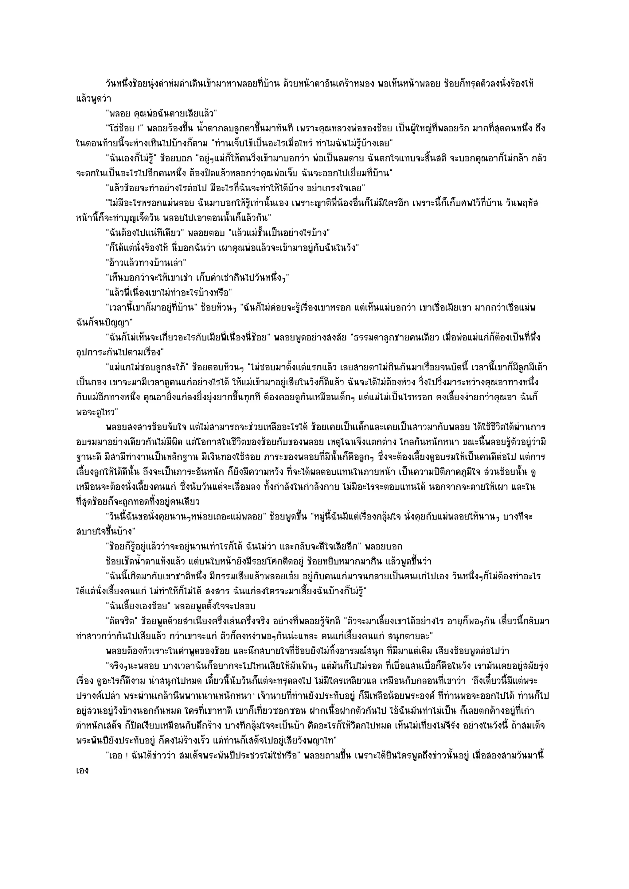 วันหนึงช๎อยนุํงดําหํมดําเดินเข๎ามาหาพลอยทีบาน ด๎วยหน๎าตาอันเศร๎าหมอง พอเห็นหน๎าพลอย ช๎อยก็ทรุดตัวลงนั่งร๎องไห๎
                 ่                                       ่ ๎
แล๎วพูดวํา
          "พลอย คุณพํอฉันตายเสียแล๎ว"
          "โธํช๎อย !" พลอยร๎องขึ้น น้ําตากลบลูกตาขึ้นมาทันที เพราะคุณหลวงพํอของช๎อย เป็นผู๎ใหญํที่พลอยรัก มากที่สุดคนหนึ่ง ถึง
ในตอนท๎ายนี้จะหํางเหินไปบ๎างก็ตาม "ทํานเจ็บไข๎เป็นอะไรเมื่อไหรํ ทําไมฉันไมํรู๎บ๎างเลย"
          "ฉันเองก็ไมํรู๎" ช๎อยบอก "อยูํๆแมํก็ให๎คนวิ่งเข๎ามาบอกวํา พํอเป็นลมตาย ฉันตกใจแทบจะสิ้นสติ จะบอกคุณอาก็ไมํกล๎า กลัว
จะตกในเป็นอะไรไปอีกคนหนึ่ง ต๎องปิดแล๎วหลอกวําคุณพํอเจ็บ ฉันจะออกไปเยี่ยมที่บ๎าน"
          "แล๎วช๎อยจะทําอยํางไรตํอไป มีอะไรที่ฉันจะทําให๎ได๎บ๎าง อยําเกรงใจเลย"
          "ไมํมีอะไรหรอกแมํพลอย ฉันมาบอกให๎รู๎เทํานั้นเอง เพราะญาติพี่น๎องอื่นก็ไมํมีใครอีก เพราะนี้ก็เก็บศพไว๎ที่บ๎าน วันพฤหัส
หน๎านี้ก็จะทําบุญเจ็ดวัน พลอยไปเอาตอนนั้นก็แล๎วกัน"
          "ฉันต๎องไปแนํทีเดียว" พลอยตอบ "แล๎วแมํชั้นเป็นอยํางไรบ๎าง"
          "ก็ได๎แตํนั่งร๎องไห๎ นี่บอกฉันวํา เผาคุณพํอแล๎วจะเข๎ามาอยูํกบฉันในวัง"
                                                                          ั
          "อ๎าวแล๎วทางบ๎านเลํา"
          "เห็นบอกวําจะให๎เขาเชํา เก็บคําเชํากินไปวันหนึ่งๆ"
          "แล๎วพี่เนื่องเขาไมํทําอะไรบ๎างหรือ"
          "เวลานี้เขาก็มาอยูํที่บ๎าน" ช๎อยห๎วนๆ "ฉันก็ไมํคํอยจะรู๎เรื่องเขาหรอก แตํเห็นแมํบอกวํา เขาเชื่อเมียเขา มากกวําเชื่อแมํพ
ฉันก็จนปัญญา"
          "ฉันก็ไมํเห็นจะเกี่ยวอะไรกับเมียพี่เนื่องนี่ช๎อย" พลอยพูดอยํางสงสัย "ธรรมดาลูกชายคนเดียว เมื่อพํอแมํแกํก็ต๎องเป็นที่พึ่ง
อุปการะกันไปตามเรื่อง"
          "แมํแกไมํชอบลูกสะใภ๎" ช๎อยตอบห๎วนๆ "ไมํชอบมาตั้งแตํแรกแล๎ว เลยสายตาไมํกินกันมาเรื่อยจนบัดนี้ เวลานี้เขาก็มีลูกมีเต๎า
เป็นกอง เขาจะมามีเวลาดูคนแกํอยํางไรได๎ ให๎แมํเข๎ามาอยูํเสียในวังก็ดีแล๎ว ฉันจะได๎ไมํต๎องหํวง วิ่งไปวิ่งมาระหวํางคุณอาทางหนึ่ง
กับแมํอีกทางหนึ่ง คุณอายิ่งแกํลงยิ่งยุํงยากขึ้นทุกที ต๎องคอยดูกนเหมือนเด็กๆ แตํแมํไมํเป็นไรหรอก คงเลี้ยงงํายกวําคุณอา ฉันก็
                                                                    ั
พอจะดูไหว"
          พลอยสงสารช๎อยจับใจ แตํไมํสามารถจะชํวยเหลืออะไรได๎ ช๎อยเคยเป็นเด็กและเคยเป็นสาวมากับพลอย ได๎ใช๎ชวตได๎ผานการ   ีิ ํ
อบรมมาอยํางเดียวกันไมํมีผิด แตํโอกาสในชีวิตของช๎อยกับของพลอย เหตุไฉนจึงแตกตําง ไกลกันหนักหนา ขณะนี้พลอยรู๎ตัวอยูํวํามี
ฐานะดี มีสามีทํางานเป็นหลักฐาน มีเงินทองใช๎สอย ภาระของพลอยที่มนั้นก็คอลูกๆ ซึ่งจะต๎องเลี้ยงดูอบรมให๎เป็นคนดีตํอไป แตํการ
                                                                            ี     ื
เลี้ยงลูกให๎ได๎ดีนั้น ถึงจะเป็นภาระอันหนัก ก็ยังมีความหวัง ที่จะได๎ผลตอบแทนในภายหน๎า เป็นความปีติภาคภูมิใจ สํวนช๎อยนั้น ดู
เหมือนจะต๎องนั่งเลี้ยงคนแกํ ซึ่งนับวันแตํจะเสื่อมลง ทั้งกําลังในกําลังกาย ไมํมอะไรจะตอบแทนได๎ นอกจากจะตายให๎เผา และใน
                                                                                    ี
ที่สุดช๎อยก็จะถูกทอดทิ้งอยูํคนเดียว
          "วันนี้ฉันขอนั่งคุยนานๆหนํอยเถอะแมํพลอย" ช๎อยพูดขึ้น "หมูํนี้ฉันมีแตํเรื่องกลุ๎มใจ นั่งคุยกับแมํพลอยให๎นานๆ บางทีจะ
สบายใจขึ้นบ๎าง"
          "ช๎อยก็รู๎อยูํแล๎ววําจะอยูํนานเทําไรก็ได๎ ฉันไมํวํา และกลับจะดีใจเสียอีก" พลอยบอก
          ช๎อยเช็ดน้าตาแห๎งแล๎ว แตํบนใบหน๎ายังมีรอยโศกติดอยูํ ช๎อยหยิบหมากมากิน แล๎วพูดขึนวํา
                      ํ                                                                            ้
          "ฉันนี้เกิดมากับเขาชาติหนึ่ง มีกรรมเสียแล๎วพลอยเอ๐ย อยูํกบคนแกํมาจนกลายเป็นคนแกํไปเอง วันหนึ่งๆก็ไมํต๎องทําอะไร
                                                                        ั
ได๎แตํนั่งเลี้ยงคนแกํ ไมํทําให๎ก็ไมํได๎ สงสาร ฉันแกํลงใครจะมาเลี้ยงฉันบ๎างก็ไมํรู๎"
          "ฉันเลี้ยงเองช๎อย" พลอยพูดตั้งใจจะปลอบ
          "ดัดจริต" ช๎อยพูดด๎วยสําเนียงครึ่งเลํนครึ่งจริง อยํางที่พลอยรู๎จักดี "ตัวจะมาเลี้ยงเขาได๎อยํางไร อายุก็พอๆกัน เดี๋ยวนี้กลับมา
ทําสาวกวํากันไปเสียแล๎ว กวําเขาจะแกํ ตัวก็คงหงําพอๆกันนํะแหละ คนแกํเลี้ยงคนแกํ สนุกตายละ"
          พลอยต๎องหัวเราะในคําพูดของช๎อย และนึกสบายใจทีชอยยังไมํทิงอารมณ๑สนุก ทีมีมาแตํเดิม เสียงช๎อยพูดตํอไปวํา
                                                                 ่๎           ้              ่
          "จริงๆนะพลอย บางเวลาฉันก็อยากจะไปไหนเสียให๎มันพ๎นๆ แตํมันก็ไปไมํรอด ที่เบื่อแสนเบื่อก็คือในวัง เรามันเคยอยูํสมัยรุํง
เรื่อง ดูอะไรก็ดีงาม นําสนุกไปหมด เดี๋ยวนี้นับวันก็แตํจะทรุดลงไป ไมํมีใครเหลียวแล เหมือนกับกลอนที่เขาวํา 'ถึงเดี๋ยวนี้มีแตํพระ
ปรางค๑เปลํา พระผํานเกล๎านิพพานนานหนักหนา ' เจ๎านายที่ทํานยังประทับอยูํ ก็มเหลือน๎อยพระองค๑ ที่ทํานพอจะออกไปได๎ ทํานก็ไป
                                                                                      ี
อยูํสวนอยูํวังข๎างนอกกันหมด ใครที่เขาหาดี เขาก็เที่ยวซอกซอน ฝากเนื้อฝากตัวกันไป ไอ๎ฉันมันทําไมํเป็น ก็เลยตกค๎างอยูํที่เกํา
ตําหนักเสด็จ ก็ปิดเงียบเหมือนกับตึกร๎าง บางทีกลุ๎มใจจะเป็นบ๎า คิดอะไรก็ให๎วิตกไปหมด เห็นไมํเที่ยงไมํจีรง อยํางในวังนี้ ถ๎าสมเด็จ
                                                                                                             ั
พระพันปียังประทับอยูํ ก็คงไมํร๎างเร็ว แตํทํานก็เสด็จไปอยูํเสียวังพญาไท"
          "เออ ! ฉันได๎ขําววํา สมเด็จพระพันปีประชวรไมํใชํหรือ" พลอยถามขึ้น เพราะได๎ยินใครพูดถึงขําวนั้นอยูํ เมื่อสองสามวันมานี้
เอง
 