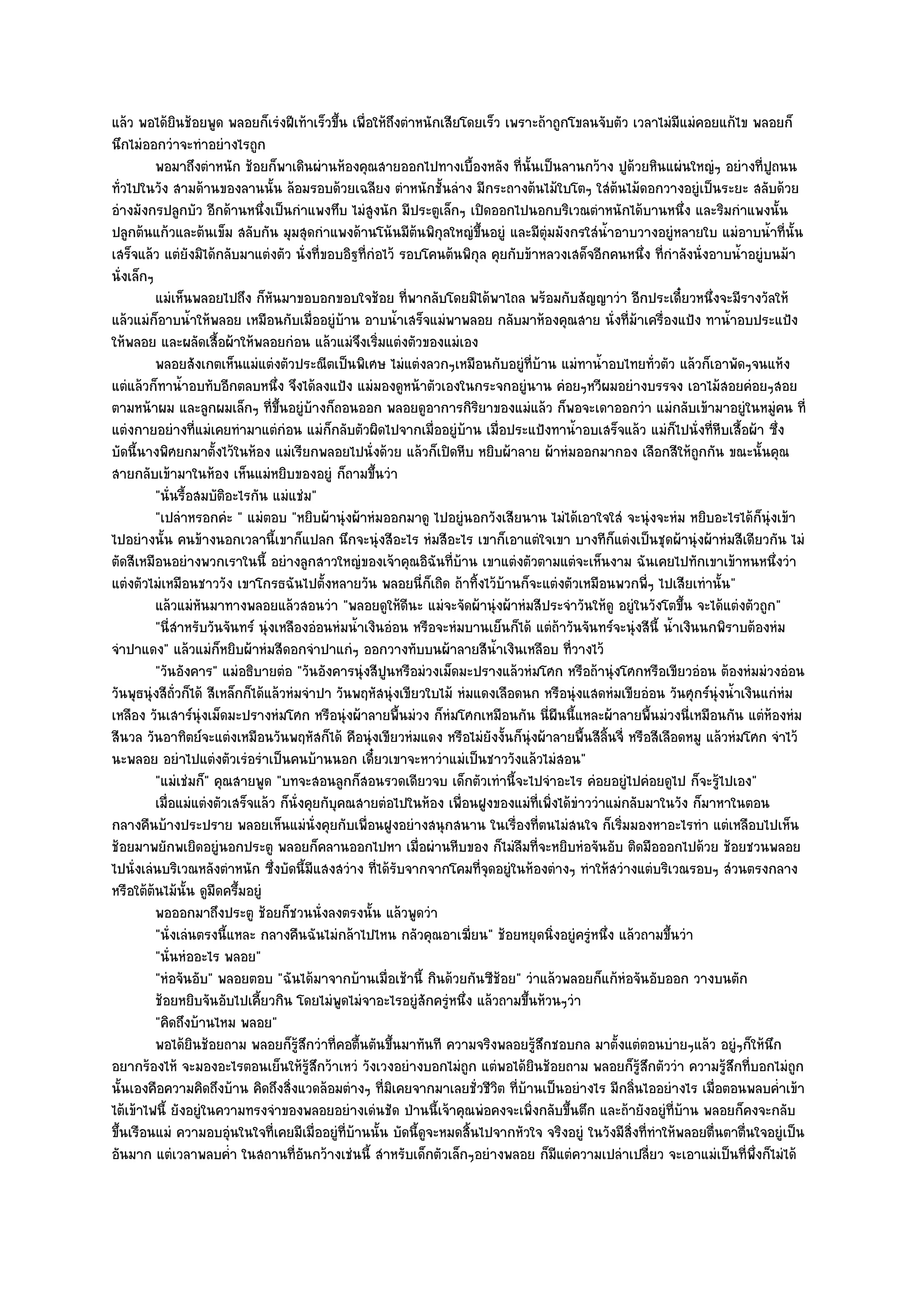 แล๎ว พอได๎ยินช๎อยพูด พลอยก็เรํงฝีเท๎าเร็วขึ้น เพื่อให๎ถึงตําหนักเสียโดยเร็ว เพราะถ๎าถูกโขลนจับตัว เวลาไมํมีแมํคอยแก๎ไข พลอยก็
นึกไมํออกวําจะทําอยํางไรถูก
          พอมาถึงตําหนัก ช๎อยก็พาเดินผํานห๎องคุณสายออกไปทางเบื้องหลัง ที่น้นเป็นลานกว๎าง ปูดวยหินแผํนใหญํๆ อยํางที่ปถนน
                                                                                    ั                  ๎                          ู
ทั่วไปในวัง สามด๎านของลานนั้น ล๎อมรอบด๎วยเฉลียง ตําหนักชั้นลําง มีกระถางต๎นไม๎ใบโตๆ ใสํต๎นไม๎ดอกวางอยูํเป็นระยะ สลับด๎วย
อํางมังกรปลูกบัว อีกด๎านหนึ่งเป็นกําแพงทึบ ไมํสูงนัก มีประตูเล็กๆ เปิดออกไปนอกบริเวณตําหนักได๎บานหนึ่ง และริมกําแพงนั้น
ปลูกต๎นแก๎วและต๎นเข็ม สลับกัน มุมสุดกําแพงด๎านโน๎นมีต๎นพิกุลใหญํขึ้นอยูํ และมีตุํมมังกรใสํน้ําอาบวางอยูํหลายใบ แมํอาบน้ําที่นั้น
เสร็จแล๎ว แตํยังมิได๎กลับมาแตํงตัว นั่งที่ขอบอิฐที่กํอไว๎ รอบโคนต๎นพิกุล คุยกับข๎าหลวงเสด็จอีกคนหนึ่ง ที่กําลังนั่งอาบน้ําอยูํบนม๎า
นั่งเล็กๆ
          แมํเห็นพลอยไปถึง ก็หนมาขอบอกขอบใจช๎อย ทีพากลับโดยมิได๎พาไถล พร๎อมกับสัญญาวํา อีกประเดี๋ยวหนึงจะมีรางวัลให๎
                                   ั                        ่                                                           ่
แล๎วแมํก็อาบน้ําให๎พลอย เหมือนกับเมื่ออยูํบ๎าน อาบน้ําเสร็จแมํพาพลอย กลับมาห๎องคุณสาย นั่งที่ม๎าเครื่องแป้ง ทาน้ําอบประแป้ง
ให๎พลอย และผลัดเสื้อผ๎าให๎พลอยกํอน แล๎วแมํจึงเริ่มแตํงตัวของแมํเอง
          พลอยสังเกตเห็นแมํแตํงตัวประณีตเป็นพิเศษ ไมํแตํงลวกๆเหมือนกับอยูํทีบาน แมํทาน้าอบไทยทัวตัว แล๎วก็เอาพัดๆจนแห๎ง
                                                                                      ่ ๎      ํ            ่
แตํแล๎วก็ทาน้ําอบทับอีกตลบหนึ่ง จึงได๎ลงแป้ง แมํมองดูหน๎าตัวเองในกระจกอยูํนาน คํอยๆหวีผมอยํางบรรจง เอาไม๎สอยคํอยๆสอย
ตามหน๎าผม และลูกผมเล็กๆ ที่ขึ้นอยูํบ๎างก็ถอนออก พลอยดูอาการกิริยาของแมํแล๎ว ก็พอจะเดาออกวํา แมํกลับเข๎ามาอยูํในหมูํคน ที่
แตํงกายอยํางที่แมํเคยทํามาแตํกํอน แมํก็กลับตัวผิดไปจากเมื่ออยูํบ๎าน เมื่อประแป้งทาน้ําอบเสร็จแล๎ว แมํก็ไปนั่งที่หีบเสื้อผ๎า ซึ่ง
บัดนี้นางพิศยกมาตั้งไว๎ในห๎อง แมํเรียกพลอยไปนั่งด๎วย แล๎วก็เปิดหีบ หยิบผ๎าลาย ผ๎าหํมออกมากอง เลือกสีให๎ถกกัน ขณะนั้นคุณ
                                                                                                                      ู
สายกลับเข๎ามาในห๎อง เห็นแมํหยิบของอยูํ ก็ถามขึ้นวํา
          "นั่นรื้อสมบัติอะไรกัน แมํแชํม"
          "เปลําหรอกคํะ " แมํตอบ "หยิบผ๎านุํงผ๎าหํมออกมาดู ไปอยูํนอกวังเสียนาน ไมํได๎เอาใจใสํ จะนุํงจะหํม หยิบอะไรได๎ก็นุํงเข๎า
ไปอยํางนั้น คนข๎างนอกเวลานี้เขาก็แปลก นึกจะนุํงสีอะไร หํมสีอะไร เขาก็เอาแตํใจเขา บางทีก็แตํงเป็นชุดผ๎านุํงผ๎าหํมสีเดียวกัน ไมํ
ตัดสีเหมือนอยํางพวกเราในนี้ อยํางลูกสาวใหญํของเจ๎าคุณอิฉันที่บ๎าน เขาแตํงตัวตามแตํจะเห็นงาม ฉันเคยไปทักเขาเข๎าหนหนึ่งวํา
แตํงตัวไมํเหมือนชาววัง เขาโกรธฉันไปตั้งหลายวัน พลอยนี่ก็เถิด ถ๎าทิ้งไว๎บ๎านก็จะแตํงตัวเหมือนพวกพี่ๆ ไปเสียเทํานั้น"
          แล๎วแมํหนมาทางพลอยแล๎วสอนวํา "พลอยดูให๎ดีนะ แมํจะจัดผ๎านุํงผ๎าหํมสีประจําวันให๎ดู อยูํในวังโตขึ้น จะได๎แตํงตัวถูก"
                     ั
          "นี่สําหรับวันจันทร๑ นุํงเหลืองอํอนหํมน้ําเงินอํอน หรือจะหํมบานเย็นก็ได๎ แตํถ๎าวันจันทร๑จะนุํงสีนี้ น้ําเงินนกพิราบต๎องหํม
จําปาแดง" แล๎วแมํก็หยิบผ๎าหํมสีดอกจําปาแกํๆ ออกวางทับบนผ๎าลายสีน้ําเงินเหลือบ ที่วางไว๎
          "วันอังคาร" แมํอธิบายตํอ "วันอังคารนุํงสีปูนหรือมํวงเม็ดมะปรางแล๎วหํมโศก หรือถ๎านุํงโศกหรือเขียวอํอน ต๎องหํมมํวงอํอน
วันพุธนุํงสีถ่วก็ได๎ สีเหล็กก็ได๎แล๎วหํมจําปา วันพฤหัสนุํงเขียวใบไม๎ หํมแดงเลือดนก หรือนุํงแสดหํมเขียอํอน วันศุกร๑นุํงน้ําเงินแกํหํม
               ั
เหลือง วันเสาร๑นุํงเม็ดมะปรางหํมโศก หรือนุํงผ๎าลายพื้นมํวง ก็หํมโศกเหมือนกัน นี่ผืนนี้แหละผ๎าลายพื้นมํวงนี่เหมือนกัน แตํห๎องหํม
สีนวล วันอาทิตย๑จะแตํงเหมือนวันพฤหัสก็ได๎ คือนุํงเขียวหํมแดง หรือไมํยังงั้นก็นุํงผ๎าลายพื้นสีลิ้นจี่ หรือสีเลือดหมู แล๎วหํมโศก จําไว๎
นะพลอย อยําไปแตํงตัวเรํอรําเป็นคนบ๎านนอก เดี๋ยวเขาจะหาวําแมํเป็นชาววังแล๎วไมํสอน"
          "แมํเชํมก็" คุณสายพูด "บทจะสอนลูกก็สอนรวดเดียวจบ เด็กตัวเทํานี้จะไปจําอะไร คํอยอยูํไปคํอยดูไป ก็จะรู๎ไปเอง"
          เมื่อแมํแตํงตัวเสร็จแล๎ว ก็น่งคุยกับคณสายตํอไปในห๎อง เพื่อนฝูงของแมํทีเพิงได๎ขาววําแมํกลับมาในวัง ก็มาหาในตอน
                                       ั      ุ                                         ่ ่ ํ
กลางคืนบ๎างประปราย พลอยเห็นแมํนั่งคุยกับเพื่อนฝูงอยํางสนุกสนาน ในเรื่องที่ตนไมํสนใจ ก็เริ่มมองหาอะไรทํา แตํเหลือบไปเห็น
ช๎อยมาพยักพเยิดอยูํนอกประตู พลอยก็คลานออกไปหา เมื่อผํานหีบของ ก็ไมํลมที่จะหยิบหํอจันอับ ติดมือออกไปด๎วย ช๎อยชวนพลอย
                                                                                ื
ไปนั่งเลํนบริเวณหลังตําหนัก ซึ่งบัดนี้มีแสงสวําง ที่ได๎รับจากจากโคมที่จุดอยูํในห๎องตํางๆ ทําให๎สวํางแตํบริเวณรอบๆ สํวนตรงกลาง
หรือใต๎ต๎นไม๎นั้น ดูมืดครึ้มอยูํ
          พอออกมาถึงประตู ช๎อยก็ชวนนั่งลงตรงนั้น แล๎วพูดวํา
          "นั่งเลํนตรงนี้แหละ กลางคืนฉันไมํกล๎าไปไหน กลัวคุณอาเฆี่ยน" ช๎อยหยุดนิ่งอยูํครูํหนึ่ง แล๎วถามขึ้นวํา
          "นั่นหํออะไร พลอย"
          "หํอจันอับ" พลอยตอบ "ฉันได๎มาจากบ๎านเมื่อเช๎านี้ กินด๎วยกันซีช๎อย" วําแล๎วพลอยก็แก๎หํอจันอับออก วางบนตัก
          ช๎อยหยิบจันอับไปเคียวกิน โดยไมํพดไมํจาอะไรอยูํสกครูหนึง แล๎วถามขึนห๎วนๆวํา
                                ้               ู              ั ํ ่              ้
          "คิดถึงบ๎านไหม พลอย"
          พอได๎ยนช๎อยถาม พลอยก็รสกวําที่คอตื้นตันขึนมาทันที ความจริงพลอยรูสกชอบกล มาตั้งแตํตอนบํายๆแล๎ว อยูํๆก็ให๎นก
                   ิ                     ๎ู ึ             ้                            ๎ึ                                           ึ
อยากร๎องไห๎ จะมองอะไรตอนเย็นให๎รู๎สึกว๎าเหวํ วังเวงอยํางบอกไมํถูก แตํพอได๎ยินช๎อยถาม พลอยก็รู๎สึกตัววํา ความรู๎สึกที่บอกไมํถูก
นั้นเองคือความคิดถึงบ๎าน คิดถึงสิ่งแวดล๎อมตํางๆ ที่มิเคยจากมาเลยชั่วชีวิต ที่บ๎านเป็นอยํางไร มีกลิ่นไออยํางไร เมื่อตอนพลบค่ําเข๎า
ไต๎เข๎าไฟนี้ ยังอยูํในความทรงจําของพลอยอยํางเดํนชัด ป่านนี้เจ๎าคุณพํอคงจะเพิ่งกลับขึ้นตึก และถ๎ายังอยูํที่บ๎าน พลอยก็คงจะกลับ
ขึ้นเรือนแมํ ความอบอุํนในใจที่เคยมีเมื่ออยูํที่บ๎านนั้น บัดนี้ดูจะหมดสิ้นไปจากหัวใจ จริงอยูํ ในวังมีสิ่งที่ทําให๎พลอยตื่นตาตื่นใจอยูํเป็น
อันมาก แตํเวลาพลบค่ํา ในสถานที่อันกว๎างเชํนนี้ สําหรับเด็กตัวเล็กๆอยํางพลอย ก็มแตํความเปลําเปลี่ยว จะเอาแมํเป็นที่พึ่งก็ไมํได๎
                                                                                           ี
 