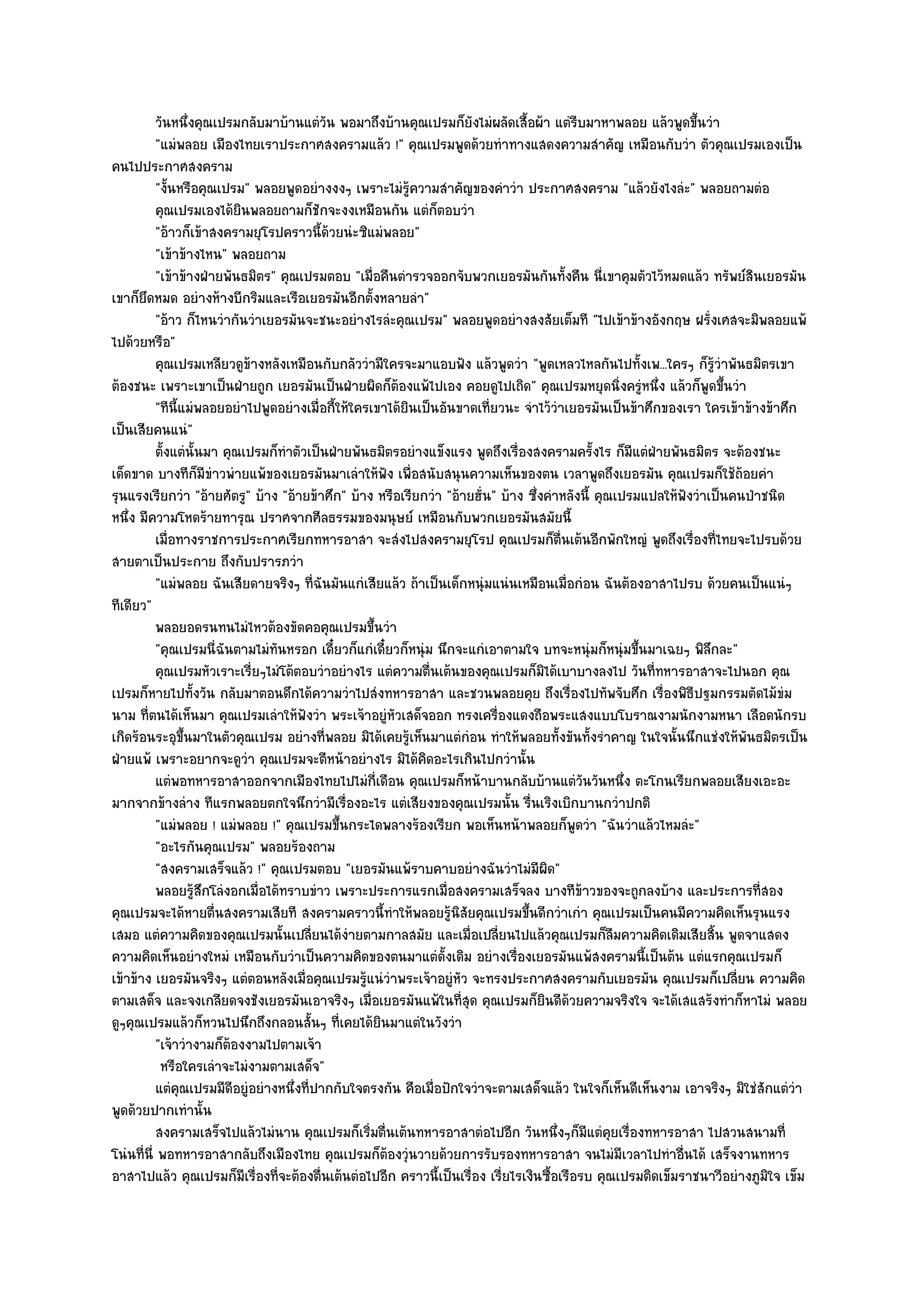 วันหนึงคุณเปรมกลับมาบ๎านแตํวน พอมาถึงบ๎านคุณเปรมก็ยงไมํผลัดเสื้อผ๎า แตํรบมาหาพลอย แล๎วพูดขึนวํา
                  ่                        ั                         ั                      ี                  ้
          "แมํพลอย เมืองไทยเราประกาศสงครามแล๎ว !" คุณเปรมพูดด๎วยทําทางแสดงความสําคัญ เหมือนกับวํา ตัวคุณเปรมเองเป็น
คนไปประกาศสงคราม
          "งั้นหรือคุณเปรม" พลอยพูดอยํางงงๆ เพราะไมํรู๎ความสําคัญของคําวํา ประกาศสงคราม "แล๎วยังไงลํะ" พลอยถามตํอ
          คุณเปรมเองได๎ยนพลอยถามก็ชกจะงงเหมือนกัน แตํก็ตอบวํา
                           ิ             ั
          "อ๎าวก็เข๎าสงครามยุโรปคราวนี้ด๎วยนํะซิแมํพลอย"
          "เข๎าข๎างไหน" พลอยถาม
          "เข๎าข๎างฝ่ายพันธมิตร" คุณเปรมตอบ "เมื่อคืนตํารวจออกจับพวกเยอรมันกันทั้งคืน นี่เขาคุมตัวไว๎หมดแล๎ว ทรัพย๑สินเยอรมัน
เขาก็ยึดหมด อยํางห๎างบีกริมและเรือเยอรมันอีกตั้งหลายลํา"
          "อ๎าว ก็ไหนวํากันวําเยอรมันจะชนะอยํางไรลํะคุณเปรม" พลอยพูดอยํางสงสัยเต็มที "ไปเข๎าข๎างอังกฤษ ฝรั่งเศสจะมิพลอยแพ๎
ไปด๎วยหรือ"
          คุณเปรมเหลียวดูขางหลังเหมือนกับกลัววํามีใครจะมาแอบฟัง แล๎วพูดวํา "พูดเหลวไหลกันไปทั้งเพ...ใครๆ ก็รู๎วําพันธมิตรเขา
                             ๎
ต๎องชนะ เพราะเขาเป็นฝ่ายถูก เยอรมันเป็นฝ่ายผิดก็ต๎องแพ๎ไปเอง คอยดูไปเถิด" คุณเปรมหยุดนิ่งครูํหนึ่ง แล๎วก็พูดขึ้นวํา
          "ทีนี้แมํพลอยอยําไปพูดอยํางเมื่อกี้ให๎ใครเขาได๎ยินเป็นอันขาดเที่ยวนะ จําไว๎วําเยอรมันเป็นข๎าศึกของเรา ใครเข๎าข๎างข๎าศึก
เป็นเสียคนแนํ"
          ตั้งแตํน้นมา คุณเปรมก็ทําตัวเป็นฝ่ายพันธมิตรอยํางแข็งแรง พูดถึงเรื่องสงครามครังไร ก็มีแตํฝ่ายพันธมิตร จะต๎องชนะ
                    ั                                                                             ้
เด็ดขาด บางทีก็มีขําวพํายแพ๎ของเยอรมันมาเลําให๎ฟัง เพื่อสนับสนุนความเห็นของตน เวลาพูดถึงเยอรมัน คุณเปรมก็ใช๎ถ๎อยคํา
รุนแรงเรียกวํา "อ๎ายศัตรู" บ๎าง "อ๎ายข๎าศึก" บ๎าง หรือเรียกวํา "อ๎ายฮั่น" บ๎าง ซึ่งคําหลังนี้ คุณเปรมแปลให๎ฟังวําเป็นคนป่าชนิด
หนึ่ง มีความโหดร๎ายทารุณ ปราศจากศีลธรรมของมนุษย๑ เหมือนกับพวกเยอรมันสมัยนี้
          เมื่อทางราชการประกาศเรียกทหารอาสา จะสํงไปสงครามยุโรป คุณเปรมก็ตนเต๎นอีกพักใหญํ พูดถึงเรื่องทีไทยจะไปรบด๎วย
                                                                                         ่ื                        ่
สายตาเป็นประกาย ถึงกับปรารภวํา
          "แมํพลอย ฉันเสียดายจริงๆ ที่ฉันมันแกํเสียแล๎ว ถ๎าเป็นเด็กหนุํมแนํนเหมือนเมื่อกํอน ฉันต๎องอาสาไปรบ ด๎วยคนเป็นแนํๆ
ทีเดียว"
          พลอยอดรนทนไมํไหวต๎องขัดคอคุณเปรมขึนวํา     ้
          "คุณเปรมนี่ฉันตามไมํทนหรอก เดี๋ยวก็แกํเดี๋ยวก็หนุํม นึกจะแกํเอาตามใจ บทจะหนุํมก็หนุํมขึ้นมาเฉยๆ พิลึกละ"
                                 ั
          คุณเปรมหัวเราะเรียๆไมํโต๎ตอบวําอยํางไร แตํความตืนเต๎นของคุณเปรมก็มิได๎เบาบางลงไป วันทีทหารอาสาจะไปนอก คุณ
                               ่                               ่                                        ่
เปรมก็หายไปทั้งวัน กลับมาตอนดึกได๎ความวําไปสํงทหารอาสา และชวนพลอยคุย ถึงเรื่องไปทัพจับศึก เรื่องพิธีปฐมกรรมตัดไม๎ขํม
นาม ที่ตนได๎เห็นมา คุณเปรมเลําให๎ฟังวํา พระเจ๎าอยูํหัวเสด็จออก ทรงเครื่องแดงถือพระแสงแบบโบราณงามนักงามหนา เลือดนักรบ
เกิดร๎อนระอุขึ้นมาในตัวคุณเปรม อยํางที่พลอย มิได๎เคยรู๎เห็นมาแตํกํอน ทําให๎พลอยทั้งขันทั้งรําคาญ ในใจนั้นนึกแชํงให๎พันธมิตรเป็น
ฝ่ายแพ๎ เพราะอยากจะดูวํา คุณเปรมจะตีหน๎าอยํางไร มิได๎คิดอะไรเกินไปกวํานั้น
          แตํพอทหารอาสาออกจากเมืองไทยไปไมํกเดือน คุณเปรมก็หน๎าบานกลับบ๎านแตํวนวันหนึง ตะโกนเรียกพลอยเสียงเอะอะ
                                                       ี่                                       ั     ่
มากจากข๎างลําง ทีแรกพลอยตกใจนึกวํามีเรื่องอะไร แตํเสียงของคุณเปรมนั้น รื่นเริงเบิกบานกวําปกติ
          "แมํพลอย ! แมํพลอย !" คุณเปรมขึ้นกระไดพลางร๎องเรียก พอเห็นหน๎าพลอยก็พูดวํา "ฉันวําแล๎วไหมลํะ"
          "อะไรกันคุณเปรม" พลอยร๎องถาม
          "สงครามเสร็จแล๎ว !" คุณเปรมตอบ "เยอรมันแพ๎ราบคาบอยํางฉันวําไมํมีผิด"
          พลอยรูสกโลํงอกเมื่อได๎ทราบขําว เพราะประการแรกเมื่อสงครามเสร็จลง บางทีขาวของจะถูกลงบ๎าง และประการที่สอง
                    ๎ึ                                                                        ๎
คุณเปรมจะได๎หายตื่นสงครามเสียที สงครามคราวนี้ทําให๎พลอยรู๎นิสัยคุณเปรมขึ้นดีกวําเกํา คุณเปรมเป็นคนมีความคิดเห็นรุนแรง
เสมอ แตํความคิดของคุณเปรมนั้นเปลี่ยนได๎งํายตามกาลสมัย และเมื่อเปลี่ยนไปแล๎วคุณเปรมก็ลืมความคิดเดิมเสียสิ้น พูดจาแสดง
ความคิดเห็นอยํางใหมํ เหมือนกับวําเป็นความคิดของตนมาแตํดั้งเดิม อยํางเรื่องเยอรมันแพ๎สงครามนี้เป็นต๎น แตํแรกคุณเปรมก็
เข๎าข๎าง เยอรมันจริงๆ แตํตอนหลังเมื่อคุณเปรมรู๎แนํวําพระเจ๎าอยูํหัว จะทรงประกาศสงครามกับเยอรมัน คุณเปรมก็เปลี่ยน ความคิด
ตามเสด็จ และจงเกลียดจงชังเยอรมันเอาจริงๆ เมื่อเยอรมันแพ๎ในที่สุด คุณเปรมก็ยินดีด๎วยความจริงใจ จะได๎เสแสร๎งทําก็หาไมํ พลอย
ดูๆคุณเปรมแล๎วก็หวนไปนึกถึงกลอนสั้นๆ ที่เคยได๎ยินมาแตํในวังวํา
          "เจ๎าวํางามก็ต๎องงามไปตามเจ๎า
           หรือใครเลําจะไมํงามตามเสด็จ"
          แตํคณเปรมมีดอยูํอยํางหนึงที่ปากกับใจตรงกัน คือเมื่อปักใจวําจะตามเสด็จแล๎ว ในใจก็เห็นดีเห็นงาม เอาจริงๆ มิใชํสกแตํวา
                ุ        ี          ่                                                                                      ั     ํ
พูดด๎วยปากเทํานั้น
          สงครามเสร็จไปแล๎วไมํนาน คุณเปรมก็เริมตื่นเต๎นทหารอาสาตํอไปอีก วันหนึงๆก็มีแตํคยเรื่องทหารอาสา ไปสวนสนามที่
                                                   ่                                   ่            ุ
โนํนที่นี่ พอทหารอาสากลับถึงเมืองไทย คุณเปรมก็ต๎องวุํนวายด๎วยการรับรองทหารอาสา จนไมํมีเวลาไปทําอื่นได๎ เสร็จงานทหาร
อาสาไปแล๎ว คุณเปรมก็มีเรื่องที่จะต๎องตื่นเต๎นตํอไปอีก คราวนี้เป็นเรื่อง เรี่ยไรเงินซื้อเรือรบ คุณเปรมติดเข็มราชนาวีอยํางภูมิใจ เข็ม
 