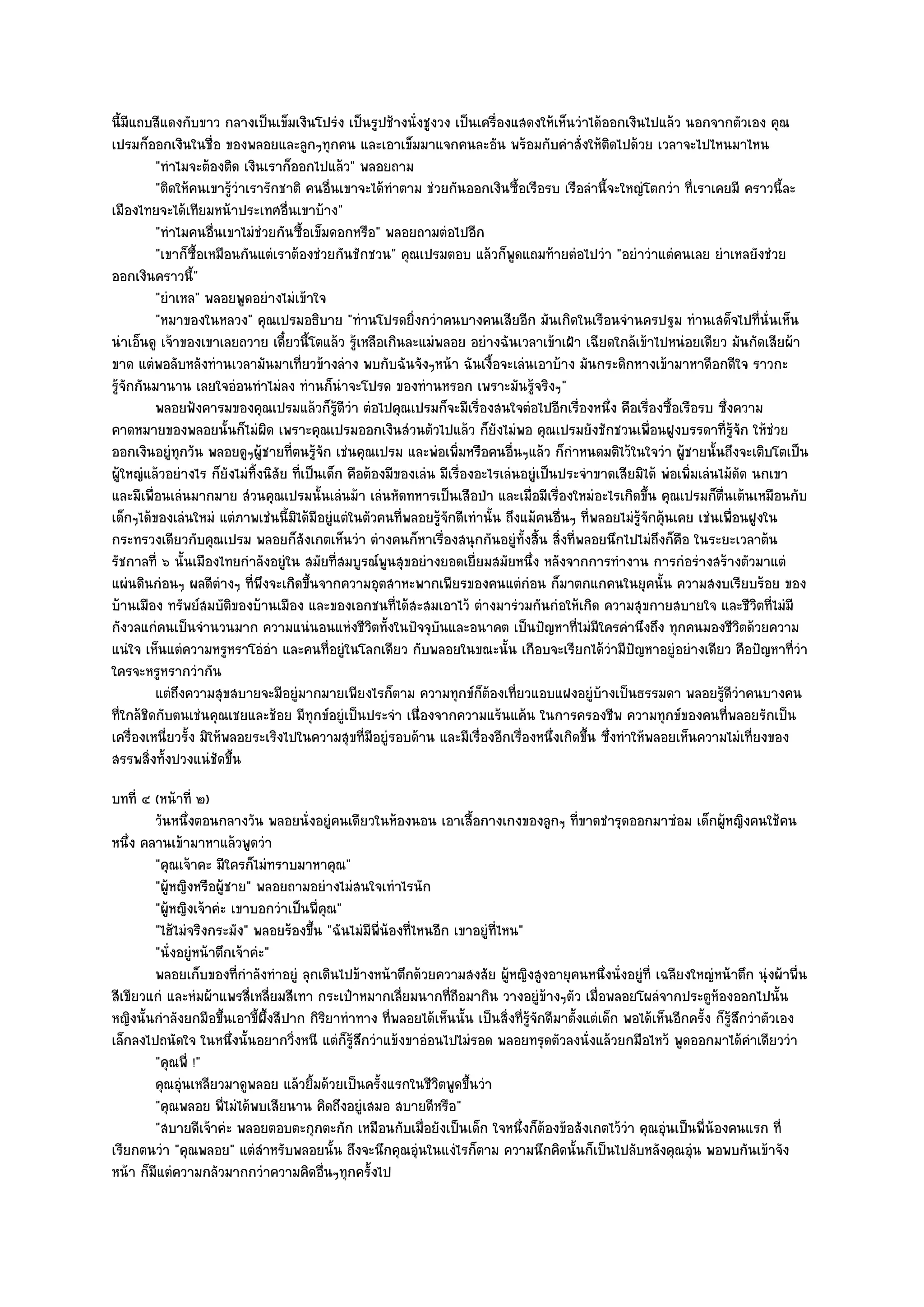 นี้มีแถบสีแดงกับขาว กลางเป็นเข็มเงินโปรํง เป็นรูปช๎างนั่งชูงวง เป็นเครื่องแสดงให๎เห็นวําได๎ออกเงินไปแล๎ว นอกจากตัวเอง คุณ
เปรมก็ออกเงินในชื่อ ของพลอยและลูกๆทุกคน และเอาเข็มมาแจกคนละอัน พร๎อมกับคําสั่งให๎ติดไปด๎วย เวลาจะไปไหนมาไหน
          "ทําไมจะต๎องติด เงินเราก็ออกไปแล๎ว" พลอยถาม
          "ติดให๎คนเขารู๎วําเรารักชาติ คนอื่นเขาจะได๎ทําตาม ชํวยกันออกเงินซื้อเรือรบ เรือลํานี้จะใหญํโตกวํา ที่เราเคยมี คราวนี้ละ
เมืองไทยจะได๎เทียมหน๎าประเทศอื่นเขาบ๎าง"
          "ทําไมคนอื่นเขาไมํชํวยกันซื้อเข็มดอกหรือ" พลอยถามตํอไปอีก
          "เขาก็ซ้อเหมือนกันแตํเราต๎องชํวยกันชักชวน" คุณเปรมตอบ แล๎วก็พูดแถมท๎ายตํอไปวํา "อยําวําแตํคนเลย ยําเหลยังชํวย
                    ื
ออกเงินคราวนี"    ้
          "ยําเหล" พลอยพูดอยํางไมํเข๎าใจ
          "หมาของในหลวง" คุณเปรมอธิบาย "ทํานโปรดยิ่งกวําคนบางคนเสียอีก มันเกิดในเรือนจํานครปฐม ทํานเสด็จไปที่นั่นเห็น
นําเอ็นดู เจ๎าของเขาเลยถวาย เดี๋ยวนี้โตแล๎ว รู๎เหลือเกินละแมํพลอย อยํางฉันเวลาเข๎าเฝ้า เฉียดใกล๎เข๎าไปหนํอยเดียว มันกัดเสียผ๎า
ขาด แตํพอลับหลังทํานเวลามันมาเที่ยวข๎างลําง พบกับฉันจังๆหน๎า ฉันเงื้อจะเลํนเอาบ๎าง มันกระดิกหางเข๎ามาหาดีอกดีใจ ราวกะ
รู๎จักกันมานาน เลยใจอํอนทําไมํลง ทํานก็นําจะโปรด ของทํานหรอก เพราะมันรู๎จริงๆ"
          พลอยฟังคารมของคุณเปรมแล๎วก็รดวา ตํอไปคุณเปรมก็จะมีเรื่องสนใจตํอไปอีกเรื่องหนึง คือเรืองซื้อเรือรบ ซึงความ
                                               ๎ู ี ํ                                              ่       ่              ่
คาดหมายของพลอยนั้นก็ไมํผิด เพราะคุณเปรมออกเงินสํวนตัวไปแล๎ว ก็ยังไมํพอ คุณเปรมยังชักชวนเพื่อนฝูงบรรดาที่รู๎จัก ให๎ชํวย
ออกเงินอยูํทุกวัน พลอยดูๆผู๎ชายที่ตนรู๎จัก เชํนคุณเปรม และพํอเพิ่มหรือคนอื่นๆแล๎ว ก็กําหนดมติไว๎ในใจวํา ผู๎ชายนั้นถึงจะเติบโตเป็น
ผู๎ใหญํแล๎วอยํางไร ก็ยังไมํทิ้งนิสัย ที่เป็นเด็ก คือต๎องมีของเลํน มีเรื่องอะไรเลํนอยูํเป็นประจําขาดเสียมิได๎ พํอเพิ่มเลํนไม๎ดัด นกเขา
และมีเพื่อนเลํนมากมาย สํวนคุณเปรมนั้นเลํนม๎า เลํนหัดทหารเป็นเสือป่า และเมื่อมีเรื่องใหมํอะไรเกิดขึ้น คุณเปรมก็ตื่นเต๎นเหมือนกับ
เด็กๆได๎ของเลํนใหมํ แตํภาพเชํนนี้มิได๎มีอยูํแตํในตัวคนที่พลอยรู๎จักดีเทํานั้น ถึงแม๎คนอื่นๆ ที่พลอยไมํรู๎จักคุ๎นเคย เชํนเพื่อนฝูงใน
กระทรวงเดียวกับคุณเปรม พลอยก็สังเกตเห็นวํา ตํางคนก็หาเรื่องสนุกกันอยูํทั้งสิ้น สิ่งที่พลอยนึกไปไมํถึงก็คือ ในระยะเวลาต๎น
รัชกาลที่ ๖ นั้นเมืองไทยกําลังอยูํใน สมัยที่สมบูรณ๑พูนสุขอยํางยอดเยี่ยมสมัยหนึ่ง หลังจากการทํางาน การกํอรํางสร๎างตัวมาแตํ
แผํนดินกํอนๆ ผลดีตํางๆ ที่พึงจะเกิดขึ้นจากความอุตสาหะพากเพียรของคนแตํกํอน ก็มาตกแกคนในยุคนั้น ความสงบเรียบร๎อย ของ
บ๎านเมือง ทรัพย๑สมบัติของบ๎านเมือง และของเอกชนที่ได๎สะสมเอาไว๎ ตํางมารํวมกันกํอให๎เกิด ความสุขกายสบายใจ และชีวิตที่ไมํมี
กังวลแกํคนเป็นจํานวนมาก ความแนํนอนแหํงชีวิตทั้งในปัจจุบันและอนาคต เป็นปัญหาที่ไมํมีใครคํานึงถึง ทุกคนมองชีวิตด๎วยความ
แนํใจ เห็นแตํความหรูหราโอํอํา และคนที่อยูํในโลกเดียว กับพลอยในขณะนั้น เกือบจะเรียกได๎วํามีปัญหาอยูํอยํางเดียว คือปัญหาที่วํา
ใครจะหรูหรากวํากัน
          แตํถึงความสุขสบายจะมีอยูํมากมายเพียงไรก็ตาม ความทุกข๑ก็ตองเที่ยวแอบแฝงอยูํบางเป็นธรรมดา พลอยรูดวาคนบางคน
                                                                            ๎                    ๎                        ๎ีํ
ที่ใกล๎ชิดกับตนเชํนคุณเชยและช๎อย มีทุกข๑อยูํเป็นประจํา เนื่องจากความแร๎นแค๎น ในการครองชีพ ความทุกข๑ของคนที่พลอยรักเป็น
เครื่องเหนี่ยวรั้ง มิให๎พลอยระเริงไปในความสุขที่มอยูํรอบด๎าน และมีเรื่องอีกเรื่องหนึ่งเกิดขึ้น ซึ่งทําให๎พลอยเห็นความไมํเที่ยงของ
                                                      ี
สรรพสิ่งทั้งปวงแนํชัดขึ้น
บทที่ ๔ (หน๎าที่ ๒)
        วันหนึงตอนกลางวัน พลอยนั่งอยูํคนเดียวในห๎องนอน เอาเสื้อกางเกงของลูกๆ ทีขาดชํารุดออกมาซํอม เด็กผูหญิงคนใช๎คน
                ่                                                                              ่                            ๎
หนึ่ง คลานเข๎ามาหาแล๎วพูดวํา
        "คุณเจ๎าคะ มีใครก็ไมํทราบมาหาคุณ"
        "ผู๎หญิงหรือผู๎ชาย" พลอยถามอยํางไมํสนใจเทําไรนัก
        "ผู๎หญิงเจ๎าคํะ เขาบอกวําเป็นพี่คุณ"
        "ไฮ๎ไมํจริงกระมัง" พลอยร๎องขึ้น "ฉันไมํมีพี่น๎องที่ไหนอีก เขาอยูํที่ไหน"
        "นั่งอยูํหน๎าตึกเจ๎าคํะ"
        พลอยเก็บของทีกําลังทําอยูํ ลุกเดินไปข๎างหน๎าตึกด๎วยความสงสัย ผู๎หญิงสูงอายุคนหนึงนั่งอยูํที่ เฉลียงใหญํหน๎าตึก นุํงผ๎าพื่น
                         ่                                                                          ่
สีเขียวแกํ และหํมผ๎าแพรสี่เหลี่ยมสีเทา กระเป๋าหมากเลี่ยมนากที่ถอมากิน วางอยูํข๎างๆตัว เมื่อพลอยโผลํจากประตูห๎องออกไปนั้น
                                                                   ื
หญิงนั้นกําลังยกมือขึ้นเอาขี้ผึ้งสีปาก กิริยาทําทาง ที่พลอยได๎เห็นนั้น เป็นสิ่งที่รู๎จักดีมาตั้งแตํเด็ก พอได๎เห็นอีกครั้ง ก็รู๎สึกวําตัวเอง
เล็กลงไปถนัดใจ ในหนึ่งนั้นอยากวิ่งหนี แตํก็รู๎สึกวําแข๎งขาอํอนไปไมํรอด พลอยทรุดตัวลงนั่งแล๎วยกมือไหว๎ พูดออกมาได๎คําเดียววํา
        "คุณพี่ !"
        คุณอุนเหลียวมาดูพลอย แล๎วยิมด๎วยเป็นครังแรกในชีวตพูดขึนวํา
              ํ                        ้            ้          ิ      ้
        "คุณพลอย พี่ไมํได๎พบเสียนาน คิดถึงอยูํเสมอ สบายดีหรือ"
        "สบายดีเจ๎าคํะ พลอยตอบตะกุกตะกัก เหมือนกับเมื่อยังเป็นเด็ก ใจหนึ่งก็ต๎องข๎อสังเกตไว๎วํา คุณอุํนเป็นพี่น๎องคนแรก ที่
เรียกตนวํา "คุณพลอย" แตํสําหรับพลอยนั้น ถึงจะนึกคุณอุํนในแงํไรก็ตาม ความนึกคิดนั้นก็เป็นไปลับหลังคุณอุํน พอพบกันเข๎าจัง
หน๎า ก็มแตํความกลัวมากกวําความคิดอื่นๆทุกครั้งไป
        ี
 