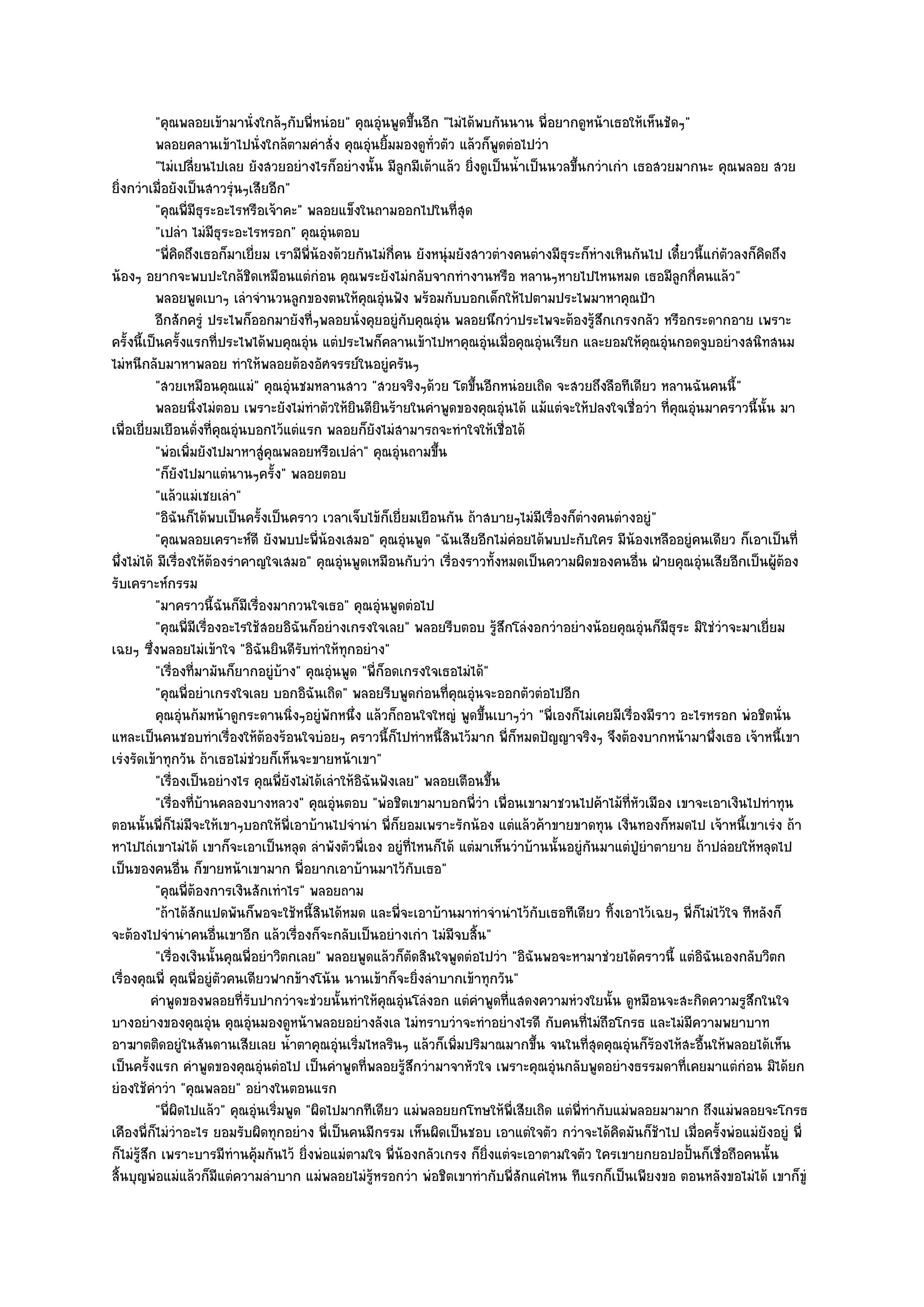 "คุณพลอยเข๎ามานั่งใกล๎ๆกับพี่หนํอย" คุณอุํนพูดขึ้นอีก "ไมํได๎พบกันนาน พี่อยากดูหน๎าเธอให๎เห็นชัดๆ"
           พลอยคลานเข๎าไปนั่งใกล๎ตามคําสั่ง คุณอุนยิมมองดูท่วตัว แล๎วก็พดตํอไปวํา
                                                        ํ ้       ั           ู
           "ไมํเปลี่ยนไปเลย ยังสวยอยํางไรก็อยํางนั้น มีลูกมีเต๎าแล๎ว ยิ่งดูเป็นน้ําเป็นนวลขึ้นกวําเกํา เธอสวยมากนะ คุณพลอย สวย
ยิ่งกวําเมื่อยังเป็นสาวรุํนๆเสียอีก"
           "คุณพี่มีธุระอะไรหรือเจ๎าคะ" พลอยแข็งในถามออกไปในที่สุด
           "เปลํา ไมํมีธุระอะไรหรอก" คุณอุํนตอบ
           "พี่คิดถึงเธอก็มาเยี่ยม เรามีพ่น๎องด๎วยกันไมํกี่คน ยังหนุํมยังสาวตํางคนตํางมีธุระก็หํางเหินกันไป เดี๋ยวนี้แกํตวลงก็คิดถึง
                                           ี                                                                             ั
น๎องๆ อยากจะพบปะใกล๎ชิดเหมือนแตํกํอน คุณพระยังไมํกลับจากทํางานหรือ หลานๆหายไปไหนหมด เธอมีลูกกี่คนแล๎ว"
           พลอยพูดเบาๆ เลําจํานวนลูกของตนให๎คณอุนฟัง พร๎อมกับบอกเด็กให๎ไปตามประไพมาหาคุณป้า
                                                       ุ ํ
           อีกสักครูํ ประไพก็ออกมายังที่ๆพลอยนั่งคุยอยูํกับคุณอุน พลอยนึกวําประไพจะต๎องรูสกเกรงกลัว หรือกระดากอาย เพราะ
                                                                    ํ                            ๎ึ
ครั้งนี้เป็นครั้งแรกที่ประไพได๎พบคุณอุํน แตํประไพก็คลานเข๎าไปหาคุณอุํนเมื่อคุณอุํนเรียก และยอมให๎คุณอุํนกอดจูบอยํางสนิทสนม
ไมํหนีกลับมาหาพลอย ทําให๎พลอยต๎องอัศจรรย๑ในอยูํครันๆ
           "สวยเหมือนคุณแมํ" คุณอุํนชมหลานสาว "สวยจริงๆด๎วย โตขึ้นอีกหนํอยเถิด จะสวยถึงลือทีเดียว หลานฉันคนนี้"
           พลอยนิงไมํตอบ เพราะยังไมํทําตัวให๎ยนดียนร๎ายในคําพูดของคุณอุนได๎ แม๎แตํจะให๎ปลงใจเชื่อวํา ที่คณอุนมาคราวนี้น้น มา
                     ่                              ิ ิ                         ํ                             ุ ํ               ั
เพื่อเยี่ยมเยือนดั่งที่คุณอุํนบอกไว๎แตํแรก พลอยก็ยังไมํสามารถจะทําใจให๎เชื่อได๎
           "พํอเพิ่มยังไปมาหาสูํคุณพลอยหรือเปลํา" คุณอุํนถามขึ้น
           "ก็ยังไปมาแตํนานๆครั้ง" พลอยตอบ
           "แล๎วแมํเชยเลํา"
           "อิฉันก็ได๎พบเป็นครั้งเป็นคราว เวลาเจ็บไข๎ก็เยี่ยมเยือนกัน ถ๎าสบายๆไมํมีเรื่องก็ตํางคนตํางอยูํ"
           "คุณพลอยเคราะห๑ดี ยังพบปะพี่น๎องเสมอ" คุณอุํนพูด "ฉันเสียอีกไมํคํอยได๎พบปะกับใคร มีน๎องเหลืออยูํคนเดียว ก็เอาเป็นที่
พึ่งไมํได๎ มีเรื่องให๎ต๎องรําคาญใจเสมอ" คุณอุํนพูดเหมือนกับวํา เรื่องราวทั้งหมดเป็นความผิดของคนอื่น ฝ่ายคุณอุํนเสียอีกเป็นผู๎ต๎อง
รับเคราะห๑กรรม
           "มาคราวนี้ฉันก็มีเรื่องมากวนใจเธอ" คุณอุํนพูดตํอไป
           "คุณพี่มีเรื่องอะไรใช๎สอยอิฉันก็อยํางเกรงใจเลย" พลอยรีบตอบ รู๎สึกโลํงอกวําอยํางน๎อยคุณอุํนก็มธุระ มิใชํวําจะมาเยี่ยม
                                                                                                            ี
เฉยๆ ซึ่งพลอยไมํเข๎าใจ "อิฉันยินดีรับทําให๎ทุกอยําง"
           "เรื่องที่มามันก็ยากอยูํบ๎าง" คุณอุํนพูด "พี่ก็อดเกรงใจเธอไมํได๎"
           "คุณพี่อยําเกรงใจเลย บอกอิฉันเถิด" พลอยรีบพูดกํอนที่คุณอุํนจะออกตัวตํอไปอีก
           คุณอุนก๎มหน๎าดูกระดานนิงๆอยูํพกหนึง แล๎วก็ถอนใจใหญํ พูดขึนเบาๆวํา "พี่เองก็ไมํเคยมีเรื่องมีราว อะไรหรอก พํอชิตนั่น
                  ํ                     ่      ั ่                          ้
แหละเป็นคนชอบทําเรื่องให๎ต๎องร๎อนใจบํอยๆ คราวนี้ก็ไปทําหนี้สินไว๎มาก พี่ก็หมดปัญญาจริงๆ จึงต๎องบากหน๎ามาพึ่งเธอ เจ๎าหนี้เขา
เรํงรัดเข๎าทุกวัน ถ๎าเธอไมํชํวยก็เห็นจะขายหน๎าเขา"
           "เรื่องเป็นอยํางไร คุณพี่ยังไมํได๎เลําให๎อิฉันฟังเลย" พลอยเตือนขึ้น
           "เรื่องที่บ๎านคลองบางหลวง" คุณอุํนตอบ "พํอชิตเขามาบอกพี่วํา เพื่อนเขามาชวนไปค๎าไม๎ที่หัวเมือง เขาจะเอาเงินไปทําทุน
ตอนนั้นพี่ก็ไมํมีจะให๎เขาๆบอกให๎พี่เอาบ๎านไปจํานํา พี่ก็ยอมเพราะรักน๎อง แตํแล๎วค๎าขายขาดทุน เงินทองก็หมดไป เจ๎าหนี้เขาเรํง ถ๎า
หาไปไถํเขาไมํได๎ เขาก็จะเอาเป็นหลุด ลําพังตัวพี่เอง อยูํที่ไหนก็ได๎ แตํมาเห็นวําบ๎านนั้นอยูํกนมาแตํปู่ยําตายาย ถ๎าปลํอยให๎หลุดไป
                                                                                               ั
เป็นของคนอื่น ก็ขายหน๎าเขามาก พี่อยากเอาบ๎านมาไว๎กับเธอ"
           "คุณพี่ต๎องการเงินสักเทําไร" พลอยถาม
           "ถ๎าได๎สักแปดพันก็พอจะใช๎หนี้สินได๎หมด และพี่จะเอาบ๎านมาทําจํานําไว๎กับเธอทีเดียว ทิ้งเอาไว๎เฉยๆ พี่ก็ไมํไว๎ใจ ทีหลังก็
จะต๎องไปจํานําคนอื่นเขาอีก แล๎วเรื่องก็จะกลับเป็นอยํางเกํา ไมํมีจบสิ้น"
           "เรื่องเงินนั้นคุณพี่อยําวิตกเลย" พลอยพูดแล๎วก็ตดสินใจพูดตํอไปวํา "อิฉันพอจะหามาชํวยได๎คราวนี้ แตํอิฉันเองกลับวิตก
                                                               ั
เรื่องคุณพี่ คุณพี่อยูํตัวคนเดียวฟากข๎างโน๎น นานเข๎าก็จะยิ่งลําบากเข๎าทุกวัน"
          คําพูดของพลอยทีรบปากวําจะชํวยนั้นทําให๎คณอุนโลํงอก แตํคาพูดทีแสดงความหํวงใยนั้น ดูหมือนจะสะกิดความรูสกในใจ
                              ่ั                           ุ ํ            ํ       ่                                          ึ
บางอยํางของคุณอุํน คุณอุํนมองดูหน๎าพลอยอยํางลังเล ไมํทราบวําจะทําอยํางไรดี กับคนที่ไมํถือโกรธ และไมํมีความพยาบาท
อาฆาตติดอยูํในสันดานเสียเลย น้ําตาคุณอุํนเริ่มไหลรินๆ แล๎วก็เพิ่มปริมาณมากขึ้น จนในที่สุดคุณอุํนก็ร๎องไห๎สะอื้นให๎พลอยได๎เห็น
เป็นครั้งแรก คําพูดของคุณอุํนตํอไป เป็นคําพูดที่พลอยรู๎สึกวํามาจาหัวใจ เพราะคุณอุํนกลับพูดอยํางธรรมดาที่เคยมาแตํกํอน มิได๎ยก
ยํองใช๎คําวํา "คุณพลอย" อยํางในตอนแรก
           "พี่ผิดไปแล๎ว" คุณอุํนเริ่มพูด "ผิดไปมากทีเดียว แมํพลอยยกโทษให๎พี่เสียเถิด แตํพี่ทํากับแมํพลอยมามาก ถึงแมํพลอยจะโกรธ
เคืองพี่ก็ไมํวําอะไร ยอมรับผิดทุกอยําง พี่เป็นคนมีกรรม เห็นผิดเป็นชอบ เอาแตํใจตัว กวําจะได๎คิดมันก็ช๎าไป เมื่อครั้งพํอแมํยังอยูํ พี่
ก็ไมํรู๎สึก เพราะบารมีทํานคุ๎มกันไว๎ ยิ่งพํอแมํตามใจ พี่น๎องกลัวเกรง ก็ยิ่งแตํจะเอาตามใจตัว ใครเขายกยอปอปั้นก็เชื่อถือคนนั้น
สิ้นบุญพํอแมํแล๎วก็มีแตํความลําบาก แมํพลอยไมํรู๎หรอกวํา พํอชิตเขาทํากับพี่สักแคํไหน ทีแรกก็เป็นเพียงขอ ตอนหลังขอไมํได๎ เขาก็ขูํ
 