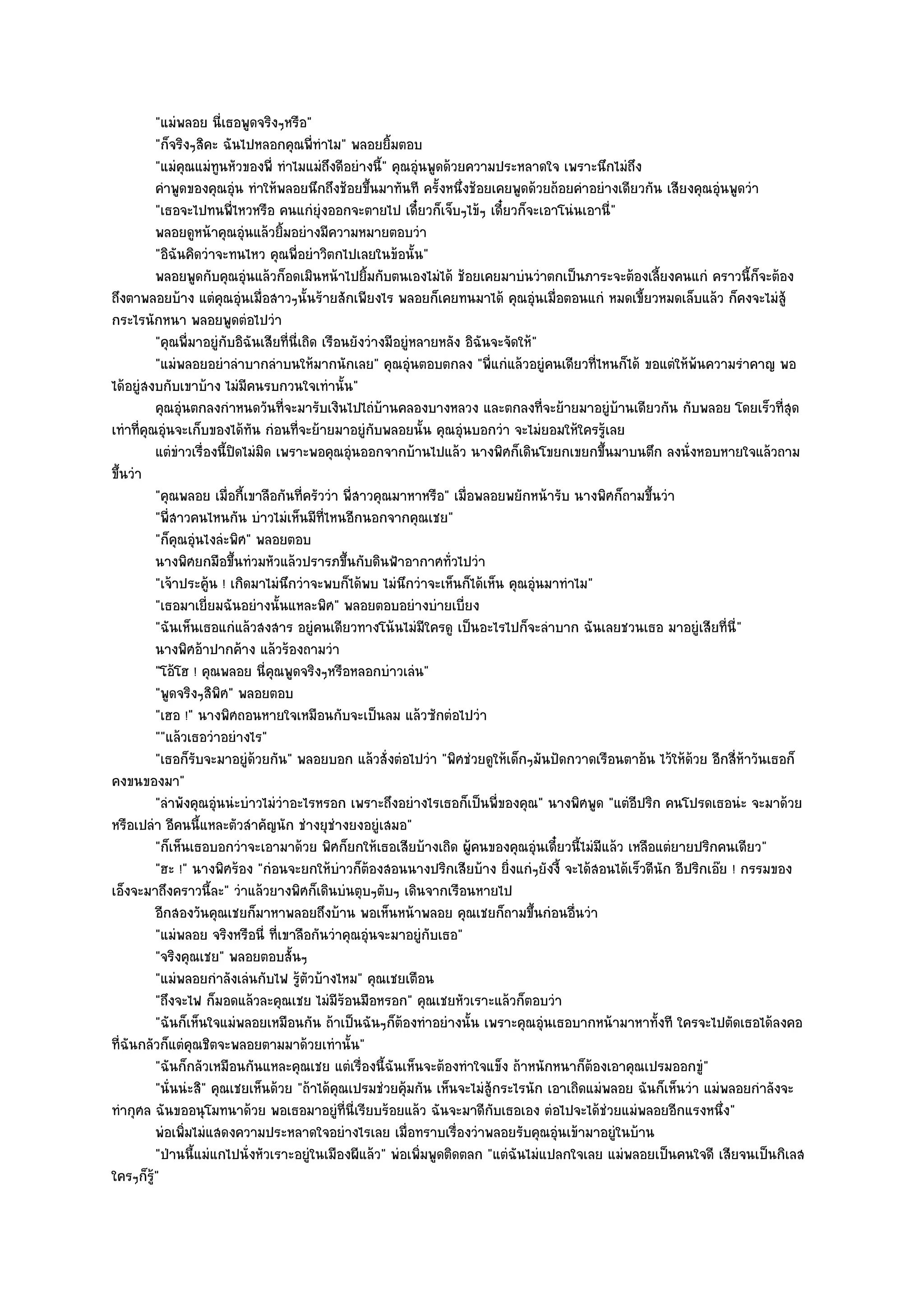 "แมํพลอย นี่เธอพูดจริงๆหรือ"
             "ก็จริงๆสิคะ ฉันไปหลอกคุณพี่ทําไม" พลอยยิ้มตอบ
             "แมํคุณแมํทนหัวของพี่ ทําไมแมํถึงดีอยํางนี้" คุณอุํนพูดด๎วยความประหลาดใจ เพราะนึกไมํถึง
                          ู
             คําพูดของคุณอุน ทําให๎พลอยนึกถึงช๎อยขึนมาทันที ครังหนึงช๎อยเคยพูดด๎วยถ๎อยคําอยํางเดียวกัน เสียงคุณอุนพูดวํา
                                ํ                         ้            ้ ่                                            ํ
             "เธอจะไปทนพี่ไหวหรือ คนแกํยุํงออกจะตายไป เดี๋ยวก็เจ็บๆไข๎ๆ เดี๋ยวก็จะเอาโนํนเอานี่"
             พลอยดูหน๎าคุณอุํนแล๎วยิมอยํางมีความหมายตอบวํา
                                       ้
             "อิฉันคิดวําจะทนไหว คุณพี่อยําวิตกไปเลยในข๎อนั้น"
             พลอยพูดกับคุณอุนแล๎วก็อดเมินหน๎าไปยิมกับตนเองไมํได๎ ช๎อยเคยมาบํนวําตกเป็นภาระจะต๎องเลี้ยงคนแกํ คราวนี้ก็จะต๎อง
                                    ํ                   ้
ถึงตาพลอยบ๎าง แตํคุณอุํนเมื่อสาวๆนั้นร๎ายสักเพียงไร พลอยก็เคยทนมาได๎ คุณอุํนเมื่อตอนแกํ หมดเขี้ยวหมดเล็บแล๎ว ก็คงจะไมํสู๎
กระไรนักหนา พลอยพูดตํอไปวํา
             "คุณพี่มาอยูํกบอิฉันเสียที่นี่เถิด เรือนยังวํางมีอยูํหลายหลัง อิฉันจะจัดให๎"
                            ั
             "แมํพลอยอยําลําบากลําบนให๎มากนักเลย" คุณอุํนตอบตกลง "พี่แกํแล๎วอยูํคนเดียวที่ไหนก็ได๎ ขอแตํให๎พ๎นความรําคาญ พอ
ได๎อยูํสงบกับเขาบ๎าง ไมํมีคนรบกวนใจเทํานั้น"
             คุณอุนตกลงกําหนดวันทีจะมารับเงินไปไถํบานคลองบางหลวง และตกลงที่จะย๎ายมาอยูํบานเดียวกัน กับพลอย โดยเร็วทีสด
                    ํ                    ่                    ๎                                    ๎                             ุ่
เทําที่คุณอุํนจะเก็บของได๎ทัน กํอนที่จะย๎ายมาอยูํกบพลอยนั้น คุณอุํนบอกวํา จะไมํยอมให๎ใครรู๎เลย
                                                            ั
             แตํขาวเรื่องนี้ปดไมํมิด เพราะพอคุณอุํนออกจากบ๎านไปแล๎ว นางพิศก็เดินโขยกเขยกขึนมาบนตึก ลงนั่งหอบหายใจแล๎วถาม
                  ํ               ิ                                                              ้
ขึ้นวํา
             "คุณพลอย เมื่อกี้เขาลือกันที่ครัววํา พี่สาวคุณมาหาหรือ" เมื่อพลอยพยักหน๎ารับ นางพิศก็ถามขึ้นวํา
             "พี่สาวคนไหนกัน บําวไมํเห็นมีท่ไหนอีกนอกจากคุณเชย"
                                                 ี
             "ก็คุณอุํนไงลํะพิศ" พลอยตอบ
             นางพิศยกมือขึนทํวมหัวแล๎วปรารภขึนกับดินฟ้าอากาศทั่วไปวํา
                              ้                      ้
             "เจ๎าประคู๎น ! เกิดมาไมํนึกวําจะพบก็ได๎พบ ไมํนึกวําจะเห็นก็ได๎เห็น คุณอุํนมาทําไม"
             "เธอมาเยี่ยมฉันอยํางนั้นแหละพิศ" พลอยตอบอยํางบํายเบี่ยง
             "ฉันเห็นเธอแกํแล๎วสงสาร อยูํคนเดียวทางโน๎นไมํมีใครดู เป็นอะไรไปก็จะลําบาก ฉันเลยชวนเธอ มาอยูํเสียที่นี่"
             นางพิศอ๎าปากค๎าง แล๎วร๎องถามวํา
             "โอ๎โฮ ! คุณพลอย นี่คุณพูดจริงๆหรือหลอกบําวเลํน"
             "พูดจริงๆสิพิศ" พลอยตอบ
             "เฮอ !" นางพิศถอนหายใจเหมือนกับจะเป็นลม แล๎วซักตํอไปวํา
             ""แล๎วเธอวําอยํางไร"
             "เธอก็รับจะมาอยูํด๎วยกัน" พลอยบอก แล๎วสั่งตํอไปวํา "พิศชํวยดูให๎เด็กๆมันปัดกวาดเรือนตาอ๎น ไว๎ให๎ด๎วย อีกสี่ห๎าวันเธอก็
คงขนของมา"
             "ลําพังคุณอุํนนํะบําวไมํวําอะไรหรอก เพราะถึงอยํางไรเธอก็เป็นพี่ของคุณ" นางพิศพูด "แตํอีปริก คนโปรดเธอนํะ จะมาด๎วย
หรือเปลํา อีคนนี้แหละตัวสําคัญนัก ชํางยุชํางยงอยูํเสมอ"
             "ก็เห็นเธอบอกวําจะเอามาด๎วย พิศก็ยกให๎เธอเสียบ๎างเถิด ผู๎คนของคุณอุํนเดี๋ยวนี้ไมํมีแล๎ว เหลือแตํยายปริกคนเดียว"
             "ฮะ !" นางพิศร๎อง "กํอนจะยกให๎บําวก็ต๎องสอนนางปริกเสียบ๎าง ยิ่งแกํๆยังงี้ จะได๎สอนได๎เร็วดีนัก อีปริกเอ๏ย ! กรรมของ
เอ็งจะมาถึงคราวนี้ละ" วําแล๎วยางพิศก็เดินบํนตุบๆตับๆ เดินจากเรือนหายไป
             อีกสองวันคุณเชยก็มาหาพลอยถึงบ๎าน พอเห็นหน๎าพลอย คุณเชยก็ถามขึนกํอนอืนวํา   ้   ่
             "แมํพลอย จริงหรือนี่ ที่เขาลือกันวําคุณอุํนจะมาอยูํกบเธอ"
                                                                     ั
             "จริงคุณเชย" พลอยตอบสั้นๆ
             "แมํพลอยกําลังเลํนกับไฟ รู๎ตัวบ๎างไหม" คุณเชยเตือน
             "ถึงจะไฟ ก็มอดแล๎วละคุณเชย ไมํมีร๎อนมือหรอก" คุณเชยหัวเราะแล๎วก็ตอบวํา
             "ฉันก็เห็นใจแมํพลอยเหมือนกัน ถ๎าเป็นฉันๆก็ต๎องทําอยํางนั้น เพราะคุณอุํนเธอบากหน๎ามาหาทั้งที ใครจะไปตัดเธอได๎ลงคอ
ที่ฉันกลัวก็แตํคุณชิตจะพลอยตามมาด๎วยเทํานั้น"
             "ฉันก็กลัวเหมือนกันแหละคุณเชย แตํเรื่องนี้ฉันเห็นจะต๎องทําใจแข็ง ถ๎าหนักหนาก็ต๎องเอาคุณเปรมออกขูํ"
             "นั่นนํะสิ" คุณเชยเห็นด๎วย "ถ๎าได๎คุณเปรมชํวยคุ๎มกัน เห็นจะไมํสู๎กระไรนัก เอาเถิดแมํพลอย ฉันก็เห็นวํา แมํพลอยกําลังจะ
ทํากุศล ฉันขออนุโมทนาด๎วย พอเธอมาอยูํที่นี่เรียบร๎อยแล๎ว ฉันจะมาดีกบเธอเอง ตํอไปจะได๎ชํวยแมํพลอยอีกแรงหนึ่ง"
                                                                                ั
             พํอเพิมไมํแสดงความประหลาดใจอยํางไรเลย เมื่อทราบเรื่องวําพลอยรับคุณอุนเข๎ามาอยูํในบ๎าน
                      ่                                                                   ํ
             "ป่านนี้แมํแกไปนั่งหัวเราะอยูํในเมืองผีแล๎ว" พํอเพิ่มพูดติดตลก "แตํฉันไมํแปลกใจเลย แมํพลอยเป็นคนใจดี เสียจนเป็นกิเลส
ใครๆก็ร"  ู๎
 