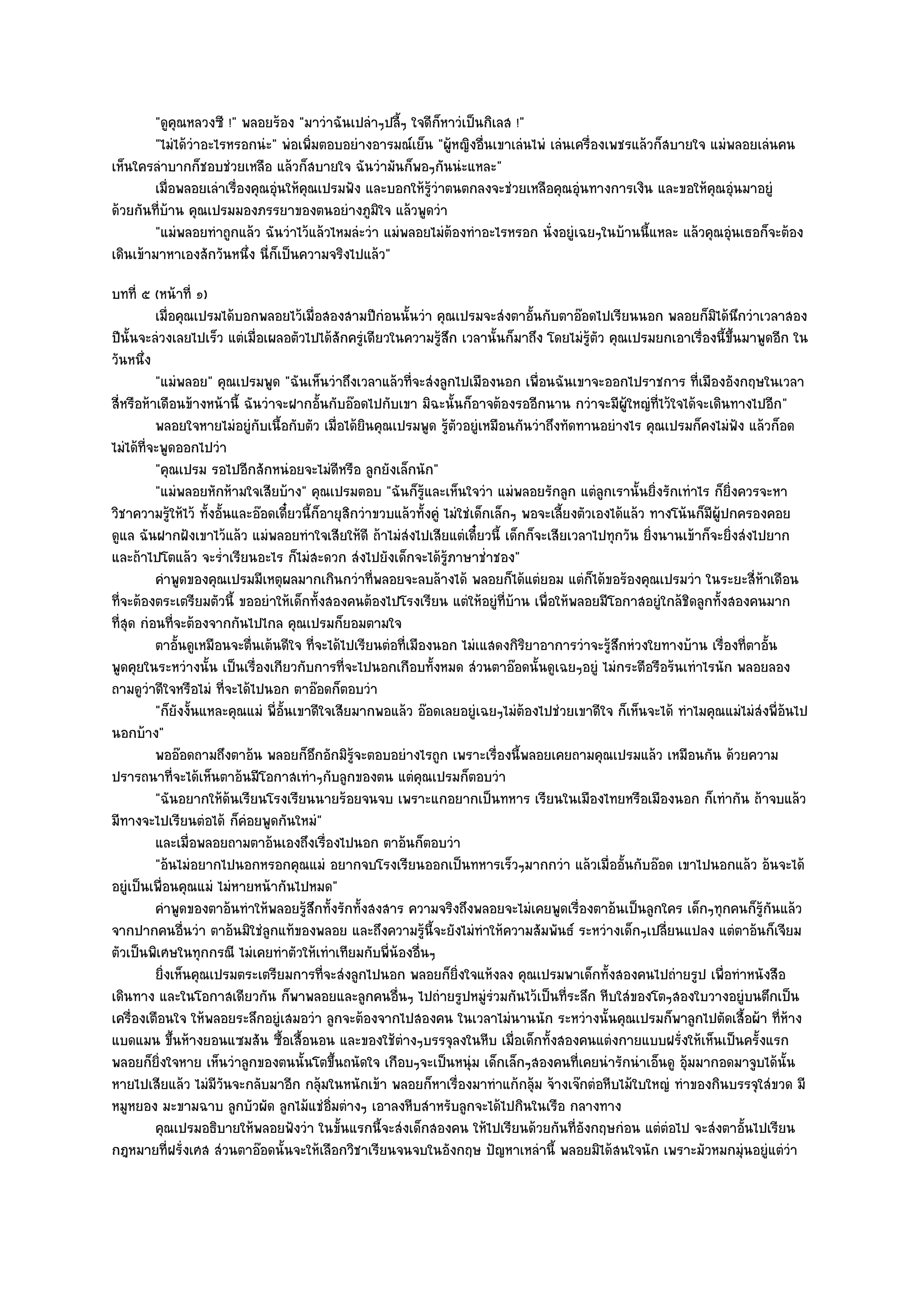 "ดูคุณหลวงซี !" พลอยร๎อง "มาวําฉันเปลําๆปลี้ๆ ใจดีก็หาวํเป็นกิเลส !"
         "ไมํได๎วําอะไรหรอกนํะ" พํอเพิ่มตอบอยํางอารมณ๑เย็น "ผู๎หญิงอื่นเขาเลํนไพํ เลํนเครื่องเพชรแล๎วก็สบายใจ แมํพลอยเลํนคน
เห็นใครลําบากก็ชอบชํวยเหลือ แล๎วก็สบายใจ ฉันวํามันก็พอๆกันนํะแหละ"
         เมื่อพลอยเลําเรืองคุณอุนให๎คณเปรมฟัง และบอกให๎รวาตนตกลงจะชํวยเหลือคุณอุํนทางการเงิน และขอให๎คณอุนมาอยูํ
                        ่       ํ    ุ                    ๎ู ํ                                                 ุ ํ
ด๎วยกันที่บ๎าน คุณเปรมมองภรรยาของตนอยํางภูมิใจ แล๎วพูดวํา
         "แมํพลอยทําถูกแล๎ว ฉันวําไว๎แล๎วไหมลํะวํา แมํพลอยไมํต๎องทําอะไรหรอก นั่งอยูํเฉยๆในบ๎านนี้แหละ แล๎วคุณอุํนเธอก็จะต๎อง
เดินเข๎ามาหาเองสักวันหนึ่ง นี่ก็เป็นความจริงไปแล๎ว"
บทที่ ๕ (หน๎าที่ ๑)
          เมื่อคุณเปรมได๎บอกพลอยไว๎เมื่อสองสามปีกํอนนั้นวํา คุณเปรมจะสํงตาอันกับตาอ๏อดไปเรียนนอก พลอยก็มิได๎นกวําเวลาสอง
                                                                                       ้                                      ึ
ปีนั้นจะลํวงเลยไปเร็ว แตํเมื่อเผลอตัวไปได๎สักครูํเดียวในความรู๎สึก เวลานั้นก็มาถึง โดยไมํรู๎ตัว คุณเปรมยกเอาเรื่องนี้ขึ้นมาพูดอีก ใน
วันหนึ่ง
          "แมํพลอย" คุณเปรมพูด "ฉันเห็นวําถึงเวลาแล๎วที่จะสํงลูกไปเมืองนอก เพื่อนฉันเขาจะออกไปราชการ ที่เมืองอังกฤษในเวลา
สี่หรือห๎าเดือนข๎างหน๎านี้ ฉันวําจะฝากอั้นกับอ๏อดไปกับเขา มิฉะนั้นก็อาจต๎องรออีกนาน กวําจะมีผู๎ใหญํที่ไว๎ใจได๎จะเดินทางไปอีก"
          พลอยใจหายไมํอยูํกับเนื้อกับตัว เมื่อได๎ยนคุณเปรมพูด รูตวอยูํเหมือนกันวําถึงทัดทานอยํางไร คุณเปรมก็คงไมํฟง แล๎วก็อด
                                                     ิ                ๎ั                                                    ั
ไมํได๎ที่จะพูดออกไปวํา
          "คุณเปรม รอไปอีกสักหนํอยจะไมํดีหรือ ลูกยังเล็กนัก"
          "แมํพลอยหักห๎ามใจเสียบ๎าง" คุณเปรมตอบ "ฉันก็รู๎และเห็นใจวํา แมํพลอยรักลูก แตํลกเรานั้นยิ่งรักเทําไร ก็ยิ่งควรจะหา
                                                                                                    ู
วิชาความรู๎ให๎ไว๎ ทั้งอั้นและอ๏อดเดี๋ยวนี้ก็อายุสิกวําขวบแล๎วทั้งคูํ ไมํใชํเด็กเล็กๆ พอจะเลี้ยงตัวเองได๎แล๎ว ทางโน๎นก็มผู๎ปกครองคอย
                                                                                                                       ี
ดูแล ฉันฝากฝังเขาไว๎แล๎ว แมํพลอยทําใจเสียให๎ดี ถ๎าไมํสํงไปเสียแตํเดี๋ยวนี้ เด็กก็จะเสียเวลาไปทุกวัน ยิ่งนานเข๎าก็จะยิ่งสํงไปยาก
และถ๎าไปโตแล๎ว จะร่ําเรียนอะไร ก็ไมํสะดวก สํงไปยังเด็กจะได๎รู๎ภาษาช่ําชอง"
          คําพูดของคุณเปรมมีเหตุผลมากเกินกวําที่พลอยจะลบล๎างได๎ พลอยก็ได๎แตํยอม แตํก็ได๎ขอร๎องคุณเปรมวํา ในระยะสี่หาเดือน              ๎
ที่จะต๎องตระเตรียมตัวนี้ ขออยําให๎เด็กทั้งสองคนต๎องไปโรงเรียน แตํให๎อยูํที่บ๎าน เพื่อให๎พลอยมีโอกาสอยูํใกล๎ชิดลูกทั้งสองคนมาก
ที่สุด กํอนที่จะต๎องจากกันไปไกล คุณเปรมก็ยอมตามใจ
          ตาอันดูเหมือนจะตื่นเต๎นดีใจ ทีจะได๎ไปเรียนตํอทีเมืองนอก ไมํเแสดงกิรยาอาการวําจะรูสกหํวงใยทางบ๎าน เรื่องทีตาอัน
               ้                           ่               ่                         ิ                ๎ึ                          ่ ้
พูดคุยในระหวํางนั้น เป็นเรื่องเกียวกับการที่จะไปนอกเกือบทั้งหมด สํวนตาอ๏อดนั้นดูเฉยๆอยูํ ไมํกระตือรือร๎นเทําไรนัก พลอยลอง
ถามดูวําดีใจหรือไมํ ที่จะได๎ไปนอก ตาอ๏อดก็ตอบวํา
          "ก็ยังงั้นแหละคุณแมํ พี่อั้นเขาดีใจเสียมากพอแล๎ว อ๏อดเลยอยูํเฉยๆไมํต๎องไปชํวยเขาดีใจ ก็เห็นจะได๎ ทําไมคุณแมํไมํสํงพี่อ๎นไป
นอกบ๎าง"
          พออ๏อดถามถึงตาอ๎น พลอยก็อกอักมิรจะตอบอยํางไรถูก เพราะเรื่องนี้พลอยเคยถามคุณเปรมแล๎ว เหมือนกัน ด๎วยความ
                                             ึ    ๎ู
ปรารถนาที่จะได๎เห็นตาอ๎นมีโอกาสเทําๆกับลูกของตน แตํคุณเปรมก็ตอบวํา
          "ฉันอยากให๎ด๎นเรียนโรงเรืยนนายร๎อยจนจบ เพราะแกอยากเป็นทหาร เรียนในเมืองไทยหรือเมืองนอก ก็เทํากัน ถ๎าจบแล๎ว
มีทางจะไปเรียนตํอได๎ ก็คํอยพูดกันใหมํ"
          และเมื่อพลอยถามตาอ๎นเองถึงเรื่องไปนอก ตาอ๎นก็ตอบวํา
          "อ๎นไมํอยากไปนอกหรอกคุณแมํ อยากจบโรงเรียนออกเป็นทหารเร็วๆมากกวํา แล๎วเมื่ออั้นกับอ๏อด เขาไปนอกแล๎ว อ๎นจะได๎
อยูํเป็นเพื่อนคุณแมํ ไมํหายหน๎ากันไปหมด"
          คําพูดของตาอ๎นทําให๎พลอยรูสกทั้งรักทั้งสงสาร ความจริงถึงพลอยจะไมํเคยพูดเรื่องตาอ๎นเป็นลูกใคร เด็กๆทุกคนก็รกันแล๎ว
                                        ๎ึ                                                                                          ๎ู
จากปากคนอื่นวํา ตาอ๎นมิใชํลูกแท๎ของพลอย และถึงความรู๎นี้จะยังไมํทําให๎ความสัมพันธ๑ ระหวํางเด็กๆเปลี่ยนแปลง แตํตาอ๎นก็เจียม
ตัวเป็นพิเศษในทุกกรณี ไมํเคยทําตัวให๎เทําเทียมกับพี่น๎องอื่นๆ
          ยิงเห็นคุณเปรมตระเตรียมการที่จะสํงลูกไปนอก พลอยก็ยงใจแห๎งลง คุณเปรมพาเด็กทั้งสองคนไปถํายรูป เพื่อทําหนังสือ
            ่                                                            ่ิ
เดินทาง และในโอกาสเดียวกัน ก็พาพลอยและลูกคนอื่นๆ ไปถํายรูปหมูํรํวมกันไว๎เป็นที่ระลึก หีบใสํของโตๆสองใบวางอยูํบนตึกเป็น
เครื่องเตือนใจ ให๎พลอยระลึกอยูํเสมอวํา ลูกจะต๎องจากไปสองคน ในเวลาไมํนานนัก ระหวํางนั้นคุณเปรมก็พาลูกไปตัดเสื้อผ๎า ที่ห๎าง
แบดแมน ขึ้นห๎างยอนแซมสัน ซื้อเสื้อนอน และของใช๎ตํางๆบรรจุลงในหีบ เมื่อเด็กทั้งสองคนแตํงกายแบบฝรั่งให๎เห็นเป็นครั้งแรก
พลอยก็ยิ่งใจหาย เห็นวําลูกของตนนั้นโตขึ้นถนัดใจ เกือบๆจะเป็นหนุํม เด็กเล็กๆสองคนที่เคยนํารักนําเอ็นดู อุ๎มมากอดมาจูบได๎นั้น
หายไปเสียแล๎ว ไมํมีวันจะกลับมาอีก กลุ๎มในหนักเข๎า พลอยก็หาเรื่องมาทําแก๎กลุ๎ม จ๎างเจ๏กตํอหีบไม๎ใบใหญํ ทําของกินบรรจุใสํขวด มี
หมูหยอง มะขามฉาบ ลูกบัวผัด ลูกไม๎แชํอิ่มตํางๆ เอาลงหีบสําหรับลูกจะได๎ไปกินในเรือ กลางทาง
          คุณเปรมอธิบายให๎พลอยฟังวํา ในขั้นแรกนี้จะสํงเด็กสองคน ให๎ไปเรียนด๎วยกันทีองกฤษกํอน แตํตอไป จะสํงตาอันไปเรียน
                                                                                               ่ั               ํ               ้
กฎหมายที่ฝรั่งเศส สํวนตาอ๏อดนั้นจะให๎เลือกวิชาเรียนจนจบในอังกฤษ ปัญหาเหลํานี้ พลอยมิได๎สนใจนัก เพราะมัวหมกมุํนอยูํแตํวํา
 