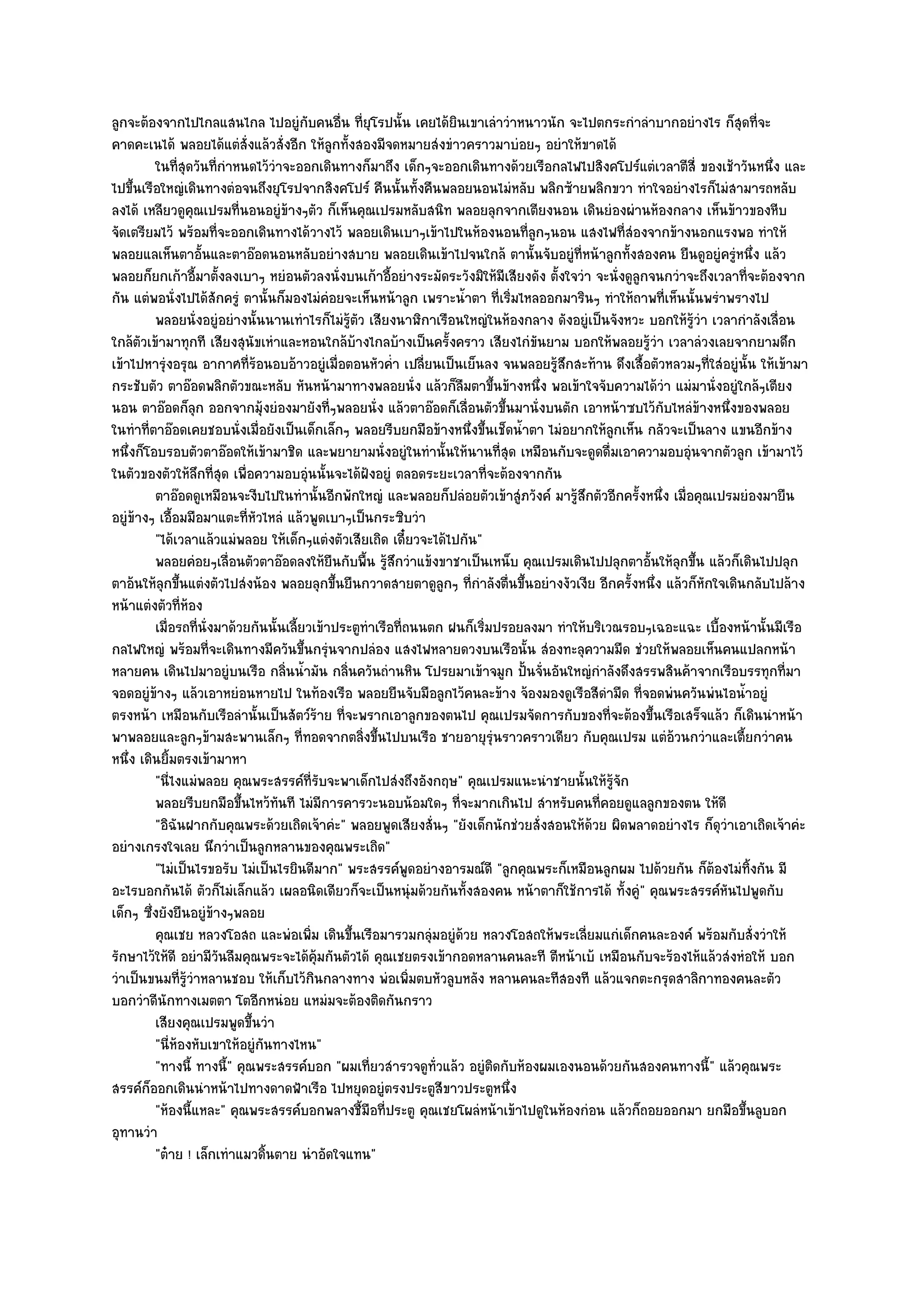 ลูกจะต๎องจากไปไกลแสนไกล ไปอยูํกบคนอื่น ที่ยุโรปนั้น เคยได๎ยินเขาเลําวําหนาวนัก จะไปตกระกําลําบากอยํางไร ก็สุดที่จะ
                                       ั
คาดคะเนได๎ พลอยได๎แตํสั่งแล๎วสั่งอีก ให๎ลูกทั้งสองมีจดหมายสํงขําวคราวมาบํอยๆ อยําให๎ขาดได๎
         ในทีสดวันทีกําหนดไว๎วาจะออกเดินทางก็มาถึง เด็กๆจะออกเดินทางด๎วยเรือกลไฟไปสิงคโปร๑แตํเวลาตีส่ี ของเช๎าวันหนึง และ
               ุ่      ่           ํ                                                                                          ่
ไปขึ้นเรือใหญํเดินทางตํอจนถึงยุโรปจากสิงคโปร๑ คืนนั้นทั้งคืนพลอยนอนไมํหลับ พลิกซ๎ายพลิกขวา ทําใจอยํางไรก็ไมํสามารถหลับ
ลงได๎ เหลียวดูคุณเปรมที่นอนอยูํข๎างๆตัว ก็เห็นคุณเปรมหลับสนิท พลอยลุกจากเตียงนอน เดินยํองผํานห๎องกลาง เห็นข๎าวของหีบ
จัดเตรียมไว๎ พร๎อมที่จะออกเดินทางได๎วางไว๎ พลอยเดินเบาๆเข๎าไปในห๎องนอนที่ลกๆนอน แสงไฟที่สํองจากข๎างนอกแรงพอ ทําให๎
                                                                                 ู
พลอยแลเห็นตาอั้นและตาอ๏อดนอนหลับอยํางสบาย พลอยเดินเข๎าไปจนใกล๎ ตานั้นจับอยูํที่หน๎าลูกทั้งสองคน ยืนดูอยูํครูํหนึ่ง แล๎ว
พลอยก็ยกเก๎าอี้มาตั้งลงเบาๆ หยํอนตัวลงนั่งบนเก๎าอี้อยํางระมัดระวังมิให๎มีเสียงดัง ตั้งใจวํา จะนั่งดูลูกจนกวําจะถึงเวลาที่จะต๎องจาก
กัน แตํพอนั่งไปได๎สักครูํ ตานั้นก็มองไมํคํอยจะเห็นหน๎าลูก เพราะน้ําตา ที่เริ่มไหลออกมารินๆ ทําให๎ถาพที่เห็นนั้นพรําพรางไป
         พลอยนั่งอยูํอยํางนั้นนานเทําไรก็ไมํรตว เสียงนาฬิกาเรือนใหญํในห๎องกลาง ดังอยูํเป็นจังหวะ บอกให๎รวา เวลากําลังเลือน
                                              ๎ู ั                                                             ๎ู ํ             ่
ใกล๎ตวเข๎ามาทุกที เสียงสุนัขเหําและหอนใกล๎บ๎างไกลบ๎างเป็นครั้งคราว เสียงไกํขันยาม บอกให๎พลอยรู๎วํา เวลาลํวงเลยจากยามดึก
       ั
เข๎าไปหารุํงอรุณ อากาศที่ร๎อนอบอ๎าวอยูํเมื่อตอนหัวค่ํา เปลี่ยนเป็นเย็นลง จนพลอยรู๎สึกสะท๎าน ดึงเสื้อตัวหลวมๆที่ใสํอยูํนั้น ให๎เข๎ามา
กระชับตัว ตาอ๏อดพลิกตัวขณะหลับ หันหน๎ามาทางพลอยนั่ง แล๎วก็ลมตาขึ้นข๎างหนึ่ง พอเข๎าใจจับความได๎วํา แมํมานั่งอยูํใกล๎ๆเตียง
                                                                      ื
นอน ตาอ๏อดก็ลุก ออกจากมุ๎งยํองมายังที่ๆพลอยนั่ง แล๎วตาอ๏อดก็เลื่อนตัวขึ้นมานั่งบนตัก เอาหน๎าซบไว๎กบไหลํข๎างหนึ่งของพลอย
                                                                                                         ั
ในทําที่ตาอ๏อดเคยชอบนั่งเมื่อยังเป็นเด็กเล็กๆ พลอยรีบยกมือข๎างหนึ่งขึ้นเช็ดน้ําตา ไมํอยากให๎ลกเห็น กลัวจะเป็นลาง แขนอีกข๎าง
                                                                                               ู
หนึ่งก็โอบรอบตัวตาอ๏อดให๎เข๎ามาชิด และพยายามนั่งอยูํในทํานั้นให๎นานที่สุด เหมือนกับจะดูดดื่มเอาความอบอุํนจากตัวลูก เข๎ามาไว๎
ในตัวของตัวให๎ลึกที่สุด เพื่อความอบอุํนนั้นจะได๎ฝังอยูํ ตลอดระยะเวลาที่จะต๎องจากกัน
         ตาอ๏อดดูเหมือนจะงีบไปในทํานั้นอีกพักใหญํ และพลอยก็ปลํอยตัวเข๎าสูํภวังค๑ มารูสกตัวอีกครังหนึง เมื่อคุณเปรมยํองมายืน
                                                                                        ๎ึ           ้ ่
อยูํข๎างๆ เอื้อมมือมาแตะที่หัวไหลํ แล๎วพูดเบาๆเป็นกระซิบวํา
         "ได๎เวลาแล๎วแมํพลอย ให๎เด็กๆแตํงตัวเสียเถิด เดี๋ยวจะได๎ไปกัน"
         พลอยคํอยๆเลือนตัวตาอ๏อดลงให๎ยนกับพื้น รูสกวําแข๎งขาชาเป็นเหน็บ คุณเปรมเดินไปปลุกตาอันให๎ลกขึน แล๎วก็เดินไปปลุก
                           ่               ื         ๎ึ                                                ้ ุ ้
ตาอ๎นให๎ลุกขึ้นแตํงตัวไปสํงน๎อง พลอยลุกขึ้นยืนกวาดสายตาดูลูกๆ ที่กําลังตื่นขึ้นอยํางงัวเงีย อีกครั้งหนึ่ง แล๎วก็หักใจเดินกลับไปล๎าง
หน๎าแตํงตัวที่ห๎อง
         เมื่อรถทีน่งมาด๎วยกันนั้นเลียวเข๎าประตูทาเรือทีถนนตก ฝนก็เริมปรอยลงมา ทําให๎บริเวณรอบๆเฉอะแฉะ เบื้องหน๎านั้นมีเรือ
                   ่ ั               ้             ํ     ่              ่
กลไฟใหญํ พร๎อมที่จะเดินทางมีควันขึ้นกรุํนจากปลํอง แสงไฟหลายดวงบนเรือนั้น สํองทะลุความมืด ชํวยให๎พลอยเห็นคนแปลกหน๎า
หลายคน เดินไปมาอยูํบนเรือ กลิ่นน้ํามัน กลิ่นควันถํานหิน โปรยมาเข๎าจมูก ปั้นจั่นอันใหญํกําลังดึงสรรพสินค๎าจากเรือบรรทุกที่มา
จอดอยูํข๎างๆ แล๎วเอาหยํอนหายไป ในท๎องเรือ พลอยยืนจับมือลูกไว๎คนละข๎าง จ๎องมองดูเรือสีดํามืด ที่จอดพํนควันพํนไอน้ําอยูํ
ตรงหน๎า เหมือนกับเรือลํานั้นเป็นสัตว๑ร๎าย ที่จะพรากเอาลูกของตนไป คุณเปรมจัดการกับของที่จะต๎องขึ้นเรือเสร็จแล๎ว ก็เดินนําหน๎า
พาพลอยและลูกๆข๎ามสะพานเล็กๆ ที่ทอดจากตลิ่งขึ้นไปบนเรือ ชายอายุรุํนราวคราวเดียว กับคุณเปรม แตํอ๎วนกวําและเตี้ยกวําคน
หนึ่ง เดินยิ้มตรงเข๎ามาหา
         "นี่ไงแมํพลอย คุณพระสรรค๑ที่รับจะพาเด็กไปสํงถึงอังกฤษ" คุณเปรมแนะนําชายนั้นให๎รู๎จัก
         พลอยรีบยกมือขึนไหว๎ทันที ไมํมีการคารวะนอบน๎อมใดๆ ทีจะมากเกินไป สําหรับคนทีคอยดูแลลูกของตน ให๎ดี
                             ้                                    ่                          ่
         "อิฉันฝากกับคุณพระด๎วยเถิดเจ๎าคํะ" พลอยพูดเสียงสั่นๆ "ยังเด็กนักชํวยสั่งสอนให๎ด๎วย ผิดพลาดอยํางไร ก็ดุวําเอาเถิดเจ๎าคํะ
อยํางเกรงใจเลย นึกวําเป็นลูกหลานของคุณพระเถิด"
         "ไมํเป็นไรขอรับ ไมํเป็นไรยินดีมาก" พระสรรค๑พูดอยํางอารมณ๑ดี "ลูกคุณพระก็เหมือนลูกผม ไปด๎วยกัน ก็ต๎องไมํทิ้งกัน มี
อะไรบอกกันได๎ ตัวก็ไมํเล็กแล๎ว เผลอนิดเดียวก็จะเป็นหนุํมด๎วยกันทั้งสองคน หน๎าตาก็ใช๎การได๎ ทั้งคูํ" คุณพระสรรค๑หันไปพูดกับ
เด็กๆ ซึ่งยังยืนอยูํข๎างๆพลอย
         คุณเชย หลวงโอสถ และพํอเพิม เดินขึนเรือมารวมกลุํมอยูํดวย หลวงโอสถให๎พระเลี่ยมแกํเด็กคนละองค๑ พร๎อมกับสั่งวําให๎
                                         ่      ้                   ๎
รักษาไว๎ให๎ดี อยํามีวนลืมคุณพระจะได๎คุ๎มกันตัวได๎ คุณเชยตรงเข๎ากอดหลานคนละที ตีหน๎าเบ๎ เหมือนกับจะร๎องไห๎แล๎วสํงหํอให๎ บอก
                         ั
วําเป็นขนมที่รู๎วําหลานชอบ ให๎เก็บไว๎กินกลางทาง พํอเพิ่มตบหัวลูบหลัง หลานคนละทีสองที แล๎วแจกตะกรุดสาลิกาทองคนละตัว
บอกวําดีนักทางเมตตา โตอีกหนํอย แหมํมจะต๎องติดกันกราว
         เสียงคุณเปรมพูดขึนวํา ้
         "นี่ห๎องหับเขาให๎อยูํกนทางไหน"
                                 ั
         "ทางนี้ ทางนี้" คุณพระสรรค๑บอก "ผมเที่ยวสํารวจดูท่วแล๎ว อยูํติดกับห๎องผมเองนอนด๎วยกันสองคนทางนี้" แล๎วคุณพระ
                                                              ั
สรรค๑ก็ออกเดินนําหน๎าไปทางดาดฟ้าเรือ ไปหยุดอยูํตรงประตูสีขาวประตูหนึ่ง
         "ห๎องนี้แหละ" คุณพระสรรค๑บอกพลางชี้มือที่ประตู คุณเชยโผลํหน๎าเข๎าไปดูในห๎องกํอน แล๎วก็ถอยออกมา ยกมือขึ้นลูบอก
อุทานวํา
         "ต๐าย ! เล็กเทําแมวดิ้นตาย นําอัดใจแทน"
 