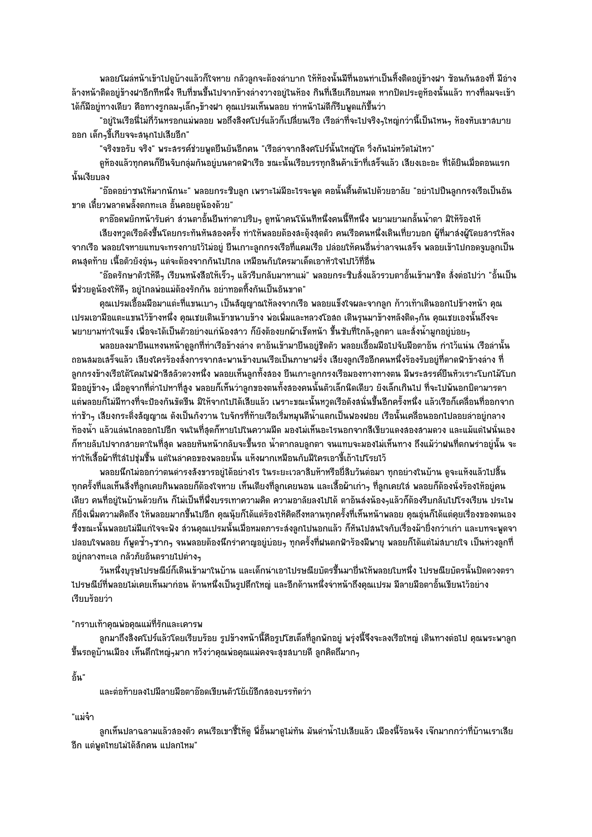 พลอยโผลํหน๎าเข๎าไปดูบางแล๎วก็ใจหาย กลัวลูกจะต๎องลําบาก ให๎หองนั้นมีทีนอนทําเป็นหิงติดอยูํขางฝา ซ๎อนกันสองที่ มีอาง
                                      ๎                                      ๎           ่         ้         ๎                    ํ
ล๎างหน๎าติดอยูํข๎างฝาอีกทีหนึ่ง หีบที่ขนขึ้นไปจากข๎างลํางวางอยูํในห๎อง กินที่เสียเกือบหมด หากปิดประตูห๎องนั้นแล๎ว ทางที่ลมจะเข๎า
ได๎ก็มอยูํทางเดียว คือทางรูกลมๆเล็กๆข๎างฝา คุณเปรมเห็นพลอย ทําหน๎าไมํดีก็รีบพูดแก๎ขึ้นวํา
       ี
           "อยูํในเรือนี่ไมํกี่วันหรอกแมํพลอย พอถึงสิงคโปร๑แล๎วก็เปลี่ยนเรือ เรือลําที่จะไปจริงๆใหญํกวํานี้เป็นไหนๆ ห๎องหับเขาสบาย
ออก เด็กๆขี้เกียจจะสนุกไปเสียอีก"
           "จริงขอรับ จริง" พระสรรค๑ชํวยพูดยืนยันอีกคน "เรือลําจากสิงคโปร๑นั้นใหญํโต วิ่งกันไมํหวัดไมํไหว"
           ดูห๎องแล๎วทุกคนก็ยนจับกลุมกันอยูํบนดาดฟ้าเรือ ขณะนั้นเรือบรรทุกสินค๎าเข๎าที่เสร็จแล๎ว เสียงเอะอะ ที่ได๎ยนเมื่อตอนแรก
                                  ื       ํ                                                                           ิ
นั้นเงียบลง
           "อ๏อดอยําซนให๎มากนักนะ" พลอยกระซิบลูก เพราะไมํมีอะไรจะพูด คอนั้นตื้นตันไปด๎วยอาลัย "อยําไปปีนลูกกรงเรือเป็นอัน
ขาด เดี๋ยวพลาดพลั้งตกทะเล อั้นคอยดูน๎องด๎วย"
           ตาอ๏อดพยักหน๎ารับคํา สํวนตาอันยืนทําตาปริบๆ ดูหน๎าคนโน๎นทีหนึงคนนี้ทีหนึง พยามยามกลันน้าตา มิให๎รองไห๎
                                            ้                                    ่         ่              ้ ํ           ๎
           เสียงหวูดเรือดังขึนโดยกระทันหันสองครัง ทําให๎พลอยต๎องสะดุ๎งสุดตัว คนเรือคนหนึงเดินเที่ยวบอก ผู๎ทีมาสํงผู๎โดยสารให๎ลง
                                ้                  ้                                           ่                  ่
จากเรือ พลอยใจหายแทบจะทรงกายไว๎ไมํอยูํ ยืนเกาะลูกกรงเรือที่แคมเรือ ปลํอยให๎คนอื่นร่ําลาจนเสร็จ พลอยเข๎าไปกอดจูบลูกเป็น
คนสุดท๎าย เนื้อตัวยังอุํนๆ แตํจะต๎องจากกันไปไกล เหมือนกับใครมาเด็ดเอาหัวใจไปไว๎ที่อื่น
           "อ๏อดรักษาตัวให๎ดีๆ เรียนหนังสือให๎เร็วๆ แล๎วรีบกลับมาหาแมํ" พลอยกระซิบสั่งแล๎วรวบตาอั้นเข๎ามาชิด สั่งตํอไปวํา "อั้นเป็น
พี่ชํวยดูน๎องให๎ดีๆ อยูํไกลพํอแมํต๎องรักกัน อยําทอดทิ้งกันเป็นอันขาด"
           คุณเปรมเอือมมือมาแตํะทีแขนเบาๆ เป็นสัญญาณให๎ลงจากเรือ พลอยแข็งใจผละจากลูก ก๎าวเท๎าเดินออกไปข๎างหน๎า คุณ
                      ้                 ่
เปรมเอามือแตะแขนไว๎ข๎างหนึ่ง คุณเชยเดินเข๎าขนาบข๎าง พํอเพิ่มและหลวงโอสถ เดินรุนมาข๎างหลังติดๆกัน คุณเชยเองนั้นถึงจะ
พยายามทําใจแข็ง เพื่อจะได๎เป็นตัวอยํางแกํน๎องสาว ก็ยังต๎องยกผ๎าเช็ดหน๎า ขึ้นซับที่ใกล๎ๆลูกตา และสั่งน้ํามูกอยูํบํอยๆ
           พลอยลงมายืนแหงนหน๎าดูลูกที่ทําเรือข๎างลําง ตาอ๎นเข๎ามายืนอยูํชดตัว พลอยเอื้อมมือไปจับมือตาอ๎น กําไว๎แนํน เรือลํานั้น
                                                                               ิ
ถอนสมอเสร็จแล๎ว เสียงใครร๎องสั่งการจากสะพานข๎างบนเรือเป็นภาษาฝรั่ง เสียงลูกเรืออีกคนหนึ่งร๎องรับอยูํที่ดาดฟ้าข๎างลําง ที่
ลูกกรงข๎างเรือใต๎โคมไฟฟ้าสีสลัวดวงหนึ่ง พลอยเห็นลูกทั้งสอง ยืนเกาะลูกกรงเรือมองทางทางตน มีพระสรรค๑ยืนหัวเราะโบกไม๎โบก
มืออยูํข๎างๆ เมื่อดูจากที่ต่ําไปหาที่สูง พลอยก็เห็นวําลูกของตนทั้งสองคนนั้นตัวเล็กนิดเดียว ยังเล็กเกินไป ที่จะไปพ๎นอกบิดามารดา
แตํพลอยก็ไมํมีทางที่จะป้องกันขัดขืน มิให๎จากไปได๎เสียแล๎ว เพราะขณะนั้นหวูดเรือดังสนั่นขึ้นอีกครั้งหนึ่ง แล๎วเรือก็เคลื่อนที่ออกจาก
ทําช๎าๆ เสียงกระดิ่งสัญญาณ ดังเป็นกังวาน ใบจักรที่ท๎ายเรือเริ่มหมุนตีน้ําแตกเป็นฟองฝอย เรือนั้นเคลื่อนออกไปลอยลําอยูํกลาง
ท๎องน้ํา แล๎วแลํนไกลออกไปอีก จนในที่สุดก็หายไปในความมืด มองไมํเห็นอะไรนอกจากสีเขียวแดงสองสามดวง และแม๎แตํไฟนั่นเอง
ก็หายลับไปจากสายตาในที่สุด พลอยหันหน๎ากลับจะขึ้นรถ น้ําตากลบลูกตา จนแทบจะมองไมํเห็นทาง ถึงแม๎วําฝนที่ตกพรําอยูํนั้น จะ
ทําให๎เสื้อผ๎าที่ใสํไปชุํมชื้น แตํในลําคอของพลอยนั้น แห๎งผากเหมือนกับมีใครเอาขี้เถ๎าไปโรยไว๎
           พลอยนึกไมํออกวําตนดํารงสังขารอยูํได๎อยํางไร ในระยะเวลาสิบห๎าหรือยี่สบวันตํอมา ทุกอยํางในบ๎าน ดูจะแห๎งแล๎วไปสิน
                                                                                       ิ                                        ้
ทุกครั้งที่แลเห็นสิ่งที่ลูกเคยกินพลอยก็ต๎องใจหาย เห็นเตียงที่ลูกเคยนอน และเสื้อผ๎าเกําๆ ที่ลูกเคยใสํ พลอยก็ต๎องนั่งร๎องไห๎อยูํคน
เดียว คนที่อยูํในบ๎านด๎วยกัน ก็ไมํเป็นที่พึ่งบรรเทาความคิด ความอาลัยลงไปได๎ ตาอ๎นสํงน๎องๆแล๎วก็ต๎องรีบกลับไปโรงเรียน ประไพ
ก็ยิ่งเพิ่มความคิดถึง ให๎พลอยมากขึ้นไปอีก คุณนุ๎ยก็ได๎แตํร๎องไห๎คิดถึงหลานทุกครั้งที่เห็นหน๎าพลอย คุณอุํนก็ได๎แตํคุยเรื่องของตนเอง
ซึ่งขณะนั้นพลอยไมํมีแกํใจจะฟัง สํวนคุณเปรมนั้นเมื่อหมดภาระสํงลูกไปนอกแล๎ว ก็หันไปสนใจกับเรื่องม๎ายิ่งกวําเกํา และบทจะพูดจา
ปลอบใจพลอย ก็พูดซ้ําๆซากๆ จนพลอยต๎องนึกรําคาญอยูํบํอยๆ ทุกครั้งที่ฝนตกฟ้าร๎องมีพายุ พลอยก็ได๎แตํไมํสบายใจ เป็นหํวงลูกที่
อยูํกลางทะเล กลัวภัยอันตรายไปตํางๆ
           วันหนึงบุรษไปรษณียก็เดินเข๎ามาในบ๎าน และเด็กนําเอาไปรษณียบัตรขึนมายื่นให๎พลอยใบหนึง ไปรษณียบัตรนั้นปิดดวงตรา
                  ่ ุ               ๑                                              ้                    ่
ไปรษณีย๑ที่พลอยไมํเคยเห็นมากํอน ด๎านหนึ่งเป็นรูปตึกใหญํ และอีกด๎านหนึ่งจําหน๎าถึงคุณเปรม มีลายมือตาอั้นเขียนไว๎อยําง
เรียบร๎อยวํา
"กราบเท๎าคุณพํอคุณแมํท่รักและเคารพ
                         ี
         ลูกมาถึงสิงคโปร๑แล๎วโดยเรียบร๎อย รูปข๎างหน๎านี้คอรูปโฮเต็ลที่ลกพักอยูํ พรุงนี้จงจะลงเรือใหญํ เดินทางตํอไป คุณพระพาลูก
                                                         ื             ู          ํ ึ
ขึ้นรถดูบ๎านเมือง เห็นตึกใหญํๆมาก หวังวําคุณพํอคุณแมํคงจะสุขสบายดี ลูกคิดถึมากๆ
อั้น"
          และตํอท๎ายลงไปมีลายมือตาอ๏อดเขียนตัวโย๎เย๎อกสองบรรทัดวํา
                                                     ี
"แมํจ๐า
        ลูกเห็นปลาฉลามแล๎วสองตัว คนเรือเขาชี้ให๎ดู พี่อนมาดูไมํทัน มันดําน้าไปเสียแล๎ว เมืองนี้รอนจัง เจ๏กมากกวําที่บานเราเสีย
                                                       ้ั                  ํ                    ๎                    ๎
อีก แตํพูดไทยไมํได๎สักคน แปลกไหม"
 