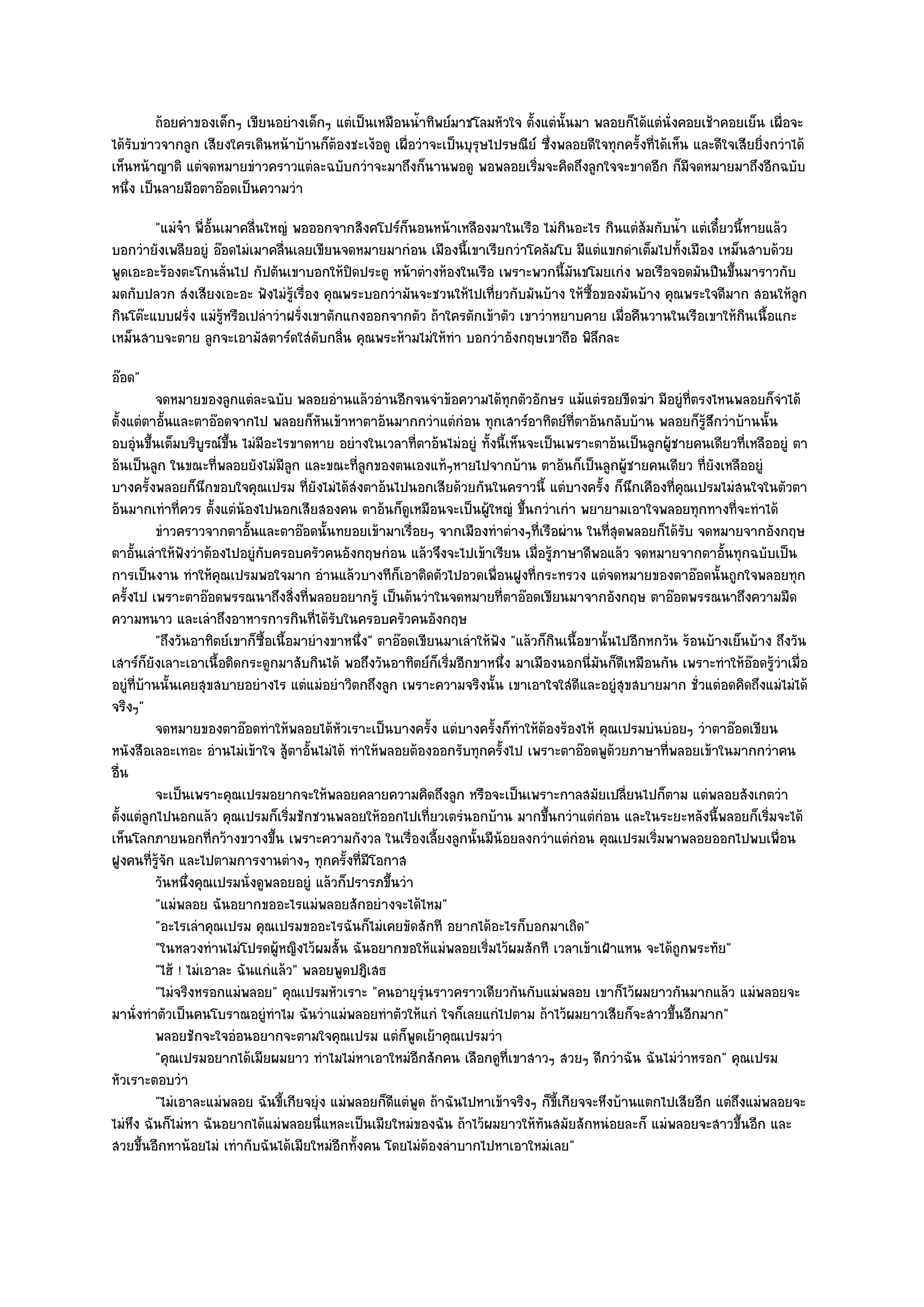 ถ๎อยคําของเด็กๆ เขียนอยํางเด็กๆ แตํเป็นเหมือนน้าทิพย๑มาชโลมหัวใจ ตั้งแตํน้นมา พลอยก็ได๎แตํน่งคอยเช๎าคอยเย็น เผือจะ
                                                          ํ                          ั                     ั                    ่
ได๎รับขําวจากลูก เสียงใครเดินหน๎าบ๎านก็ต๎องชะเง๎อดู เผื่อวําจะเป็นบุรุษไปรษณีย๑ ซึ่งพลอยดีใจทุกครั้งที่ได๎เห็น และดีใจเสียยิ่งกวําได๎
เห็นหน๎าญาติ แตํจดหมายขําวคราวแตํละฉบับกวําจะมาถึงก็นานพอดู พอพลอยเริ่มจะคิดถึงลูกใจจะขาดอีก ก็มจดหมายมาถึงอีกฉบับ
                                                                                                              ี
หนึ่ง เป็นลายมือตาอ๏อดเป็นความวํา
        "แมํจ๐า พี่อั้นเมาคลื่นใหญํ พอออกจากสิงคโปร๑ก็นอนหน๎าเหลืองมาในเรือ ไมํกินอะไร กินแตํส๎มกับน้ํา แตํเดี๋ยวนี้หายแล๎ว
บอกวํายังเพลียอยูํ อ๏อดไมํเมาคลื่นเลยเขียนจดหมายมากํอน เมืองนี้เขาเรียกวําโคลัมโบ มีแตํแขกดําเต็มไปทั้งเมือง เหม็นสาบด๎วย
พูดเอะอะร๎องตะโกนลั่นไป กัปตันเขาบอกให๎ปิดประตู หน๎าตํางห๎องในเรือ เพราะพวกนี้มนขโมยเกํง พอเรือจอดมันปีนขึ้นมาราวกับ
                                                                                    ั
มดกับปลวก สํงเสียงเอะอะ ฟังไมํรู๎เรื่อง คุณพระบอกวํามันจะชวนให๎ไปเที่ยวกับมันบ๎าง ให๎ซื้อของมันบ๎าง คุณพระใจดีมาก สอนให๎ลูก
กินโต๏ะแบบฝรั่ง แมํรู๎หรือเปลําวําฝรั่งเขาตักแกงออกจากตัว ถ๎าใครตักเข๎าตัว เขาวําหยาบคาย เมื่อคืนวานในเรือเขาให๎กินเนื้อแกะ
เหม็นสาบจะตาย ลูกจะเอามัสตาร๑ดใสํดับกลิ่น คุณพระห๎ามไมํให๎ทํา บอกวําอังกฤษเขาถือ พิลึกละ
อ๏อด"
          จดหมายของลูกแตํละฉบับ พลอยอํานแล๎วอํานอีกจนจําข๎อความได๎ทุกตัวอักษร แม๎แตํรอยขีดฆํา มีอยูํทีตรงไหนพลอยก็จาได๎
                                                                                                               ่              ํ
ตั้งแตํตาอั้นและตาอ๏อดจากไป พลอยก็หันเข๎าหาตาอ๎นมากกวําแตํกํอน ทุกเสาร๑อาทิตย๑ที่ตาอ๎นกลับบ๎าน พลอยก็รู๎สึกวําบ๎านนั้น
อบอุํนขึ้นเต็มบริบูรณ๑ขึ้น ไมํมีอะไรขาดหาย อยํางในเวลาที่ตาอ๎นไมํอยูํ ทั้งนี้เห็นจะเป็นเพราะตาอ๎นเป็นลูกผู๎ชายคนเดียวที่เหลืออยูํ ตา
อ๎นเป็นลูก ในขณะที่พลอยยังไมํมีลูก และขณะที่ลูกของตนเองแท๎ๆหายไปจากบ๎าน ตาอ๎นก็เป็นลูกผู๎ชายคนเดียว ที่ยังเหลืออยูํ
บางครั้งพลอยก็นึกขอบใจคุณเปรม ที่ยังไมํได๎สํงตาอ๎นไปนอกเสียด๎วยกันในคราวนี้ แตํบางครั้ง ก็นึกเคืองที่คุณเปรมไมํสนใจในตัวตา
อ๎นมากเทําที่ควร ตั้งแตํน๎องไปนอกเสียสองคน ตาอ๎นก็ดูเหมือนจะเป็นผู๎ใหญํ ขึ้นกวําเกํา พยายามเอาใจพลอยทุกทางที่จะทําได๎
          ขําวคราวจากตาอันและตาอ๏อดนั้นทยอยเข๎ามาเรือยๆ จากเมืองทําตํางๆทีเรือผําน ในทีสดพลอยก็ได๎รบ จดหมายจากอังกฤษ
                             ้                            ่                        ่            ุ่           ั
ตาอั้นเลําให๎ฟังวําต๎องไปอยูํกบครอบครัวคนอังกฤษกํอน แล๎วจึงจะไปเข๎าเรียน เมื่อรู๎ภาษาดีพอแล๎ว จดหมายจากตาอั้นทุกฉบับเป็น
                                ั
การเป็นงาน ทําให๎คุณเปรมพอใจมาก อํานแล๎วบางทีก็เอาติดตัวไปอวดเพื่อนฝูงที่กระทรวง แตํจดหมายของตาอ๏อดนั้นถูกใจพลอยทุก
ครั้งไป เพราะตาอ๏อดพรรณนาถึงสิ่งที่พลอยอยากรู๎ เป็นต๎นวําในจดหมายที่ตาอ๏อดเขียนมาจากอังกฤษ ตาอ๏อดพรรณนาถึงความมืด
ความหนาว และเลําถึงอาหารการกินที่ได๎รับในครอบครัวคนอังกฤษ
          "ถึงวันอาทิตย๑เขาก็ซ้อเนื้อมายํางขาหนึ่ง" ตาอ๏อดเขียนมาเลําให๎ฟัง "แล๎วก็กินเนื้อขานั้นไปอีกหกวัน ร๎อนบ๎างเย็นบ๎าง ถึงวัน
                                  ื
เสาร๑ก็ยังเลาะเอาเนื้อติดกระดูกมาสับกินได๎ พอถึงวันอาทิตย๑ก็เริ่มอีกขาหนึ่ง มาเมืองนอกนี่มนก็ดีเหมือนกัน เพราะทําให๎อ๏อดรู๎วําเมื่อ
                                                                                             ั
อยูํที่บ๎านนั้นเคยสุขสบายอยํางไร แตํแมํอยําวิตกถึงลูก เพราะความจริงนั้น เขาเอาใจใสํดีและอยูํสุขสบายมาก ชั่วแตํอดคิดถึงแมํไมํได๎
จริงๆ"
          จดหมายของตาอ๏อดทําให๎พลอยได๎หวเราะเป็นบางครั้ง แตํบางครั้งก็ทําให๎ตองร๎องไห๎ คุณเปรมบํนบํอยๆ วําตาอ๏อดเขียน
                                             ั                                         ๎
หนังสือเลอะเทอะ อํานไมํเข๎าใจ สู๎ตาอั้นไมํได๎ ทําให๎พลอยต๎องออกรับทุกครั้งไป เพราะตาอ๏อดพูด๎วยภาษาที่พลอยเข๎าในมากกวําคน
อื่น
          จะเป็นเพราะคุณเปรมอยากจะให๎พลอยคลายความคิดถึงลูก หรือจะเป็นเพราะกาลสมัยเปลียนไปก็ตาม แตํพลอยสังเกตวํา
                                                                                                   ่
ตั้งแตํลูกไปนอกแล๎ว คุณเปรมก็เริ่มชักชวนพลอยให๎ออกไปเที่ยวเตรํนอกบ๎าน มากขึ้นกวําแตํกํอน และในระยะหลังนี้พลอยก็เริ่มจะได๎
เห็นโลกภายนอกที่กว๎างขวางขึ้น เพราะความกังวล ในเรื่องเลี้ยงลูกนั้นมีน๎อยลงกวําแตํกํอน คุณเปรมเริ่มพาพลอยออกไปพบเพื่อน
ฝูงคนที่รู๎จัก และไปตามการงานตํางๆ ทุกครั้งที่มโอกาส
                                                  ี
          วันหนึงคุณเปรมนั่งดูพลอยอยูํ แล๎วก็ปรารภขึนวํา
                 ่                                    ้
          "แมํพลอย ฉันอยากขออะไรแมํพลอยสักอยํางจะได๎ไหม"
          "อะไรเลําคุณเปรม คุณเปรมขออะไรฉันก็ไมํเคยขัดสักที อยากได๎อะไรก็บอกมาเถิด"
          "ในหลวงทํานไมํโปรดผู๎หญิงไว๎ผมสั้น ฉันอยากขอให๎แมํพลอยเริ่มไว๎ผมสักที เวลาเข๎าเฝ้าแหน จะได๎ถูกพระทัย"
          "ไฮ๎ ! ไมํเอาละ ฉันแกํแล๎ว" พลอยพูดปฎิเสธ
          "ไมํจริงหรอกแมํพลอย" คุณเปรมหัวเราะ "คนอายุรุํนราวคราวเดียวกันกับแมํพลอย เขาก็ไว๎ผมยาวกันมากแล๎ว แมํพลอยจะ
มานั่งทําตัวเป็นคนโบราณอยูํทําไม ฉันวําแมํพลอยทําตัวให๎แกํ ใจก็เลยแกํไปตาม ถ๎าไว๎ผมยาวเสียก็จะสาวขึ้นอีกมาก"
          พลอยชักจะใจอํอนอยากจะตามใจคุณเปรม แตํก็พดเย๎าคุณเปรมวํา
                                                            ู
          "คุณเปรมอยากได๎เมียผมยาว ทําไมไมํหาเอาใหมํอีกสักคน เลือกดูที่เขาสาวๆ สวยๆ ดีกวําฉัน ฉันไมํวําหรอก" คุณเปรม
หัวเราะตอบวํา
          "ไมํเอาละแมํพลอย ฉันขี้เกียจยุํง แมํพลอยก็ดีแตํพูด ถ๎าฉันไปหาเข๎าจริงๆ ก็ขี้เกียจจะหึงบ๎านแตกไปเสียอีก แตํถึงแมํพลอยจะ
ไมํหึง ฉันก็ไมํหา ฉันอยากได๎แมํพลอยนี่แหละเป็นเมียใหมํของฉัน ถ๎าไว๎ผมยาวให๎ทนสมัยสักหนํอยละก็ แมํพลอยจะสาวขึ้นอีก และ
                                                                                     ั
สวยขึ้นอีกหาน๎อยไมํ เทํากับฉันได๎เมียใหมํอีกทั้งคน โดยไมํต๎องลําบากไปหาเอาใหมํเลย"
 