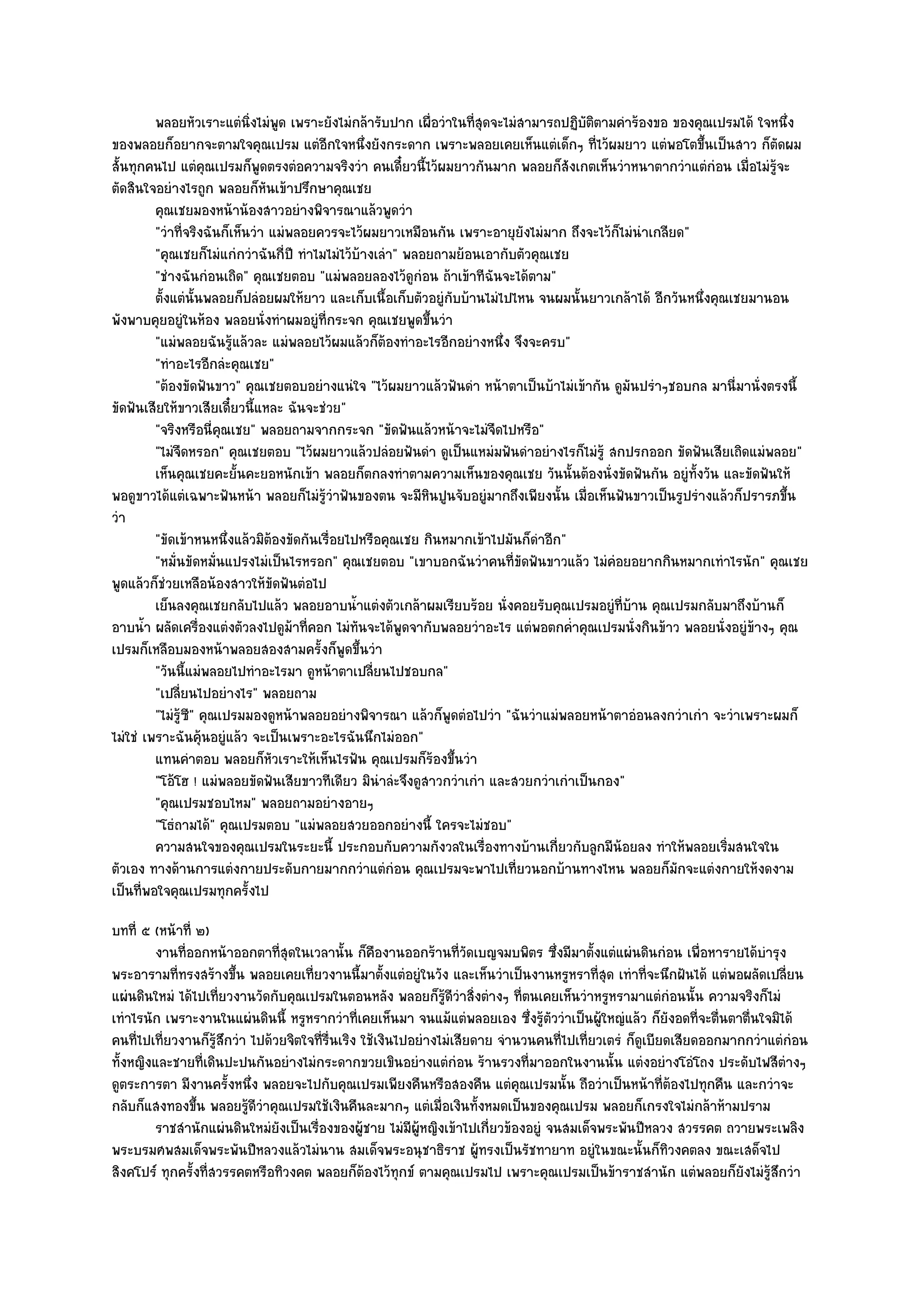 พลอยหัวเราะแตํนงไมํพด เพราะยังไมํกล๎ารับปาก เผื่อวําในทีสดจะไมํสามารถปฏิบติตามคําร๎องขอ ของคุณเปรมได๎ ใจหนึง
                             ่ิ ู                                   ุ่                 ั                                   ่
ของพลอยก็อยากจะตามใจคุณเปรม แตํอีกใจหนึ่งยังกระดาก เพราะพลอยเคยเห็นแตํเด็กๆ ที่ไว๎ผมยาว แตํพอโตขึ้นเป็นสาว ก็ตัดผม
สั้นทุกคนไป แตํคุณเปรมก็พูดตรงตํอความจริงวํา คนเดี๋ยวนี้ไว๎ผมยาวกันมาก พลอยก็สังเกตเห็นวําหนาตากวําแตํกํอน เมื่อไมํรู๎จะ
ตัดสินใจอยํางไรถูก พลอยก็หันเข๎าปรึกษาคุณเชย
         คุณเชยมองหน๎าน๎องสาวอยํางพิจารณาแล๎วพูดวํา
         "วําที่จริงฉันก็เห็นวํา แมํพลอยควรจะไว๎ผมยาวเหมือนกัน เพราะอายุยังไมํมาก ถึงจะไว๎ก็ไมํนําเกลียด"
         "คุณเชยก็ไมํแกํกวําฉันกี่ปี ทําไมไมํไว๎บ๎างเลํา" พลอยถามย๎อนเอากับตัวคุณเชย
         "ชํางฉันกํอนเถิด" คุณเชยตอบ "แมํพลอยลองไว๎ดูกํอน ถ๎าเข๎าทีฉันจะได๎ตาม"
         ตั้งแตํน้นพลอยก็ปลํอยผมให๎ยาว และเก็บเนื้อเก็บตัวอยูํกับบ๎านไมํไปไหน จนผมนั้นยาวเกล๎าได๎ อีกวันหนึงคุณเชยมานอน
                   ั                                                                                        ่
พังพาบคุยอยูํในห๎อง พลอยนั่งทําผมอยูํที่กระจก คุณเชยพูดขึ้นวํา
         "แมํพลอยฉันรู๎แล๎วละ แมํพลอยไว๎ผมแล๎วก็ต๎องทําอะไรอีกอยํางหนึ่ง จึงจะครบ"
         "ทําอะไรอีกลํะคุณเชย"
         "ต๎องขัดฟันขาว" คุณเชยตอบอยํางแนํใจ "ไว๎ผมยาวแล๎วฟันดํา หน๎าตาเป็นบ๎าไมํเข๎ากัน ดูมันปรําๆชอบกล มานี่มานั่งตรงนี้
ขัดฟันเสียให๎ขาวเสียเดี๋ยวนี้แหละ ฉันจะชํวย"
         "จริงหรือนี่คุณเชย" พลอยถามจากกระจก "ขัดฟันแล๎วหน๎าจะไมํจืดไปหรือ"
         "ไมํจืดหรอก" คุณเชยตอบ "ไว๎ผมยาวแล๎วปลํอยฟันดํา ดูเป็นแหมํมฟันดําอยํางไรก็ไมํรู๎ สกปรกออก ขัดฟันเสียเถิดแมํพลอย"
         เห็นคุณเชยคะยั้นคะยอหนักเข๎า พลอยก็ตกลงทําตามความเห็นของคุณเชย วันนั้นต๎องนั่งขัดฟันกัน อยูํทังวัน และขัดฟันให๎
                                                                                                          ้
พอดูขาวได๎แตํเฉพาะฟันหน๎า พลอยก็ไมํรู๎วําฟันของตน จะมีหินปูนจับอยูํมากถึงเพียงนั้น เมื่อเห็นฟันขาวเป็นรูปรํางแล๎วก็ปรารภขึ้น
วํา
         "ขัดเข๎าหนหนึ่งแล๎วมิต๎องขัดกันเรื่อยไปหรือคุณเชย กินหมากเข๎าไปมันก็ดําอีก"
         "หมั่นขัดหมั่นแปรงไมํเป็นไรหรอก" คุณเชยตอบ "เขาบอกฉันวําคนที่ขัดฟันขาวแล๎ว ไมํคํอยอยากกินหมากเทําไรนัก" คุณเชย
พูดแล๎วก็ชํวยเหลือน๎องสาวให๎ขัดฟันตํอไป
         เย็นลงคุณเชยกลับไปแล๎ว พลอยอาบน้าแตํงตัวเกล๎าผมเรียบร๎อย นั่งคอยรับคุณเปรมอยูํทีบาน คุณเปรมกลับมาถึงบ๎านก็
                                                 ํ                                             ่ ๎
อาบน้ํา ผลัดเครื่องแตํงตัวลงไปดูม๎าที่คอก ไมํทันจะได๎พูดจากับพลอยวําอะไร แตํพอตกค่ําคุณเปรมนั่งกินข๎าว พลอยนั่งอยูํข๎างๆ คุณ
เปรมก็เหลือบมองหน๎าพลอยสองสามครั้งก็พูดขึ้นวํา
         "วันนี้แมํพลอยไปทําอะไรมา ดูหน๎าตาเปลี่ยนไปชอบกล"
         "เปลี่ยนไปอยํางไร" พลอยถาม
         "ไมํรู๎ซ" คุณเปรมมองดูหน๎าพลอยอยํางพิจารณา แล๎วก็พูดตํอไปวํา "ฉันวําแมํพลอยหน๎าตาอํอนลงกวําเกํา จะวําเพราะผมก็
                 ี
ไมํใชํ เพราะฉันคุ๎นอยูํแล๎ว จะเป็นเพราะอะไรฉันนึกไมํออก"
         แทนคําตอบ พลอยก็หวเราะให๎เห็นไรฟัน คุณเปรมก็รองขึนวํา
                                 ั                            ๎ ้
         "โอ๎โฮ ! แมํพลอยขัดฟันเสียขาวทีเดียว มินําลํะจึงดูสาวกวําเกํา และสวยกวําเกําเป็นกอง"
         "คุณเปรมชอบไหม" พลอยถามอยํางอายๆ
         "โธํถามได๎" คุณเปรมตอบ "แมํพลอยสวยออกอยํางนี้ ใครจะไมํชอบ"
         ความสนใจของคุณเปรมในระยะนี้ ประกอบกับความกังวลในเรื่องทางบ๎านเกี่ยวกับลูกมีนอยลง ทําให๎พลอยเริมสนใจใน
                                                                                             ๎                  ่
ตัวเอง ทางด๎านการแตํงกายประดับกายมากกวําแตํกํอน คุณเปรมจะพาไปเที่ยวนอกบ๎านทางไหน พลอยก็มกจะแตํงกายให๎งดงาม
                                                                                                       ั
เป็นที่พอใจคุณเปรมทุกครั้งไป
บทที่ ๕ (หน๎าที่ ๒)
        งานทีออกหน๎าออกตาทีสดในเวลานั้น ก็คองานออกร๎านทีวดเบญจมบพิตร ซึงมีมาตั้งแตํแผํนดินกํอน เพื่อหารายได๎บารุง
              ่                    ุ่                 ื               ่ั            ่                                       ํ
พระอารามที่ทรงสร๎างขึ้น พลอยเคยเที่ยวงานนี้มาตั้งแตํอยูํในวัง และเห็นวําเป็นงานหรูหราที่สุด เทําที่จะนึกฝันได๎ แตํพอผลัดเปลี่ยน
แผํนดินใหมํ ได๎ไปเที่ยวงานวัดกับคุณเปรมในตอนหลัง พลอยก็รู๎ดีวําสิ่งตํางๆ ที่ตนเคยเห็นวําหรูหรามาแตํกํอนนั้น ความจริงก็ไมํ
เทําไรนัก เพราะงานในแผํนดินนี้ หรูหรากวําที่เคยเห็นมา จนแม๎แตํพลอยเอง ซึ่งรู๎ตัววําเป็นผู๎ใหญํแล๎ว ก็ยังอดที่จะตื่นตาตื่นใจมิได๎
คนที่ไปเที่ยวงานก็รู๎สึกวํา ไปด๎วยจิตใจที่รื่นเริง ใช๎เงินไปอยํางไมํเสียดาย จํานวนคนที่ไปเที่ยวเตรํ ก็ดูเบียดเสียดออกมากกวําแตํกํอน
ทั้งหญิงและชายที่เดินปะปนกันอยํางไมํกระดากขวยเขินอยํางแตํกํอน ร๎านรวงที่มาออกในงานนั้น แตํงอยํางโอํโถง ประดับไฟสีตํางๆ
ดูตระการตา มีงานครั้งหนึ่ง พลอยจะไปกับคุณเปรมเพียงคืนหรือสองคืน แตํคุณเปรมนั้น ถือวําเป็นหน๎าที่ต๎องไปทุกคืน และกวําจะ
กลับก็แสงทองขึ้น พลอยรู๎ดีวําคุณเปรมใช๎เงินคืนละมากๆ แตํเมื่อเงินทั้งหมดเป็นของคุณเปรม พลอยก็เกรงใจไมํกล๎าห๎ามปราม
        ราชสํานักแผํนดินใหมํยงเป็นเรื่องของผู๎ชาย ไมํมีผ๎หญิงเข๎าไปเกี่ยวข๎องอยูํ จนสมเด็จพระพันปีหลวง สวรรคต ถวายพระเพลิง
                                 ั                            ู
พระบรมศพสมเด็จพระพันปีหลวงแล๎วไมํนาน สมเด็จพระอนุชาธิราช ผู๎ทรงเป็นรัชทายาท อยูํในขณะนั้นก็ทิวงคตลง ขณะเสด็จไป
สิงคโปร๑ ทุกครั้งที่สวรรคตหรือทิวงคต พลอยก็ต๎องไว๎ทุกข๑ ตามคุณเปรมไป เพราะคุณเปรมเป็นข๎าราชสํานัก แตํพลอยก็ยังไมํรู๎สึกวํา
 