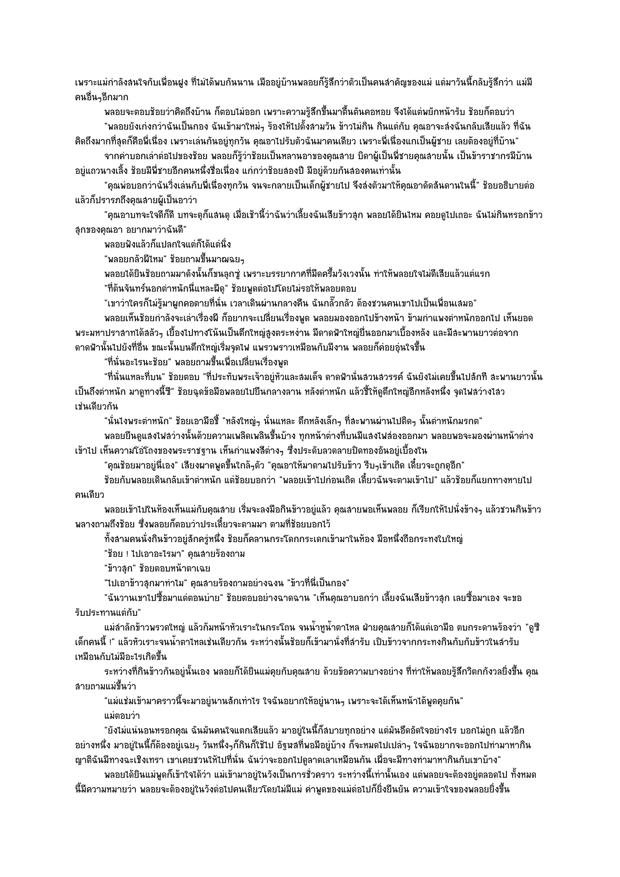เพราะแมํกําลังสนใจกับเพื่อนฝูง ที่ไมํได๎พบกันนาน เมืออยูํบ๎านพลอยก็รู๎สึกวําตัวเป็นคนสําคัญของแมํ แตํมาวันนี้กลับรู๎สึกวํา แมํมี
คนอื่นๆอีกมาก
         พลอยจะตอบช๎อยวําคิดถึงบ๎าน ก็ตอบไมํออก เพราะความรูสกขึนมาตืนตันคอหอย จึงได๎แตํพยักหน๎ารับ ช๎อยก็ตอบวํา
                                                                    ๎ึ ้        ้
         "พลอยยังเกํงกวําฉันเป็นกอง ฉันเข๎ามาใหมํๆ ร๎องไห๎ไปตั้งสามวัน ข๎าวไมํกิน กินแตํกบ คุณอาจะสํงฉันกลับเสียแล๎ว ที่ฉัน
                                                                                              ั
คิดถึงมากที่สุดก็คือพี่เนื่อง เพราะเลํนกันอยูํทุกวัน คุณอาไปรับตัวฉันมาคนเดียว เพราะพี่เนื่องแกเป็นผู๎ชาย เลยต๎องอยูํที่บ๎าน"
         จากคําบอกเลําตํอไปของช๎อย พลอยก็รวาช๎อยเป็นหลานอาของคุณสาย บิดาผูเป็นพี่ชายคุณสายนั้น เป็นข๎าราชากรมีบาน
                                                   ๎ู ํ                                ๎                                       ๎
อยูํแถวนางเลิ้ง ช๎อยมีพี่ชายอีกคนหนึ่งชื่อเนื่อง แกํกวําช๎อยสองปี มีอยูํด๎วยกันสองคนเทํานั้น
         "คุณพํอบอกวําฉันวิ่งเลํนกับพี่เนื่องทุกวัน จนจะกลายเป็นเด็กผู๎ชายไป จึงสํงตัวมาให๎คุณอาดัดสันดานในนี้" ช๎อยอธิบายตํอ
แล๎วก็ปรารภถึงคุณสายผู๎เป็นอาวํา
         "คุณอาบทจะใจดีก็ดี บทจะดุก็แสนดุ เมื่อเช๎านี้วําฉันวําเลี้ยงฉันเสียข๎าวสุก พลอยได๎ยินไหม คอยดูไปเถอะ ฉันไมํกินหรอกข๎าว
สุกของคุณอา อยากมาวําฉันดี"
         พลอยฟังแล๎วก็แปลกใจแตํก็ได๎แตํนง    ่ิ
         "พลอยกลัวผีไหม" ช๎อยถามขึ้นมาฌฉยๆ
         พลอยได๎ยนช๎อยถามมาดังนั้นก็ขนลุกซูํ เพราะบรรยากาศทีมืดครึ้มวังเวงนั้น ทําให๎พลอยใจไมํดเสียแล๎วแตํแรก
                     ิ                                               ่                               ี
         "ที่ต๎นจันทร๑นอกตําหนักนี่แหละผีดุ" ช๎อยพูดตํอไปโดยไมํรอให๎พลอยตอบ
         "เขาวําใครก็ไมํรู๎มาผูกคอตายที่นั่น เวลาเดินผํานกลางคืน ฉันกลั๊วกลัว ต๎องชวนคนเขาไปเป็นเพื่อนเสมอ"
         พลอยเห็นช๎อยกําลังจะเลําเรืองผี ก็อยากจะเปลียนเรื่องพูด พลอยมองออกไปข๎างหน๎า ข๎ามกําแพงตําหนักออกไป เห็นยอด
                                       ่                  ่
พระมหาปราสาทได๎สลัวๆ เยื้องไปทางโน๎นเป็นตึกใหญํสูงตระหงําน มีดาดฟ้าใหญํยื่นออกมาเบื้องหลัง และมีสะพานยาวตํอจาก
ดาดฟ้านั้นไปยังที่อื่น ขณะนั้นบนตึกใหญํเริ่มจุดไฟ แพรวพราวเหมือนกับมีงาน พลอยก็คํอยอุํนใจขึ้น
         "ที่นั่นอะไรนะช๎อย" พลอยถามขึ้นเพื่อเปลี่ยนเรื่องพูด
         "ที่นั่นแหละที่บน" ช๎อยตอบ "ที่ประทับพระเจ๎าอยูํหัวและสมเด็จ ดาดฟ้านั่นสวนสวรรค๑ ฉันยังไมํเคยขึ้นไปสักที สะพานยาวนั้น
เป็นถึงตําหนัก มาดูทางนี้ซี" ช๎อยฉุดข๎อมือพลอยไปยืนกลางลาน หลังตําหนัก แล๎วชี้ให๎ดูตึกใหญํอีกหลังหนึ่ง จุดไฟสวํางไสว
เชํนเดียวกัน
         "นั่นไงพระตําหนัก" ช๎อยเอามือชี้ "หลังใหญํๆ นั่นแหละ ตึกหลังเล็กๆ ที่สะพานผํานไปติดๆ นั้นตําหนักมรกต"
         พลอยยืนดูแสงไฟสวํางนั้นด๎วยความเพลิดเพลินขึนบ๎าง ทุกหน๎าตํางที่บนมีแสงไฟสํองออกมา พลอยพอจะมองผํานหน๎าตําง
                                                            ้
เข๎าไป เห็นความโอํโถงของพระราชฐาน เห็นกําแพงสีตํางๆ ซึ่งประดับลวดลายปิดทองอันอยูํเบื้องใน
         "คุณช๎อยมาอยูํนี่เอง" เสียงผาดพูดขึ้นใกล๎ๆตัว "คุณอาให๎มาตามไปรับข๎าว รีบๆเข๎าเถิด เดี๋ยวจะถูกดุอีก"
         ช๎อยกับพลอยเดินกลับเข๎าตําหนัก แตํชอยบอกวํา "พลอยเข๎าไปกํอนเถิด เดี๋ยวฉันจะตามเข๎าไป" แล๎วช๎อยก็แยกทางหายไป
                                                 ๎
คนเดียว
         พลอยเข๎าไปในห๎องเห็นแมํกับคุณสาย เริมจะลงมือกินข๎าวอยูํแล๎ว คุณสายพอเห็นพลอย ก็เรียกให๎ไปนั่งข๎างๆ แล๎วชวนกินข๎าว
                                                      ่
พลางถามถึงช๎อย ซึ่งพลอยก็ตอบวําประเดี๋ยวจะตามมา ตามที่ช๎อยบอกไว๎
         ทังสามคนนั่งกินข๎าวอยูํสกครูหนึง ช๎อยก็คลานกระโดกกระเดกเข๎ามาในห๎อง มือหนึงถือกระทงใบใหญํ
           ้                         ั ํ ่                                                  ่
         "ช๎อย ! ไปเอาอะไรมา" คุณสายร๎องถาม
         "ข๎าวสุก" ช๎อยตอบหน๎าตาเฉย
         "ไปเอาข๎าวสุกมาทําไม" คุณสายร๎องถามอยํางฉงน "ข๎าวที่นี่เป็นกอง"
         "ฉันวานเขาไปซื้อมาแตํตอนบําย" ช๎อยตอบอยํางฉาดฉาน "เห็นคุณอาบอกวํา เลี้ยงฉันเสียข๎าวสุก เลยซื้อมาเอง จะขอ
รับประทานแตํกบ"    ั
         แมํสาลักข๎าวพรวดใหญํ แล๎วก๎มหน๎าหัวเราะในกระโถน จนน้าหูนาตาไหล ฝ่ายคุณสายก็ได๎แตํเอามือ ตบกระดานร๎องวํา "ดูซี
                ํ                                                      ํ ํ้
เด็กคนนี้ !" แล๎วหัวเราะจนน้ําตาไหลเชํนเดียวกัน ระหวํางนั้นช๎อยก็เข๎ามานั่งที่สํารับ เปิบข๎าวจากกระทงกินกับกับข๎าวในสํารับ
เหมือนกับไมํมีอะไรเกิดขึ้น
         ระหวํางที่กินข๎าวกันอยูํน้นเอง พลอยก็ได๎ยนแมํคยกับคุณสาย ด๎วยข๎อความบางอยําง ที่ทําให๎พลอยรูสกวิตกกังวลยิงขึน คุณ
                                   ั                    ิ     ุ                                            ๎ึ              ่ ้
สายถามแมํขึ้นวํา
         "แมํแชํมเข๎ามาคราวนี้จะมาอยูํนานสักเทําไร ใจฉันอยากให๎อยูํนานๆ เพราะจะได๎เห็นหน๎าได๎พูดคุยกัน"
         แมํตอบวํา
         "ยังไมํแนํนอนหรอกคุณ ฉันมันคนใจแตกเสียแล๎ว มาอยูํในนี้ก็สบายทุกอยําง แตํมันอึดอัดใจอยํางไร บอกไมํถูก แล๎วอีก
อยํางหนึ่ง มาอยูํในนี้ก็ต๎องอยูํเฉยๆ วันหนึ่งๆก็กินก็ใช๎ไป อัฐฬสที่พอมีอยูํบ๎าง ก็จะหมดไปเปลําๆ ใจฉันอยากจะออกไปทํามาหากิน
ญาติฉันมีทางฉะเชิงเทรา เขาเคยชวนให๎ไปที่นั่น ฉันวําจะออกไปดูลาดเลาเหมือนกัน เผื่อจะมีทางทํามาหากินกับเขาบ๎าง"
         พลอยได๎ยนแมํพดก็เข๎าใจได๎วา แมํเข๎ามาอยูํในวังเป็นการชั่วคราว ระหวํางนี้เทํานั้นเอง แตํพลอยจะต๎องอยูํตลอดไป ทั้งหมด
                       ิ    ู            ํ
นี้มีความหมายวํา พลอยจะต๎องอยูํในวังตํอไปคนเดียวโดยไมํมีแมํ คําพูดของแมํตํอไปก็ยิ่งยืนยัน ความเข๎าใจของพลอยยิ่งขึ้น
 