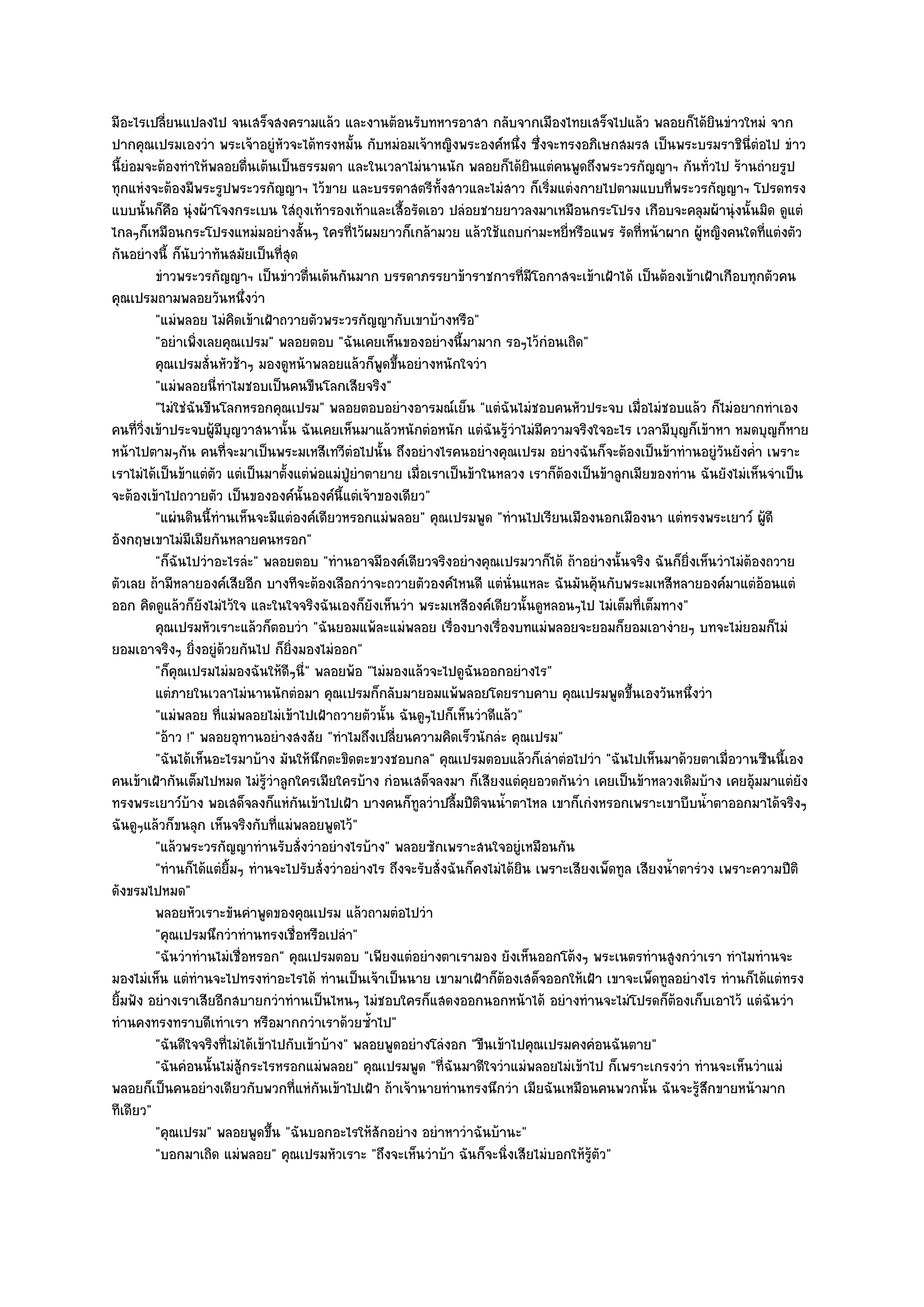 มีอะไรเปลี่ยนแปลงไป จนเสร็จสงครามแล๎ว และงานต๎อนรับทหารอาสา กลับจากเมืองไทยเสร็จไปแล๎ว พลอยก็ได๎ยินขําวใหมํ จาก
ปากคุณเปรมเองวํา พระเจ๎าอยูํหัวจะได๎ทรงหมั้น กับหมํอมเจ๎าหญิงพระองค๑หนึ่ง ซึ่งจะทรงอภิเษกสมรส เป็นพระบรมราชินี่ตํอไป ขําว
นี้ยํอมจะต๎องทําให๎พลอยตื่นเต๎นเป็นธรรมดา และในเวลาไมํนานนัก พลอยก็ได๎ยินแตํคนพูดถึงพระวรกัญญาฯ กันทั่วไป ร๎านถํายรูป
ทุกแหํงจะต๎องมีพระรูปพระวรกัญญาฯ ไว๎ขาย และบรรดาสตรีท้งสาวและไมํสาว ก็เริ่มแตํงกายไปตามแบบที่พระวรกัญญาฯ โปรดทรง
                                                                  ั
แบบนั้นก็คอ นุํงผ๎าโจงกระเบน ใสํถุงเท๎ารองเท๎าและเสื้อรัดเอว ปลํอยชายยาวลงมาเหมือนกระโปรง เกือบจะคลุมผ๎านุํงนั้นมิด ดูแตํ
             ื
ไกลๆก็เหมือนกระโปรงแหมํมอยํางสั้นๆ ใครที่ไว๎ผมยาวก็เกล๎ามวย แล๎วใช๎แถบกํามะหยี่หรือแพร รัดที่หน๎าผาก ผู๎หญิงคนใดที่แตํงตัว
กันอยํางนี้ ก็นับวําทันสมัยเป็นที่สุด
          ขําวพระวรกัญญาฯ เป็นขําวตืนเต๎นกันมาก บรรดาภรรยาข๎าราชการทีมีโอกาสจะเข๎าเฝ้าได๎ เป็นต๎องเข๎าเฝ้าเกือบทุกตัวคน
                                         ่                                        ่
คุณเปรมถามพลอยวันหนึ่งวํา
          "แมํพลอย ไมํคิดเข๎าเฝ้าถวายตัวพระวรกัญญากับเขาบ๎างหรือ"
          "อยําเพิ่งเลยคุณเปรม" พลอยตอบ "ฉันเคยเห็นของอยํางนี้มามาก รอๆไว๎กํอนเถิด"
          คุณเปรมสั่นหัวช๎าๆ มองดูหน๎าพลอยแล๎วก็พดขึนอยํางหนักใจวํา
                                                      ู ้
          "แมํพลอยนี่ทําไมชอบเป็นคนขืนโลกเสียจริง"
          "ไมํใชํฉันขืนโลกหรอกคุณเปรม" พลอยตอบอยํางอารมณ๑เย็น "แตํฉันไมํชอบคนหัวประจบ เมื่อไมํชอบแล๎ว ก็ไมํอยากทําเอง
คนที่วิ่งเข๎าประจบผู๎มีบญวาสนานั้น ฉันเคยเห็นมาแล๎วหนักตํอหนัก แตํฉันรู๎วําไมํมความจริงใจอะไร เวลามีบญก็เข๎าหา หมดบุญก็หาย
                          ุ                                                          ี                         ุ
หน๎าไปตามๆกัน คนที่จะมาเป็นพระมเหสีเทวีตํอไปนั้น ถึงอยํางไรคนอยํางคุณเปรม อยํางฉันก็จะต๎องเป็นข๎าทํานอยูํวันยังค่ํา เพราะ
เราไมํได๎เป็นข๎าแตํตว แตํเป็นมาตั้งแตํพํอแมํปู่ยําตายาย เมื่อเราเป็นข๎าในหลวง เราก็ต๎องเป็นข๎าลูกเมียของทําน ฉันยังไมํเห็นจําเป็น
                      ั
จะต๎องเข๎าไปถวายตัว เป็นขององค๑นั้นองค๑นี้แตํเจ๎าของเดียว"
          "แผํนดินนี้ทํานเห็นจะมีแตํองค๑เดียวหรอกแมํพลอย" คุณเปรมพูด "ทํานไปเรียนเมืองนอกเมืองนา แตํทรงพระเยาว๑ ผู๎ดี
อังกฤษเขาไมํมีเมียกันหลายคนหรอก"
          "ก็ฉันไปวําอะไรลํะ" พลอยตอบ "ทํานอาจมีองค๑เดียวจริงอยํางคุณเปรมวาก็ได๎ ถ๎าอยํางนั้นจริง ฉันก็ยิ่งเห็นวําไมํต๎องถวาย
ตัวเลย ถ๎ามีหลายองค๑เสียอีก บางทีจะต๎องเลือกวําจะถวายตัวองค๑ไหนดี แตํนั่นแหละ ฉันมันคุ๎นกับพระมเหสีหลายองค๑มาแตํอ๎อนแตํ
ออก คิดดูแล๎วก็ยังไมํไว๎ใจ และในใจจริงฉันเองก็ยังเห็นวํา พระมเหสีองค๑เดียวนั้นดูหลอนๆไป ไมํเต็มที่เต็มทาง"
          คุณเปรมหัวเราะแล๎วก็ตอบวํา "ฉันยอมแพ๎ละแมํพลอย เรื่องบางเรื่องบทแมํพลอยจะยอมก็ยอมเอางํายๆ บทจะไมํยอมก็ไมํ
ยอมเอาจริงๆ ยิ่งอยูํด๎วยกันไป ก็ยิ่งมองไมํออก"
          "ก็คุณเปรมไมํมองฉันให๎ดีๆนี่" พลอยพ๎อ "ไมํมองแล๎วจะไปดูฉันออกอยํางไร"
          แตํภายในเวลาไมํนานนักตํอมา คุณเปรมก็กลับมายอมแพ๎พลอยโดยราบคาบ คุณเปรมพูดขึนเองวันหนึงวํา   ้           ่
          "แมํพลอย ที่แมํพลอยไมํเข๎าไปเฝ้าถวายตัวนั้น ฉันดูๆไปก็เห็นวําดีแล๎ว"
          "อ๎าว !" พลอยอุทานอยํางสงสัย "ทําไมถึงเปลี่ยนความคิดเร็วนักลํะ คุณเปรม"
          "ฉันได๎เห็นอะไรมาบ๎าง มันให๎นึกตะขิดตะขวงชอบกล" คุณเปรมตอบแล๎วก็เลําตํอไปวํา "ฉันไปเห็นมาด๎วยตาเมื่อวานซืนนี้เอง
คนเข๎าเฝ้ากันเต็มไปหมด ไมํรู๎วําลูกใครเมียใครบ๎าง กํอนเสด็จลงมา ก็เสียงแตํคุยอวดกันวํา เคยเป็นข๎าหลวงเดิมบ๎าง เคยอุ๎มมาแตํยัง
ทรงพระเยาว๑บ๎าง พอเสด็จลงก็แหํกนเข๎าไปเฝ้า บางคนก็ทูลวําปลื้มปีติจนน้ําตาไหล เขาก็เกํงหรอกเพราะเขาบีบน้ําตาออกมาได๎จริงๆ
                                       ั
ฉันดูๆแล๎วก็ขนลุก เห็นจริงกับที่แมํพลอยพูดไว๎"
          "แล๎วพระวรกัญญาทํานรับสั่งวําอยํางไรบ๎าง" พลอยซักเพราะสนใจอยูํเหมือนกัน
          "ทํานก็ได๎แตํยิ้มๆ ทํานจะไปรับสั่งวําอยํางไร ถึงจะรับสั่งฉันก็คงไมํได๎ยิน เพราะเสียงเพ็ดทูล เสียงน้ําตารํวง เพราะความปีติ
ดังขรมไปหมด"
          พลอยหัวเราะขันคําพูดของคุณเปรม แล๎วถามตํอไปวํา
          "คุณเปรมนึกวําทํานทรงเชื่อหรือเปลํา"
          "ฉันวําทํานไมํเชื่อหรอก" คุณเปรมตอบ "เพียงแตํอยํางตาเรามอง ยังเห็นออกโต๎งๆ พระเนตรทํานสูงกวําเรา ทําไมทํานจะ
มองไมํเห็น แตํทํานจะไปทรงทําอะไรได๎ ทํานเป็นเจ๎าเป็นนาย เขามาเฝ้าก็ต๎องเสด็จออกให๎เฝ้า เขาจะเพ็ดทูลอยํางไร ทํานก็ได๎แตํทรง
ยิ้มฟัง อยํางเราเสียอีกสบายกวําทํานเป็นไหนๆ ไมํชอบใครก็แสดงออกนอกหน๎าได๎ อยํางทํานจะไมํโปรดก็ต๎องเก็บเอาไว๎ แตํฉันวํา
ทํานคงทรงทราบดีเทําเรา หรือมากกวําเราด๎วยซ้ําไป"
          "ฉันดีใจจริงที่ไมํได๎เข๎าไปกับเข๎าบ๎าง" พลอยพูดอยํางโลํงอก "ขืนเข๎าไปคุณเปรมคงคํอนฉันตาย"
          "ฉันคํอนนั้นไมํสู๎กระไรหรอกแมํพลอย" คุณเปรมพูด "ที่ฉันมาดีใจวําแมํพลอยไมํเข๎าไป ก็เพราะเกรงวํา ทํานจะเห็นวําแมํ
พลอยก็เป็นคนอยํางเดียวกับพวกที่แหํกนเข๎าไปเฝ้า ถ๎าเจ๎านายทํานทรงนึกวํา เมียฉันเหมือนคนพวกนั้น ฉันจะรู๎สึกขายหน๎ามาก
                                            ั
ทีเดียว"
          "คุณเปรม" พลอยพูดขึ้น "ฉันบอกอะไรให๎สักอยําง อยําหาวําฉันบ๎านะ"
          "บอกมาเถิด แมํพลอย" คุณเปรมหัวเราะ "ถึงจะเห็นวําบ๎า ฉันก็จะนิ่งเสียไมํบอกให๎รู๎ตัว"
 