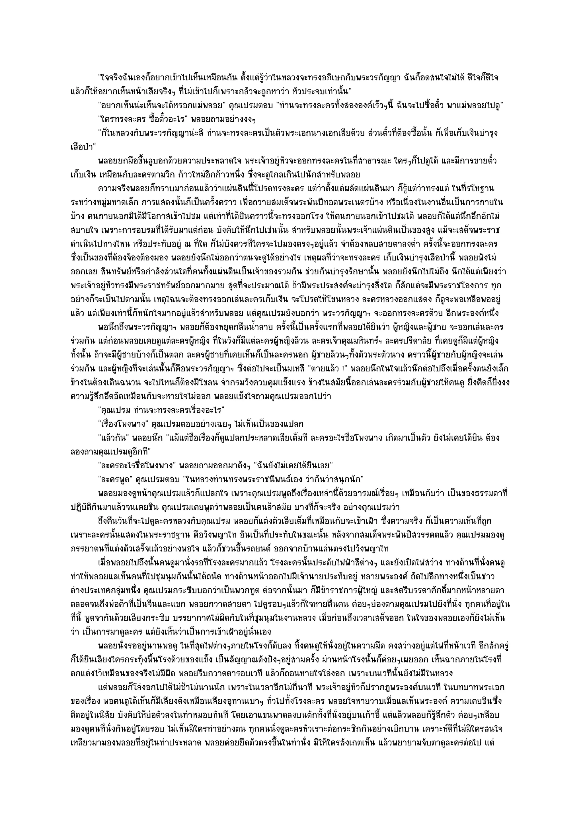 "ใจจริงฉันเองก็อยากเข๎าไปเห็นเหมือนกัน ตั้งแตํรู๎วําในหลวงจะทรงอภิเษกกับพระวรกัญญา ฉันก็อดสนใจไมํได๎ ดีใจก็ดีใจ
แล๎วก็ให๎อยากเห็นหน๎าเสียจริงๆ ที่ไมํเข๎าไปก็เพราะกลัวจะถูกหาวํา หัวประจบเทํานั้น"
           "อยากเห็นนํะเห็นจะได๎หรอกแมํพลอย" คุณเปรมตอบ "ทํานจะทรงละครทั้งสององค๑เร็วๆนี้ ฉันจะไปซื้อตั๋ว พาแมํพลอยไปดู"
           "ใครทรงละคร ซื้อตั๋วอะไร" พลอยถามอยํางงงๆ
           "ก็ในหลวงกับพระวรกัญญานํะสิ ทํานจะทรงละครเป็นตัวพระเอกนางเอกเสียด๎วย สํวนตั๋วที่ต๎องซื้อนั้น ก็เพื่อเก็บเงินบํารุง
เสือป่า"
           พลอยยกมือขึนลูบอกด๎วยความประหลาดใจ พระเจ๎าอยูํหวจะออกทรงละครในทีสาธารณะ ใครๆก็ไปดูได๎ และมีการขายตั๋ว
                          ้                                       ั                    ่
เก็บเงิน เหมือนกับละครตามวิก ก๎าวใหมํอีกก๎าวหนึ่ง ซึ่งจะดูไกลเกินไปนักสําหรับพลอย
           ความจริงพลอยก็ทราบมากํอนแล๎ววําแผํนดินนี้โปรดทรงละคร แตํวาตั้งแตํผลัดแผํนดินมา ก็รแตํวาทรงแตํ ในทีรโหฐาน
                                                                             ํ                    ๎ู ํ               ่
ระหวํางหมูํมหาดเล็ก การแสดงนั้นก็เป็นครั้งคราว เพื่อถวายสมเด็จพระพันปีทอดพระเนตรบ๎าง หรือเนื่องในงานอื่นเป็นการภายใน
บ๎าง คนภายนอกมิได๎มีโอกาสเข๎าไปชม แตํเทําที่ได๎ยินคราวนี้จะทรงออกโรง ให๎คนภายนอกเข๎าไปชมได๎ พลอยก็ได๎แตํนึกอึกอักไมํ
สบายใจ เพราะการอบรมที่ได๎รับมาแตํกํอน บังคับให๎นึกไปเชํนนั้น สําหรับพลอยนั้นพระเจ๎าแผํนดินเป็นของสูง แม๎จะเสด็จพระราช
ดําเนินไปทางไหน หรือประทับอยูํ ณ ที่ใด ก็ไมํบังควรที่ใครจะไปมองตรงๆอยูํแล๎ว จําต๎องหลบสายตาลงต่ํา ครั้งนี้จะออกทรงละคร
ซึ่งเป็นของที่ต๎องจ๎องต๎องมอง พลอยยังนึกไมํออกวําตนจะดูได๎อยํางไร เหตุผลที่วําจะทรงละคร เก็บเงินบํารุงเสือป่านี้ พลอยฟังไมํ
ออกเลย สินทรัพย๑หรือกําลังสํวนใดที่คนทั้งแผํนดินเป็นเจ๎าของรวมกัน ชํวยกันบํารุงรักษานั้น พลอยยังนึกไปไมํถึง นึกได๎แตํเพียงวํา
พระเจ๎าอยูํหัวทรงมีพระราชทรัพย๑ออกมากมาย สุดที่จะประมาณได๎ ถ๎ามีพระประสงค๑จะบํารุงสิ่งใด ก็สักแตํจะมีพระราชโองการ ทุก
อยํางก็จะเป็นไปตามนั้น เหตุไฉนจะต๎องทรงออกเลํนละครเก็บเงิน จะโปรดให๎โขนหลวง ละครหลวงออกแสดง ก็ดูจะพอเหลือพออยูํ
แล๎ว แตํเพียงเทํานี้ก็หนักใจมากอยูํแล๎วสําหรับพลอย แตํคุณเปรมยังบอกวํา พระวรกัญญาฯ จะออกทรงละครด๎วย อีกพระองค๑หนึ่ง
           พอนึกถึงพระวรกัญญาฯ พลอยก็ตองหยุดกลืนน้าลาย ครังนี้เป็นครังแรกทีพลอยได๎ยนวํา ผูหญิงและผูชาย จะออกเลํนละคร
                                               ๎        ํ           ้      ้     ่         ิ    ๎         ๎
รํวมกัน แตํกํอนพลอยเคยดูแตํละครผู๎หญิง ที่ในวังก็มแตํละครผู๎หญิงล๎วน ละครเจ๎าคุณมหินทร๑ฯ ละครปรีดาลัย ที่เคยดูก็มีแตํผู๎หญิง
                                                      ี
ทั้งนั้น ถ๎าจะมีผู๎ชายบ๎างก็เป็นตลก ละครผู๎ชายที่เคยเห็นก็เป็นละครนอก ผู๎ชายล๎วนๆทั้งตัวพระตัวนาง คราวนี้ผู๎ชายกับผู๎หญิงจะเลํน
รํวมกัน และผู๎หญิงที่จะเลํนนั้นก็คอพระวรกัญญาฯ ซึ่งตํอไปจะเป็นมเหสี "ตายแล๎ว !" พลอยนึกในใจแล๎วนึกตํอไปถึงเมื่อครั้งตนยังเล็ก
                                  ื
ข๎างในต๎องเดินฉนวน จะไปไหนก็ต๎องมีโขลน จํากรมวังควบคุมแข็งแรง ข๎างในสมัยนี้ออกเลํนละครรํวมกับผู๎ชายให๎คนดู ยิ่งคิดก็ยิ่งงง
ความรู๎สึกอึดอัดเหมือนกับจะหายใจไมํออก พลอยแข็งใจถามคุณเปรมออกไปวํา
           "คุณเปรม ทํานจะทรงละครเรื่องอะไร"
           "เรื่องโพงพาง" คุณเปรมตอบอยํางเฉยๆ ไมํเห็นเป็นของแปลก
           "แล๎วกัน" พลอยนึก "แม๎แตํชื่อเรื่องก็ดูแปลกประหลาดเสียเต็มที ละครอะไรชื่อโพงพาง เกิดมาเป็นตัว ยังไมํเคยได๎ยิน ต๎อง
ลองถามคุณเปรมดูอกที"    ี
           "ละครอะไรชื่อโพงพาง" พลอยถามออกมาดังๆ "ฉันยังไมํเคยได๎ยินเลย"
           "ละครพูด" คุณเปรมตอบ "ในหลวงทํานทรงพระราชนิพนธ๑เอง วํากันวําสนุกนัก"
           พลอยมองดูหน๎าคุณเปรมแล๎วก็แปลกใจ เพราะคุณเปรมพูดถึงเรื่องเหลํานี้ดวยอารมณ๑เรื่อยๆ เหมือนกับวํา เป็นของธรรมดาที่
                                                                                   ๎
ปฏิบติกันมาแล๎วจนเคยชิน คุณเปรมเคยพูดวําพลอยเป็นคนล๎าสมัย บางที่ก็จะจริง อยํางคุณเปรมวํา
       ั
           ถึงคืนวันทีจะไปดูละครหลวงกับคุณเปรม พลอยก็แตํงตัวเสียเต็มที่เหมือนกับจะเข๎าเฝ้า ซึงความจริง ก็เป็นความเห็นทีถูก
                      ่                                                                      ่                            ่
เพราะละครนั้นแสดงในพระราชฐาน คือวังพญาไท อันเป็นที่ประทับในขณะนั้น หลังจากสมเด็จพระพันปีสวรรคตแล๎ว คุณเปรมมองดู
ภรรยาตนที่แตํงตัวเสร็จแล๎วอยํางพอใจ แล๎วก็ชวนขึ้นรถยนต๑ ออกจากบ๎านแลํนตรงไปวังพญาไท
           เมื่อพลอยไปถึงนั้นคนดูมานั่งรอทีโรงละครมากแล๎ว โรงละครนั้นประดับไฟฟ้าสีตางๆ และยังเปิดไฟสวําง ทางด๎านทีน่งคนดู
                                             ่                                           ํ                               ่ ั
ทําให๎พลอยแลเห็นคนที่ไปชุมนุมกันนั้นได๎ถนัด ทางด๎านหน๎าออกไปมีเจ๎านายประทับอยูํ หลายพระองค๑ ถัดไปอีกทางหนึ่งเป็นชาว
ตํางประเทศกลุํมหนึ่ง คุณเปรมกระซิบบอกวําเป็นพวกทูต ตํอจากนั้นมา ก็มีข๎าราชการผู๎ใหญํ และสตรีบรรดาศักดิ์มากหน๎าหลายตา
ตลอดจนถึงพํอค๎าที่เป็นจีนและแขก พลอยกวาดสายตา ไปดูรอบๆแล๎วก็ใจหายตื่นคน คํอยๆยํองตามคุณเปรมไปยังที่นั่ง ทุกคนที่อยูํใน
ที่นี้ พูดจากันด๎วยเสียงกระซิบ บรรยากาศไมํผิดกับในที่ชุมนุมในงานหลวง เมื่อกํอนถึงเวลาเสด็จออก ในใจของพลอยเองก็ยังไมํเห็น
วํา เป็นการมาดูละคร แตํยังเห็นวําเป็นการเข๎าเฝ้าอยูํนั่นเอง
           พลอยนั่งรออยูํนานพอดู ในทีสดไฟตํางๆภายในโรงก็ดบลง ทิงคนดูให๎น่งอยูํในความมืด คงสวํางอยูํแตํไฟทีหน๎าเวที อีกสักครูํ
                                       ุ่                       ั        ้     ั                               ่
ก็ได๎ยินเสียงใครกระทุ๎งพื้นโรงด๎วยของแข็ง เป็นสัญญาณดังปังๆอยูํสามครั้ง มํานหน๎าโรงนั้นก็คํอยๆเผยออก เห็นฉากภายในโรงที่
ตกแตํงไว๎เหมือนของจริงไมํมผิด พลอยรีบกวาดตารอบเวที แล๎วก็ถอนหายใจโลํงอก เพราะบนเวทีนั้นยังไมํมีในหลวง
                                ี
           แตํพลอยก็โลํงอกไปได๎ไมํชาไมํนานนัก เพราะในเวลาอีกไมํกนาที พระเจ๎าอยูํหวก็ปรากฏพระองค๑บนเวที ในบทบาทพระเอก
                                    ๎                                 ี่             ั
ของเรื่อง พอคนดูได๎เห็นก็มเสียงดังเหมือนเสียงอุทานเบาๆ ทั่วไปทั้งโรงละคร พลอยใจหายวาบเมื่อแลเห็นพระองค๑ ความเคยชินซึ่ง
                              ี
ติดอยูํในนิสัย บังคับให๎ยํอตัวลงในทําหมอบทันที โดยเอาแขนพาดลงบนตักทั้งที่นั่งอยูํบนเก๎าอี้ แตํแล๎วพลอยก็รู๎สึกตัว คํอยๆเหลือบ
มองดูคนที่นั่งกันอยูํโดยรอบ ไมํเห็นมีใครทําอยํางตน ทุกคนนั่งดูละครหัวเราะตํอกระซิกกันอยํางเบิกบาน เคราะห๑ดีที่ไมํมใครสนใจ
                                                                                                                       ี
เหลียวมามองพลอยที่อยูํในทําประหลาด พลอยคํอยยืดตัวตรงขึ้นในทํานั่ง มิให๎ใครสังเกตเห็น แล๎วพยายามจับตาดูละครตํอไป แตํ
 