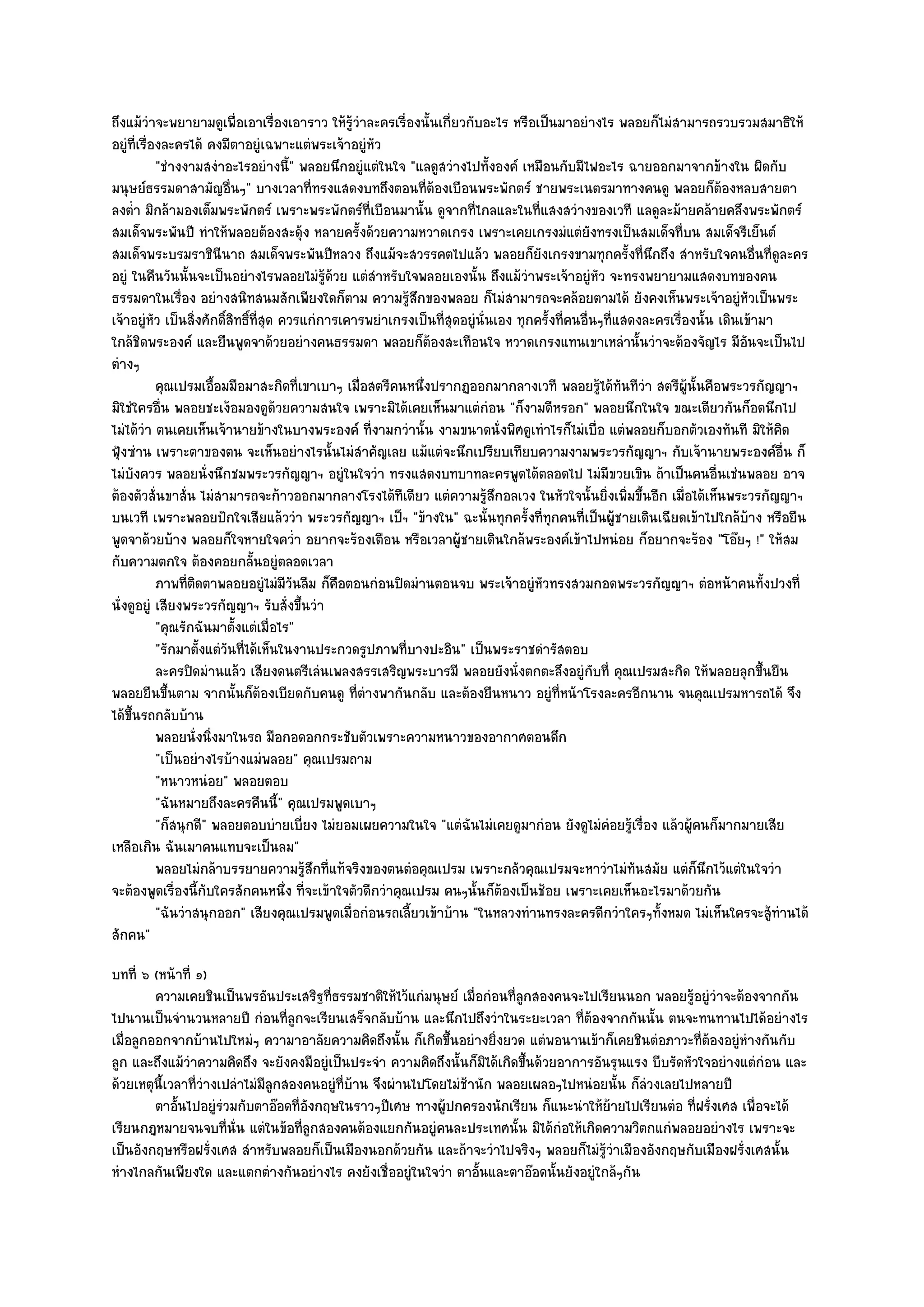 ถึงแม๎วําจะพยายามดูเพื่อเอาเรื่องเอาราว ให๎รู๎วําละครเรื่องนั้นเกี่ยวกับอะไร หรือเป็นมาอยํางไร พลอยก็ไมํสามารถรวบรวมสมาธิให๎
อยูํที่เรื่องละครได๎ คงมีตาอยูํเฉพาะแตํพระเจ๎าอยูํหัว
            "ชํางงามสงําอะไรอยํางนี้" พลอยนึกอยูํแตํในใจ "แลดูสวํางไปทั้งองค๑ เหมือนกับมีไฟอะไร ฉายออกมาจากข๎างใน ผิดกับ
มนุษย๑ธรรมดาสามัญอื่นๆ" บางเวลาที่ทรงแสดงบทถึงตอนที่ต๎องเบือนพระพักตร๑ ชายพระเนตรมาทางคนดู พลอยก็ต๎องหลบสายตา
ลงต่ํา มิกล๎ามองเต็มพระพักตร๑ เพราะพระพักตร๑ที่เบือนมานั้น ดูจากที่ไกลและในที่แสงสวํางของเวที แลดูละม๎ายคล๎ายคลึงพระพักตร๑
สมเด็จพระพันปี ทําให๎พลอยต๎องสะดุ๎ง หลายครั้งด๎วยความหวาดเกรง เพราะเคยเกรงมํแตํยังทรงเป็นสมเด็จที่บน สมเด็จรีเย็นต๑
สมเด็จพระบรมราชินีนาถ สมเด็จพระพันปีหลวง ถึงแม๎จะสวรรคตไปแล๎ว พลอยก็ยังเกรงขามทุกครั้งที่นึกถึง สําหรับใจคนอื่นที่ดูละคร
อยูํ ในคืนวันนั้นจะเป็นอยํางไรพลอยไมํรู๎ด๎วย แตํสําหรับใจพลอยเองนั้น ถึงแม๎วําพระเจ๎าอยูํหัว จะทรงพยายามแสดงบทของคน
ธรรมดาในเรื่อง อยํางสนิทสนมสักเพียงใดก็ตาม ความรู๎สึกของพลอย ก็ไมํสามารถจะคล๎อยตามได๎ ยังคงเห็นพระเจ๎าอยูํหัวเป็นพระ
เจ๎าอยูํหัว เป็นสิ่งศักดิ์สิทธิ์ที่สุด ควรแกํการเคารพยําเกรงเป็นที่สุดอยูํนั่นเอง ทุกครั้งที่คนอื่นๆที่แสดงละครเรื่องนั้น เดินเข๎ามา
ใกล๎ชิดพระองค๑ และยืนพูดจาด๎วยอยํางคนธรรมดา พลอยก็ต๎องสะเทือนใจ หวาดเกรงแทนเขาเหลํานั้นวําจะต๎องจัญไร มีอันจะเป็นไป
ตํางๆ
            คุณเปรมเอือมมือมาสะกิดทีเขาเบาๆ เมื่อสตรีคนหนึงปรากฏออกมากลางเวที พลอยรูได๎ทันทีวา สตรีผน้นคือพระวรกัญญาฯ
                         ้                 ่                  ่                                    ๎       ํ        ู๎ ั
มิใชํใครอื่น พลอยชะเง๎อมองดูด๎วยความสนใจ เพราะมิได๎เคยเห็นมาแตํกํอน "ก็งามดีหรอก" พลอยนึกในใจ ขณะเดียวกันก็อดนึกไป
ไมํได๎วํา ตนเคยเห็นเจ๎านายข๎างในบางพระองค๑ ที่งามกวํานั้น งามขนาดนั่งพิศดูเทําไรก็ไมํเบื่อ แตํพลอยก็บอกตัวเองทันที มิให๎คิด
ฟุ้งซําน เพราะตาของตน จะเห็นอยํางไรนั้นไมํสําคัญเลย แม๎แตํจะนึกเปรียบเทียบความงามพระวรกัญญาฯ กับเจ๎านายพระองค๑อื่น ก็
ไมํบังควร พลอยนั่งนึกชมพระวรกัญญาฯ อยูํในใจวํา ทรงแสดงบทบาทละครพูดได๎ตลอดไป ไมํมีขวยเขิน ถ๎าเป็นคนอื่นเชํนพลอย อาจ
ต๎องตัวสั่นขาสั่น ไมํสามารถจะก๎าวออกมากลางโรงได๎ทีเดียว แตํความรู๎สึกอลเวง ในหัวใจนั้นยิ่งเพิ่มขึ้นอีก เมื่อได๎เห็นพระวรกัญญาฯ
บนเวที เพราะพลอยปักใจเสียแล๎ววํา พระวรกัญญาฯ เป็ฯ "ข๎างใน" ฉะนั้นทุกครั้งที่ทกคนที่เป็นผู๎ชายเดินเฉียดเข๎าไปใกล๎บ๎าง หรือยืน
                                                                                         ุ
พูดจาด๎วยบ๎าง พลอยก็ใจหายใจคว่ํา อยากจะร๎องเตือน หรือเวลาผู๎ชายเดินใกล๎พระองค๑เข๎าไปหนํอย ก็อยากจะร๎อง "โอ๏ยๆ !" ให๎สม
กับความตกใจ ต๎องคอยกลั้นอยูํตลอดเวลา
            ภาพทีตดตาพลอยอยูํไมํมีวนลืม ก็คอตอนกํอนปิดมํานตอนจบ พระเจ๎าอยูํหวทรงสวมกอดพระวรกัญญาฯ ตํอหน๎าคนทังปวงที่
                  ่ิ                     ั      ื                                     ั                                              ้
นั่งดูอยูํ เสียงพระวรกัญญาฯ รับสั่งขึ้นวํา
            "คุณรักฉันมาตั้งแตํเมื่อไร"
            "รักมาตั้งแตํวันที่ได๎เห็นในงานประกวดรูปภาพที่บางปะอิน" เป็นพระราชดํารัสตอบ
            ละครปิดมํานแล๎ว เสียงดนตรีเลํนเพลงสรรเสริญพระบารมี พลอยยังนั่งตกตะลึงอยูํกับที่ คุณเปรมสะกิด ให๎พลอยลุกขึนยืน          ้
พลอยยืนขึ้นตาม จากนั้นก็ต๎องเบียดกับคนดู ที่ตํางพากันกลับ และต๎องยืนหนาว อยูํที่หน๎าโรงละครอีกนาน จนคุณเปรมหารถได๎ จึง
ได๎ขึ้นรถกลับบ๎าน
            พลอยนั่งนิงมาในรถ มือกอดอกกระชับตัวเพราะความหนาวของอากาศตอนดึก
                       ่
            "เป็นอยํางไรบ๎างแมํพลอย" คุณเปรมถาม
            "หนาวหนํอย" พลอยตอบ
            "ฉันหมายถึงละครคืนนี้" คุณเปรมพูดเบาๆ
            "ก็สนุกดี" พลอยตอบบํายเบี่ยง ไมํยอมเผยความในใจ "แตํฉันไมํเคยดูมากํอน ยังดูไมํคํอยรู๎เรื่อง แล๎วผู๎คนก็มากมายเสีย
เหลือเกิน ฉันเมาคนแทบจะเป็นลม"
            พลอยไมํกล๎าบรรยายความรูสกที่แท๎จริงของตนตํอคุณเปรม เพราะกลัวคุณเปรมจะหาวําไมํทันสมัย แตํก็นกไว๎แตํในใจวํา
                                             ๎ึ                                                                          ึ
จะต๎องพูดเรื่องนี้กับใครสักคนหนึ่ง ที่จะเข๎าใจตัวดีกวําคุณเปรม คนๆนั้นก็ต๎องเป็นช๎อย เพราะเคยเห็นอะไรมาด๎วยกัน
            "ฉันวําสนุกออก" เสียงคุณเปรมพูดเมื่อกํอนรถเลี้ยวเข๎าบ๎าน "ในหลวงทํานทรงละครดีกวําใครๆทั้งหมด ไมํเห็นใครจะสู๎ทํานได๎
สักคน"
บทที่ ๖ (หน๎าที่ ๑)
         ความเคยชินเป็นพรอันประเสริฐทีธรรมชาติให๎ไว๎แกํมนุษย๑ เมื่อกํอนทีลกสองคนจะไปเรียนนอก พลอยรูอยูํวาจะต๎องจากกัน
                                          ่                                 ู่                             ๎ ํ
ไปนานเป็นจํานวนหลายปี กํอนที่ลูกจะเรียนเสร็จกลับบ๎าน และนึกไปถึงวําในระยะเวลา ที่ต๎องจากกันนั้น ตนจะทนทานไปได๎อยํางไร
เมื่อลูกออกจากบ๎านไปใหมํๆ ความาอาลัยความคิดถึงนั้น ก็เกิดขึ้นอยํางยิ่งยวด แตํพอนานเข๎าก็เคยชินตํอภาวะที่ต๎องอยูํหํางกันกับ
ลูก และถึงแม๎วําความคิดถึง จะยังคงมีอยูํเป็นประจํา ความคิดถึงนั้นก็มิได๎เกิดขึ้นด๎วยอาการอันรุนแรง บีบรัดหัวใจอยํางแตํกํอน และ
ด๎วยเหตุนี้เวลาที่วํางเปลําไมํมีลูกสองคนอยูํที่บ๎าน จึงผํานไปโดยไมํช๎านัก พลอยเผลอๆไปหนํอยนั้น ก็ลํวงเลยไปหลายปี
         ตาอันไปอยูํรวมกับตาอ๏อดทีองกฤษในราวๆปีเศษ ทางผู๎ปกครองนักเรียน ก็แนะนําให๎ยายไปเรียนตํอ ทีฝรั่งเศส เพื่อจะได๎
              ้        ํ              ่ั                                                    ๎               ่
เรียนกฎหมายจนจบที่นั่น แตํในข๎อที่ลูกสองคนต๎องแยกกันอยูํคนละประเทศนั้น มิได๎กํอให๎เกิดความวิตกแกํพลอยอยํางไร เพราะจะ
เป็นอังกฤษหรือฝรั่งเศส สําหรับพลอยก็เป็นเมืองนอกด๎วยกัน และถ๎าจะวําไปจริงๆ พลอยก็ไมํรู๎วําเมืองอังกฤษกับเมืองฝรั่งเศสนั้น
หํางไกลกันเพียงใด และแตกตํางกันอยํางไร คงยังเชื่ออยูํในใจวํา ตาอั้นและตาอ๏อดนั้นยังอยูํใกล๎ๆกัน
 