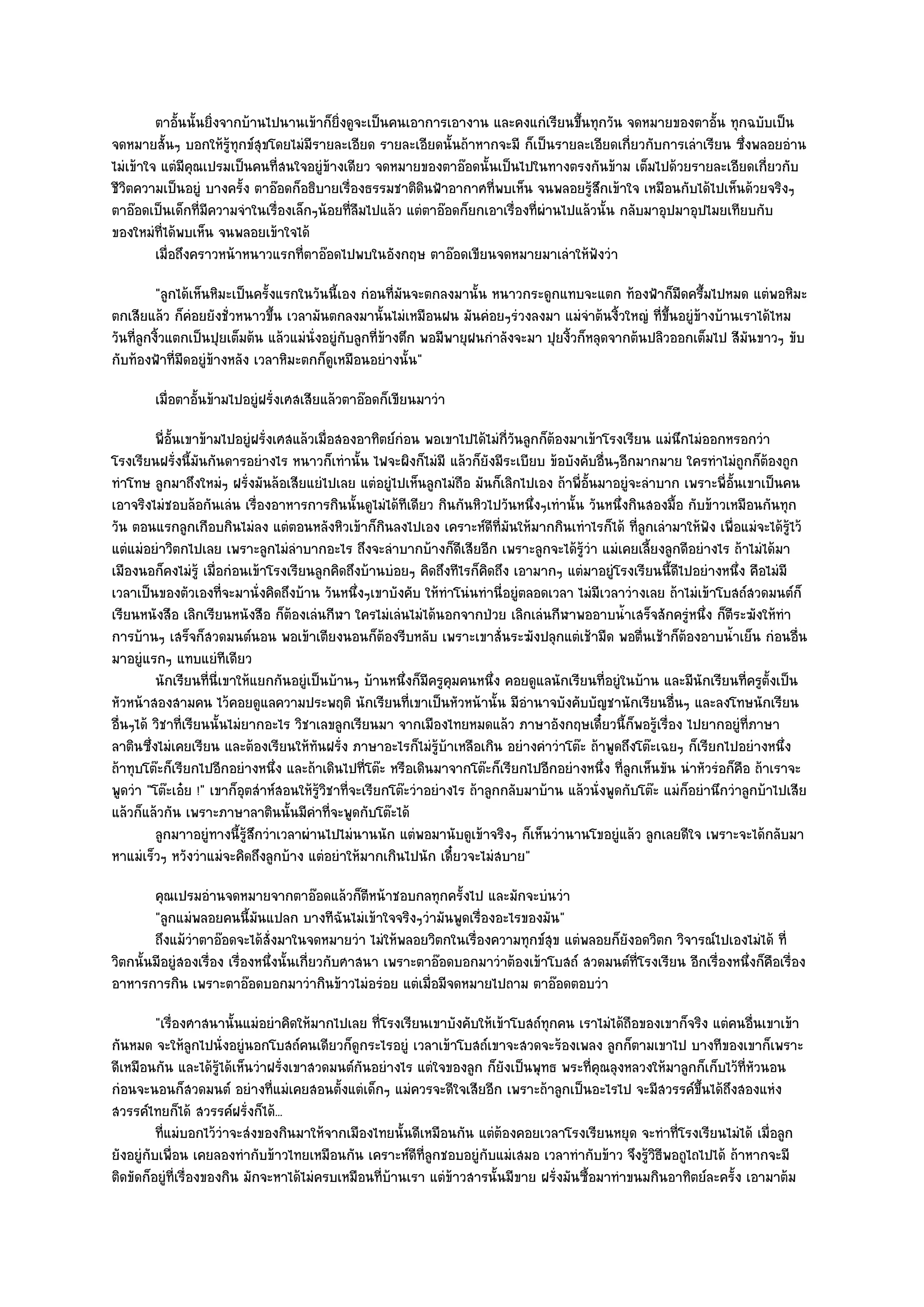 ตาอันนั้นยิงจากบ๎านไปนานเข๎าก็ยงดูจะเป็นคนเอาการเอางาน และคงแกํเรียนขึนทุกวัน จดหมายของตาอั้น ทุกฉบับเป็น
              ้      ่                    ่ิ                                           ้
จดหมายสั้นๆ บอกให๎รู๎ทุกข๑สุขโดยไมํมีรายละเอียด รายละเอียดนั้นถ๎าหากจะมี ก็เป็นรายละเอียดเกี่ยวกับการเลําเรียน ซึ่งพลอยอําน
ไมํเข๎าใจ แตํมีคุณเปรมเป็นคนที่สนใจอยูํข๎างเดียว จดหมายของตาอ๏อดนั้นเป็นไปในทางตรงกันข๎าม เต็มไปด๎วยรายละเอียดเกี่ยวกับ
ชีวิตความเป็นอยูํ บางครั้ง ตาอ๏อดก็อธิบายเรื่องธรรมชาติดินฟ้าอากาศที่พบเห็น จนพลอยรู๎สึกเข๎าใจ เหมือนกับได๎ไปเห็นด๎วยจริงๆ
ตาอ๏อดเป็นเด็กที่มความจําในเรื่องเล็กๆน๎อยที่ลืมไปแล๎ว แตํตาอ๏อดก็ยกเอาเรื่องที่ผํานไปแล๎วนั้น กลับมาอุปมาอุปไมยเทียบกับ
                   ี
ของใหมํที่ได๎พบเห็น จนพลอยเข๎าใจได๎
         เมื่อถึงคราวหน๎าหนาวแรกที่ตาอ๏อดไปพบในอังกฤษ ตาอ๏อดเขียนจดหมายมาเลําให๎ฟงวํา     ั
          "ลูกได๎เห็นหิมะเป็นครั้งแรกในวันนี้เอง กํอนที่มนจะตกลงมานั้น หนาวกระดูกแทบจะแตก ท๎องฟ้าก็มืดครึ้มไปหมด แตํพอหิมะ
                                                          ั
ตกเสียแล๎ว ก็คํอยยังชั่วหนาวขึ้น เวลามันตกลงมานั้นไมํเหมือนฝน มันคํอยๆรํวงลงมา แมํจําต๎นงิ้วใหญํ ที่ขึ้นอยูํข๎างบ๎านเราได๎ไหม
วันที่ลูกงิ้วแตกเป็นปุยเต็มต๎น แล๎วแมํนั่งอยูํกบลูกที่ข๎างตึก พอมีพายุฝนกําลังจะมา ปุยงิ้วก็หลุดจากต๎นปลิวออกเต็มไป สีมนขาวๆ ขับ
                                               ั                                                                       ั
กับท๎องฟ้าที่มืดอยูํข๎างหลัง เวลาหิมะตกก็ดูเหมือนอยํางนั้น"
        เมื่อตาอั้นข๎ามไปอยูํฝรั่งเศสเสียแล๎วตาอ๏อดก็เขียนมาวํา
         พี่อนเขาข๎ามไปอยูํฝรั่งเศสแล๎วเมื่อสองอาทิตย๑กํอน พอเขาไปได๎ไมํกวนลูกก็ตองมาเข๎าโรงเรียน แมํนกไมํออกหรอกวํา
             ้ั                                                               ี่ ั    ๎                       ึ
โรงเรียนฝรั่งนี้มนกันดารอยํางไร หนาวก็เทํานั้น ไฟจะผิงก็ไมํมี แล๎วก็ยังมีระเบียบ ข๎อบังคับอื่นๆอีกมากมาย ใครทําไมํถูกก็ต๎องถูก
                    ั
ทําโทษ ลูกมาถึงใหมํๆ ฝรั่งมันล๎อเสียแยํไปเลย แตํอยูํไปเห็นลูกไมํถือ มันก็เลิกไปเอง ถ๎าพี่อั้นมาอยูํจะลําบาก เพราะพี่อั้นเขาเป็นคน
เอาจริงไมํชอบล๎อกันเลํน เรื่องอาหารการกินนั้นดูไมํได๎ทีเดียว กินกันหิวไปวันหนึ่งๆเทํานั้น วันหนึ่งกินสองมื้อ กับข๎าวเหมือนกันทุก
วัน ตอนแรกลูกเกือบกินไมํลง แตํตอนหลังหิวเข๎าก็กินลงไปเอง เคราะห๑ดีที่มันให๎มากกินเทําไรก็ได๎ ที่ลูกเลํามาให๎ฟัง เพื่อแมํจะได๎รู๎ไว๎
แตํแมํอยําวิตกไปเลย เพราะลูกไมํลําบากอะไร ถึงจะลําบากบ๎างก็ดีเสียอีก เพราะลูกจะได๎รู๎วํา แมํเคยเลี้ยงลูกดีอยํางไร ถ๎าไมํได๎มา
เมืองนอก็คงไมํรู๎ เมื่อกํอนเข๎าโรงเรียนลูกคิดถึงบ๎านบํอยๆ คิดถึงทีไรก็คิดถึง เอามากๆ แตํมาอยูํโรงเรียนนี้ดีไปอยํางหนึ่ง คือไมํมี
เวลาเป็นของตัวเองที่จะมานั่งคิดถึงบ๎าน วันหนึ่งๆเขาบังคับ ให๎ทําโนํนทํานี่อยูํตลอดเวลา ไมํมีเวลาวํางเลย ถ๎าไมํเข๎าโบสถ๑สวดมนต๑ก็
เรียนหนังสือ เลิกเรียนหนังสือ ก็ต๎องเลํนกีฬา ใครไมํเลํนไมํได๎นอกจากป่วย เลิกเลํนกีฬาพออาบน้ําเสร็จสักครูํหนึ่ง ก็ตีระฆังให๎ทํา
การบ๎านๆ เสร็จก็สวดมนต๑นอน พอเข๎าเตียงนอนก็ต๎องรีบหลับ เพราะเขาสั่นระฆังปลุกแตํเช๎ามืด พอตื่นเช๎าก็ต๎องอาบน้ําเย็น กํอนอื่น
มาอยูํแรกๆ แทบแยํทีเดียว
         นักเรียนทีน่เขาให๎แยกกันอยูํเป็นบ๎านๆ บ๎านหนึงก็มีครูคมคนหนึง คอยดูแลนักเรียนทีอยูํในบ๎าน และมีนกเรียนทีครูต้ังเป็น
                      ่ ี                                  ่        ุ       ่                   ่                 ั        ่
หัวหน๎าสองสามคน ไว๎คอยดูแลความประพฤติ นักเรียนที่เขาเป็นหัวหน๎านั้น มีอํานาจบังคับบัญชานักเรียนอื่นๆ และลงโทษนักเรียน
อื่นๆได๎ วิชาที่เรียนนั้นไมํยากอะไร วิชาเลขลูกเรียนมา จากเมืองไทยหมดแล๎ว ภาษาอังกฤษเดี๋ยวนี้ก็พอรู๎เรื่อง ไปยากอยูํที่ภาษา
ลาตินซึ่งไมํเคยเรียน และต๎องเรียนให๎ทันฝรั่ง ภาษาอะไรก็ไมํรู๎บ๎าเหลือเกิน อยํางคําวําโต๏ะ ถ๎าพูดถึงโต๏ะเฉยๆ ก็เรียกไปอยํางหนึ่ง
ถ๎าทุบโต๏ะก็เรียกไปอีกอยํางหนึ่ง และถ๎าเดินไปที่โต๏ะ หรือเดินมาจากโต๏ะก็เรียกไปอีกอยํางหนึ่ง ที่ลูกเห็นขัน นําหัวรํอก็คือ ถ๎าเราจะ
พูดวํา "โต๏ะเอ๐ย !" เขาก็อุตสําห๑สอนให๎รู๎วิชาที่จะเรียกโต๏ะวําอยํางไร ถ๎าลูกกลับมาบ๎าน แล๎วนั่งพูดกับโต๏ะ แมํก็อยํานึกวําลูกบ๎าไปเสีย
แล๎วก็แล๎วกัน เพราะภาษาลาตินนั้นมีคําที่จะพูดกับโต๏ะได๎
         ลูกมาาอยูํทางนี้รสกวําเวลาผํานไปไมํนานนัก แตํพอมานับดูเข๎าจริงๆ ก็เห็นวํานานโขอยูํแล๎ว ลูกเลยดีใจ เพราะจะได๎กลับมา
                             ๎ู ึ
หาแมํเร็วๆ หวังวําแมํจะคิดถึงลูกบ๎าง แตํอยําให๎มากเกินไปนัก เดี๋ยวจะไมํสบาย"
        คุณเปรมอํานจดหมายจากตาอ๏อดแล๎วก็ตหน๎าชอบกลทุกครังไป และมักจะบํนวํา
                                                    ี             ้
        "ลูกแมํพลอยคนนี้มนแปลก บางทีฉันไมํเข๎าใจจริงๆวํามันพูดเรื่องอะไรของมัน"
                              ั
        ถึงแม๎วาตาอ๏อดจะได๎ส่งมาในจดหมายวํา ไมํให๎พลอยวิตกในเรื่องความทุกข๑สข แตํพลอยก็ยงอดวิตก วิจารณ๑ไปเองไมํได๎ ที่
                ํ               ั                                                 ุ          ั
วิตกนั้นมีอยูํสองเรื่อง เรื่องหนึ่งนั้นเกี่ยวกับศาสนา เพราะตาอ๏อดบอกมาวําต๎องเข๎าโบสถ๑ สวดมนต๑ท่โรงเรียน อีกเรื่องหนึ่งก็คือเรื่อง
                                                                                                ี
อาหารการกิน เพราะตาอ๏อดบอกมาวํากินข๎าวไมํอรํอย แตํเมื่อมีจดหมายไปถาม ตาอ๏อดตอบวํา
          "เรื่องศาสนานั้นแมํอยําคิดให๎มากไปเลย ที่โรงเรียนเขาบังคับให๎เข๎าโบสถ๑ทกคน เราไมํได๎ถือของเขาก็จริง แตํคนอื่นเขาเข๎า
                                                                                  ุ
กันหมด จะให๎ลกไปนั่งอยูํนอกโบสถ๑คนเดียวก็ดูกระไรอยูํ เวลาเข๎าโบสถ๑เขาจะสวดจะร๎องเพลง ลูกก็ตามเขาไป บางทีของเขาก็เพราะ
                    ู
ดีเหมือนกัน และได๎รู๎ได๎เห็นวําฝรั่งเขาสวดมนต๑กันอยํางไร แตํใจของลูก ก็ยังเป็นพุทธ พระที่คุณลุงหลวงให๎มาลูกก็เก็บไว๎ที่หัวนอน
กํอนจะนอนก็สวดมนต๑ อยํางที่แมํเคยสอนตั้งแตํเด็กๆ แมํควรจะดีใจเสียอีก เพราะถ๎าลูกเป็นอะไรไป จะมีสวรรค๑ขึ้นได๎ถึงสองแหํง
สวรรค๑ไทยก็ได๎ สวรรค๑ฝรั่งก็ได๎...
          ทีแมํบอกไว๎วาจะสํงของกินมาให๎จากเมืองไทยนั้นดีเหมือนกัน แตํตองคอยเวลาโรงเรียนหยุด จะทําที่โรงเรียนไมํได๎ เมื่อลูก
            ่           ํ                                                  ๎
ยังอยูํกบเพื่อน เคยลองทํากับข๎าวไทยเหมือนกัน เคราะห๑ดีที่ลูกชอบอยูํกบแมํเสมอ เวลาทํากับข๎าว จึงรู๎วิธีพอถูไถไปได๎ ถ๎าหากจะมี
        ั                                                              ั
ติดขัดก็อยูํที่เรื่องของกิน มักจะหาได๎ไมํครบเหมือนที่บ๎านเรา แตํข๎าวสารนั้นมีขาย ฝรั่งมันซื้อมาทําขนมกินอาทิตย๑ละครั้ง เอามาต๎ม
 