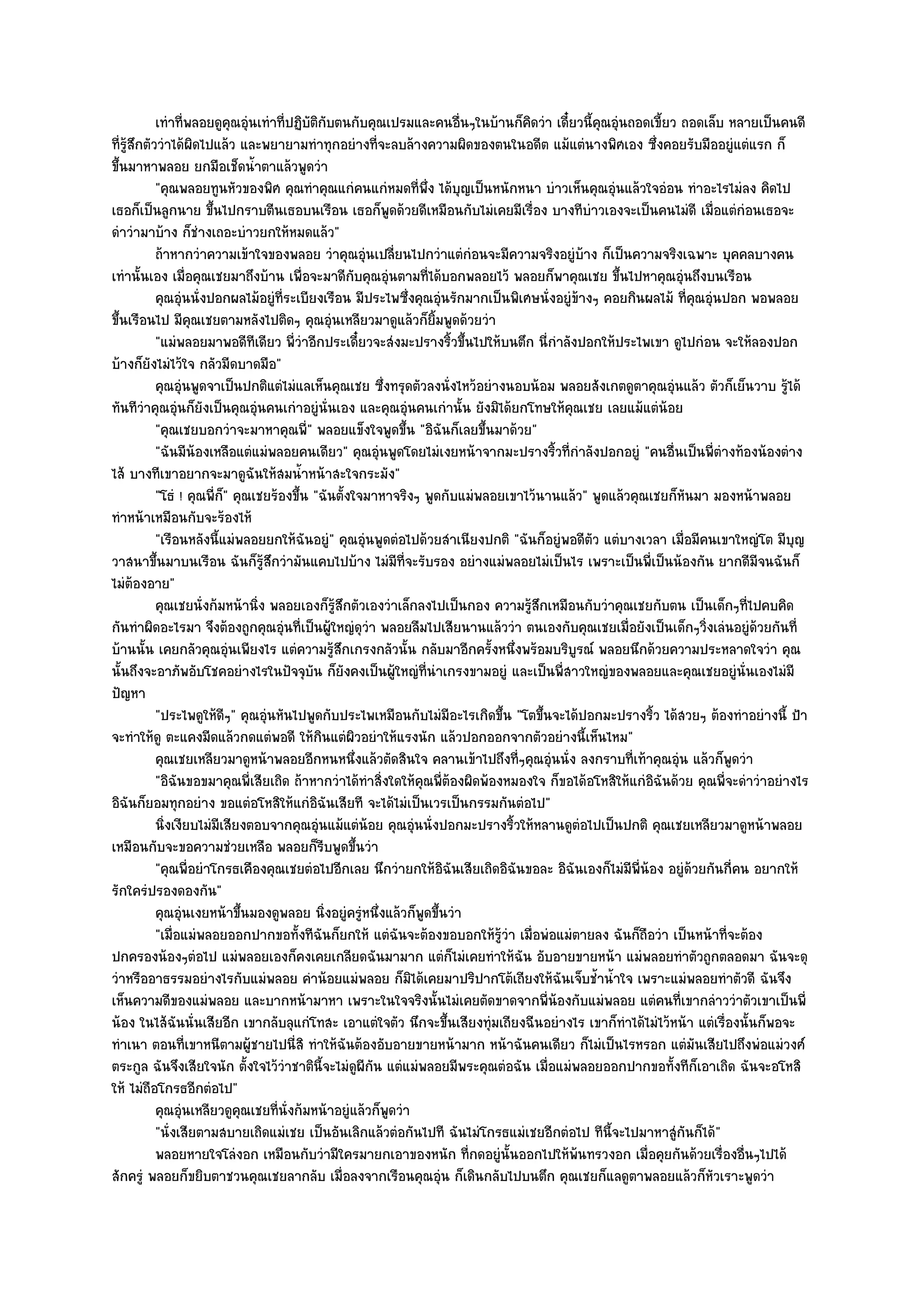 เทําที่พลอยดูคุณอุํนเทําที่ปฏิบติกับตนกับคุณเปรมและคนอืนๆในบ๎านก็คดวํา เดี๋ยวนี้คณอุนถอดเขี้ยว ถอดเล็บ หลายเป็นคนดี
                                           ั                                   ่       ิ              ุ ํ
ที่รู๎สึกตัววําได๎ผิดไปแล๎ว และพยายามทําทุกอยํางที่จะลบล๎างความผิดของตนในอดีต แม๎แตํนางพิศเอง ซึ่งคอยรับมืออยูํแตํแรก ก็
ขึ้นมาหาพลอย ยกมือเช็ดน้ําตาแล๎วพูดวํา
            "คุณพลอยทูนหัวของพิศ คุณทําคุณแกํคนแกํหมดที่พึ่ง ได๎บุญเป็นหนักหนา บําวเห็นคุณอุํนแล๎วใจอํอน ทําอะไรไมํลง คิดไป
เธอก็เป็นลูกนาย ขึ้นไปกราบตีนเธอบนเรือน เธอก็พูดด๎วยดีเหมือนกับไมํเคยมีเรื่อง บางทีบําวเองจะเป็นคนไมํดี เมื่อแตํกํอนเธอจะ
ดําวํามาบ๎าง ก็ชํางเถอะบําวยกให๎หมดแล๎ว"
            ถ๎าหากวําความเข๎าใจของพลอย วําคุณอุํนเปลียนไปกวําแตํกํอนจะมีความจริงอยูํบาง ก็เป็นความจริงเฉพาะ บุคคลบางคน
                                                                   ่                                ๎
เทํานั้นเอง เมื่อคุณเชยมาถึงบ๎าน เพื่อจะมาดีกบคุณอุํนตามที่ได๎บอกพลอยไว๎ พลอยก็พาคุณเชย ขึ้นไปหาคุณอุํนถึงบนเรือน
                                                      ั
            คุณอุนนั่งปอกผลไม๎อยูํทีระเบียงเรือน มีประไพซึงคุณอุนรักมากเป็นพิเศษนั่งอยูํขางๆ คอยกินผลไม๎ ทีคณอุนปอก พอพลอย
                  ํ                   ่                              ่       ํ                  ๎               ่ ุ ํ
ขึ้นเรือนไป มีคุณเชยตามหลังไปติดๆ คุณอุํนเหลียวมาดูแล๎วก็ยิ้มพูดด๎วยวํา
            "แมํพลอยมาพอดีทีเดียว พี่วําอีกประเดี๋ยวจะสํงมะปรางริ้วขึ้นไปให๎บนตึก นี่กําลังปอกให๎ประไพเขา ดูไปกํอน จะให๎ลองปอก
บ๎างก็ยังไมํไว๎ใจ กลัวมีดบาดมือ"
            คุณอุนพูดจาเป็นปกติแตํไมํแลเห็นคุณเชย ซึงทรุดตัวลงนั่งไหว๎อยํางนอบน๎อม พลอยสังเกตดูตาคุณอุํนแล๎ว ตัวก็เย็นวาบ รูได๎
                    ํ                                          ่                                                                    ๎
ทันทีวําคุณอุํนก็ยังเป็นคุณอุํนคนเกําอยูํนั่นเอง และคุณอุํนคนเกํานั้น ยังมิได๎ยกโทษให๎คุณเชย เลยแม๎แตํน๎อย
            "คุณเชยบอกวําจะมาหาคุณพี่" พลอยแข็งใจพูดขึ้น "อิฉันก็เลยขึ้นมาด๎วย"
            "ฉันมีน๎องเหลือแตํแมํพลอยคนเดียว" คุณอุํนพูดโดยไมํเงยหน๎าจากมะปรางริ้วที่กําลังปอกอยูํ "คนอื่นเป็นพี่ตํางท๎องน๎องตําง
ไส๎ บางทีเขาอยากจะมาดูฉันให๎สมน้ําหน๎าสะใจกระมัง"
            "โธํ ! คุณพี่ก" คุณเชยร๎องขึ้น "ฉันตั้งใจมาหาจริงๆ พูดกับแมํพลอยเขาไว๎นานแล๎ว" พูดแล๎วคุณเชยก็หันมา มองหน๎าพลอย
                          ็
ทําหน๎าเหมือนกับจะร๎องไห๎
            "เรือนหลังนี้แมํพลอยยกให๎ฉันอยูํ" คุณอุํนพูดตํอไปด๎วยสําเนียงปกติ "ฉันก็อยูํพอดีตัว แตํบางเวลา เมื่อมีคนเขาใหญํโต มีบุญ
วาสนาขึ้นมาบนเรือน ฉันก็รู๎สึกวํามันแคบไปบ๎าง ไมํมีที่จะรับรอง อยํางแมํพลอยไมํเป็นไร เพราะเป็นพี่เป็นน๎องกัน ยากดีมีจนฉันก็
ไมํต๎องอาย"
            คุณเชยนั่งก๎มหน๎านิง พลอยเองก็รสกตัวเองวําเล็กลงไปเป็นกอง ความรูสกเหมือนกับวําคุณเชยกับตน เป็นเด็กๆทีไปคบคิด
                                ่                ๎ู ึ                                    ๎ึ                                  ่
กันทําผิดอะไรมา จึงต๎องถูกคุณอุํนที่เป็นผู๎ใหญํดุวํา พลอยลืมไปเสียนานแล๎ววํา ตนเองกับคุณเชยเมื่อยังเป็นเด็กๆวิ่งเลํนอยูํด๎วยกันที่
บ๎านนั้น เคยกลัวคุณอุํนเพียงไร แตํความรู๎สึกเกรงกลัวนั้น กลับมาอีกครั้งหนึ่งพร๎อมบริบูรณ๑ พลอยนึกด๎วยความประหลาดใจวํา คุณ
นั้นถึงจะอาภัพอับโชคอยํางไรในปัจจุบัน ก็ยังคงเป็นผู๎ใหญํที่นําเกรงขามอยูํ และเป็นพี่สาวใหญํของพลอยและคุณเชยอยูํนั่นเองไมํมี
ปัญหา
            "ประไพดูให๎ดีๆ" คุณอุํนหันไปพูดกับประไพเหมือนกับไมํมีอะไรเกิดขึ้น "โตขึ้นจะได๎ปอกมะปรางริ้ว ได๎สวยๆ ต๎องทําอยํางนี้ ป้า
จะทําให๎ดู ตะแคงมีดแล๎วกดแตํพอดี ให๎กินแตํผิวอยําให๎แรงนัก แล๎วปอกออกจากตัวอยํางนี้เห็นไหม"
            คุณเชยเหลียวมาดูหน๎าพลอยอีกหนหนึงแล๎วตัดสินใจ คลานเข๎าไปถึงที่ๆคุณอุนนั่ง ลงกราบทีเท๎าคุณอุํน แล๎วก็พดวํา
                                                        ่                                   ํ             ่              ู
            "อิฉันขอขมาคุณพี่เสียเถิด ถ๎าหากวําได๎ทําสิ่งใดให๎คุณพี่ต๎องผิดพ๎องหมองใจ ก็ขอได๎อโหสิให๎แกํอิฉันด๎วย คุณพี่จะดําวําอยํางไร
อิฉันก็ยอมทุกอยําง ขอแตํอโหสิให๎แกํอิฉันเสียที จะได๎ไมํเป็นเวรเป็นกรรมกันตํอไป"
            นิงเงียบไมํมีเสียงตอบจากคุณอุนแม๎แตํนอย คุณอุนนั่งปอกมะปรางริวให๎หลานดูตอไปเป็นปกติ คุณเชยเหลียวมาดูหน๎าพลอย
              ่                              ํ              ๎          ํ             ้            ํ
เหมือนกับจะขอความชํวยเหลือ พลอยก็รีบพูดขึ้นวํา
            "คุณพี่อยําโกรธเคืองคุณเชยตํอไปอีกเลย นึกวํายกให๎อิฉันเสียเถิดอิฉันขอละ อิฉันเองก็ไมํมีพี่น๎อง อยูํด๎วยกันกี่คน อยากให๎
รักใครํปรองดองกัน"
            คุณอุนเงยหน๎าขึนมองดูพลอย นิงอยูํครูหนึงแล๎วก็พดขึนวํา
                      ํ      ้                 ่          ํ ่            ู ้
            "เมื่อแมํพลอยออกปากขอทั้งทีฉันก็ยกให๎ แตํฉันจะต๎องขอบอกให๎รู๎วํา เมื่อพํอแมํตายลง ฉันก็ถือวํา เป็นหน๎าที่จะต๎อง
ปกครองน๎องๆตํอไป แมํพลอยเองก็คงเคยเกลียดฉันมามาก แตํก็ไมํเคยทําให๎ฉัน อับอายขายหน๎า แมํพลอยทําตัวถูกตลอดมา ฉันจะดุ
วําหรืออาธรรมอยํางไรกับแมํพลอย คําน๎อยแมํพลอย ก็มิได๎เคยมาปริปากโต๎เถียงให๎ฉันเจ็บช้ําน้ําใจ เพราะแมํพลอยทําตัวดี ฉันจึง
เห็นความดีของแมํพลอย และบากหน๎ามาหา เพราะในใจจริงนั้นไมํเคยตัดขาดจากพี่น๎องกับแมํพลอย แตํคนที่เขากลําววําตัวเขาเป็นพี่
น๎อง ในไส๎ฉันนั่นเสียอีก เขากลับลุแกํโทสะ เอาแตํใจตัว นึกจะขึ้นเสียงทุํมเถียงฉีนอยํางไร เขาก็ทําได๎ไมํไว๎หน๎า แตํเรื่องนั้นก็พอจะ
ทําเนา ตอนที่เขาหนีตามผู๎ชายไปนี่สิ ทําให๎ฉันต๎องอับอายขายหน๎ามาก หน๎าฉันคนเดียว ก็ไมํเป็นไรหรอก แตํมันเสียไปถึงพํอแมํวงศ๑
ตระกูล ฉันจึงเสียใจนัก ตั้งใจไว๎วําชาตินี้จะไมํดูผกน แตํแมํพลอยมีพระคุณตํอฉัน เมื่อแมํพลอยออกปากขอทั้งทีก็เอาเถิด ฉันจะอโหสิ
                                                           ี ั
ให๎ ไมํถือโกรธอีกตํอไป"
            คุณอุนเหลียวดูคุณเชยทีน่งก๎มหน๎าอยูํแล๎วก็พดวํา
                        ํ           ่ ั                          ู
            "นั่งเสียตามสบายเถิดแมํเชย เป็นอันเลิกแล๎วตํอกันไปที ฉันไมํโกรธแมํเชยอีกตํอไป ทีนี้จะไปมาหาสูํกันก็ได๎"
            พลอยหายใจโลํงอก เหมือนกับวํามีใครมายกเอาของหนัก ทีกดอยูํน้นออกไปให๎พนทรวงอก เมื่อคุยกันด๎วยเรื่องอืนๆไปได๎
                                                                                 ่ ั          ๎                            ่
สักครูํ พลอยก็ขยิบตาชวนคุณเชยลากลับ เมื่อลงจากเรือนคุณอุํน ก็เดินกลับไปบนตึก คุณเชยก็แลดูตาพลอยแล๎วก็หัวเราะพูดวํา
 