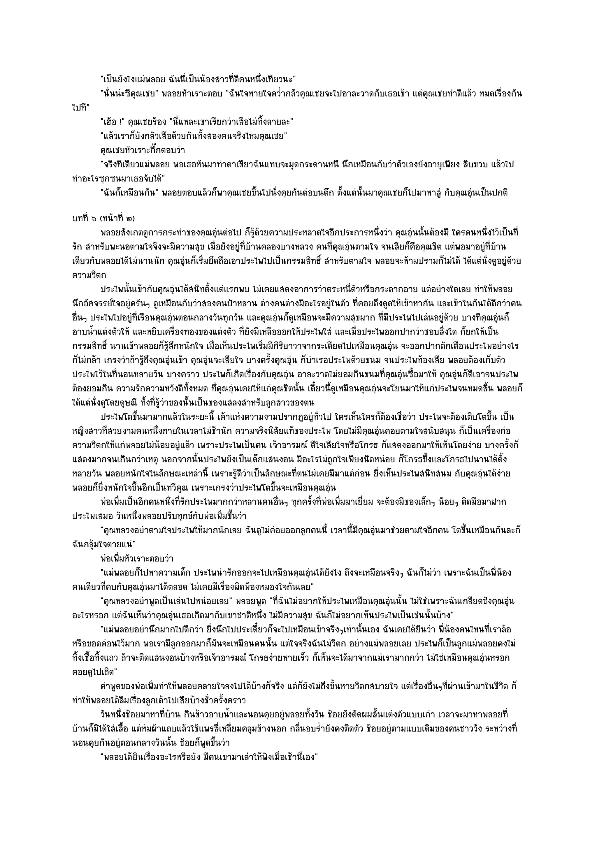 "เป็นยังไงแมํพลอย ฉันนี่เป็นน๎องสาวที่ดีคนหนึ่งเทียวนะ"
        "นั่นนํะซีคุณเชย" พลอยหัาเราะตอบ "ฉันใจหายใจคว่ํากลัวคุณเชยจะไปอาละวาดกับเธอเข๎า แตํคุณเชยทําดีแล๎ว หมดเรื่องกัน
ไปที"
       "เฮ๎อ !" คุณเชยร๎อง "นี่แหละเขาเรียกวําเสือไมํทิ้งลายละ"
       "แล๎วเราก็ยังกลัวเสือด๎วยกันทั้งสองคนจริงไหมคุณเชย"
       คุณเชยหัวเราะกีกตอบวํา
                       ๊
       "จริงทีเดียวแมํพลอย พอเธอหันมาทําตาเขียวฉันแทบจะมุดกระดานหนี นึกเหมือนกับวําตัวเองยังอายุเพียง สิบขวบ แล๎วไป
ทําอะไรซุกซนมาเธอจับได๎"
       "ฉันก็เหมือนกัน" พลอยตอบแล๎วก็พาคุณเชยขึ้นไปนั่งคุยกันตํอบนตึก ตั้งแตํนั้นมาคุณเชยก็ไปมาหาสูํ กับคุณอุํนเป็นปกติ
บทที่ ๖ (หน๎าที่ ๒)
            พลอยสังเกตดูการกระทําของคุณอุนตํอไป ก็รดวยความประหลาดใจอีกประการหนึงวํา คุณอุํนนั้นต๎องมี ใครคนหนึงไว๎เป็นที่
                                                 ํ      ๎ู ๎                               ่                           ่
รัก สําหรับพะนอตามใจจึงจะมีความสุข เมื่อยังอยูํที่บ๎านคลองบางหลวง คนที่คุณอุํนตามใจ จนเสียก็คือคุณชิต แตํพอมาอยูํที่บ๎าน
เดียวกับพลอยได๎ไมํนานนัก คุณอุํนก็เริ่มยึดถือเอาประไพไปเป็นกรรมสิทธิ์ สําหรับตามใจ พลอยจะห๎ามปรามก็ไมํได๎ ได๎แตํนั่งดูอยูํด๎วย
ความวิตก
            ประไพนั้นเข๎ากับคุณอุนได๎สนิทตั้งแตํแรกพบ ไมํเคยแสดงอาการวําตระหนี่ตวหรือกระดากอาย แตํอยํางใดเลย ทําให๎พลอย
                                     ํ                                              ั
นึกอัศจรรย๑ใจอยูํครันๆ ดูเหมือนกับวําสองคนป้าหลาน ตํางคนตํางมีอะไรอยูํในตัว ที่คอยดึงดูดให๎เข๎าหากัน และเข๎าในกันได๎ดีกวําคน
อื่นๆ ประไพไปอยูํที่เรือนคุณอุํนตอนกลางวันทุกวัน และคุณอุํนก็ดูเหมือนจะมีความสุขมาก ที่มประไพไปเลํนอยูํด๎วย บางทีคุณอุํนก็
                                                                                               ี
อาบน้ําแตํงตัวให๎ และหยิบเครื่องทองของแตํงตัว ที่ยังมีเหลือออกให๎ประไพใสํ และเมื่อประไพออกปากวําชอบสิ่งใด ก็ยกให๎เป็น
กรรมสิทธิ์ นานเข๎าพลอยก็รู๎สึกหนักใจ เมื่อเห็นประไพเริ่มมีกิริยาวาจากระเดียดไปเหมือนคุณอุํน จะออกปากตักเตือนประไพอยํางไร
ก็ไมํกล๎า เกรงวําถ๎ารู๎ถึงคุณอุํนเข๎า คุณอุํนจะเสียใจ บางครั้งคุณอุํน ก็บําเรอประไพด๎วยขนม จนประไพท๎องเสีย พลอยต๎องเก็บตัว
ประไพไว๎ในที่นอนหลายวัน บางคราว ประไพก็เกิดเรื่องกับคุณอุํน อาละวาดไมํยอมกินขนมที่คุณอุํนซื้อมาให๎ คุณอุํนก็ดีเอาจนประไพ
ต๎องยอมกิน ความรักความหวังดีท้งหมด ทึ่คุณอุํนเคยให๎แกํคุณชิตนั้น เดี๋ยวนี้ดูเหมือนคุณอุํนจะโยนมาให๎แกํประไพจนหมดสิ้น พลอยก็
                                        ั
ได๎แตํนั่งดูโดยดุษณี ทั้งที่รู๎วําของนั้นเป็นของแสลงสําหรับลูกสาวของตน
            ประไพโตขึนมามากแล๎วในระยะนี้ เค๎าแหํงความงามปรากฏอยูํทัวไป ใครเห็นใครก็ตองเชื่อวํา ประไพจะต๎องเติบโตขึน เป็น
                          ้                                                  ่               ๎                            ้
หญิงสาวที่สวยงามคนหนึ่งภายในเวลาไมํช๎านัก ความจริงนิสัยแท๎ของประไพ โดยไมํมีคุณอุํนคอยตามใจสนับสนุน ก็เป็นเครื่องกํอ
ความวิตกให๎แกํพลอยไมํน๎อยอยูํแล๎ว เพราะประไพเป็นคน เจ๎าอารมณ๑ ดีใจเสียใจหรือโกรธ ก็แสดงออกมาให๎เห็นโดยงําย บางครั้งก็
แสดงมากจนเกินกวําเหตุ นอกจากนั้นประไพยังเป็นเด็กแสนงอน มีอะไรไมํถกใจเพียงนิดหนํอย ก็โกรธขึ้งและโกรธไปนานได๎ต้ง
                                                                                ู                                           ั
หลายวัน พลอยหนักใจในลักษณะเหลํานี้ เพราะรู๎ดีวําเป็นลักษณะที่ตนไมํเคยมีมาแตํกํอน ยิ่งเห็นประไพสนิทสนม กับคุณอุํนได๎งําย
พลอยก็ยิ่งหนักใจขึ้นอีกเป็นทวีคูณ เพราะเกรงวําประไพโตขึ้นจะเหมือนคุณอุํน
            พํอเพิมเป็นอีกคนหนึงที่รกประไพมากกวําหลานคนอืนๆ ทุกครั้งที่พอเพิมมาเยี่ยม จะต๎องมีของเล็กๆ น๎อยๆ ติดมือมาฝาก
                  ่                 ่ ั                        ่               ํ ่
ประไพเสมอ วันหนึ่งพลอยปรับทุกข๑กบพํอเพิ่มขึ้นวํา
                                          ั
            "คุณหลวงอยําตามใจประไพให๎มากนักเลย ฉันดูไมํคํอยออกลูกคนนี้ เวลานี้มีคุณอุํนมาชํวยตามใจอีกคน โตขึ้นเหมือนกันละก็
ฉันกลุ๎มใจตายแนํ"
            พํอเพิมหัวเราะตอบวํา
                    ่
            "แมํพลอยก็ไปหาความเด็ก ประไพนํารักออกจะไปเหมือนคุณอุํนได๎ยังไง ถึงจะเหมือนจริงๆ ฉันก็ไมํวํา เพราะฉันเป็นพี่น๎อง
คนเดียวที่คบกับคุณอุํนมาได๎ตลอด ไมํเคยมีเรื่องผิดพ๎องหมองใจกันเลย"
            "คุณหลวงอยําพูดเป็นเลํนไปหนํอยเลย" พลอยพูด "ที่ฉันไมํอยากให๎ประไพเหมือนคุณอุํนนั้น ไมํใชํเพราะฉันเกลียดชังคุณอุํน
อะไรหรอก แตํฉันเห็นวําคุณอุํนเธอเกิดมากับเขาชาติหนึ่ง ไมํมีความสุข ฉันก็ไมํอยากเห็นประไพเป็นเชํนนั้นบ๎าง"
            "แมํพลอยอยํานึกมากไปดีกวํา ยิ่งนึกไปประเดี๋ยวก็จะไปเหมือนเข๎าจริงๆเทํานั้นเอง ฉันเคยได๎ยินวํา พี่น๎องคนไหนที่เราล๎อ
หรือขอดคํอนไว๎มาก พอเรามีลูกออกมาก็มนจะเหมือนคนนั้น แตํใจจริงฉันไมํวิตก อยํางแมํพลอยเลย ประไพก็เป็นลูกแมํพลอยคงไมํ
                                               ั
ทิ้งเชื้อทิ้งแถว ถ๎าจะติดแสนงอนบ๎างหรือเจ๎าอารมณ๑ โกรธงํายหายเร็ว ก็เห็นจะได๎มาจากแมํเรามากกวํา ไมํใชํเหมือนคุณอุํนหรอก
คอยดูไปเถิด"
            คําพูดของพํอเพิมทําให๎พลอยคลายใจลงไปได๎บางก็จริง แตํก็ยงไมํถึงขั้นหายวิตกสบายใจ แตํเรื่องอืนๆทีผานเข๎ามาในชีวต ก็
                            ่                             ๎              ั                               ่ ่ ํ                ิ
ทําให๎พลอยได๎ลมเรื่องลูกเต๎าไปเสียบ๎างชั่วครั้งคราว
                        ื
            วันหนึงช๎อยมาหาที่บาน กินข๎าวอาบน้าและนอนคุยอยูํพลอยทังวัน ช๎อยยังตัดผมสั้นแตํงตัวแบบเกํา เวลาจะมาหาพลอยที่
                      ่           ๎                ํ                       ้
บ๎านก็มิได๎ใสํเสื้อ แตํหํมผ๎าแถบแล๎วใช๎แพรสี่เหลี่ยมคลุมข๎างนอก กลิ่นอบร่ํายังคงติดตัว ช๎อยอยูํตามแบบเดิมของคนชาววัง ระหวํางที่
นอนคุยกันอยูํตอนกลางวันนั้น ช๎อยก็พูดขึ้นวํา
            "พลอยได๎ยินเรื่องอะไรหรือยัง มีคนเขามาเลําให๎ฟังเมื่อเช๎านี่เอง"
 