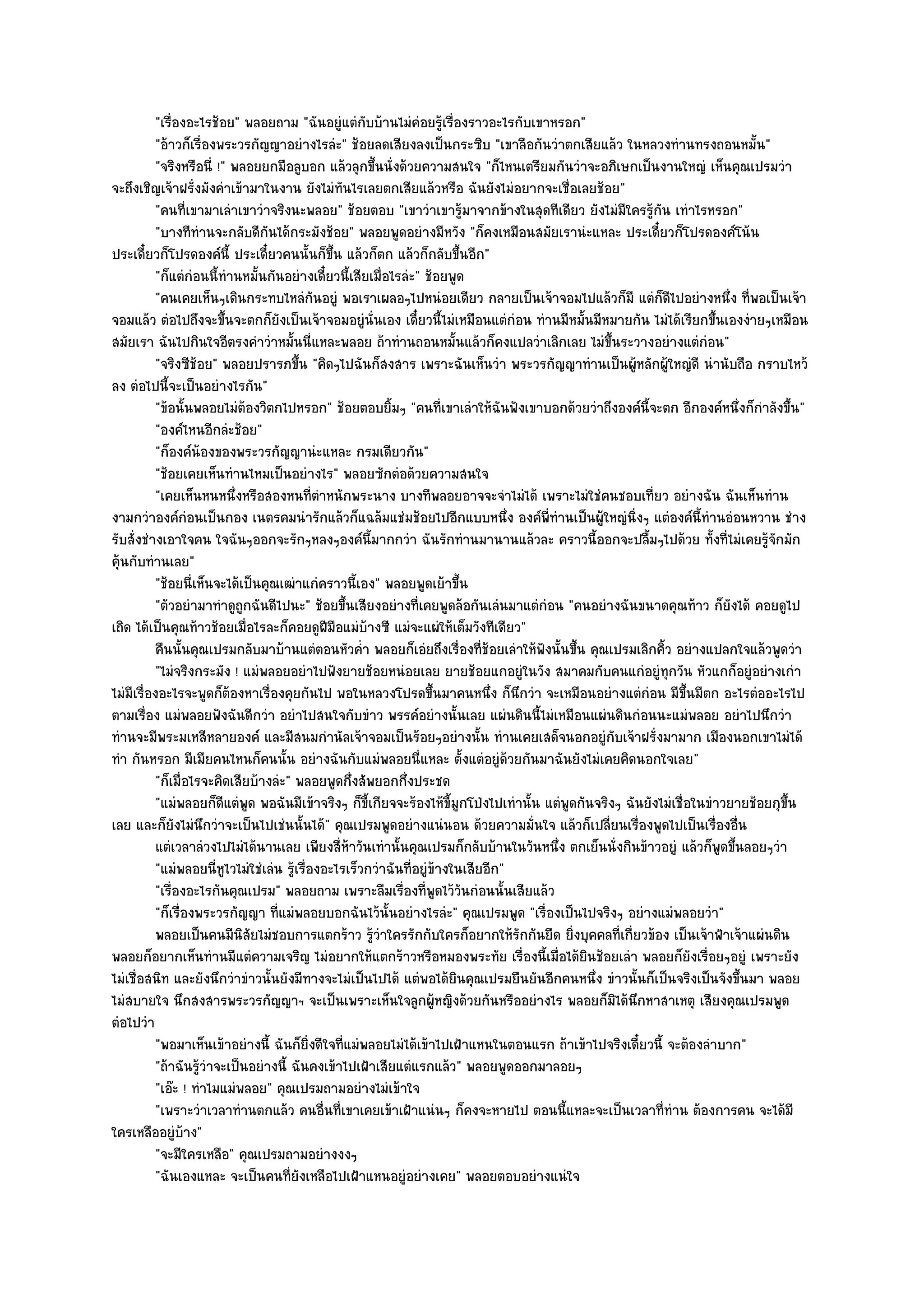 "เรื่องอะไรช๎อย" พลอยถาม "ฉันอยูํแตํกบบ๎านไมํคํอยรู๎เรื่องราวอะไรกับเขาหรอก"
                                                      ั
           "อ๎าวก็เรื่องพระวรกัญญาอยํางไรลํะ" ช๎อยลดเสียงลงเป็นกระซิบ "เขาลือกันวําตกเสียแล๎ว ในหลวงทํานทรงถอนหมั้น"
           "จริงหรือนี่ !" พลอยยกมือลูบอก แล๎วลุกขึ้นนั่งด๎วยความสนใจ "ก็ไหนเตรียมกันวําจะอภิเษกเป็นงานใหญํ เห็นคุณเปรมวํา
จะถึงเชิญเจ๎าฝรั่งมังคําเข๎ามาในงาน ยังไมํทันไรเลยตกเสียแล๎วหรือ ฉันยังไมํอยากจะเชื่อเลยช๎อย"
           "คนที่เขามาเลําเขาวําจริงนะพลอย" ช๎อยตอบ "เขาวําเขารู๎มาจากข๎างในสุดทีเดียว ยังไมํมีใครรู๎กน เทําไรหรอก"
                                                                                                             ั
           "บางทีทํานจะกลับดีกันได๎กระมังช๎อย" พลอยพูดอยํางมีหวัง "ก็คงเหมือนสมัยเรานํะแหละ ประเดี๋ยวก็โปรดองค๑โน๎น
ประเดี๋ยวก็โปรดองค๑นี้ ประเดี๋ยวคนนั้นก็ขึ้น แล๎วก็ตก แล๎วก็กลับขึ้นอีก"
           "ก็แตํกํอนนี้ทํานหมั้นกันอยํางเดี๋ยวนี้เสียเมื่อไรลํะ" ช๎อยพูด
           "คนเคยเห็นๆเดินกระทบไหลํกนอยูํ พอเราเผลอๆไปหนํอยเดียว กลายเป็นเจ๎าจอมไปแล๎วก็มี แตํก็ดีไปอยํางหนึ่ง ที่พอเป็นเจ๎า
                                             ั
จอมแล๎ว ตํอไปถึงจะขึ้นจะตกก็ยังเป็นเจ๎าจอมอยูํนั่นเอง เดี๋ยวนี้ไมํเหมือนแตํกํอน ทํานมีหมั้นมีหมายกัน ไมํได๎เรียกขึ้นเองงํายๆเหมือน
สมัยเรา ฉันไปกินใจอีตรงคําวําหมั้นนี่แหละพลอย ถ๎าทํานถอนหมั้นแล๎วก็คงแปลวําเลิกเลย ไมํขึ้นระวางอยํางแตํกํอน"
           "จริงซีช๎อย" พลอยปรารภขึ้น "คิดๆไปฉันก็สงสาร เพราะฉันเห็นวํา พระวรกัญญาทํานเป็นผู๎หลักผู๎ใหญํดี นํานับถือ กราบไหว๎
ลง ตํอไปนี้จะเป็นอยํางไรกัน"
           "ข๎อนั้นพลอยไมํต๎องวิตกไปหรอก" ช๎อยตอบยิ้มๆ "คนที่เขาเลําให๎ฉันฟังเขาบอกด๎วยวําถึงองค๑นี้จะตก อีกองค๑หนึ่งก็กําลังขึ้น"
           "องค๑ไหนอีกลํะช๎อย"
           "ก็องค๑น๎องของพระวรกัญญานํะแหละ กรมเดียวกัน"
           "ช๎อยเคยเห็นทํานไหมเป็นอยํางไร" พลอยซักตํอด๎วยความสนใจ
           "เคยเห็นหนหนึ่งหรือสองหนที่ตําหนักพระนาง บางทีพลอยอาจจะจําไมํได๎ เพราะไมํใชํคนชอบเที่ยว อยํางฉัน ฉันเห็นทําน
งามกวําองค๑กํอนเป็นกอง เนตรคมนํารักแล๎วก็แฉล๎มแชํมช๎อยไปอีกแบบหนึ่ง องค๑พี่ทํานเป็นผู๎ใหญํนิ่งๆ แตํองค๑นี้ทํานอํอนหวาน ชําง
รับสั่งชํางเอาใจคน ใจฉันๆออกจะรักๆหลงๆองค๑นี้มากกวํา ฉันรักทํานมานานแล๎วละ คราวนี้ออกจะปลื้มๆไปด๎วย ทั้งที่ไมํเคยรู๎จักมัก
คุ๎นกับทํานเลย"
           "ช๎อยนี่เห็นจะได๎เป็นคุณเฒําแกํคราวนี้เอง" พลอยพูดเย๎าขึ้น
           "ตัวอยํามาทําดูถูกฉันดีไปนะ" ช๎อยขึ้นเสียงอยํางที่เคยพูดล๎อกันเลํนมาแตํกํอน "คนอยํางฉันขนาดคุณท๎าว ก็ยังได๎ คอยดูไป
เถิด ได๎เป็นคุณท๎าวช๎อยเมื่อไรละก็คอยดูฝีมอแมํบ๎างซี แมํจะแผํให๎เต็มวังทีเดียว"
                                                ื
           คืนนั้นคุณเปรมกลับมาบ๎านแตํตอนหัวค่ํา พลอยก็เอํยถึงเรื่องทีชอยเลําให๎ฟงนั้นขึน คุณเปรมเลิกคิว อยํางแปลกใจแล๎วพูดวํา
                                                                              ่๎       ั       ้               ้
           "ไมํจริงกระมัง ! แมํพลอยอยําไปฟังยายช๎อยหนํอยเลย ยายช๎อยแกอยูํในวัง สมาคมกับคนแกํอยูํทุกวัน หัวแกก็อยูํอยํางเกํา
ไมํมีเรื่องอะไรจะพูดก็ต๎องหาเรื่องคุยกันไป พอในหลวงโปรดขึ้นมาคนหนึ่ง ก็นึกวํา จะเหมือนอยํางแตํกํอน มีขึ้นมีตก อะไรตํออะไรไป
ตามเรื่อง แมํพลอยฟังฉันดีกวํา อยําไปสนใจกับขําว พรรค๑อยํางนั้นเลย แผํนดินนี้ไมํเหมือนแผํนดินกํอนนะแมํพลอย อยําไปนึกวํา
ทํานจะมีพระมเหสีหลายองค๑ และมีสนมกํานัลเจ๎าจอมเป็นร๎อยๆอยํางนั้น ทํานเคยเสด็จนอกอยูํกบเจ๎าฝรั่งมามาก เมืองนอกเขาไมํได๎
                                                                                                    ั
ทํา กันหรอก มีเมียคนไหนก็คนนั้น อยํางฉันกับแมํพลอยนี่แหละ ตั้งแตํอยูํด๎วยกันมาฉันยังไมํเคยคิดนอกใจเลย"
           "ก็เมื่อไรจะคิดเสียบ๎างลํะ" พลอยพูดกึ่งสัพยอกกึ่งประชด
           "แมํพลอยก็ดีแตํพูด พอฉันมีเข๎าจริงๆ ก็ขี้เกียจจะร๎องไห๎ขี้มูกโป่งไปเทํานั้น แตํพูดกันจริงๆ ฉันยังไมํเชื่อในขําวยายช๎อยกุขึ้น
เลย และก็ยังไมํนึกวําจะเป็นไปเชํนนั้นได๎" คุณเปรมพูดอยํางแนํนอน ด๎วยความมั่นใจ แล๎วก็เปลี่ยนเรื่องพูดไปเป็นเรื่องอื่น
           แตํเวลาลํวงไปไมํได๎นานเลย เพียงสี่หาวันเทํานั้นคุณเปรมก็กลับบ๎านในวันหนึง ตกเย็นนั่งกินข๎าวอยูํ แล๎วก็พดขึนลอยๆวํา
                                                   ๎                                     ่                               ู ้
           "แมํพลอยนี่หูไวไมํใชํเลํน รู๎เรื่องอะไรเร็วกวําฉันที่อยูํข๎างในเสียอีก"
           "เรื่องอะไรกันคุณเปรม" พลอยถาม เพราะลืมเรื่องที่พูดไว๎วันกํอนนั้นเสียแล๎ว
           "ก็เรื่องพระวรกัญญา ที่แมํพลอยบอกฉันไว๎นั้นอยํางไรลํะ" คุณเปรมพูด "เรื่องเป็นไปจริงๆ อยํางแมํพลอยวํา"
           พลอยเป็นคนมีนสยไมํชอบการแตกร๎าว รูวาใครรักกับใครก็อยากให๎รกกันยืด ยิงบุคคลที่เกี่ยวข๎อง เป็นเจ๎าฟ้าเจ๎าแผํนดิน
                             ิั                         ๎ํ                         ั         ่
พลอยก็อยากเห็นทํานมีแตํความเจริญ ไมํอยากให๎แตกร๎าวหรือหมองพระทัย เรื่องนี้เมื่อได๎ยินช๎อยเลํา พลอยก็ยังเรื่อยๆอยูํ เพราะยัง
ไมํเชื่อสนิท และยังนึกวําขําวนั้นยังมีทางจะไมํเป็นไปได๎ แตํพอได๎ยินคุณเปรมยืนยันอีกคนหนึ่ง ขําวนั้นก็เป็นจริงเป็นจังขึ้นมา พลอย
ไมํสบายใจ นึกสงสารพระวรกัญญาฯ จะเป็นเพราะเห็นใจลูกผู๎หญิงด๎วยกันหรืออยํางไร พลอยก็มิได๎นึกหาสาเหตุ เสียงคุณเปรมพูด
ตํอไปวํา
           "พอมาเห็นเข๎าอยํางนี้ ฉันก็ยิ่งดีใจที่แมํพลอยไมํได๎เข๎าไปเฝ้าแหนในตอนแรก ถ๎าเข๎าไปจริงเดี๋ยวนี้ จะต๎องลําบาก"
           "ถ๎าฉันรู๎วําจะเป็นอยํางนี้ ฉันคงเข๎าไปเฝ้าเสียแตํแรกแล๎ว" พลอยพูดออกมาลอยๆ
           "เอ๏ะ ! ทําไมแมํพลอย" คุณเปรมถามอยํางไมํเข๎าใจ
           "เพราะวําเวลาทํานตกแล๎ว คนอื่นที่เขาเคยเข๎าเฝ้าแนํนๆ ก็คงจะหายไป ตอนนี้แหละจะเป็นเวลาที่ทําน ต๎องการคน จะได๎มี
ใครเหลืออยูํบ๎าง"
           "จะมีใครเหลือ" คุณเปรมถามอยํางงงๆ
           "ฉันเองแหละ จะเป็นคนที่ยังเหลือไปเฝ้าแหนอยูํอยํางเคย" พลอยตอบอยํางแนํใจ
 