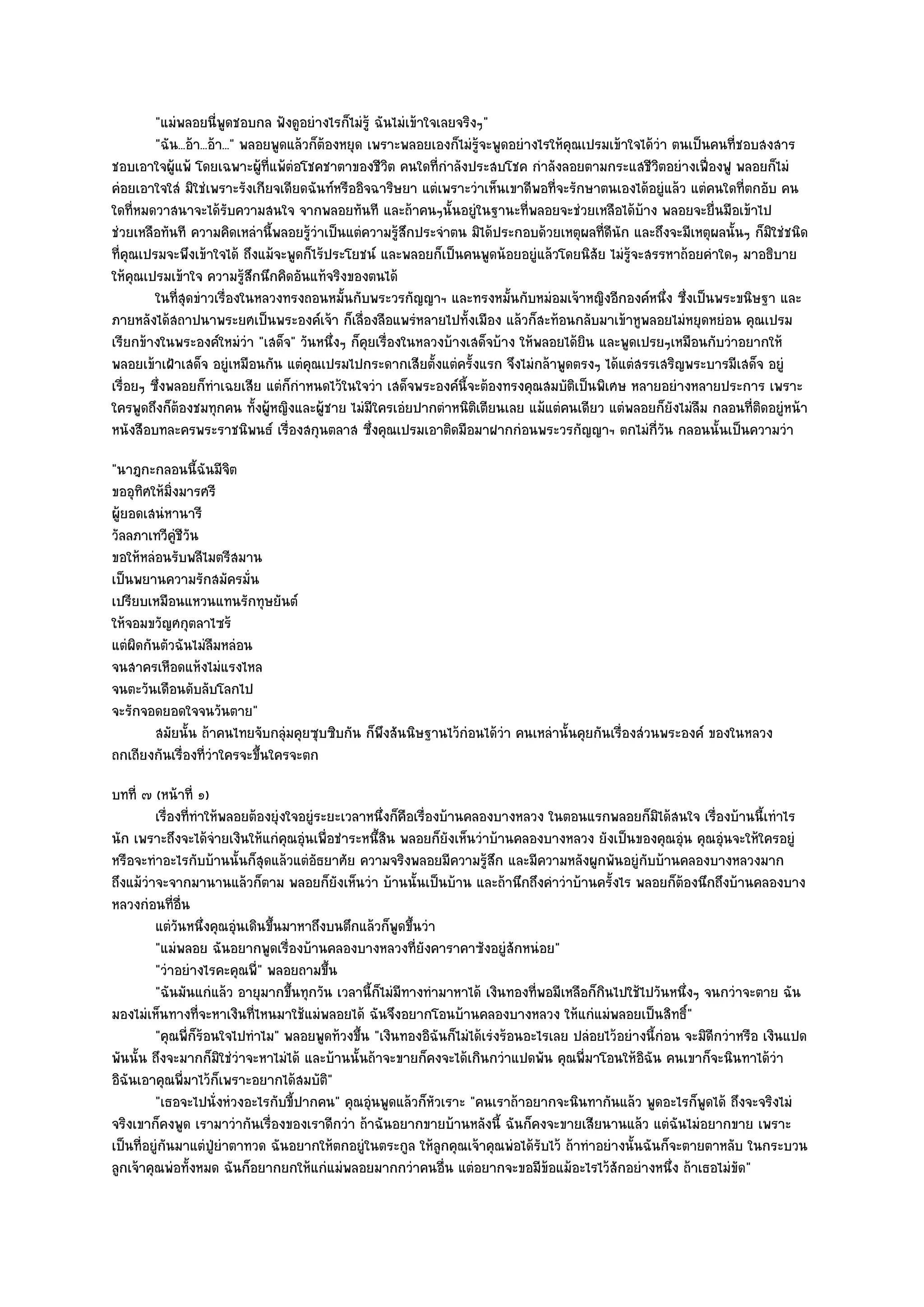 "แมํพลอยนี่พูดชอบกล ฟังดูอยํางไรก็ไมํรู๎ ฉันไมํเข๎าใจเลยจริงๆ"
         "ฉัน...อ๎า...อ๎า..." พลอยพูดแล๎วก็ต๎องหยุด เพราะพลอยเองก็ไมํรู๎จะพูดอยํางไรให๎คุณเปรมเข๎าใจได๎วํา ตนเป็นคนที่ชอบสงสาร
ชอบเอาใจผู๎แพ๎ โดยเฉพาะผู๎ที่แพ๎ตํอโชคชาตาของชีวิต คนใดที่กําลังประสบโชค กําลังลอยตามกระแสชีวิตอยํางเฟื่องฟู พลอยก็ไมํ
คํอยเอาใจใสํ มิใชํเพราะรังเกียจเดียดฉันท๑หรืออิจฉาริษยา แตํเพราะวําเห็นเขาดีพอที่จะรักษาตนเองได๎อยูํแล๎ว แตํคนใดที่ตกอับ คน
ใดที่หมดวาสนาจะได๎รับความสนใจ จากพลอยทันที และถ๎าคนๆนั้นอยูํในฐานะที่พลอยจะชํวยเหลือได๎บ๎าง พลอยจะยื่นมือเข๎าไป
ชํวยเหลือทันที ความคิดเหลํานี้พลอยรู๎วําเป็นแตํความรู๎สึกประจําตน มิได๎ประกอบด๎วยเหตุผลที่ดีนัก และถึงจะมีเหตุผลนั้นๆ ก็มิใชํชนิด
ที่คุณเปรมจะพึงเข๎าใจได๎ ถึงแม๎จะพูดก็ไร๎ประโยชน๑ และพลอยก็เป็นคนพูดน๎อยอยูํแล๎วโดยนิสัย ไมํรู๎จะสรรหาถ๎อยคําใดๆ มาอธิบาย
ให๎คุณเปรมเข๎าใจ ความรู๎สึกนึกคิดอันแท๎จริงของตนได๎
         ในทีสดขําวเรื่องในหลวงทรงถอนหมันกับพระวรกัญญาฯ และทรงหมันกับหมํอมเจ๎าหญิงอีกองค๑หนึง ซึงเป็นพระขนิษฐา และ
              ุ่                                ้                            ้                            ่ ่
ภายหลังได๎สถาปนาพระยศเป็นพระองค๑เจ๎า ก็เลื่องลือแพรํหลายไปทั้งเมือง แล๎วก็สะท๎อนกลับมาเข๎าหูพลอยไมํหยุดหยํอน คุณเปรม
เรียกข๎างในพระองค๑ใหมํวํา "เสด็จ" วันหนึ่งๆ ก็คุยเรื่องในหลวงบ๎างเสด็จบ๎าง ให๎พลอยได๎ยิน และพูดเปรยๆเหมือนกับวําอยากให๎
พลอยเข๎าเฝ้าเสด็จ อยูํเหมือนกัน แตํคุณเปรมไปกระดากเสียตั้งแตํครั้งแรก จึงไมํกล๎าพูดตรงๆ ได๎แตํสรรเสริญพระบารมีเสด็จ อยูํ
เรื่อยๆ ซึ่งพลอยก็ทําเฉยเสีย แตํก็กําหนดไว๎ในใจวํา เสด็จพระองค๑นี้จะต๎องทรงคุณสมบัติเป็นพิเศษ หลายอยํางหลายประการ เพราะ
ใครพูดถึงก็ต๎องชมทุกคน ทั้งผู๎หญิงและผู๎ชาย ไมํมีใครเอํยปากตําหนิติเตียนเลย แม๎แตํคนเดียว แตํพลอยก็ยังไมํลืม กลอนที่ติดอยูํหน๎า
หนังสือบทละครพระราชนิพนธ๑ เรื่องสกุนตลาส ซึ่งคุณเปรมเอาติดมือมาฝากกํอนพระวรกัญญาฯ ตกไมํกี่วัน กลอนนั้นเป็นความวํา
"นาฎกะกลอนนี้ฉันมีจิต
ขออุทิศให๎มิ่งมารศรี
ผู๎ยอดเสนํหานารี
วัลลภาเทวีคูํชีวัน
ขอให๎หลํอนรับพลีไมตรีสมาน
เป็นพยานความรักสมัครมั่น
เปรียบเหมือนแหวนแทนรักทุษยันต๑
ให๎จอมขวัญศกุตลาไซร๎
แตํผิดกันตัวฉันไมํลืมหลํอน
จนสาครเหือดแห๎งไมํแรงไหล
จนตะวันเดือนดับลับโลกไป
จะรักจอดยอดใจจนวันตาย"
        สมัยนั้น ถ๎าคนไทยจับกลุมคุยซุบซิบกัน ก็พงสันนิษฐานไว๎กํอนได๎วา คนเหลํานั้นคุยกันเรื่องสํวนพระองค๑ ของในหลวง
                                  ํ             ึ                    ํ
ถกเถียงกันเรื่องที่วําใครจะขึ้นใครจะตก
บทที่ ๗ (หน๎าที่ ๑)
         เรื่องทีทําให๎พลอยต๎องยุํงใจอยูํระยะเวลาหนึงก็คอเรืองบ๎านคลองบางหลวง ในตอนแรกพลอยก็มิได๎สนใจ เรื่องบ๎านนี้เทําไร
                 ่                                   ่ ื ่
นัก เพราะถึงจะได๎จํายเงินให๎แกํคุณอุํนเพื่อชําระหนึ้สิน พลอยก็ยังเห็นวําบ๎านคลองบางหลวง ยังเป็นของคุณอุํน คุณอุํนจะให๎ใครอยูํ
หรือจะทําอะไรกับบ๎านนั้นก็สุดแล๎วแตํอัธยาศัย ความจริงพลอยมีความรู๎สึก และมีความหลังผูกพันอยูํกบบ๎านคลองบางหลวงมาก
                                                                                                    ั
ถึงแม๎วําจะจากมานานแล๎วก็ตาม พลอยก็ยังเห็นวํา บ๎านนั้นเป็นบ๎าน และถ๎านึกถึงคําวําบ๎านครั้งไร พลอยก็ต๎องนึกถึงบ๎านคลองบาง
หลวงกํอนที่อื่น
         แตํวนหนึงคุณอุนเดินขึนมาหาถึงบนตึกแล๎วก็พดขึนวํา
              ั ่        ํ     ้                        ู ้
         "แมํพลอย ฉันอยากพูดเรื่องบ๎านคลองบางหลวงที่ยังคาราคาซังอยูํสักหนํอย"
         "วําอยํางไรคะคุณพี่" พลอยถามขึ้น
         "ฉันมันแกํแล๎ว อายุมากขึ้นทุกวัน เวลานี้ก็ไมํมีทางทํามาหาได๎ เงินทองที่พอมีเหลือก็กินไปใช๎ไปวันหนึ่งๆ จนกวําจะตาย ฉัน
มองไมํเห็นทางที่จะหาเงินที่ไหนมาใช๎แมํพลอยได๎ ฉันจึงอยากโอนบ๎านคลองบางหลวง ให๎แกํแมํพลอยเป็นสิทธิ์"
         "คุณพี่ก็ร๎อนใจไปทําไม" พลอยพูดท๎วงขึ้น "เงินทองอิฉันก็ไมํได๎เรํงร๎อนอะไรเลย ปลํอยไว๎อยํางนี้กํอน จะมิดีกวําหรือ เงินแปด
พันนั้น ถึงจะมากก็มิใชํวําจะหาไมํได๎ และบ๎านนั้นถ๎าจะขายก็คงจะได๎เกินกวําแปดพัน คุณพี่มาโอนให๎อิฉัน คนเขาก็จะนินทาได๎วํา
อิฉันเอาคุณพี่มาไว๎ก็เพราะอยากได๎สมบัติ"
         "เธอจะไปนั่งหํวงอะไรกับขี้ปากคน" คุณอุํนพูดแล๎วก็หัวเราะ "คนเราถ๎าอยากจะนินทากันแล๎ว พูดอะไรก็พูดได๎ ถึงจะจริงไมํ
จริงเขาก็คงพูด เรามาวํากันเรื่องของเราดีกวํา ถ๎าฉันอยากขายบ๎านหลังนี้ ฉันก็คงจะขายเสียนานแล๎ว แตํฉันไมํอยากขาย เพราะ
เป็นที่อยูํกนมาแตํปู่ยําตาทวด ฉันอยากให๎ตกอยูํในตระกูล ให๎ลูกคุณเจ๎าคุณพํอได๎รับไว๎ ถ๎าทําอยํางนั้นฉันก็จะตายตาหลับ ในกระบวน
            ั
ลูกเจ๎าคุณพํอทั้งหมด ฉันก็อยากยกให๎แกํแมํพลอยมากกวําคนอื่น แตํอยากจะขอมีข๎อแม๎อะไรไว๎สักอยํางหนึ่ง ถ๎าเธอไมํขัด"
 