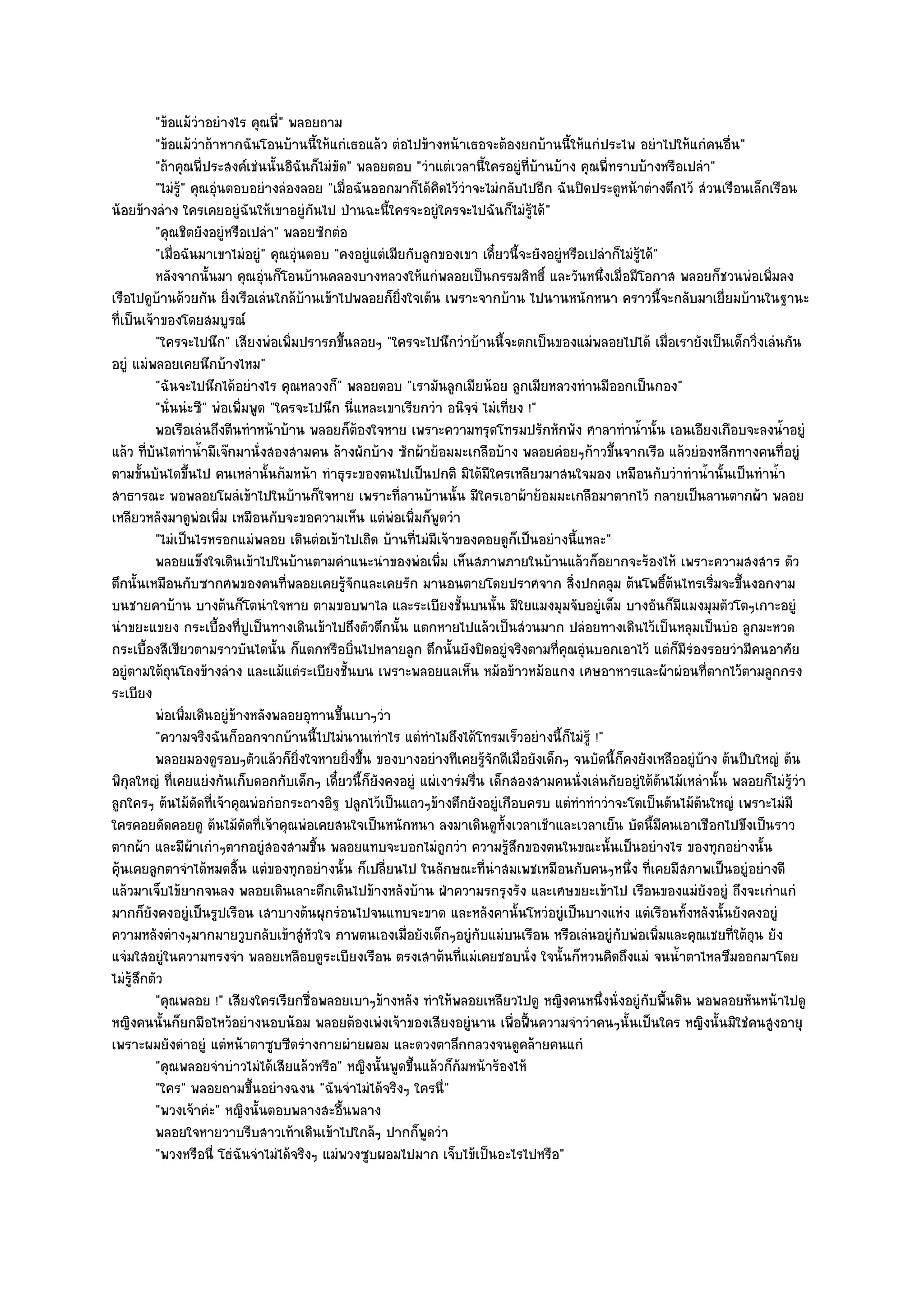 "ข๎อแม๎วําอยํางไร คุณพี่" พลอยถาม
          "ข๎อแม๎วําถ๎าหากฉันโอนบ๎านนี้ให๎แกํเธอแล๎ว ตํอไปข๎างหน๎าเธอจะต๎องยกบ๎านนี้ให๎แกํประไพ อยําไปให๎แกํคนอื่น"
          "ถ๎าคุณพี่ประสงค๑เชํนนั้นอิฉันก็ไมํขัด" พลอยตอบ "วําแตํเวลานี้ใครอยูํที่บ๎านบ๎าง คุณพี่ทราบบ๎างหรือเปลํา"
          "ไมํรู" คุณอุํนตอบอยํางลํองลอย "เมื่อฉันออกมาก็ได๎คิดไว๎วําจะไมํกลับไปอีก ฉันปิดประตูหน๎าตํางตึกไว๎ สํวนเรือนเล็กเรือน
                ๎
น๎อยข๎างลําง ใครเคยอยูํฉันให๎เขาอยูํกนไป ป่านฉะนี้ใครจะอยูํใครจะไปฉันก็ไมํรู๎ได๎"
                                            ั
          "คุณชิตยังอยูํหรือเปลํา" พลอยซักตํอ
          "เมื่อฉันมาเขาไมํอยูํ" คุณอุํนตอบ "คงอยูํแตํเมียกับลูกของเขา เดี๋ยวนี้จะยังอยูํหรือเปลําก็ไมํรู๎ได๎"
          หลังจากนั้นมา คุณอุนก็โอนบ๎านคลองบางหลวงให๎แกํพลอยเป็นกรรมสิทธิ์ และวันหนึงเมื่อมีโอกาส พลอยก็ชวนพํอเพิมลง
                                 ํ                                                              ่                            ่
เรือไปดูบ๎านด๎วยกัน ยิ่งเรือเลํนใกล๎บ๎านเข๎าไปพลอยก็ยิ่งใจเต๎น เพราะจากบ๎าน ไปนานหนักหนา คราวนี้จะกลับมาเยี่ยมบ๎านในฐานะ
ที่เป็นเจ๎าของโดยสมบูรณ๑
          "ใครจะไปนึก" เสียงพํอเพิ่มปรารภขึ้นลอยๆ "ใครจะไปนึกวําบ๎านนี้จะตกเป็นของแมํพลอยไปได๎ เมื่อเรายังเป็นเด็กวิ่งเลํนกัน
อยูํ แมํพลอยเคยนึกบ๎างไหม"
          "ฉันจะไปนึกได๎อยํางไร คุณหลวงก็" พลอยตอบ "เรามันลูกเมียน๎อย ลูกเมียหลวงทํานมีออกเป็นกอง"
          "นั่นนํะซี" พํอเพิ่มพูด "ใครจะไปนึก นี่แหละเขาเรียกวํา อนิจฺจํ ไมํเที่ยง !"
          พอเรือเลํนถึงตีนทําหน๎าบ๎าน พลอยก็ตองใจหาย เพราะความทรุดโทรมปรักหักพัง ศาลาทําน้านั้น เอนเอียงเกือบจะลงน้าอยูํ
                                                   ๎                                                      ํ                     ํ
แล๎ว ที่บันไดทําน้ํามีเจ๏กมานั่งสองสามคน ล๎างผักบ๎าง ซักผ๎าย๎อมมะเกลือบ๎าง พลอยคํอยๆก๎าวขึ้นจากเรือ แล๎วยํองหลีกทางคนที่อยูํ
ตามขั้นบันไดขึ้นไป คนเหลํานั้นก๎มหน๎า ทําธุระของตนไปเป็นปกติ มิได๎มีใครเหลียวมาสนใจมอง เหมือนกับวําทําน้ํานั้นเป็นทําน้ํา
สาธารณะ พอพลอยโผลํเข๎าไปในบ๎านก็ใจหาย เพราะที่ลานบ๎านนั้น มีใครเอาผ๎าย๎อมมะเกลือมาตากไว๎ กลายเป็นลานตากผ๎า พลอย
เหลียวหลังมาดูพํอเพิ่ม เหมือนกับจะขอความเห็น แตํพํอเพิ่มก็พูดวํา
          "ไมํเป็นไรหรอกแมํพลอย เดินตํอเข๎าไปเถิด บ๎านที่ไมํมีเจ๎าของคอยดูก็เป็นอยํางนี้แหละ"
          พลอยแข็งใจเดินเข๎าไปในบ๎านตามคําแนะนําของพํอเพิม เห็นสภาพภายในบ๎านแล๎วก็อยากจะร๎องไห๎ เพราะความสงสาร ตัว
                                                                ่
ตึกนั้นเหมือนกับซากศพของคนที่พลอยเคยรู๎จักและเคยรัก มานอนตายโดยปราศจาก สิ่งปกคลุม ต๎นโพธิ์ต๎นไทรเริ่มจะขึ้นงอกงาม
บนชายคาบ๎าน บางต๎นก็โตนําใจหาย ตามขอบพาไล และระเบียงชั้นบนนั้น มีใยแมงมุมจับอยูํเต็ม บางอันก็มีแมงมุมตัวโตๆเกาะอยูํ
นําขยะแขยง กระเบื้องที่ปูเป็นทางเดินเข๎าไปถึงตัวตึกนั้น แตกหายไปแล๎วเป็นสํวนมาก ปลํอยทางเดินไว๎เป็นหลุมเป็นบํอ ลูกมะหวด
กระเบื้องสีเขียวตามราวบันไดนั้น ก็แตกหรือบิ่นไปหลายลูก ตึกนั้นยังปิดอยูํจริงตามที่คุณอุํนบอกเอาไว๎ แตํก็มรํองรอยวํามีคนอาศัย
                                                                                                               ี
อยูํตามใต๎ถุนโถงข๎างลําง และแม๎แตํระเบียงชั้นบน เพราะพลอยแลเห็น หม๎อข๎าวหม๎อแกง เศษอาหารและผ๎าผํอนที่ตากไว๎ตามลูกกรง
ระเบียง
          พํอเพิมเดินอยูํขางหลังพลอยอุทานขึนเบาๆวํา
                  ่       ๎                    ้
          "ความจริงฉันก็ออกจากบ๎านนี้ไปไมํนานเทําไร แตํทําไมถึงได๎โทรมเร็วอยํางนี้ก็ไมํรู๎ !"
          พลอยมองดูรอบๆตัวแล๎วก็ยงใจหายยิงขึน ของบางอยํางทีเคยรูจกดีเมือยังเด็กๆ จนบัดนี้ก็คงยังเหลืออยูํบาง ต๎นปีบใหญํ ต๎น
                                       ่ิ        ่ ้                      ๎ั ่                                    ๎
พิกุลใหญํ ที่เคยแยํงกันเก็บดอกกับเด็กๆ เดี๋ยวนี้ก็ยังคงอยูํ แผํเงารํมรื่น เด็กสองสามคนนั่งเลํนกัยอยูํใต๎ต๎นไม๎เหลํานั้น พลอยก็ไมํรู๎วํา
ลูกใครๆ ต๎นไม๎ดัดที่เจ๎าคุณพํอกํอกระถางอิฐ ปลูกไว๎เป็นแถวๆข๎างตึกยังอยูํเกือบครบ แตํทําทําวําจะโตเป็นต๎นไม๎ต๎นใหญํ เพราะไมํมี
ใครคอยดัดคอยดู ต๎นไม๎ดัดที่เจ๎าคุณพํอเคยสนใจเป็นหนักหนา ลงมาเดินดูท้งเวลาเช๎าและเวลาเย็น บัดนี้มีคนเอาเชือกไปขึงเป็นราว
                                                                              ั
ตากผ๎า และมีผ๎าเกําๆตากอยูํสองสามชิ้น พลอยแทบจะบอกไมํถูกวํา ความรู๎สึกของตนในขณะนั้นเป็นอยํางไร ของทุกอยํางนั้น
คุ๎นเคยลูกตาจําได๎หมดสิ้น แตํของทุกอยํางนั้น ก็เปลี่ยนไป ในลักษณะที่นําสมเพชเหมือนกับคนๆหนึ่ง ที่เคยมีสภาพเป็นอยูํอยํางดี
แล๎วมาเจ็บไข๎ยากจนลง พลอยเดินเลาะตึกเดินไปข๎างหลังบ๎าน ฝ่าความรกรุงรัง และเศษขยะเข๎าไป เรือนของแมํยังอยูํ ถึงจะเกําแกํ
มากก็ยังคงอยูํเป็นรูปเรือน เสาบางต๎นผุกรํอนไปจนแทบจะขาด และหลังคานั้นโหวํอยูํเป็นบางแหํง แตํเรือนทั้งหลังนั้นยังคงอยูํ
ความหลังตํางๆมากมายวูบกลับเข๎าสูํหวใจ ภาพตนเองเมื่อยังเด็กๆอยูํกบแมํบนเรือน หรือเลํนอยูํกบพํอเพิ่มและคุณเชยที่ใต๎ถุน ยัง
                                          ั                             ั                           ั
แจํมใสอยูํในความทรงจํา พลอยเหลือบดูระเบียงเรือน ตรงเสาต๎นที่แมํเคยชอบนั่ง ใจนั้นก็หวนคิดถึงแมํ จนน้ําตาไหลซึมออกมาโดย
ไมํรู๎สึกตัว
          "คุณพลอย !" เสียงใครเรียกชื่อพลอยเบาๆข๎างหลัง ทําให๎พลอยเหลียวไปดู หญิงคนหนึ่งนั่งอยูํกบพื้นดิน พอพลอยหันหน๎าไปดู
                                                                                                            ั
หญิงคนนั้นก็ยกมือไหว๎อยํางนอบน๎อม พลอยต๎องเพํงเจ๎าของเสียงอยูํนาน เพื่อฟื้นความจําวําคนๆนั้นเป็นใคร หญิงนั้นมิใชํคนสูงอายุ
เพราะผมยังดําอยูํ แตํหน๎าตาซูบซีดรํางกายผํายผอม และดวงตาลึกกลวงจนดูคล๎ายคนแกํ
          "คุณพลอยจําบําวไมํได๎เสียแล๎วหรือ" หญิงนั้นพูดขึ้นแล๎วก็ก๎มหน๎าร๎องไห๎
          "ใคร" พลอยถามขึ้นอยํางฉงน "ฉันจําไมํได๎จริงๆ ใครนี่"
          "พวงเจ๎าคํะ" หญิงนั้นตอบพลางสะอื้นพลาง
          พลอยใจหายวาบรีบสาวเท๎าเดินเข๎าไปใกล๎ๆ ปากก็พดวํา    ู
          "พวงหรือนี่ โธํฉันจําไมํได๎จริงๆ แมํพวงซูบผอมไปมาก เจ็บไข๎เป็นอะไรไปหรือ"
 