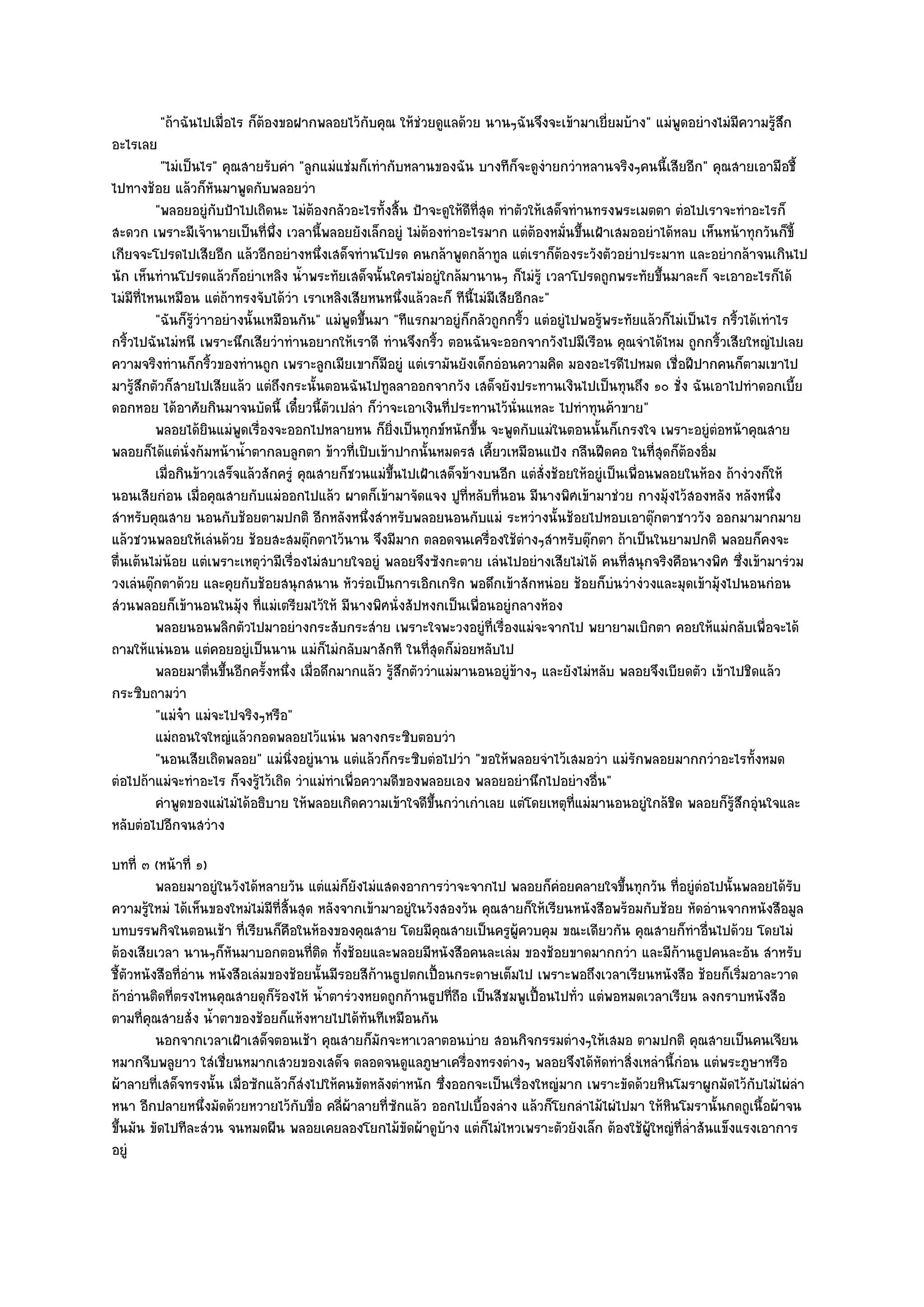 "ถ๎าฉันไปเมื่อไร ก็ต๎องขอฝากพลอยไว๎กบคุณ ให๎ชํวยดูแลด๎วย นานๆฉันจึงจะเข๎ามาเยี่ยมบ๎าง" แมํพูดอยํางไมํมีความรู๎สึก
                                              ั
อะไรเลย
           "ไมํเป็นไร" คุณสายรับคํา "ลูกแมํแชํมก็เทํากับหลานของฉัน บางทีก็จะดูงํายกวําหลานจริงๆคนนี้เสียอีก" คุณสายเอามือชี้
ไปทางช๎อย แล๎วก็หันมาพูดกับพลอยวํา
          "พลอยอยูํกบป้าไปเถิดนะ ไมํต๎องกลัวอะไรทั้งสิ้น ป้าจะดูให๎ดีที่สุด ทําตัวให๎เสด็จทํานทรงพระเมตตา ตํอไปเราจะทําอะไรก็
                         ั
สะดวก เพราะมีเจ๎านายเป็นที่พึ่ง เวลานี้พลอยยังเล็กอยูํ ไมํต๎องทําอะไรมาก แตํต๎องหมั่นขึ้นเฝ้าเสมออยําได๎หลบ เห็นหน๎าทุกวันก็ขี้
เกียจจะโปรดไปเสียอีก แล๎วอีกอยํางหนึ่งเสด็จทํานโปรด คนกล๎าพูดกล๎าทูล แตํเราก็ต๎องระวังตัวอยําประมาท และอยํากล๎าจนเกินไป
นัก เห็นทํานโปรดแล๎วก็อยําเหลิง น้ําพระทัยเสด็จนั้นใครไมํอยูํใกล๎มานานๆ ก็ไมํรู๎ เวลาโปรดถูกพระทัยขึ้นมาละก็ จะเอาอะไรก็ได๎
ไมํมีที่ไหนเหมือน แตํถ๎าทรงจับได๎วํา เราเหลิงเสียหนหนึ่งแล๎วละก็ ทีนี้ไมํมีเสียอีกละ"
          "ฉันก็รู๎วําาอยํางนั้นเหมือนกัน" แมํพูดขึ้นมา "ทีแรกมาอยูํก็กลัวถูกกริ้ว แตํอยูํไปพอรู๎พระทัยแล๎วก็ไมํเป็นไร กริ้วได๎เทําไร
กริ้วไปฉันไมํหนี เพราะนึกเสียวําทํานอยากให๎เราดี ทํานจึงกริ้ว ตอนฉันจะออกจากวังไปมีเรือน คุณจําได๎ไหม ถูกกริ้วเสียใหญํไปเลย
ความจริงทํานก็กริ้วของทํานถูก เพราะลูกเมียเขาก็มีอยูํ แตํเรามันยังเด็กอํอนความคิด มองอะไรดีไปหมด เชื่อฝีปากคนก็ตามเขาไป
มารู๎สึกตัวก็สายไปเสียแล๎ว แตํถึงกระนั้นตอนฉันไปทูลลาออกจากวัง เสด็จยังประทานเงินไปเป็นทุนถึง ๑๐ ชั่ง ฉันเอาไปทําดอกเบี้ย
ดอกหอย ได๎อาศัยกินมาจนบัดนี้ เดี๋ยวนี้ตัวเปลํา ก็วําจะเอาเงินที่ประทานไว๎นั่นแหละ ไปทําทุนค๎าขาย"
          พลอยได๎ยนแมํพดเรื่องจะออกไปหลายหน ก็ยงเป็นทุกข๑หนักขึน จะพูดกับแมํในตอนนั้นก็เกรงใจ เพราะอยูํตอหน๎าคุณสาย
                      ิ     ู                           ่ิ             ้                                              ํ
พลอยก็ได๎แตํนั่งก๎มหน๎าน้ําตากลบลูกตา ข๎าวที่เปิบเข๎าปากนั้นหมดรส เคี้ยวเหมือนแป้ง กลืนฝืดคอ ในที่สุดก็ต๎องอิ่ม
          เมื่อกินข๎าวเสร็จแล๎วสักครูํ คุณสายก็ชวนแมํขนไปเฝ้าเสด็จข๎างบนอีก แตํส่งช๎อยให๎อยูํเป็นเพื่อนพลอยในห๎อง ถ๎างํวงก็ให๎
                                                           ้ึ                         ั
นอนเสียกํอน เมื่อคุณสายกับแมํออกไปแล๎ว ผาดก็เข๎ามาจัดแจง ปูที่หลับที่นอน มีนางพิศเข๎ามาชํวย กางมุ๎งไว๎สองหลัง หลังหนึ่ง
สําหรับคุณสาย นอนกับช๎อยตามปกติ อีกหลังหนึ่งสําหรับพลอยนอนกับแมํ ระหวํางนั้นช๎อยไปหอบเอาตุ๏กตาชาววัง ออกมามากมาย
แล๎วชวนพลอยให๎เลํนด๎วย ช๎อยสะสมตุ๏กตาไว๎นาน จึงมีมาก ตลอดจนเครื่องใช๎ตํางๆสําหรับตุ๏กตา ถ๎าเป็นในยามปกติ พลอยก็คงจะ
ตื่นเต๎นไมํน๎อย แตํเพราะเหตุวํามีเรื่องไมํสบายใจอยูํ พลอยจึงซังกะตาย เลํนไปอยํางเสียไมํได๎ คนที่สนุกจริงคือนางพิศ ซึ่งเข๎ามารํวม
วงเลํนตุ๏กตาด๎วย และคุยกับช๎อยสนุกสนาน หัวรํอเป็นการเอิกเกริก พอดึกเข๎าสักหนํอย ช๎อยก็บํนวํางํวงและมุดเข๎ามุ๎งไปนอนกํอน
สํวนพลอยก็เข๎านอนในมุ๎ง ที่แมํเตรียมไว๎ให๎ มีนางพิศนั่งสัปหงกเป็นเพื่อนอยูํกลางห๎อง
          พลอยนอนพลิกตัวไปมาอยํางกระสับกระสําย เพราะใจพะวงอยูํทีเรื่องแมํจะจากไป พยายามเบิกตา คอยให๎แมํกลับเพื่อจะได๎
                                                                           ่
ถามให๎แนํนอน แตํคอยอยูํเป็นนาน แมํก็ไมํกลับมาสักที ในที่สุดก็มํอยหลับไป
          พลอยมาตืนขึนอีกครังหนึง เมื่อดึกมากแล๎ว รูสกตัววําแมํมานอนอยูํขางๆ และยังไมํหลับ พลอยจึงเบียดตัว เข๎าไปชิดแล๎ว
                        ่ ้      ้ ่                          ๎ึ               ๎
กระซิบถามวํา
          "แมํจ๐า แมํจะไปจริงๆหรือ"
          แมํถอนใจใหญํแล๎วกอดพลอยไว๎แนํน พลางกระซิบตอบวํา
          "นอนเสียเถิดพลอย" แมํนิ่งอยูํนาน แตํแล๎วก็กระซิบตํอไปวํา "ขอให๎พลอยจําไว๎เสมอวํา แมํรักพลอยมากกวําอะไรทั้งหมด
ตํอไปถ๎าแมํจะทําอะไร ก็จงรู๎ไว๎เถิด วําแมํทําเพื่อความดีของพลอยเอง พลอยอยํานึกไปอยํางอื่น"
          คําพูดของแมํไมํได๎อธิบาย ให๎พลอยเกิดความเข๎าใจดีขนกวําเกําเลย แตํโดยเหตุทีแมํมานอนอยูํใกล๎ชด พลอยก็รสกอุนใจและ
                                                                 ้ึ                         ่                 ิ          ๎ู ึ ํ
หลับตํอไปอีกจนสวําง
บทที่ ๓ (หน๎าที่ ๑)
         พลอยมาอยูํในวังได๎หลายวัน แตํแมํก็ยงไมํแสดงอาการวําจะจากไป พลอยก็คอยคลายใจขึนทุกวัน ทีอยูํตอไปนั้นพลอยได๎รบ
                                                ั                                    ํ          ้         ่ ํ                ั
ความรู๎ใหมํ ได๎เห็นของใหมํไมํมีที่สิ้นสุด หลังจากเข๎ามาอยูํในวังสองวัน คุณสายก็ให๎เรียนหนังสือพร๎อมกับช๎อย หัดอํานจากหนังสือมูล
บทบรรพกิจในตอนเช๎า ที่เรียนก็คือในห๎องของคุณสาย โดยมีคุณสายเป็นครูผู๎ควบคุม ขณะเดียวกัน คุณสายก็ทําอื่นไปด๎วย โดยไมํ
ต๎องเสียเวลา นานๆก็หนมาบอกตอนที่ติด ทั้งช๎อยและพลอยมีหนังสือคนละเลํม ของช๎อยขาดมากกวํา และมีก๎านธูปคนละอัน สําหรับ
                        ั
ชี้ตวหนังสือที่อําน หนังสือเลํมของช๎อยนั้นมีรอยสีก๎านธูปตกเปื้อนกระดาษเต็มไป เพราะพอถึงเวลาเรียนหนังสือ ช๎อยก็เริ่มอาละวาด
    ั
ถ๎าอํานติดที่ตรงไหนคุณสายดุก็ร๎องไห๎ น้ําตารํวงหยดถูกก๎านธูปที่ถือ เป็นสีชมพูเปื้อนไปทั่ว แตํพอหมดเวลาเรียน ลงกราบหนังสือ
ตามที่คุณสายสั่ง น้ําตาของช๎อยก็แห๎งหายไปได๎ทันทีเหมือนกัน
         นอกจากเวลาเฝ้าเสด็จตอนเช๎า คุณสายก็มักจะหาเวลาตอนบําย สอนกิจกรรมตํางๆให๎เสมอ ตามปกติ คุณสายเป็นคนเจียน
หมากจีบพลูยาว ใสํเชื่ยนหมากเสวยของเสด็จ ตลอดจนดูแลภูษาเครื่องทรงตํางๆ พลอยจึงได๎หัดทําสิ่งเหลํานี้กํอน แตํพระภูษาหรือ
ผ๎าลายที่เสด็จทรงนั้น เมื่อซักแล๎วก็สํงไปให๎คนขัดหลังตําหนัก ซึ่งออกจะเป็นเรื่องใหญํมาก เพราะขัดด๎วยหินโมราผูกมัดไว๎กับไมํไผํลํา
หนา อีกปลายหนึ่งมัดด๎วยหวายไว๎กบขื่อ คลี่ผ๎าลายที่ซกแล๎ว ออกไปเบื้องลําง แล๎วก็โยกลําไม๎ไผํไปมา ให๎หินโมรานั้นกดถูเนื้อผ๎าจน
                                      ั                ั
ขึ้นมัน ขัดไปทีละสํวน จนหมดผืน พลอยเคยลองโยกไม๎ขัดผ๎าดูบ๎าง แตํก็ไมํไหวเพราะตัวยังเล็ก ต๎องใช๎ผู๎ใหญํที่ล่ําสันแข็งแรงเอาการ
อยูํ
 