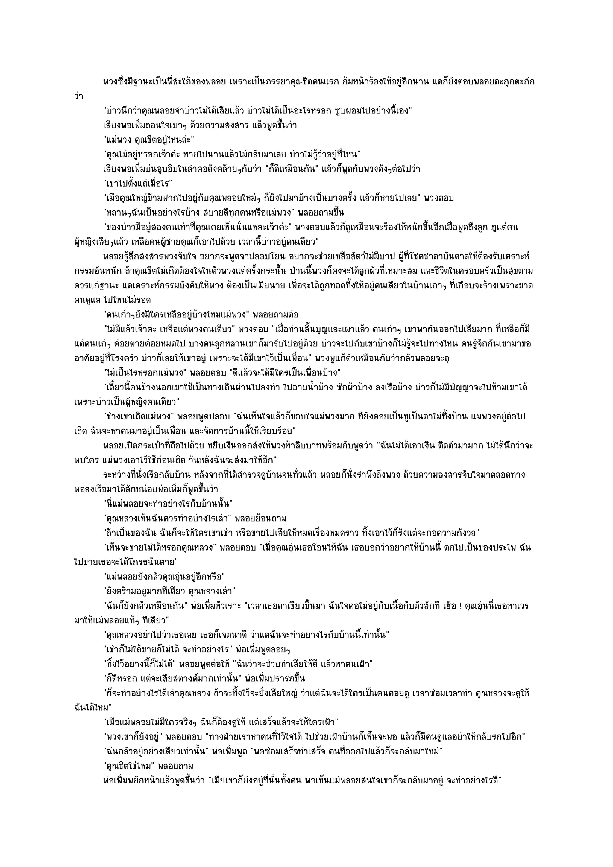 พวงซึงมีฐานะเป็นพี่สะใภ๎ของพลอย เพราะเป็นภรรยาคุณชิตคนแรก ก๎มหน๎าร๎องไห๎อยูํอกนาน แตํก็ยงตอบพลอยตะกุกตะกัก
             ่                                                                       ี          ั
วํา
         "บําวนึกวําคุณพลอยจําบําวไมํได๎เสียแล๎ว บําวไมํได๎เป็นอะไรหรอก ซูบผอมไปอยํางนี้เอง"
         เสียงพํอเพิมถอนใจเบาๆ ด๎วยความสงสาร แล๎วพูดขึนวํา
                     ่                                        ้
         "แมํพวง คุณชิตอยูํไหนลํะ"
         "คุณไมํอยูํหรอกเจ๎าคํะ หายไปนานแล๎วไมํกลับมาเลย บําวไมํรู๎วําอยูํที่ไหน"
         เสียงพํอเพิมบํนอุบอิบในลําคอดังคล๎ายๆกับวํา "ก็ดีเหมือนกัน" แล๎วก็พูดกับพวงดังๆตํอไปวํา
                       ่
         "เขาไปตั้งแตํเมื่อไร"
         "เมื่อคุณใหญํข๎ามฟากไปอยูํกบคุณพลอยใหมํๆ ก็ยังไปมาบ๎างเป็นบางครั้ง แล๎วก็หายไปเลย" พวงตอบ
                                        ั
         "หลานๆฉันเป็นอยํางไรบ๎าง สบายดีทุกคนหรือแมํพวง" พลอยถามขึ้น
         "ของบําวมีอยูํสองคนเทําที่คุณเคยเห็นนั่นแหละเจ๎าคํะ" พวงตอบแล๎วก็ดูเหมือนจะร๎องไห๎หนักขึ้นอีกเมื่อพูดถึงลูก ฎแตํคน
ผู๎หญิงเสียๆแล๎ว เหลือคนผู๎ชายคุณก็เอาไปด๎วย เวลานี้บําวอยูํคนเดียว"
         พลอยรูสกสงสารพวงจับใจ อยากจะพูดจาปลอบโยน อยากจะชํวยเหลือสัตว๑ไมํมีบาป ผู๎ทีโชคชาตาบันดาลให๎ตองรับเคราะห๑
                  ๎ึ                                                                           ่                     ๎
กรรมอันหนัก ถ๎าคุณชิตไมํเกิดต๎องใจในตัวพวงแตํครั้งกระนั้น ป่านนี้พวงก็คงจะได๎ลกผัวที่เหมาะสม และชีวิตในครอบครัวเป็นสุขตาม
                                                                                     ู
ควรแกํฐานะ แตํเคราะห๑กรรมบังคับให๎พวง ต๎องเป็นเมียนาย เพื่อจะได๎ถูกทอดทิ้งให๎อยูํคนเดียวในบ๎านเกําๆ ที่เกือบจะร๎างเพราะขาด
คนดูแล ไปไหนไมํรอด
         "คนเกําๆยังมีใครเหลืออยูํบ๎างไหมแมํพวง" พลอยถามตํอ
         "ไมํมีแล๎วเจ๎าคํะ เหลือแตํพวงคนเดียว" พวงตอบ "เมื่อทํานสิ้นบุญและเผาแล๎ว คนเกําๆ เขาพากันออกไปเสียมาก ที่เหลือก็มี
แตํคนแกํๆ คํอยตายคํอยหมดไป บางคนลูกหลานเขาก็มารับไปอยูํด๎วย บําวจะไปกับเขาบ๎างก็ไมํรู๎จะไปทางไหน คนรู๎จักกันเขามาขอ
อาศัยอยูํที่โรงครัว บําวก็เลยให๎เขาอยูํ เพราะจะได๎มีเขาไว๎เป็นเพื่อน" พวงพูแก๎ตัวเหมือนกับวํากลัวพลอยจะดุ
         "ไมํเป็นไรหรอกแมํพวง" พลอยตอบ "ดีแล๎วจะได๎มีใครเป็นเพื่อนบ๎าง"
         "เดี๋ยวนี้คนข๎างนอกเขาใช๎เป็นทางเดินผํานไปลงทํา ไปอาบน้ําบ๎าง ซักผ๎าบ๎าง ลงเรือบ๎าง บําวก็ไมํมีปัญญาจะไปห๎ามเขาได๎
เพราะบําวเป็นผู๎หญิงคนเดียว"
         "ชํางเขาเถิดแมํพวง" พลอยพูดปลอบ "ฉันเห็นใจแล๎วก็ขอบใจแมํพวงมาก ที่ยังคอยเป็นหูเป็นตาไมํทิ้งบ๎าน แมํพวงอยูํตํอไป
เถิด ฉันจะหาคนมาอยูํเป็นเพื่อน และจัดการบ๎านนี้ให๎เรียบร๎อย"
         พลอยเปิดกระเป๋าที่ถือไปด๎วย หยิบเงินออกสํงให๎พวงห๎าสิบบาทพร๎อมกับพูดวํา "ฉันไมํได๎เอาเงิน ติดตัวมามาก ไมํได๎นึกวําจะ
พบใคร แมํพวงเอาไว๎ใช๎กํอนเถิด วันหลังฉันจะสํงมาให๎อีก"
         ระหวํางที่น่งเรือกลับบ๎าน หลังจากทีได๎สารวจดูบานจนทัวแล๎ว พลอยก็น่งรําพึงถึงพวง ด๎วยความสงสารจับใจมาตลอดทาง
                         ั                     ่ ํ          ๎      ่              ั
พอลงเรือมาได๎สักหนํอยพํอเพิ่มก็พูดขึ้นวํา
         "นี่แมํพลอยจะทําอยํางไรกับบ๎านนั้น"
         "คุณหลวงเห็นฉันควรทําอยํางไรเลํา" พลอยย๎อนถาม
         "ถ๎าเป็นของฉัน ฉันก็จะให๎ใครเขาเชํา หรือขายไปเสียให๎หมดเรื่องหมดราว ทิ้งเอาไว๎ก็รังแตํจะกํอความกังวล"
         "เห็นจะขายไมํได๎หรอกคุณหลวง" พลอยตอบ "เมื่อคุณอุํนเธอโอนให๎ฉัน เธอบอกวําอยากให๎บ๎านนี้ ตกไปเป็นของประไพ ฉัน
ไปขายเธอจะได๎โกรธฉันตาย"
         "แมํพลอยยังกลัวคุณอุํนอยูํอีกหรือ"
         "ยังคร๎ามอยูํมากทีเดียว คุณหลวงเลํา"
         "ฉันก็ยังกลัวเหมือนกัน" พํอเพิ่มหัวเราะ "เวลาเธอตาเขียวขึ้นมา ฉันใจคอไมํอยูํกบเนื้อกับตัวสักที เฮ๎อ ! คุณอุํนนี่เธอหาเวร
                                                                                         ั
มาให๎แมํพลอยแท๎ๆ ทีเดียว"
         "คุณหลวงอยําไปวําเธอเลย เธอก็เจตนาดี วําแตํฉันจะทําอยํางไรกับบ๎านนี้เทํานั้น"
         "เชําก็ไมํได๎ขายก็ไมํได๎ จะทําอยํางไร" พํอเพิ่มพูดลอยๆ
         "ทิ้งไว๎อยํางนี้ก็ไมํได๎" พลอยพูดตํอให๎ "ฉันวําจะชํวยทําเสียให๎ดี แล๎วหาคนเฝ้า"
         "ก็ดีหรอก แตํจะเสียสตางค๑มากเทํานั้น" พํอเพิ่มปรารภขึ้น
         "ก็จะทําอยํางไรได๎เลําคุณหลวง ถ๎าจะทิ้งไว๎จะยิ่งเสียใหญํ วําแตํฉันจะได๎ใครเป็นคนคอยดู เวลาซํอมเวลาทํา คุณหลวงจะดูให๎
ฉันได๎ไหม"
         "เมื่อแมํพลอยไมํมีใครจริงๆ ฉันก็ต๎องดูให๎ แตํเสร็จแล๎วจะให๎ใครเฝ้า"
         "พวงเขาก็ยังอยูํ" พลอยตอบ "ทางฝ่ายเราหาคนที่ไว๎ใจได๎ ไปชํวยเฝ้าบ๎านก็เห็นจะพอ แล๎วก็มีคนดูแลอยําให๎กลับรกไปอีก"
         "ฉันกลัวอยูํอยํางเดียวเทํานั้น" พํอเพิ่มพูด "พอซํอมเสร็จทําเสร็จ คนที่ออกไปแล๎วก็จะกลับมาใหมํ"
         "คุณชิตใชํไหม" พลอยถาม
         พํอเพิมพยักหน๎าแล๎วพูดขึนวํา "เมียเขาก็ยังอยูํที่นั่นทั้งคน พอเห็นแมํพลอยสนใจเขาก็จะกลับมาอยูํ จะทําอยํางไรดี"
                ่                    ้
 