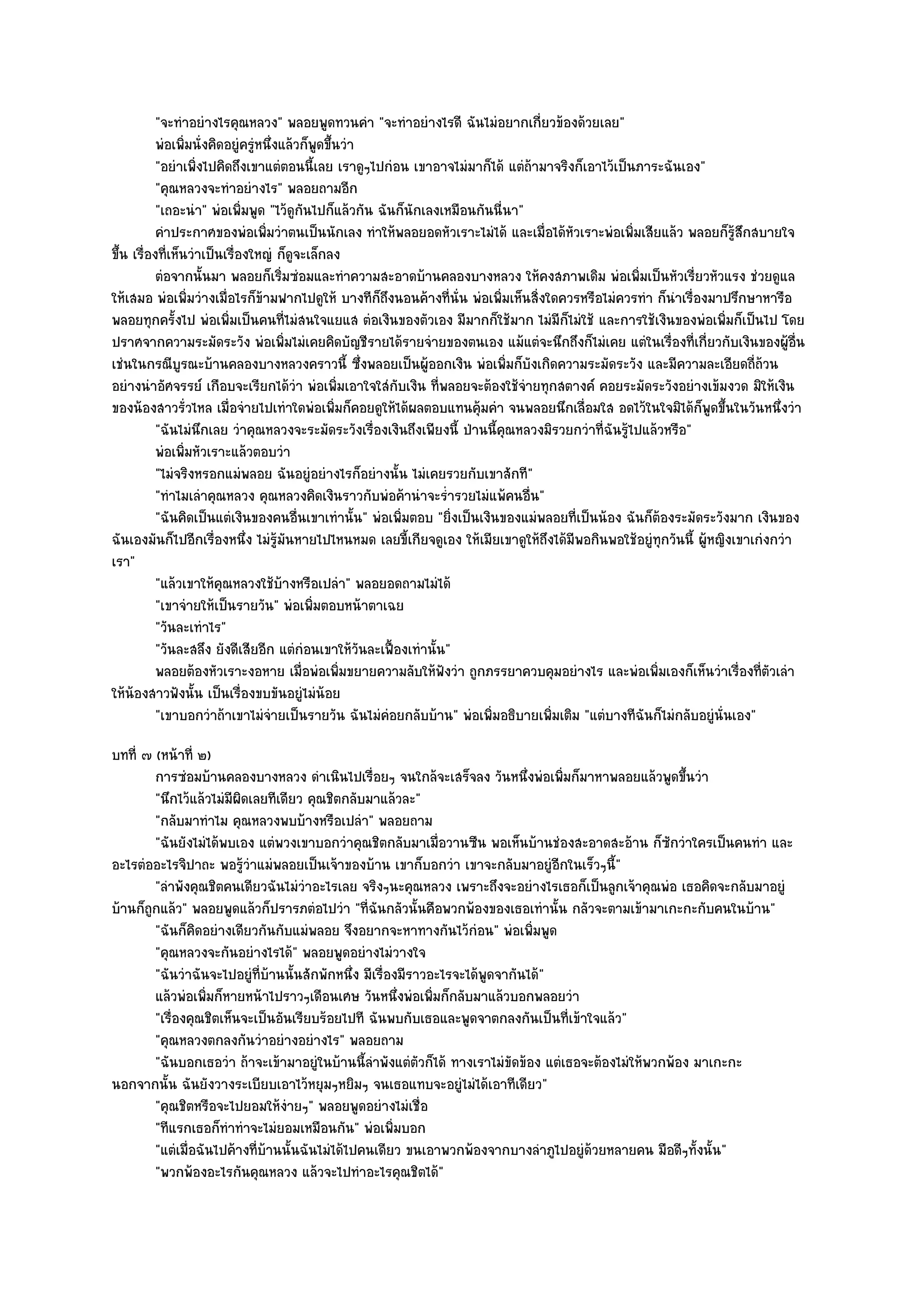 "จะทําอยํางไรคุณหลวง" พลอยพูดทวนคํา "จะทําอยํางไรดี ฉันไมํอยากเกี่ยวข๎องด๎วยเลย"
           พํอเพิมนั่งคิดอยูํครูหนึงแล๎วก็พดขึนวํา
                  ่             ํ ่         ู ้
           "อยําเพิ่งไปคิดถึงเขาแตํตอนนี้เลย เราดูๆไปกํอน เขาอาจไมํมาก็ได๎ แตํถ๎ามาจริงก็เอาไว๎เป็นภาระฉันเอง"
           "คุณหลวงจะทําอยํางไร" พลอยถามอีก
           "เถอะนํา" พํอเพิ่มพูด "ไว๎ดูกนไปก็แล๎วกัน ฉันก็นักเลงเหมือนกันนี่นา"
                                         ั
           คําประกาศของพํอเพิมวําตนเป็นนักเลง ทําให๎พลอยอดหัวเราะไมํได๎ และเมื่อได๎หวเราะพํอเพิมเสียแล๎ว พลอยก็รสกสบายใจ
                                  ่                                                      ั            ่                 ๎ู ึ
ขึ้น เรื่องที่เห็นวําเป็นเรื่องใหญํ ก็ดูจะเล็กลง
           ตํอจากนั้นมา พลอยก็เริมซํอมและทําความสะอาดบ๎านคลองบางหลวง ให๎คงสภาพเดิม พํอเพิมเป็นหัวเรี่ยวหัวแรง ชํวยดูแล
                                     ่                                                                  ่
ให๎เสมอ พํอเพิ่มวํางเมื่อไรก็ข๎ามฟากไปดูให๎ บางทีก็ถึงนอนค๎างที่นั่น พํอเพิ่มเห็นสิ่งใดควรหรือไมํควรทํา ก็นําเรื่องมาปรึกษาหารือ
พลอยทุกครั้งไป พํอเพิ่มเป็นคนที่ไมํสนใจแยแส ตํอเงินของตัวเอง มีมากก็ใช๎มาก ไมํมีก็ไมํใช๎ และการใช๎เงินของพํอเพิ่มก็เป็นไป โดย
ปราศจากความระมัดระวัง พํอเพิ่มไมํเคยคิดบัญชีรายได๎รายจํายของตนเอง แม๎แตํจะนึกถึงก็ไมํเคย แตํในเรื่องที่เกี่ยวกับเงินของผู๎อื่น
เชํนในกรณีบูรณะบ๎านคลองบางหลวงคราวนี้ ซึ่งพลอยเป็นผู๎ออกเงิน พํอเพิ่มก็บังเกิดความระมัดระวัง และมีความละเอียดถี่ถ๎วน
อยํางนําอัศจรรย๑ เกือบจะเรียกได๎วํา พํอเพิ่มเอาใจใสํกบเงิน ที่พลอยจะต๎องใช๎จํายทุกสตางค๑ คอยระมัดระวังอยํางเข๎มงวด มิให๎เงิน
                                                          ั
ของน๎องสาวรั่วไหล เมื่อจํายไปเทําใดพํอเพิ่มก็คอยดูให๎ได๎ผลตอบแทนคุ๎มคํา จนพลอยนึกเลื่อมใส อดไว๎ในใจมิได๎ก็พูดขึ้นในวันหนึ่งวํา
           "ฉันไมํนึกเลย วําคุณหลวงจะระมัดระวังเรื่องเงินถึงเพียงนี้ ป่านนี้คุณหลวงมิรวยกวําที่ฉันรู๎ไปแล๎วหรือ"
           พํอเพิมหัวเราะแล๎วตอบวํา
                    ่
           "ไมํจริงหรอกแมํพลอย ฉันอยูํอยํางไรก็อยํางนั้น ไมํเคยรวยกับเขาสักที"
           "ทําไมเลําคุณหลวง คุณหลวงคิดเงินราวกับพํอค๎านําจะร่ํารวยไมํแพ๎คนอื่น"
           "ฉันคิดเป็นแตํเงินของคนอื่นเขาเทํานั้น" พํอเพิ่มตอบ "ยิ่งเป็นเงินของแมํพลอยที่เป็นน๎อง ฉันก็ต๎องระมัดระวังมาก เงินของ
ฉันเองมันก็ไปอีกเรื่องหนึ่ง ไมํรู๎มนหายไปไหนหมด เลยขี้เกียจดูเอง ให๎เมียเขาดูให๎ถึงได๎มีพอกินพอใช๎อยูํทุกวันนี้ ผู๎หญิงเขาเกํงกวํา
                                       ั
เรา"
           "แล๎วเขาให๎คุณหลวงใช๎บ๎างหรือเปลํา" พลอยอดถามไมํได๎
           "เขาจํายให๎เป็นรายวัน" พํอเพิ่มตอบหน๎าตาเฉย
           "วันละเทําไร"
           "วันละสลึง ยังดีเสียอีก แตํกํอนเขาให๎วันละเฟื้องเทํานั้น"
           พลอยต๎องหัวเราะงอหาย เมื่อพํอเพิมขยายความลับให๎ฟงวํา ถูกภรรยาควบคุมอยํางไร และพํอเพิมเองก็เห็นวําเรืองทีตวเลํา
                                                ่                  ั                                      ่                ่ ่ั
ให๎น๎องสาวฟังนั้น เป็นเรื่องขบขันอยูํไมํน๎อย
           "เขาบอกวําถ๎าเขาไมํจํายเป็นรายวัน ฉันไมํคํอยกลับบ๎าน" พํอเพิ่มอธิบายเพิ่มเติม "แตํบางทีฉันก็ไมํกลับอยูํนั่นเอง"
บทที่ ๗ (หน๎าที่ ๒)
         การซํอมบ๎านคลองบางหลวง ดําเนินไปเรือยๆ จนใกล๎จะเสร็จลง วันหนึงพํอเพิมก็มาหาพลอยแล๎วพูดขึนวํา
                                                    ่                           ่    ่                    ้
         "นึกไว๎แล๎วไมํมีผิดเลยทีเดียว คุณชิตกลับมาแล๎วละ"
         "กลับมาทําไม คุณหลวงพบบ๎างหรือเปลํา" พลอยถาม
         "ฉันยังไมํได๎พบเอง แตํพวงเขาบอกวําคุณชิตกลับมาเมื่อวานซืน พอเห็นบ๎านชํองสะอาดสะอ๎าน ก็ซักวําใครเป็นคนทํา และ
อะไรตํออะไรจิปาถะ พอรู๎วําแมํพลอยเป็นเจ๎าของบ๎าน เขาก็บอกวํา เขาจะกลับมาอยูํอีกในเร็วๆนี้"
         "ลําพังคุณชิตคนเดียวฉันไมํวําอะไรเลย จริงๆนะคุณหลวง เพราะถึงจะอยํางไรเธอก็เป็นลูกเจ๎าคุณพํอ เธอคิดจะกลับมาอยูํ
บ๎านก็ถกแล๎ว" พลอยพูดแล๎วก็ปรารภตํอไปวํา "ที่ฉันกลัวนั้นคือพวกพ๎องของเธอเทํานั้น กลัวจะตามเข๎ามาเกะกะกับคนในบ๎าน"
       ู
         "ฉันก็คิดอยํางเดียวกันกับแมํพลอย จึงอยากจะหาทางกันไว๎กํอน" พํอเพิ่มพูด
         "คุณหลวงจะกันอยํางไรได๎" พลอยพูดอยํางไมํวางใจ
         "ฉันวําฉันจะไปอยูํที่บ๎านนั้นสักพักหนึ่ง มีเรื่องมีราวอะไรจะได๎พูดจากันได๎"
         แล๎วพํอเพิมก็หายหน๎าไปราวๆเดือนเศษ วันหนึงพํอเพิมก็กลับมาแล๎วบอกพลอยวํา
                    ่                                     ่     ่
         "เรื่องคุณชิตเห็นจะเป็นอันเรียบร๎อยไปที ฉันพบกับเธอและพูดจาตกลงกันเป็นที่เข๎าใจแล๎ว"
         "คุณหลวงตกลงกันวําอยํางอยํางไร" พลอยถาม
         "ฉันบอกเธอวํา ถ๎าจะเข๎ามาอยูํในบ๎านนี้ลําพังแตํตวก็ได๎ ทางเราไมํขัดข๎อง แตํเธอจะต๎องไมํให๎พวกพ๎อง มาเกะกะ
                                                              ั
นอกจากนั้น ฉันยังวางระเบียบเอาไว๎หยุมๆหยิมๆ จนเธอแทบจะอยูํไมํได๎เอาทีเดียว"
         "คุณชิตหรือจะไปยอมให๎งํายๆ" พลอยพูดอยํางไมํเชื่อ
         "ทีแรกเธอก็ทําทําจะไมํยอมเหมือนกัน" พํอเพิ่มบอก
         "แตํเมื่อฉันไปค๎างที่บ๎านนั้นฉันไมํได๎ไปคนเดียว ขนเอาพวกพ๎องจากบางลําภูไปอยูํด๎วยหลายคน มือดีๆทั้งนั้น"
         "พวกพ๎องอะไรกันคุณหลวง แล๎วจะไปทําอะไรคุณชิตได๎"
 